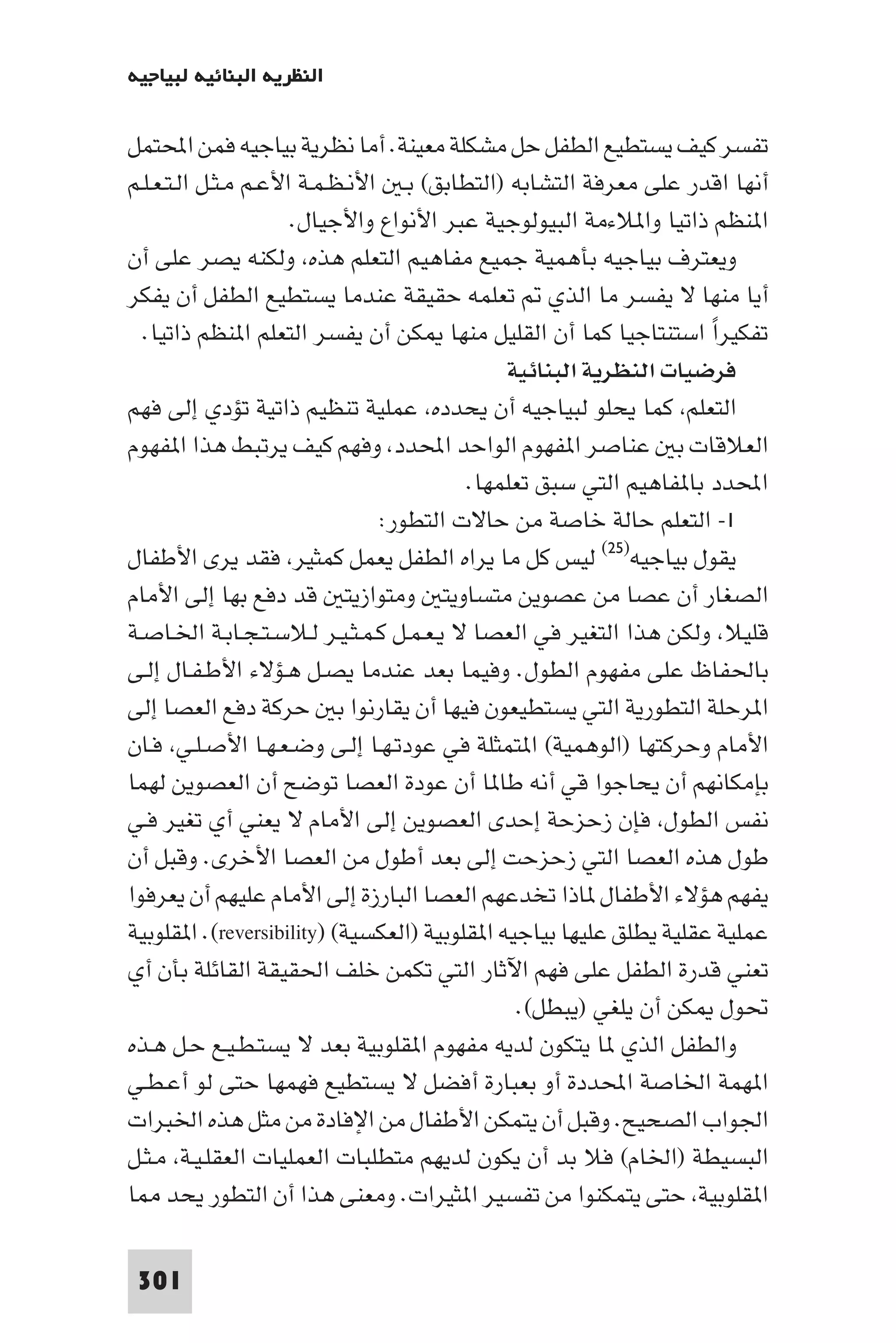 ‫اﻟﻨﻈﺮﻳﺔ اﻟﺒﻨﺎﺋﻴﺔ ﻟﺒﻴﺎﺟﻴﻪ‬

‫ﺗﻔﺴﺮ ﻛﻴﻒ ﻳﺴﺘﻄﻴﻊ اﻟﻄﻔﻞ ﺣﻞ ﻣﺸﻜﻠﺔ ﻣﻌﻴﻨﺔ. أﻣﺎ ﻧﻈﺮﻳﺔ ﺑﻴﺎﺟﻴﻪ ﻓﻤﻦ اﶈﺘﻤﻞ‬
‫أﻧﻬﺎ اﻗﺪر ﻋﻠﻰ ﻣﻌﺮﻓﺔ اﻟﺘﺸﺎﺑﻪ )اﻟﺘﻄﺎﺑﻖ( ﺑـ اﻷﻧـﻈـﻤـﺔ اﻷﻋـﻢ ﻣـﺜـﻞ اﻟـﺘـﻌـﻠـﻢ‬
                      ‫ا ﻨﻈﻢ ذاﺗﻴﺎ وا ﻼءﻣﺔ اﻟﺒﻴﻮﻟﻮﺟﻴﺔ ﻋﺒﺮ اﻷﻧﻮاع واﻷﺟﻴﺎل.‬
‫وﻳﻌﺘﺮف ﺑﻴﺎﺟﻴﻪ ﺑﺄﻫﻤﻴﺔ ﺟﻤﻴﻊ ﻣﻔﺎﻫﻴﻢ اﻟﺘﻌﻠﻢ ﻫﺬه وﻟﻜﻨﻪ ﻳﺼﺮ ﻋﻠﻰ أن‬
‫أﻳﺎ ﻣﻨﻬﺎ ﻻ ﻳﻔﺴﺮ ﻣﺎ اﻟﺬي ﺗﻌﻠﻤﻪ ﺣﻘﻴﻘﺔ ﻋﻨﺪﻣﺎ ﻳﺴﺘﻄﻴﻊ اﻟﻄﻔﻞ أن ﻳﻔﻜﺮ‬
  ‫ﺗﻔﻜﻴﺮا اﺳﺘﻨﺘﺎﺟﻴﺎ ﻛﻤﺎ أن اﻟﻘﻠﻴﻞ ﻣﻨﻬﺎ ﻜﻦ أن ﻳﻔﺴﺮ اﻟﺘﻌﻠﻢ ا ﻨﻈﻢ ذاﺗﻴﺎ.‬‫ً‬
                                              ‫ﻓﺮﺿﻴﺎت اﻟﻨﻈﺮﻳﺔ اﻟﺒﻨﺎﺋﻴﺔ‬
‫اﻟﺘﻌﻠﻢ ﻛﻤﺎ ﻳﺤﻠﻮ ﻟﺒﻴﺎﺟﻴﻪ أن ﻳﺤﺪده ﻋﻤﻠﻴﺔ ﺗﻨﻈﻴﻢ ذاﺗﻴﺔ ﺗﺆدي إﻟﻰ ﻓﻬﻢ‬
‫اﻟﻌﻼﻗﺎت ﺑ ﻋﻨﺎﺻﺮ ا ﻔﻬﻮم اﻟﻮاﺣﺪ اﶈﺪد وﻓﻬﻢ ﻛﻴﻒ ﻳﺮﺗﺒﻂ ﻫﺬا ا ﻔﻬﻮم‬
                                         ‫اﶈﺪد ﺑﺎ ﻔﺎﻫﻴﻢ اﻟﺘﻲ ﺳﺒﻖ ﺗﻌﻠﻤﻬﺎ.‬
                                ‫١- اﻟﺘﻌﻠﻢ ﺣﺎﻟﺔ ﺧﺎﺻﺔ ﻣﻦ ﺣﺎﻻت اﻟﺘﻄﻮر:‬
‫ﻳﻘﻮل ﺑﻴﺎﺟﻴﻪ)٥٢( ﻟﻴﺲ ﻛﻞ ﻣﺎ ﻳﺮاه اﻟﻄﻔﻞ ﻳﻌﻤﻞ ﻛﻤﺜﻴﺮ ﻓﻘﺪ ﻳﺮى اﻷﻃﻔﺎل‬
‫اﻟﺼﻐﺎر أن ﻋﺼﺎ ﻣﻦ ﻋﺼﻮﻳﻦ ﻣﺘﺴﺎوﻳﺘ وﻣﺘﻮازﻳﺘ ﻗﺪ دﻓﻊ ﺑﻬﺎ إﻟﻰ اﻷﻣﺎم‬
‫ﻗﻠﻴﻼ وﻟﻜﻦ ﻫﺬا اﻟﺘﻐﻴﺮ ﻓﻲ اﻟﻌﺼﺎ ﻻ ﻳـﻌـﻤـﻞ ﻛـﻤـﺜـﻴـﺮ ﻟـﻼﺳـﺘـﺠـﺎﺑـﺔ اﳋـﺎﺻـﺔ‬
‫ﺑﺎﳊﻔﺎظ ﻋﻠﻰ ﻣﻔﻬﻮم اﻟﻄﻮل. وﻓﻴﻤﺎ ﺑﻌﺪ ﻋﻨﺪﻣﺎ ﻳﺼـﻞ ﻫـﺆﻻء اﻷﻃـﻔـﺎل إﻟـﻰ‬
‫ا ﺮﺣﻠﺔ اﻟﺘﻄﻮرﻳﺔ اﻟﺘﻲ ﻳﺴﺘﻄﻴﻌﻮن ﻓﻴﻬﺎ أن ﻳﻘﺎرﻧﻮا ﺑ ﺣﺮﻛﺔ دﻓﻊ اﻟﻌﺼﺎ إﻟﻰ‬
‫اﻷﻣﺎم وﺣﺮﻛﺘﻬﺎ )اﻟﻮﻫﻤﻴﺔ( ا ﺘﻤﺜﻠﺔ ﻓﻲ ﻋﻮدﺗـﻬـﺎ إﻟـﻰ وﺿـﻌـﻬـﺎ اﻷﺻـﻠـﻲ ﻓـﺎن‬
‫ﺑﺈﻣﻜﺎﻧﻬﻢ أن ﻳﺤﺎﺟﻮا ﻗﻲ أﻧﻪ ﻃﺎ ﺎ أن ﻋﻮدة اﻟﻌﺼﺎ ﺗﻮﺿﺢ أن اﻟﻌﺼﻮﻳﻦ ﻟﻬﻤﺎ‬
‫ﻧﻔﺲ اﻟﻄﻮل ﻓﺈن زﺣﺰﺣﺔ إﺣﺪى اﻟﻌﺼﻮﻳﻦ إﻟﻰ اﻷﻣﺎم ﻻ ﻳﻌﻨﻲ أي ﺗﻐﻴﺮ ﻓـﻲ‬
‫ﻃﻮل ﻫﺬه اﻟﻌﺼﺎ اﻟﺘﻲ زﺣﺰﺣﺖ إﻟﻰ ﺑﻌﺪ أﻃﻮل ﻣﻦ اﻟﻌﺼﺎ اﻷﺧﺮى. وﻗﺒﻞ أن‬
‫ﻳﻔﻬﻢ ﻫﺆﻻء اﻷﻃﻔﺎل ﺎذا ﺗﺨﺪﻋﻬﻢ اﻟﻌﺼﺎ اﻟﺒﺎرزة إﻟﻰ اﻷﻣﺎم ﻋﻠﻴﻬﻢ أن ﻳﻌﺮﻓﻮا‬
‫ﻋﻤﻠﻴﺔ ﻋﻘﻠﻴﺔ ﻳﻄﻠﻖ ﻋﻠﻴﻬﺎ ﺑﻴﺎﺟﻴﻪ ا ﻘﻠﻮﺑﻴﺔ )اﻟﻌﻜﺴﻴﺔ( )‪ .(reversibility‬ا ﻘﻠﻮﺑﻴﺔ‬
‫ﺗﻌﻨﻲ ﻗﺪرة اﻟﻄﻔﻞ ﻋﻠﻰ ﻓﻬﻢ اﻵﺛﺎر اﻟﺘﻲ ﺗﻜﻤﻦ ﺧﻠﻒ اﳊﻘﻴﻘﺔ اﻟﻘﺎﺋﻠﺔ ﺑﺄن أي‬
                                               ‫ﲢﻮل ﻜﻦ أن ﻳﻠﻐﻲ )ﻳﺒﻄﻞ(.‬
‫واﻟﻄﻔﻞ اﻟﺬي ﺎ ﻳﺘﻜﻮن ﻟﺪﻳﻪ ﻣﻔﻬﻮم ا ﻘﻠﻮﺑﻴﺔ ﺑﻌﺪ ﻻ ﻳﺴﺘـﻄـﻴـﻊ ﺣـﻞ ﻫـﺬه‬
‫ا ﻬﻤﺔ اﳋﺎﺻﺔ اﶈﺪدة أو ﺑﻌﺒﺎرة أﻓﻀﻞ ﻻ ﻳﺴﺘﻄﻴﻊ ﻓﻬﻤﻬﺎ ﺣﺘﻰ ﻟﻮ أﻋـﻄـﻲ‬
‫اﳉﻮاب اﻟﺼﺤﻴﺢ. وﻗﺒﻞ أن ﻳﺘﻤﻜﻦ اﻷﻃﻔﺎل ﻣﻦ اﻹﻓﺎدة ﻣﻦ ﻣﺜﻞ ﻫﺬه اﳋﺒﺮات‬
‫اﻟﺒﺴﻴﻄﺔ )اﳋﺎم( ﻓﻼ ﺑﺪ أن ﻳﻜﻮن ﻟﺪﻳﻬﻢ ﻣﺘﻄﻠﺒﺎت اﻟﻌﻤﻠﻴﺎت اﻟﻌﻘﻠـﻴـﺔ ﻣـﺜـﻞ‬
‫ا ﻘﻠﻮﺑﻴﺔ ﺣﺘﻰ ﻳﺘﻤﻜﻨﻮا ﻣﻦ ﺗﻔﺴﻴﺮ ا ﺜﻴﺮات. وﻣﻌﻨﻰ ﻫﺬا أن اﻟﺘﻄﻮر ﻳﺤﺪ ﺎ‬

 ‫103‬
 