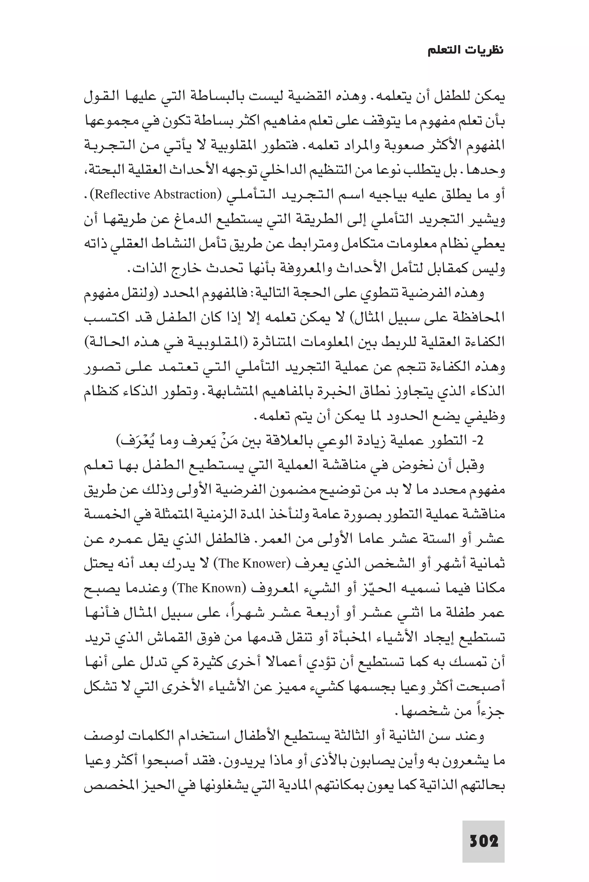 ‫ﻧﻈﺮﻳﺎت اﻟﺘﻌﻠﻢ‬

‫ﻜﻦ ﻟﻠﻄﻔﻞ أن ﻳﺘﻌﻠﻤﻪ. وﻫﺬه اﻟﻘﻀﻴﺔ ﻟﻴﺴﺖ ﺑﺎﻟﺒﺴﺎﻃﺔ اﻟﺘﻲ ﻋﻠﻴﻬـﺎ اﻟـﻘـﻮل‬
‫ﺑﺄن ﺗﻌﻠﻢ ﻣﻔﻬﻮم ﻣﺎ ﻳﺘﻮﻗﻒ ﻋﻠﻰ ﺗﻌﻠﻢ ﻣﻔﺎﻫﻴﻢ اﻛﺜﺮ ﺑﺴﺎﻃﺔ ﺗﻜﻮن ﻓﻲ ﻣﺠﻤﻮﻋﻬﺎ‬
‫ا ﻔﻬﻮم اﻷﻛﺜﺮ ﺻﻌﻮﺑﺔ وا ﺮاد ﺗﻌﻠﻤﻪ. ﻓﺘﻄﻮر ا ﻘﻠﻮﺑﻴﺔ ﻻ ﻳﺄﺗـﻲ ﻣـﻦ اﻟـﺘـﺠـﺮﺑـﺔ‬
 ‫وﺣﺪﻫﺎ. ﺑﻞ ﻳﺘﻄﻠﺐ ﻧﻮﻋﺎ ﻣﻦ اﻟﺘﻨﻈﻴﻢ اﻟﺪاﺧﻠﻲ ﺗﻮﺟﻬﻪ اﻷﺣﺪاث اﻟﻌﻘﻠﻴﺔ اﻟﺒﺤﺘﺔ‬
‫أو ﻣﺎ ﻳﻄﻠﻖ ﻋﻠﻴﻪ ﺑﻴﺎﺟﻴﻪ اﺳـﻢ اﻟـﺘـﺠـﺮﻳـﺪ اﻟـﺘـﺄﻣـﻠـﻲ )‪.(Reflective Abstraction‬‬
‫وﻳﺸﻴﺮ اﻟﺘﺠﺮﻳﺪ اﻟﺘﺄﻣﻠﻲ إﻟﻰ اﻟﻄﺮﻳﻘﺔ اﻟﺘﻲ ﻳﺴﺘﻄﻴﻊ اﻟﺪﻣﺎغ ﻋﻦ ﻃﺮﻳﻘﻬـﺎ أن‬
‫ﻳﻌﻄﻲ ﻧﻈﺎم ﻣﻌﻠﻮﻣﺎت ﻣﺘﻜﺎﻣﻞ وﻣﺘﺮاﺑﻂ ﻋﻦ ﻃﺮﻳﻖ ﺗﺄﻣﻞ اﻟﻨﺸﺎط اﻟﻌﻘﻠﻲ ذاﺗﻪ‬
          ‫وﻟﻴﺲ ﻛﻤﻘﺎﺑﻞ ﻟﺘﺄﻣﻞ اﻷﺣﺪاث وا ﻌﺮوﻓﺔ ﺑﺄﻧﻬﺎ ﲢﺪث ﺧﺎرج اﻟﺬات.‬
‫وﻫﺬه اﻟﻔﺮﺿﻴﺔ ﺗﻨﻄﻮي ﻋﻠﻰ اﳊﺠﺔ اﻟﺘﺎﻟﻴﺔ: ﻓﺎ ﻔﻬﻮم اﶈﺪد )وﻟﻨﻘﻞ ﻣﻔﻬﻮم‬
‫اﶈﺎﻓﻈﺔ ﻋﻠﻰ ﺳﺒﻴﻞ ا ﺜﺎل( ﻻ ﻜﻦ ﺗﻌﻠﻤﻪ إﻻ إذا ﻛﺎن اﻟﻄـﻔـﻞ ﻗـﺪ اﻛـﺘـﺴـﺐ‬
‫اﻟﻜﻔﺎءة اﻟﻌﻘﻠﻴﺔ ﻟﻠﺮﺑﻂ ﺑ ا ﻌﻠﻮﻣﺎت ا ﺘﻨﺎﺛﺮة )ا ـﻘـﻠـﻮﺑـﻴـﺔ ﻓـﻲ ﻫـﺬه اﳊـﺎﻟـﺔ(‬
‫وﻫﺬه اﻟﻜﻔﺎءة ﺗﻨﺠﻢ ﻋﻦ ﻋﻤﻠﻴﺔ اﻟﺘﺠﺮﻳﺪ اﻟﺘﺄﻣﻠـﻲ اﻟـﺘـﻲ ﺗـﻌـﺘـﻤـﺪ ﻋـﻠـﻰ ﺗـﺼـﻮر‬
‫اﻟﺬﻛﺎء اﻟﺬي ﻳﺘﺠﺎوز ﻧﻄﺎق اﳋﺒﺮة ﺑﺎ ﻔﺎﻫﻴﻢ ا ﺘﺸﺎﺑﻬﺔ. وﺗﻄﻮر اﻟﺬﻛﺎء ﻛﻨﻈﺎم‬
                                    ‫وﻇﻴﻔﻲ ﻳﻀﻊ اﳊﺪود ﺎ ﻜﻦ أن ﻳﺘﻢ ﺗﻌﻠﻤﻪ.‬
        ‫٢- اﻟﺘﻄﻮر ﻋﻤﻠﻴﺔ زﻳﺎدة اﻟﻮﻋﻲ ﺑﺎﻟﻌﻼﻗﺔ ﺑ ﻣﻦ ﻳﻌﺮف وﻣﺎ ﻳﻌﺮف(‬
            ‫َُْ‬            ‫َ ْ َ‬
‫وﻗﺒﻞ أن ﻧﺨﻮض ﻓﻲ ﻣﻨﺎﻗﺸﺔ اﻟﻌﻤﻠﻴﺔ اﻟﺘﻲ ﻳـﺴـﺘـﻄـﻴـﻊ اﻟـﻄـﻔـﻞ ﺑـﻬـﺎ ﺗـﻌـﻠـﻢ‬
‫ﻣﻔﻬﻮم ﻣﺤﺪد ﻣﺎ ﻻ ﺑﺪ ﻣﻦ ﺗﻮﺿﻴﺢ ﻣﻀﻤﻮن اﻟﻔﺮﺿﻴﺔ اﻷوﻟﻰ وذﻟﻚ ﻋﻦ ﻃﺮﻳﻖ‬
‫ﻣﻨﺎﻗﺸﺔ ﻋﻤﻠﻴﺔ اﻟﺘﻄﻮر ﺑﺼﻮرة ﻋﺎﻣﺔ وﻟﻨﺄﺧﺬ ا ﺪة اﻟﺰﻣﻨﻴﺔ ا ﺘﻤﺜﻠﺔ ﻓﻲ اﳋﻤﺴﺔ‬
‫ﻋﺸﺮ أو اﻟﺴﺘﺔ ﻋﺸﺮ ﻋﺎﻣﺎ اﻷوﻟﻰ ﻣﻦ اﻟﻌﻤﺮ. ﻓﺎﻟﻄﻔﻞ اﻟﺬي ﻳﻘﻞ ﻋـﻤـﺮه ﻋـﻦ‬
‫ﺛﻤﺎﻧﻴﺔ أﺷﻬﺮ أو اﻟﺸﺨﺺ اﻟﺬي ﻳﻌﺮف )‪ (The Knower‬ﻻ ﻳﺪرك ﺑﻌﺪ أﻧﻪ ﻳﺤﺘﻞ‬
‫ﻣﻜﺎﻧﺎ ﻓﻴﻤﺎ ﻧﺴﻤﻴـﻪ اﳊـﻴّﺰ أو اﻟﺸﻲء ا ﻌـﺮوف )‪ (The Known‬وﻋﻨﺪﻣﺎ ﻳﺼﺒـﺢ‬
‫ﻋﻤﺮ ﻃﻔﻠﺔ ﻣﺎ اﺛﻨـﻲ ﻋـﺸـﺮ أو أرﺑـﻌـﺔ ﻋـﺸـﺮ ﺷـﻬـﺮا ﻋﻠﻰ ﺳﺒﻴﻞ ا ـﺜـﺎل ﻓـﺄﻧـﻬـﺎ‬
                                 ‫ً‬
‫ﺗﺴﺘﻄﻴﻊ إﻳﺠﺎد اﻷﺷﻴﺎء اﺨﻤﻟﺒﺄة أو ﺗﻨﻘﻞ ﻗﺪﻣﻬﺎ ﻣﻦ ﻓﻮق اﻟﻘﻤﺎش اﻟﺬي ﺗﺮﻳﺪ‬
‫أن ﺴﻚ ﺑﻪ ﻛﻤﺎ ﺗﺴﺘﻄﻴﻊ أن ﺗﺆدي أﻋﻤﺎﻻ أﺧﺮى ﻛﺜﻴﺮة ﻛﻲ ﺗﺪﻟﻞ ﻋﻠﻰ أﻧﻬـﺎ‬
‫أﺻﺒﺤﺖ أﻛﺜﺮ وﻋﻴﺎ ﺑﺠﺴﻤﻬﺎ ﻛﺸﻲء ﻴﺰ ﻋﻦ اﻷﺷﻴﺎء اﻷﺧﺮى اﻟﺘﻲ ﻻ ﺗﺸﻜﻞ‬
                                                           ‫ﺟﺰءا ﻣﻦ ﺷﺨﺼﻬﺎ.‬
                                                                        ‫ً‬
‫وﻋﻨﺪ ﺳﻦ اﻟﺜﺎﻧﻴﺔ أو اﻟﺜﺎﻟﺜﺔ ﻳﺴﺘﻄﻴﻊ اﻷﻃﻔﺎل اﺳﺘﺨﺪام اﻟﻜﻠﻤﺎت ﻟﻮﺻﻒ‬
‫ﻣﺎ ﻳﺸﻌﺮون ﺑﻪ وأﻳﻦ ﻳﺼﺎﺑﻮن ﺑﺎﻷذى أو ﻣﺎذا ﻳﺮﻳﺪون. ﻓﻘﺪ أﺻﺒﺤﻮا أﻛﺜﺮ وﻋﻴﺎ‬
‫ﺑﺤﺎﻟﺘﻬﻢ اﻟﺬاﺗﻴﺔ ﻛﻤﺎ ﻳﻌﻮن ﻜﺎﻧﺘﻬﻢ ا ﺎدﻳﺔ اﻟﺘﻲ ﻳﺸﻐﻠﻮﻧﻬﺎ ﻓﻲ اﳊﻴﺰ اﺨﻤﻟﺼﺺ‬

                                                                      ‫203‬
 