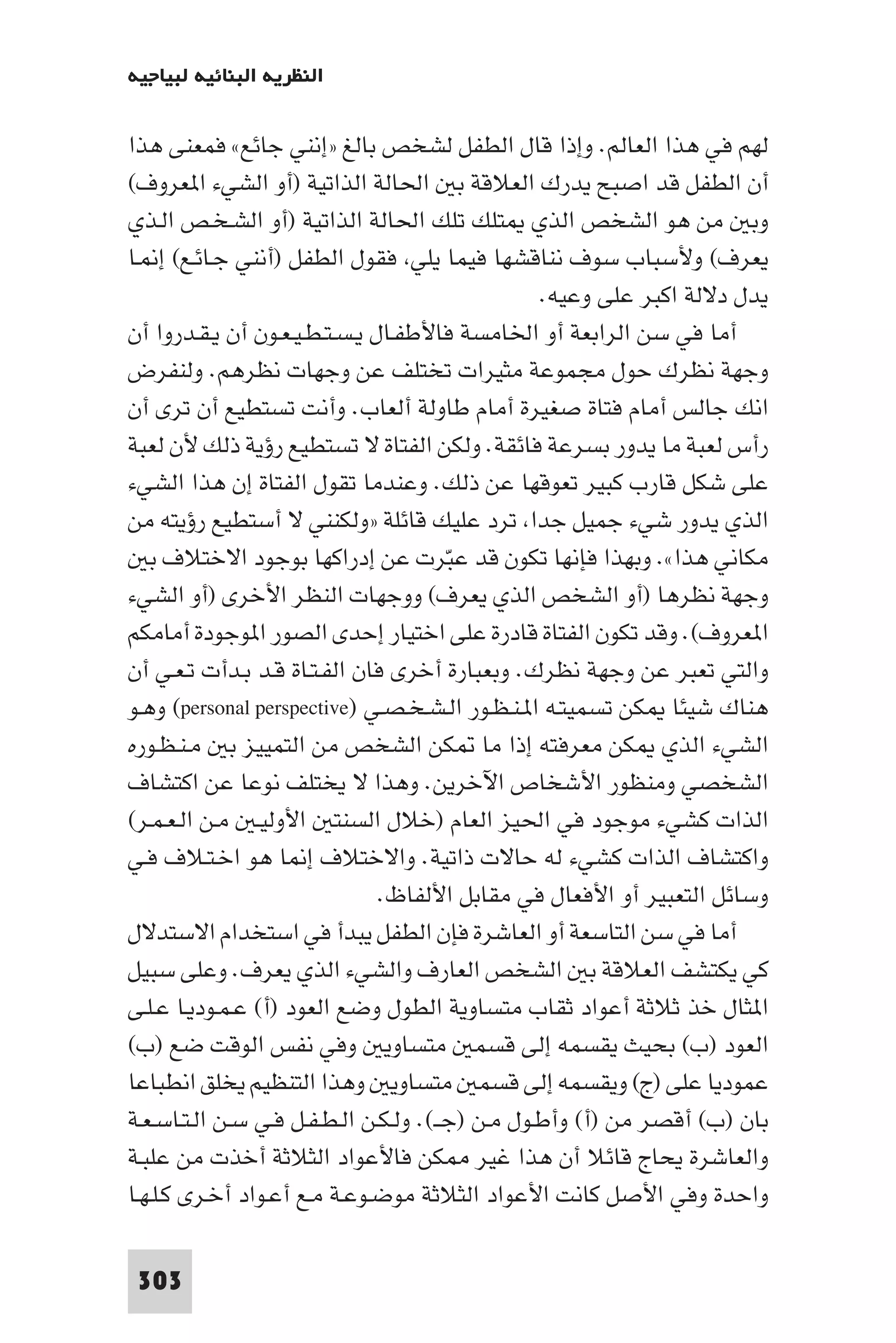 ‫اﻟﻨﻈﺮﻳﺔ اﻟﺒﻨﺎﺋﻴﺔ ﻟﺒﻴﺎﺟﻴﻪ‬

‫ﻟﻬﻢ ﻓﻲ ﻫﺬا اﻟﻌﺎﻟﻢ. وإذا ﻗﺎل اﻟﻄﻔﻞ ﻟﺸﺨﺺ ﺑﺎﻟﻎ »إﻧﻨﻲ ﺟﺎﺋﻊ« ﻓﻤﻌﻨﻰ ﻫﺬا‬
‫أن اﻟﻄﻔﻞ ﻗﺪ اﺻﺒﺢ ﻳﺪرك اﻟﻌﻼﻗﺔ ﺑ اﳊﺎﻟﺔ اﻟﺬاﺗﻴﺔ )أو اﻟﺸﻲء ا ﻌﺮوف(‬
‫وﺑ ﻣﻦ ﻫﻮ اﻟﺸﺨﺺ اﻟﺬي ﺘﻠﻚ ﺗﻠﻚ اﳊﺎﻟﺔ اﻟﺬاﺗﻴﺔ )أو اﻟﺸـﺨـﺺ اﻟـﺬي‬
‫ﻳﻌﺮف( وﻷﺳﺒﺎب ﺳﻮف ﻧﻨﺎﻗﺸﻬﺎ ﻓﻴﻤﺎ ﻳﻠﻲ ﻓﻘﻮل اﻟﻄﻔﻞ )أﻧﻨﻲ ﺟـﺎﺋـﻊ( إ ـﺎ‬
                                                  ‫ﻳﺪل دﻻﻟﺔ اﻛﺒﺮ ﻋﻠﻰ وﻋﻴﻪ.‬
‫أﻣﺎ ﻓﻲ ﺳﻦ اﻟﺮاﺑﻌﺔ أو اﳋﺎﻣﺴﺔ ﻓﺎﻷﻃﻔـﺎل ﻳـﺴـﺘـﻄـﻴـﻌـﻮن أن ﻳـﻘـﺪروا أن‬
‫وﺟﻬﺔ ﻧﻈﺮك ﺣﻮل ﻣﺠﻤﻮﻋﺔ ﻣﺜﻴﺮات ﺗﺨﺘﻠﻒ ﻋﻦ وﺟﻬﺎت ﻧﻈﺮﻫﻢ. وﻟﻨﻔﺮض‬
‫اﻧﻚ ﺟﺎﻟﺲ أﻣﺎم ﻓﺘﺎة ﺻﻐﻴﺮة أﻣﺎم ﻃﺎوﻟﺔ أﻟﻌﺎب. وأﻧﺖ ﺗﺴﺘﻄﻴﻊ أن ﺗﺮى أن‬
‫رأس ﻟﻌﺒﺔ ﻣﺎ ﻳﺪور ﺑﺴﺮﻋﺔ ﻓﺎﺋﻘﺔ. وﻟﻜﻦ اﻟﻔﺘﺎة ﻻ ﺗﺴﺘﻄﻴﻊ رؤﻳﺔ ذﻟﻚ ﻷن ﻟﻌﺒﺔ‬
‫ﻋﻠﻰ ﺷﻜﻞ ﻗﺎرب ﻛﺒﻴﺮ ﺗﻌﻮﻗﻬﺎ ﻋﻦ ذﻟﻚ. وﻋﻨﺪﻣﺎ ﺗﻘﻮل اﻟﻔﺘﺎة إن ﻫﺬا اﻟﺸﻲء‬
‫اﻟﺬي ﻳﺪور ﺷﻲء ﺟﻤﻴﻞ ﺟﺪا ﺗﺮد ﻋﻠﻴﻚ ﻗﺎﺋﻠﺔ »وﻟﻜﻨﻨﻲ ﻻ أﺳﺘﻄﻴﻊ رؤﻳﺘﻪ ﻣﻦ‬
   ‫ﻣﻜﺎﻧﻲ ﻫﺬا«. وﺑﻬﺬا ﻓﺈﻧﻬﺎ ﺗﻜﻮن ﻗﺪ ﻋﺒﺮت ﻋﻦ إدراﻛﻬﺎ ﺑﻮﺟﻮد اﻻﺧﺘﻼف ﺑ‬
                                        ‫ّ‬
‫وﺟﻬﺔ ﻧﻈﺮﻫﺎ )أو اﻟﺸﺨﺺ اﻟﺬي ﻳﻌﺮف( ووﺟﻬﺎت اﻟﻨﻈﺮ اﻷﺧﺮى )أو اﻟﺸﻲء‬
‫ا ﻌﺮوف(. وﻗﺪ ﺗﻜﻮن اﻟﻔﺘﺎة ﻗﺎدرة ﻋﻠﻰ اﺧﺘﻴﺎر إﺣﺪى اﻟﺼﻮر ا ﻮﺟﻮدة أﻣﺎﻣﻜﻢ‬
‫واﻟﺘﻲ ﺗﻌﺒﺮ ﻋﻦ وﺟﻬﺔ ﻧﻈﺮك. وﺑﻌﺒﺎرة أﺧﺮى ﻓﺎن اﻟﻔـﺘـﺎة ﻗـﺪ ﺑـﺪأت ﺗـﻌـﻲ أن‬
‫ﻫﻨﺎك ﺷﻴﺌﺎ ﻜﻦ ﺗﺴﻤﻴﺘـﻪ ا ـﻨـﻈـﻮر اﻟـﺸـﺨـﺼـﻲ )‪ (personal perspective‬وﻫـﻮ‬
‫اﻟﺸﻲء اﻟﺬي ﻜﻦ ﻣﻌﺮﻓﺘﻪ إذا ﻣﺎ ﻜﻦ اﻟﺸﺨﺺ ﻣﻦ اﻟﺘﻤﻴﻴﺰ ﺑ ﻣـﻨـﻈـﻮره‬
‫اﻟﺸﺨﺼﻲ وﻣﻨﻈﻮر اﻷﺷﺨﺎص اﻵﺧﺮﻳﻦ. وﻫﺬا ﻻ ﻳﺨﺘﻠﻒ ﻧﻮﻋﺎ ﻋﻦ اﻛﺘﺸﺎف‬
‫اﻟﺬات ﻛﺸﻲء ﻣﻮﺟﻮد ﻓﻲ اﳊﻴﺰ اﻟﻌﺎم )ﺧﻼل اﻟﺴﻨﺘ اﻷوﻟﻴـ ﻣـﻦ اﻟـﻌـﻤـﺮ(‬
‫واﻛﺘﺸﺎف اﻟﺬات ﻛﺸﻲء ﻟﻪ ﺣﺎﻻت ذاﺗﻴﺔ. واﻻﺧﺘﻼف إ ﺎ ﻫﻮ اﺧـﺘـﻼف ﻓـﻲ‬
                               ‫وﺳﺎﺋﻞ اﻟﺘﻌﺒﻴﺮ أو اﻷﻓﻌﺎل ﻓﻲ ﻣﻘﺎﺑﻞ اﻷﻟﻔﺎظ.‬
‫أﻣﺎ ﻓﻲ ﺳﻦ اﻟﺘﺎﺳﻌﺔ أو اﻟﻌﺎﺷﺮة ﻓﺈن اﻟﻄﻔﻞ ﻳﺒﺪأ ﻓﻲ اﺳﺘﺨﺪام اﻻﺳﺘﺪﻻل‬
‫ﻛﻲ ﻳﻜﺘﺸﻒ اﻟﻌﻼﻗﺔ ﺑ اﻟﺸﺨﺺ اﻟﻌﺎرف واﻟﺸﻲء اﻟﺬي ﻳﻌﺮف. وﻋﻠﻰ ﺳﺒﻴﻞ‬
‫ا ﺜﺎل ﺧﺬ ﺛﻼﺛﺔ أﻋﻮاد ﺛﻘﺎب ﻣﺘﺴﺎوﻳﺔ اﻟﻄﻮل وﺿﻊ اﻟﻌﻮد )أ( ﻋـﻤـﻮدﻳـﺎ ﻋـﻠـﻰ‬
‫اﻟﻌﻮد )ب( ﺑﺤﻴﺚ ﻳﻘﺴﻤﻪ إﻟﻰ ﻗﺴﻤ ﻣﺘﺴﺎوﻳ وﻓﻲ ﻧﻔﺲ اﻟﻮﻗﺖ ﺿﻊ )ب(‬
‫ﻋﻤﻮدﻳﺎ ﻋﻠﻰ )ج( وﻳﻘﺴﻤﻪ إﻟﻰ ﻗﺴﻤ ﻣﺘﺴﺎوﻳ وﻫﺬا اﻟﺘﻨﻈﻴﻢ ﻳﺨﻠﻖ اﻧﻄﺒﺎﻋﺎ‬
‫ﺑﺎن )ب( أﻗﺼﺮ ﻣﻦ )أ( وأﻃـﻮل ﻣـﻦ )ﺟــ(. وﻟـﻜـﻦ اﻟـﻄـﻔـﻞ ﻓـﻲ ﺳـﻦ اﻟـﺘـﺎﺳـﻌـﺔ‬
‫واﻟﻌﺎﺷﺮة ﻳﺤﺎج ﻗﺎﺋﻼ أن ﻫﺬا ﻏﻴﺮ ﻜﻦ ﻓﺎﻷﻋﻮاد اﻟﺜﻼﺛﺔ أﺧﺬت ﻣﻦ ﻋﻠﺒـﺔ‬
‫واﺣﺪة وﻓﻲ اﻷﺻﻞ ﻛﺎﻧﺖ اﻷﻋﻮاد اﻟﺜﻼﺛﺔ ﻣﻮﺿـﻮﻋـﺔ ﻣـﻊ أﻋـﻮاد أﺧـﺮى ﻛـﻠـﻬـﺎ‬

 ‫303‬
 