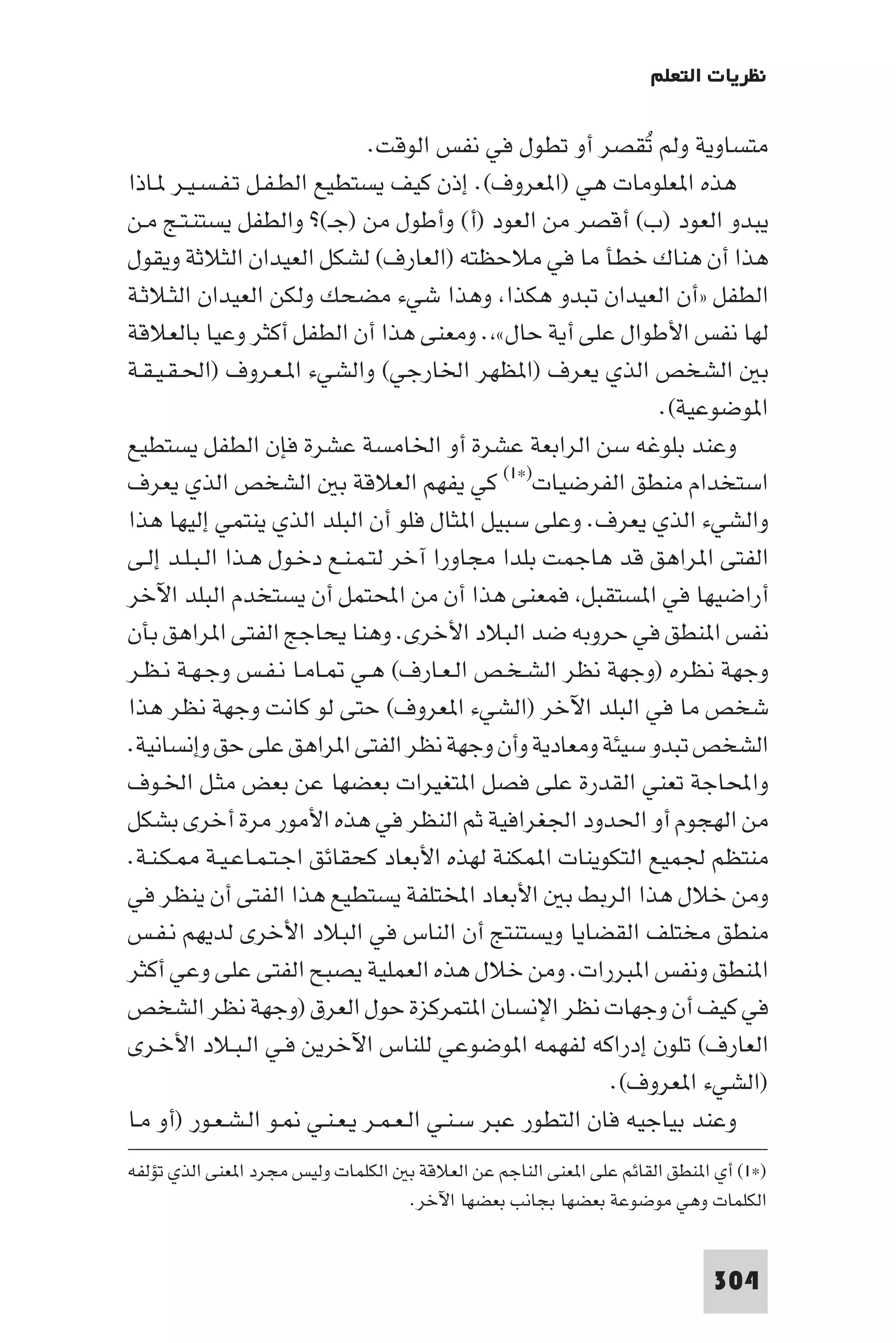 ‫ﻧﻈﺮﻳﺎت اﻟﺘﻌﻠﻢ‬

                               ‫ﻣﺘﺴﺎوﻳﺔ وﻟﻢ ﺗﻘﺼﺮ أو ﺗﻄﻮل ﻓﻲ ﻧﻔﺲ اﻟﻮﻗﺖ.‬
                                                             ‫ُ‬
‫ﻫﺬه ا ﻌﻠﻮﻣﺎت ﻫﻲ )ا ﻌﺮوف(. إذن ﻛﻴﻒ ﻳﺴﺘﻄﻴﻊ اﻟﻄـﻔـﻞ ﺗـﻔـﺴـﻴـﺮ ـﺎذا‬
‫ﻳﺒﺪو اﻟﻌﻮد )ب( أﻗﺼﺮ ﻣﻦ اﻟﻌﻮد )أ( وأﻃﻮل ﻣﻦ )ﺟـ(? واﻟﻄﻔﻞ ﻳﺴﺘﻨـﺘـﺞ ﻣـﻦ‬
‫ﻫﺬا أن ﻫﻨﺎك ﺧﻄﺄ ﻣﺎ ﻓﻲ ﻣﻼﺣﻈﺘﻪ )اﻟﻌﺎرف( ﻟﺸﻜﻞ اﻟﻌﻴﺪان اﻟﺜﻼﺛﺔ وﻳﻘﻮل‬
‫اﻟﻄﻔﻞ »أن اﻟﻌﻴﺪان ﺗﺒﺪو ﻫﻜﺬا وﻫﺬا ﺷﻲء ﻣﻀﺤﻚ وﻟﻜﻦ اﻟﻌﻴﺪان اﻟﺜـﻼﺛـﺔ‬
‫ﻟﻬﺎ ﻧﻔﺲ اﻷﻃﻮال ﻋﻠﻰ أﻳﺔ ﺣﺎل« . وﻣﻌﻨﻰ ﻫﺬا أن اﻟﻄﻔﻞ أﻛﺜﺮ وﻋﻴﺎ ﺑﺎﻟﻌﻼﻗﺔ‬
‫ﺑ اﻟﺸﺨﺺ اﻟﺬي ﻳﻌﺮف )ا ﻈﻬﺮ اﳋﺎرﺟﻲ( واﻟﺸﻲء ا ـﻌـﺮوف )اﳊـﻘـﻴـﻘـﺔ‬
                                                               ‫ا ﻮﺿﻮﻋﻴﺔ(.‬
‫وﻋﻨﺪ ﺑﻠﻮﻏﻪ ﺳﻦ اﻟﺮاﺑﻌﺔ ﻋﺸﺮة أو اﳋﺎﻣﺴﺔ ﻋﺸﺮة ﻓﺈن اﻟﻄﻔﻞ ﻳﺴﺘﻄﻴﻊ‬
‫اﺳﺘﺨﺪام ﻣﻨﻄﻖ اﻟﻔﺮﺿﻴﺎت)×١( ﻛﻲ ﻳﻔﻬﻢ اﻟﻌﻼﻗﺔ ﺑ اﻟﺸﺨﺺ اﻟﺬي ﻳﻌﺮف‬
‫واﻟﺸﻲء اﻟﺬي ﻳﻌﺮف. وﻋﻠﻰ ﺳﺒﻴﻞ ا ﺜﺎل ﻓﻠﻮ أن اﻟﺒﻠﺪ اﻟﺬي ﻳﻨﺘﻤﻲ إﻟﻴﻬﺎ ﻫﺬا‬
‫اﻟﻔﺘﻰ ا ﺮاﻫﻖ ﻗﺪ ﻫﺎﺟﻤﺖ ﺑﻠﺪا ﻣﺠﺎورا آﺧﺮ ﻟﺘـﻤـﻨـﻊ دﺧـﻮل ﻫـﺬا اﻟـﺒـﻠـﺪ إﻟـﻰ‬
‫أراﺿﻴﻬﺎ ﻓﻲ ا ﺴﺘﻘﺒﻞ ﻓﻤﻌﻨﻰ ﻫﺬا أن ﻣﻦ اﶈﺘﻤﻞ أن ﻳﺴﺘﺨﺪم اﻟﺒﻠﺪ اﻵﺧﺮ‬
‫ﻧﻔﺲ ا ﻨﻄﻖ ﻓﻲ ﺣﺮوﺑﻪ ﺿﺪ اﻟﺒﻼد اﻷﺧﺮى. وﻫﻨﺎ ﻳﺤﺎﺟﺞ اﻟﻔﺘﻰ ا ﺮاﻫﻖ ﺑﺄن‬
‫وﺟﻬﺔ ﻧﻈﺮه )وﺟﻬﺔ ﻧﻈﺮ اﻟﺸـﺨـﺺ اﻟـﻌـﺎرف( ﻫـﻲ ـﺎﻣـﺎ ﻧـﻔـﺲ وﺟـﻬـﺔ ﻧـﻈـﺮ‬
‫ﺷﺨﺺ ﻣﺎ ﻓﻲ اﻟﺒﻠﺪ اﻵﺧﺮ )اﻟﺸﻲء ا ﻌﺮوف( ﺣﺘﻰ ﻟﻮ ﻛﺎﻧﺖ وﺟﻬﺔ ﻧﻈﺮ ﻫﺬا‬
‫اﻟﺸﺨﺺ ﺗﺒﺪو ﺳﻴﺌﺔ وﻣﻌﺎدﻳﺔ وأن وﺟﻬﺔ ﻧﻈﺮ اﻟﻔﺘﻰ ا ﺮاﻫﻖ ﻋﻠﻰ ﺣﻖ وإﻧﺴﺎﻧﻴﺔ.‬
‫واﶈﺎﺟﺔ ﺗﻌﻨﻲ اﻟﻘﺪرة ﻋﻠﻰ ﻓﺼﻞ ا ﺘﻐﻴﺮات ﺑﻌﻀﻬﺎ ﻋﻦ ﺑﻌﺾ ﻣﺜـﻞ اﳋـﻮف‬
‫ﻣﻦ اﻟﻬﺠﻮم أو اﳊﺪود اﳉﻐﺮاﻓﻴﺔ ﺛﻢ اﻟﻨﻈﺮ ﻓﻲ ﻫﺬه اﻷﻣﻮر ﻣﺮة أﺧﺮى ﺑﺸﻜﻞ‬
‫ﻣﻨﺘﻈﻢ ﳉﻤﻴﻊ اﻟﺘﻜﻮﻳﻨﺎت ا ﻤﻜﻨﺔ ﻟﻬﺬه اﻷﺑﻌﺎد ﻛﺤﻘﺎﺋﻖ اﺟـﺘـﻤـﺎﻋـﻴـﺔ ـﻜـﻨـﺔ.‬
‫وﻣﻦ ﺧﻼل ﻫﺬا اﻟﺮﺑﻂ ﺑ اﻷﺑﻌﺎد اﺨﻤﻟﺘﻠﻔﺔ ﻳﺴﺘﻄﻴﻊ ﻫﺬا اﻟﻔﺘﻰ أن ﻳﻨﻈﺮ ﻓﻲ‬
‫ﻣﻨﻄﻖ ﻣﺨﺘﻠﻒ اﻟﻘﻀﺎﻳﺎ وﻳﺴﺘﻨﺘﺞ أن اﻟﻨﺎس ﻓﻲ اﻟﺒﻼد اﻷﺧﺮى ﻟﺪﻳﻬﻢ ﻧـﻔـﺲ‬
‫ا ﻨﻄﻖ وﻧﻔﺲ ا ﺒﺮرات. وﻣﻦ ﺧﻼل ﻫﺬه اﻟﻌﻤﻠﻴﺔ ﻳﺼﺒﺢ اﻟﻔﺘﻰ ﻋﻠﻰ وﻋﻲ أﻛﺜﺮ‬
‫ﻓﻲ ﻛﻴﻒ أن وﺟﻬﺎت ﻧﻈﺮ اﻹﻧﺴﺎن ا ﺘﻤﺮﻛﺰة ﺣﻮل اﻟﻌﺮق )وﺟﻬﺔ ﻧﻈﺮ اﻟﺸﺨﺺ‬
‫اﻟﻌﺎرف( ﺗﻠﻮن إدراﻛﻪ ﻟﻔﻬﻤﻪ ا ﻮﺿﻮﻋﻲ ﻟﻠﻨﺎس اﻵﺧﺮﻳﻦ ﻓـﻲ اﻟـﺒـﻼد اﻷﺧـﺮى‬
                                                         ‫)اﻟﺸﻲء ا ﻌﺮوف(.‬
‫وﻋﻨﺪ ﺑﻴﺎﺟﻴﻪ ﻓﺎن اﻟﺘﻄﻮر ﻋﺒﺮ ﺳـﻨـﻲ اﻟـﻌـﻤـﺮ ﻳـﻌـﻨـﻲ ـﻮ اﻟـﺸـﻌـﻮر )أو ﻣـﺎ‬
‫)×١( أي ا ﻨﻄﻖ اﻟﻘﺎﺋﻢ ﻋﻠﻰ ا ﻌﻨﻰ اﻟﻨﺎﺟﻢ ﻋﻦ اﻟﻌﻼﻗﺔ ﺑ اﻟﻜﻠﻤﺎت وﻟﻴﺲ ﻣﺠﺮد ا ﻌﻨﻰ اﻟﺬي ﺗﺆﻟﻔﻪ‬
                                   ‫اﻟﻜﻠﻤﺎت وﻫﻲ ﻣﻮﺿﻮﻋﺔ ﺑﻌﻀﻬﺎ ﺑﺠﺎﻧﺐ ﺑﻌﻀﻬﺎ اﻵﺧﺮ.‬


                                                                            ‫403‬
 