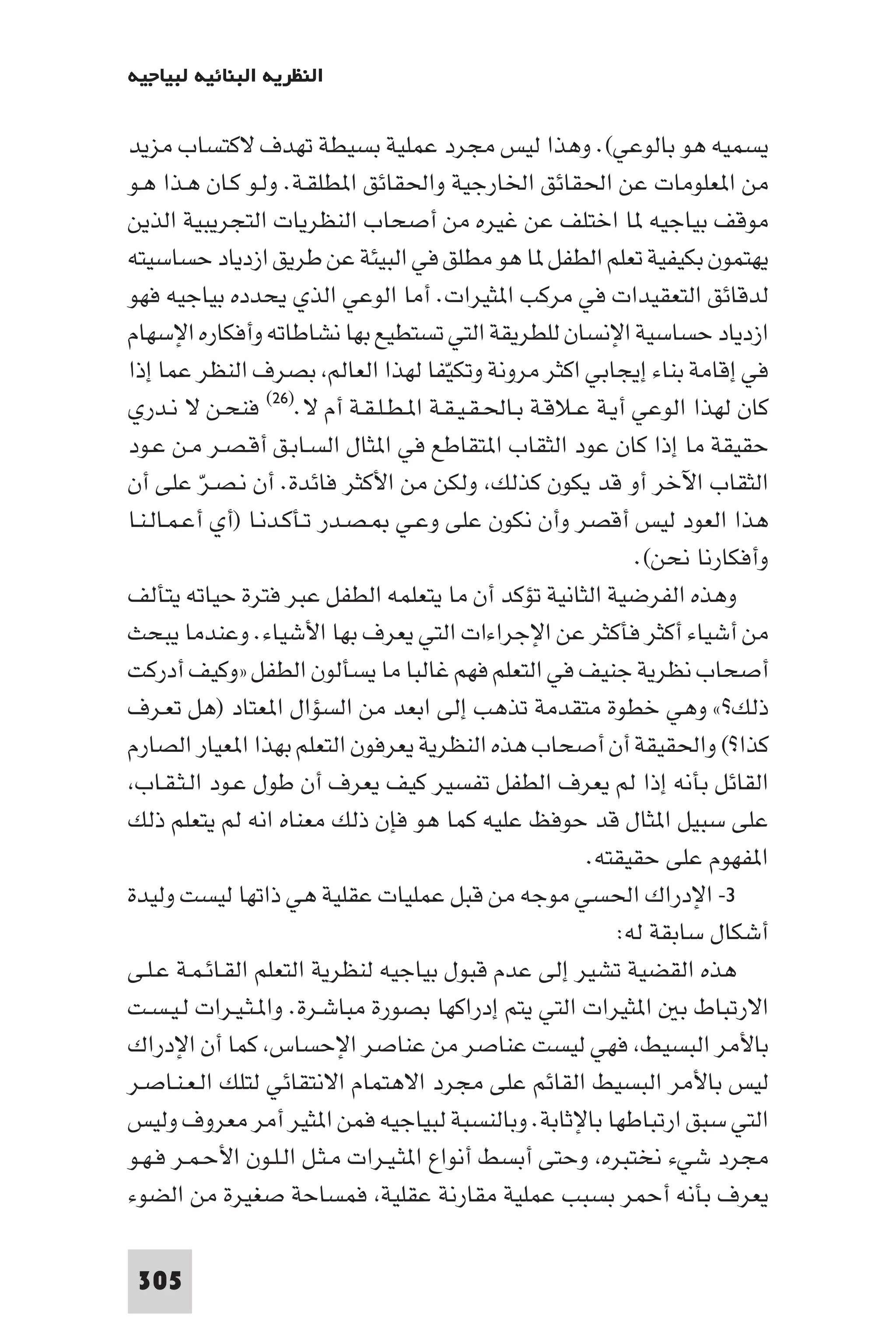 ‫اﻟﻨﻈﺮﻳﺔ اﻟﺒﻨﺎﺋﻴﺔ ﻟﺒﻴﺎﺟﻴﻪ‬

‫ﻳﺴﻤﻴﻪ ﻫﻮ ﺑﺎﻟﻮﻋﻲ(. وﻫﺬا ﻟﻴﺲ ﻣﺠﺮد ﻋﻤﻠﻴﺔ ﺑﺴﻴﻄﺔ ﺗﻬﺪف ﻻﻛﺘﺴﺎب ﻣﺰﻳﺪ‬
‫ﻣﻦ ا ﻌﻠﻮﻣﺎت ﻋﻦ اﳊﻘﺎﺋﻖ اﳋﺎرﺟﻴﺔ واﳊﻘﺎﺋﻖ ا ﻄﻠﻘـﺔ. وﻟـﻮ ﻛـﺎن ﻫـﺬا ﻫـﻮ‬
‫ﻣﻮﻗﻒ ﺑﻴﺎﺟﻴﻪ ﺎ اﺧﺘﻠﻒ ﻋﻦ ﻏﻴﺮه ﻣﻦ أﺻﺤﺎب اﻟﻨﻈﺮﻳﺎت اﻟﺘﺠﺮﻳﺒﻴﺔ اﻟﺬﻳﻦ‬
‫ﻳﻬﺘﻤﻮن ﺑﻜﻴﻔﻴﺔ ﺗﻌﻠﻢ اﻟﻄﻔﻞ ﺎ ﻫﻮ ﻣﻄﻠﻖ ﻓﻲ اﻟﺒﻴﺌﺔ ﻋﻦ ﻃﺮﻳﻖ ازدﻳﺎد ﺣﺴﺎﺳﻴﺘﻪ‬
‫ﻟﺪﻗﺎﺋﻖ اﻟﺘﻌﻘﻴﺪات ﻓﻲ ﻣﺮﻛﺐ ا ﺜﻴﺮات. أﻣﺎ اﻟﻮﻋﻲ اﻟﺬي ﻳﺤﺪده ﺑﻴﺎﺟﻴﻪ ﻓﻬﻮ‬
‫ازدﻳﺎد ﺣﺴﺎﺳﻴﺔ اﻹﻧﺴﺎن ﻟﻠﻄﺮﻳﻘﺔ اﻟﺘﻲ ﺗﺴﺘﻄﻴﻊ ﺑﻬﺎ ﻧﺸﺎﻃﺎﺗﻪ وأﻓﻜﺎره اﻹﺳﻬﺎم‬
‫ﻓﻲ إﻗﺎﻣﺔ ﺑﻨﺎء إﻳﺠﺎﺑﻲ اﻛﺜﺮ ﻣﺮوﻧﺔ وﺗﻜﻴﻔﺎ ﻟﻬﺬا اﻟﻌﺎﻟﻢ ﺑﺼﺮف اﻟﻨﻈﺮ ﻋﻤﺎ إذا‬
                                        ‫ّ‬
‫ﻛﺎن ﻟﻬﺬا اﻟﻮﻋﻲ أﻳـﺔ ﻋـﻼﻗـﺔ ﺑـﺎﳊـﻘـﻴـﻘـﺔ ا ـﻄـﻠـﻘـﺔ أم ﻻ.)٦٢( ﻓﻨﺤـﻦ ﻻ ﻧـﺪري‬
‫ﺣﻘﻴﻘﺔ ﻣﺎ إذا ﻛﺎن ﻋﻮد اﻟﺜﻘﺎب ا ﺘﻘﺎﻃﻊ ﻓﻲ ا ﺜﺎل اﻟﺴـﺎﺑـﻖ أﻗـﺼـﺮ ﻣـﻦ ﻋـﻮد‬
‫اﻟﺜﻘﺎب اﻵﺧﺮ أو ﻗﺪ ﻳﻜﻮن ﻛﺬﻟﻚ وﻟﻜﻦ ﻣﻦ اﻷﻛﺜﺮ ﻓﺎﺋﺪة. أن ﻧـﺼـﺮّ ﻋﻠﻰ أن‬
‫ﻫﺬا اﻟﻌﻮد ﻟﻴﺲ أﻗﺼﺮ وأن ﻧﻜﻮن ﻋﻠﻰ وﻋـﻲ ـﺼـﺪر ﺗـﺄﻛـﺪﻧـﺎ )أي أﻋـﻤـﺎﻟـﻨـﺎ‬
                                                            ‫وأﻓﻜﺎرﻧﺎ ﻧﺤﻦ(.‬
‫وﻫﺬه اﻟﻔﺮﺿﻴﺔ اﻟﺜﺎﻧﻴﺔ ﺗﺆﻛﺪ أن ﻣﺎ ﻳﺘﻌﻠﻤﻪ اﻟﻄﻔﻞ ﻋﺒﺮ ﻓﺘﺮة ﺣﻴﺎﺗﻪ ﻳﺘﺄﻟﻒ‬
‫ﻣﻦ أﺷﻴﺎء أﻛﺜﺮ ﻓﺄﻛﺜﺮ ﻋﻦ اﻹﺟﺮاءات اﻟﺘﻲ ﻳﻌﺮف ﺑﻬﺎ اﻷﺷﻴﺎء. وﻋﻨﺪﻣﺎ ﻳﺒﺤﺚ‬
‫أﺻﺤﺎب ﻧﻈﺮﻳﺔ ﺟﻨﻴﻒ ﻓﻲ اﻟﺘﻌﻠﻢ ﻓﻬﻢ ﻏﺎﻟﺒﺎ ﻣﺎ ﻳﺴﺄﻟﻮن اﻟﻄﻔﻞ »وﻛﻴﻒ أدرﻛﺖ‬
‫ذﻟﻚ?« وﻫﻲ ﺧﻄﻮة ﻣﺘﻘﺪﻣﺔ ﺗﺬﻫﺐ إﻟﻰ اﺑﻌﺪ ﻣﻦ اﻟﺴﺆال ا ﻌﺘﺎد )ﻫﻞ ﺗﻌـﺮف‬
‫ﻛﺬا?( واﳊﻘﻴﻘﺔ أن أﺻﺤﺎب ﻫﺬه اﻟﻨﻈﺮﻳﺔ ﻳﻌﺮﻓﻮن اﻟﺘﻌﻠﻢ ﺑﻬﺬا ا ﻌﻴﺎر اﻟﺼﺎرم‬
 ‫اﻟﻘﺎﺋﻞ ﺑﺄﻧﻪ إذا ﻟﻢ ﻳﻌﺮف اﻟﻄﻔﻞ ﺗﻔﺴﻴﺮ ﻛﻴﻒ ﻳﻌﺮف أن ﻃﻮل ﻋـﻮد اﻟـﺜـﻘـﺎب‬
‫ﻋﻠﻰ ﺳﺒﻴﻞ ا ﺜﺎل ﻗﺪ ﺣﻮﻓﻆ ﻋﻠﻴﻪ ﻛﻤﺎ ﻫﻮ ﻓﺈن ذﻟﻚ ﻣﻌﻨﺎه اﻧﻪ ﻟﻢ ﻳﺘﻌﻠﻢ ذﻟﻚ‬
                                                      ‫ا ﻔﻬﻮم ﻋﻠﻰ ﺣﻘﻴﻘﺘﻪ.‬
‫٣- اﻹدراك اﳊﺴﻲ ﻣﻮﺟﻪ ﻣﻦ ﻗﺒﻞ ﻋﻤﻠﻴﺎت ﻋﻘﻠﻴﺔ ﻫﻲ ذاﺗﻬﺎ ﻟﻴﺴﺖ وﻟﻴﺪة‬
                                                          ‫أﺷﻜﺎل ﺳﺎﺑﻘﺔ ﻟﻪ:‬
‫ﻫﺬه اﻟﻘﻀﻴﺔ ﺗﺸﻴﺮ إﻟﻰ ﻋﺪم ﻗﺒﻮل ﺑﻴﺎﺟﻴﻪ ﻟﻨﻈﺮﻳﺔ اﻟﺘﻌﻠﻢ اﻟﻘـﺎﺋـﻤـﺔ ﻋـﻠـﻰ‬
‫اﻻرﺗﺒﺎط ﺑ ا ﺜﻴﺮات اﻟﺘﻲ ﻳﺘﻢ إدراﻛﻬﺎ ﺑﺼﻮرة ﻣﺒﺎﺷـﺮة. وا ـﺜـﻴـﺮات ﻟـﻴـﺴـﺖ‬
‫ﺑﺎﻷﻣﺮ اﻟﺒﺴﻴﻂ ﻓﻬﻲ ﻟﻴﺴﺖ ﻋﻨﺎﺻﺮ ﻣﻦ ﻋﻨﺎﺻﺮ اﻹﺣﺴﺎس ﻛﻤﺎ أن اﻹدراك‬
‫ﻟﻴﺲ ﺑﺎﻷﻣﺮ اﻟﺒﺴﻴﻂ اﻟﻘﺎﺋﻢ ﻋﻠﻰ ﻣﺠﺮد اﻻﻫﺘﻤﺎم اﻻﻧﺘﻘﺎﺋﻲ ﻟﺘﻠﻚ اﻟـﻌـﻨـﺎﺻـﺮ‬
‫اﻟﺘﻲ ﺳﺒﻖ ارﺗﺒﺎﻃﻬﺎ ﺑﺎﻹﺛﺎﺑﺔ. وﺑﺎﻟﻨﺴﺒﺔ ﻟﺒﻴﺎﺟﻴﻪ ﻓﻤﻦ ا ﺜﻴﺮ أﻣﺮ ﻣﻌﺮوف وﻟﻴﺲ‬
‫ﻣﺠﺮد ﺷﻲء ﻧﺨﺘﺒﺮه وﺣﺘﻰ أﺑﺴﻂ أﻧﻮاع ا ﺜـﻴـﺮات ﻣـﺜـﻞ اﻟـﻠـﻮن اﻷﺣـﻤـﺮ ﻓـﻬـﻮ‬
‫ﻳﻌﺮف ﺑﺄﻧﻪ أﺣﻤﺮ ﺑﺴﺒﺐ ﻋﻤﻠﻴﺔ ﻣﻘﺎرﻧﺔ ﻋﻘﻠﻴﺔ ﻓﻤﺴﺎﺣﺔ ﺻﻐﻴﺮة ﻣﻦ اﻟﻀﻮء‬

 ‫503‬
 