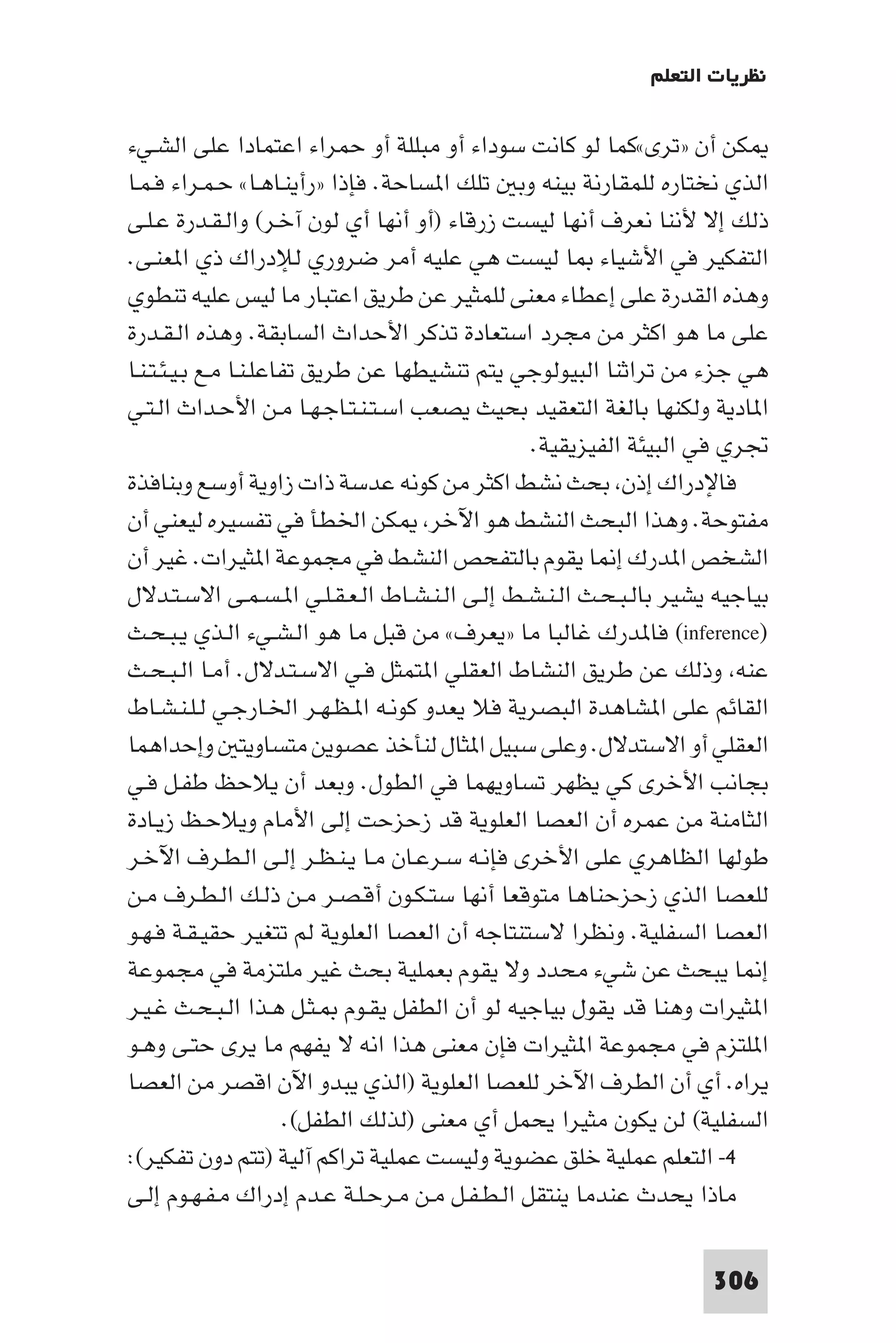 ‫ﻧﻈﺮﻳﺎت اﻟﺘﻌﻠﻢ‬

‫ﻜﻦ أن »ﺗﺮى«ﻛﻤﺎ ﻟﻮ ﻛﺎﻧﺖ ﺳﻮداء أو ﻣﺒﻠﻠﺔ أو ﺣﻤﺮاء اﻋﺘﻤﺎدا ﻋﻠﻰ اﻟﺸـﻲء‬
‫اﻟﺬي ﻧﺨﺘﺎره ﻟﻠﻤﻘﺎرﻧﺔ ﺑﻴﻨﻪ وﺑ ﺗﻠﻚ ا ﺴﺎﺣﺔ. ﻓﺈذا »رأﻳﻨـﺎﻫـﺎ« ﺣـﻤـﺮاء ﻓـﻤـﺎ‬
‫ذﻟﻚ إﻻ ﻷﻧﻨﺎ ﻧﻌﺮف أﻧﻬﺎ ﻟﻴﺴﺖ زرﻗﺎء )أو أﻧﻬﺎ أي ﻟﻮن آﺧـﺮ( واﻟـﻘـﺪرة ﻋـﻠـﻰ‬
‫اﻟﺘﻔﻜﻴﺮ ﻓﻲ اﻷﺷﻴﺎء ﺎ ﻟﻴﺴﺖ ﻫﻲ ﻋﻠﻴﻪ أﻣﺮ ﺿﺮوري ﻟﻺدراك ذي ا ﻌﻨـﻰ.‬
‫وﻫﺬه اﻟﻘﺪرة ﻋﻠﻰ إﻋﻄﺎء ﻣﻌﻨﻰ ﻟﻠﻤﺜﻴﺮ ﻋﻦ ﻃﺮﻳﻖ اﻋﺘﺒﺎر ﻣﺎ ﻟﻴﺲ ﻋﻠﻴﻪ ﺗﻨﻄﻮي‬
‫ﻋﻠﻰ ﻣﺎ ﻫﻮ اﻛﺜﺮ ﻣﻦ ﻣﺠﺮد اﺳﺘﻌﺎدة ﺗﺬﻛﺮ اﻷﺣﺪاث اﻟﺴﺎﺑﻘﺔ. وﻫﺬه اﻟـﻘـﺪرة‬
‫ﻫﻲ ﺟﺰء ﻣﻦ ﺗﺮاﺛﻨﺎ اﻟﺒﻴﻮﻟﻮﺟﻲ ﻳﺘﻢ ﺗﻨﺸﻴﻄﻬﺎ ﻋﻦ ﻃﺮﻳﻖ ﺗﻔﺎﻋﻠـﻨـﺎ ﻣـﻊ ﺑـﻴـﺌـﺘـﻨـﺎ‬
‫ا ﺎدﻳﺔ وﻟﻜﻨﻬﺎ ﺑﺎﻟﻐﺔ اﻟﺘﻌﻘﻴﺪ ﺑﺤﻴﺚ ﻳﺼﻌﺐ اﺳـﺘـﻨـﺘـﺎﺟـﻬـﺎ ﻣـﻦ اﻷﺣـﺪاث اﻟـﺘـﻲ‬
                                                ‫ﲡﺮي ﻓﻲ اﻟﺒﻴﺌﺔ اﻟﻔﻴﺰﻳﻘﻴﺔ.‬
‫ﻓﺎﻹدراك إذن ﺑﺤﺚ ﻧﺸﻂ اﻛﺜﺮ ﻣﻦ ﻛﻮﻧﻪ ﻋﺪﺳﺔ ذات زاوﻳﺔ أوﺳﻊ وﺑﻨﺎﻓﺬة‬
‫ﻣﻔﺘﻮﺣﺔ. وﻫﺬا اﻟﺒﺤﺚ اﻟﻨﺸﻂ ﻫﻮ اﻵﺧﺮ ﻜﻦ اﳋﻄﺄ ﻓﻲ ﺗﻔﺴﻴﺮه ﻟﻴﻌﻨﻲ أن‬
‫اﻟﺸﺨﺺ ا ﺪرك إ ﺎ ﻳﻘﻮم ﺑﺎﻟﺘﻔﺤﺺ اﻟﻨﺸﻂ ﻓﻲ ﻣﺠﻤﻮﻋﺔ ا ﺜﻴﺮات. ﻏﻴﺮ أن‬
‫ﺑﻴﺎﺟﻴﻪ ﻳﺸﻴﺮ ﺑﺎﻟـﺒـﺤـﺚ اﻟـﻨـﺸـﻂ إﻟـﻰ اﻟـﻨـﺸـﺎط اﻟـﻌـﻘـﻠـﻲ ا ـﺴـﻤـﻰ اﻻﺳـﺘـﺪﻻل‬
‫)‪ (inference‬ﻓﺎ ﺪرك ﻏﺎﻟﺒﺎ ﻣﺎ »ﻳﻌﺮف« ﻣﻦ ﻗﺒﻞ ﻣﺎ ﻫﻮ اﻟـﺸـﻲء اﻟـﺬي ﻳـﺒـﺤـﺚ‬
‫ﻋﻨﻪ وذﻟﻚ ﻋﻦ ﻃﺮﻳﻖ اﻟﻨﺸﺎط اﻟﻌﻘﻠﻲ ا ﺘﻤﺜﻞ ﻓـﻲ اﻻﺳـﺘـﺪﻻل. أﻣـﺎ اﻟـﺒـﺤـﺚ‬
‫اﻟﻘﺎﺋﻢ ﻋﻠﻰ ا ﺸﺎﻫﺪة اﻟﺒﺼﺮﻳﺔ ﻓﻼ ﻳﻌﺪو ﻛﻮﻧـﻪ ا ـﻈـﻬـﺮ اﳋـﺎرﺟـﻲ ﻟـﻠـﻨـﺸـﺎط‬
‫اﻟﻌﻘﻠﻲ أو اﻻﺳﺘﺪﻻل. وﻋﻠﻰ ﺳﺒﻴﻞ ا ﺜﺎل ﻟﻨﺄﺧﺬ ﻋﺼﻮﻳﻦ ﻣﺘﺴﺎوﻳﺘ وإﺣﺪاﻫﻤﺎ‬
‫ﺑﺠﺎﻧﺐ اﻷﺧﺮى ﻛﻲ ﻳﻈﻬﺮ ﺗﺴﺎوﻳﻬﻤﺎ ﻓﻲ اﻟﻄﻮل. وﺑﻌﺪ أن ﻳﻼﺣﻆ ﻃﻔـﻞ ﻓـﻲ‬
‫اﻟﺜﺎﻣﻨﺔ ﻣﻦ ﻋﻤﺮه أن اﻟﻌﺼﺎ اﻟﻌﻠﻮﻳﺔ ﻗﺪ زﺣﺰﺣﺖ إﻟﻰ اﻷﻣﺎم وﻳﻼﺣـﻆ زﻳـﺎدة‬
‫ﻃﻮﻟﻬﺎ اﻟﻈﺎﻫﺮي ﻋﻠﻰ اﻷﺧﺮى ﻓﺈﻧـﻪ ﺳـﺮﻋـﺎن ﻣـﺎ ﻳـﻨـﻈـﺮ إﻟـﻰ اﻟـﻄـﺮف اﻵﺧـﺮ‬
‫ﻟﻠﻌﺼﺎ اﻟﺬي زﺣﺰﺣﻨﺎﻫﺎ ﻣﺘﻮﻗﻌﺎ أﻧﻬﺎ ﺳﺘـﻜـﻮن أﻗـﺼـﺮ ﻣـﻦ ذﻟـﻚ اﻟـﻄـﺮف ﻣـﻦ‬
‫اﻟﻌﺼﺎ اﻟﺴﻔﻠﻴﺔ. وﻧﻈﺮا ﻻﺳﺘﻨﺘﺎﺟﻪ أن اﻟﻌﺼﺎ اﻟﻌﻠﻮﻳﺔ ﻟﻢ ﺗﺘﻐﻴﺮ ﺣﻘﻴـﻘـﺔ ﻓـﻬـﻮ‬
‫إ ﺎ ﻳﺒﺤﺚ ﻋﻦ ﺷﻲء ﻣﺤﺪد وﻻ ﻳﻘﻮم ﺑﻌﻤﻠﻴﺔ ﺑﺤﺚ ﻏﻴﺮ ﻣﻠﺘﺰﻣﺔ ﻓﻲ ﻣﺠﻤﻮﻋﺔ‬
‫ا ﺜﻴﺮات وﻫﻨﺎ ﻗﺪ ﻳﻘﻮل ﺑﻴﺎﺟﻴﻪ ﻟﻮ أن اﻟﻄﻔﻞ ﻳﻘـﻮم ـﺜـﻞ ﻫـﺬا اﻟـﺒـﺤـﺚ ﻏـﻴـﺮ‬
‫ا ﻠﺘﺰم ﻓﻲ ﻣﺠﻤﻮﻋﺔ ا ﺜﻴﺮات ﻓﺈن ﻣﻌﻨﻰ ﻫﺬا اﻧﻪ ﻻ ﻳﻔﻬﻢ ﻣﺎ ﻳﺮى ﺣﺘـﻰ وﻫـﻮ‬
‫ﻳﺮاه. أي أن اﻟﻄﺮف اﻵﺧﺮ ﻟﻠﻌﺼﺎ اﻟﻌﻠﻮﻳﺔ )اﻟﺬي ﻳﺒﺪو اﻵن اﻗﺼﺮ ﻣﻦ اﻟﻌﺼﺎ‬
                        ‫اﻟﺴﻔﻠﻴﺔ( ﻟﻦ ﻳﻜﻮن ﻣﺜﻴﺮا ﻳﺤﻤﻞ أي ﻣﻌﻨﻰ )ﻟﺬﻟﻚ اﻟﻄﻔﻞ(.‬
‫٤- اﻟﺘﻌﻠﻢ ﻋﻤﻠﻴﺔ ﺧﻠﻖ ﻋﻀﻮﻳﺔ وﻟﻴﺴﺖ ﻋﻤﻠﻴﺔ ﺗﺮاﻛﻢ آﻟﻴﺔ )ﺗﺘﻢ دون ﺗﻔﻜﻴﺮ(:‬
‫ﻣﺎذا ﻳﺤﺪث ﻋﻨﺪﻣﺎ ﻳﻨﺘﻘﻞ اﻟـﻄـﻔـﻞ ﻣـﻦ ﻣـﺮﺣـﻠـﺔ ﻋـﺪم إدراك ﻣـﻔـﻬـﻮم إﻟـﻰ‬

                                                                    ‫603‬
 