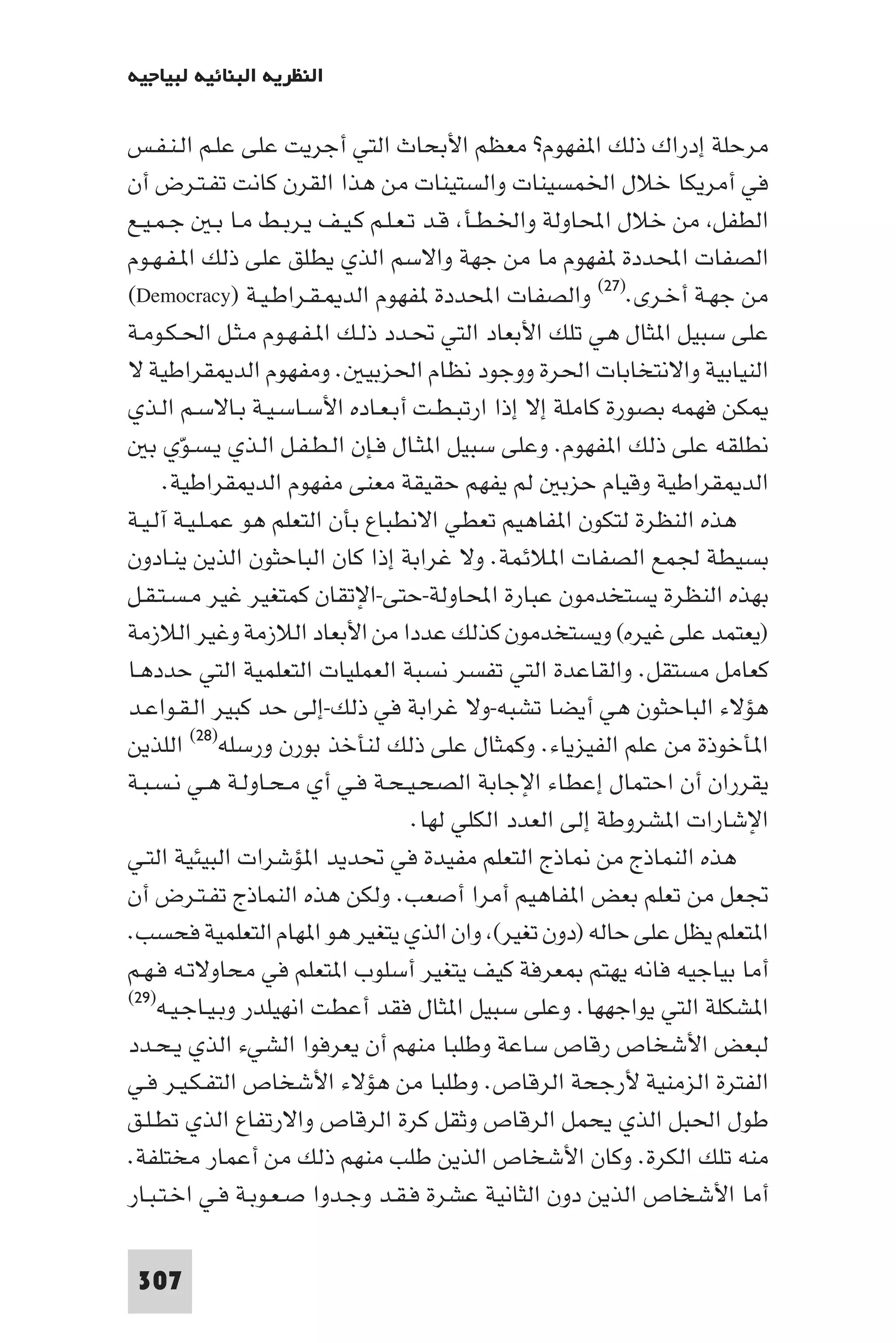 ‫اﻟﻨﻈﺮﻳﺔ اﻟﺒﻨﺎﺋﻴﺔ ﻟﺒﻴﺎﺟﻴﻪ‬

‫ﻣﺮﺣﻠﺔ إدراك ذﻟﻚ ا ﻔﻬﻮم? ﻣﻌﻈﻢ اﻷﺑﺤﺎث اﻟﺘﻲ أﺟﺮﻳﺖ ﻋﻠﻰ ﻋﻠـﻢ اﻟـﻨـﻔـﺲ‬
‫ﻓﻲ أﻣﺮﻳﻜﺎ ﺧﻼل اﳋﻤﺴﻴﻨﺎت واﻟﺴﺘﻴﻨﺎت ﻣﻦ ﻫﺬا اﻟﻘﺮن ﻛﺎﻧﺖ ﺗﻔـﺘـﺮض أن‬
‫اﻟﻄﻔﻞ ﻣﻦ ﺧﻼل اﶈﺎوﻟﺔ واﳋـﻄـﺄ ﻗـﺪ ﺗـﻌـﻠـﻢ ﻛـﻴـﻒ ﻳـﺮﺑـﻂ ﻣـﺎ ﺑـ ﺟـﻤـﻴـﻊ‬
‫اﻟﺼﻔﺎت اﶈﺪدة ﻔﻬﻮم ﻣﺎ ﻣﻦ ﺟﻬﺔ واﻻﺳﻢ اﻟﺬي ﻳﻄﻠﻖ ﻋﻠﻰ ذﻟﻚ ا ـﻔـﻬـﻮم‬
‫ﻣﻦ ﺟﻬـﺔ أﺧـﺮى.)٧٢( واﻟﺼﻔﺎت اﶈﺪدة ﻔﻬﻮم اﻟﺪ ـﻘـﺮاﻃـﻴـﺔ )‪(Democracy‬‬
‫ﻋﻠﻰ ﺳﺒﻴﻞ ا ﺜﺎل ﻫﻲ ﺗﻠﻚ اﻷﺑﻌﺎد اﻟﺘﻲ ﲢـﺪد ذﻟـﻚ ا ـﻔـﻬـﻮم ﻣـﺜـﻞ اﳊـﻜـﻮﻣـﺔ‬
‫اﻟﻨﻴﺎﺑﻴﺔ واﻻﻧﺘﺨﺎﺑﺎت اﳊﺮة ووﺟﻮد ﻧﻈﺎم اﳊﺰﺑﻴ . وﻣﻔﻬﻮم اﻟﺪ ﻘﺮاﻃﻴﺔ ﻻ‬
‫ﻜﻦ ﻓﻬﻤﻪ ﺑﺼﻮرة ﻛﺎﻣﻠﺔ إﻻ إذا ارﺗﺒـﻄـﺖ أﺑـﻌـﺎده اﻷﺳـﺎﺳـﻴـﺔ ﺑـﺎﻻﺳـﻢ اﻟـﺬي‬
   ‫ﻧﻄﻠﻘﻪ ﻋﻠﻰ ذﻟﻚ ا ﻔﻬﻮم. وﻋﻠﻰ ﺳﺒﻴﻞ ا ﺜـﺎل ﻓـﺈن اﻟـﻄـﻔـﻞ اﻟـﺬي ﻳـﺴـﻮّي ﺑ‬
      ‫اﻟﺪ ﻘﺮاﻃﻴﺔ وﻗﻴﺎم ﺣﺰﺑ ﻟﻢ ﻳﻔﻬﻢ ﺣﻘﻴﻘﺔ ﻣﻌﻨﻰ ﻣﻔﻬﻮم اﻟﺪ ﻘﺮاﻃﻴﺔ.‬
‫ﻫﺬه اﻟﻨﻈﺮة ﻟﺘﻜﻮن ا ﻔﺎﻫﻴﻢ ﺗﻌﻄﻲ اﻻﻧﻄﺒﺎع ﺑﺄن اﻟﺘﻌﻠﻢ ﻫﻮ ﻋﻤـﻠـﻴـﺔ آﻟـﻴـﺔ‬
‫ﺑﺴﻴﻄﺔ ﳉﻤﻊ اﻟﺼﻔﺎت ا ﻼﺋﻤﺔ. وﻻ ﻏﺮاﺑﺔ إذا ﻛﺎن اﻟﺒﺎﺣﺜﻮن اﻟﺬﻳﻦ ﻳﻨـﺎدون‬
‫ﺑﻬﺬه اﻟﻨﻈﺮة ﻳﺴﺘﺨﺪﻣﻮن ﻋﺒﺎرة اﶈﺎوﻟﺔ-ﺣﺘﻰ-اﻹﺗﻘﺎن ﻛﻤﺘﻐﻴﺮ ﻏﻴﺮ ﻣـﺴـﺘـﻘـﻞ‬
‫)ﻳﻌﺘﻤﺪ ﻋﻠﻰ ﻏﻴﺮه( وﻳﺴﺘﺨﺪﻣﻮن ﻛﺬﻟﻚ ﻋﺪدا ﻣﻦ اﻷﺑﻌﺎد اﻟﻼزﻣﺔ وﻏﻴﺮ اﻟﻼزﻣﺔ‬
‫ﻛﻌﺎﻣﻞ ﻣﺴﺘﻘﻞ. واﻟﻘﺎﻋﺪة اﻟﺘﻲ ﺗﻔﺴﺮ ﻧﺴﺒﺔ اﻟﻌﻤﻠﻴﺎت اﻟﺘﻌﻠﻤﻴﺔ اﻟﺘﻲ ﺣﺪدﻫـﺎ‬
‫ﻫﺆﻻء اﻟﺒﺎﺣﺜﻮن ﻫﻲ أﻳﻀﺎ ﺗﺸﺒﻪ-وﻻ ﻏﺮاﺑﺔ ﻓﻲ ذﻟﻚ-إﻟﻰ ﺣﺪ ﻛﺒﻴﺮ اﻟـﻘـﻮاﻋـﺪ‬
‫ا ﺄﺧﻮذة ﻣﻦ ﻋﻠﻢ اﻟﻔﻴﺰﻳﺎء. وﻛﻤﺜﺎل ﻋﻠﻰ ذﻟﻚ ﻟﻨﺄﺧﺬ ﺑﻮرن ورﺳﻠﻪ)٨٢( اﻟﻠﺬﻳﻦ‬
‫ﻳﻘﺮران أن اﺣﺘﻤﺎل إﻋﻄﺎء اﻹﺟﺎﺑﺔ اﻟﺼﺤـﻴـﺤـﺔ ﻓـﻲ أي ﻣـﺤـﺎوﻟـﺔ ﻫـﻲ ﻧـﺴـﺒـﺔ‬
                                   ‫اﻹﺷﺎرات ا ﺸﺮوﻃﺔ إﻟﻰ اﻟﻌﺪد اﻟﻜﻠﻲ ﻟﻬﺎ.‬
‫ﻫﺬه اﻟﻨﻤﺎذج ﻣﻦ ﺎذج اﻟﺘﻌﻠﻢ ﻣﻔﻴﺪة ﻓﻲ ﲢﺪﻳﺪ ا ﺆﺷﺮات اﻟﺒﻴﺌﻴﺔ اﻟﺘـﻲ‬
‫ﲡﻌﻞ ﻣﻦ ﺗﻌﻠﻢ ﺑﻌﺾ ا ﻔﺎﻫﻴﻢ أﻣﺮا أﺻﻌﺐ. وﻟﻜﻦ ﻫﺬه اﻟﻨﻤﺎذج ﺗﻔـﺘـﺮض أن‬
‫ا ﺘﻌﻠﻢ ﻳﻈﻞ ﻋﻠﻰ ﺣﺎﻟﻪ )دون ﺗﻐﻴﺮ( وان اﻟﺬي ﻳﺘﻐﻴﺮ ﻫﻮ ا ﻬﺎم اﻟﺘﻌﻠﻤﻴﺔ ﻓﺤﺴﺐ.‬
‫أﻣﺎ ﺑﻴﺎﺟﻴﻪ ﻓﺎﻧﻪ ﻳﻬﺘﻢ ﻌﺮﻓﺔ ﻛﻴﻒ ﻳﺘﻐﻴﺮ أﺳﻠﻮب ا ﺘﻌﻠﻢ ﻓﻲ ﻣﺤﺎوﻻﺗـﻪ ﻓـﻬـﻢ‬
‫)٩٢(‬
     ‫ا ﺸﻜﻠﺔ اﻟﺘﻲ ﻳﻮاﺟﻬﻬﺎ. وﻋﻠﻰ ﺳﺒﻴﻞ ا ﺜﺎل ﻓﻘﺪ أﻋﻄﺖ اﻧﻬﻴﻠﺪر وﺑـﻴـﺎﺟـﻴـﻪ‬
‫ﻟﺒﻌﺾ اﻷﺷﺨﺎص رﻗﺎص ﺳﺎﻋﺔ وﻃﻠﺒﺎ ﻣﻨﻬﻢ أن ﻳﻌﺮﻓﻮا اﻟﺸﻲء اﻟﺬي ﻳـﺤـﺪد‬
‫اﻟﻔﺘﺮة اﻟﺰﻣﻨﻴﺔ ﻷرﺟﺤﺔ اﻟﺮﻗﺎص. وﻃﻠﺒﺎ ﻣﻦ ﻫﺆﻻء اﻷﺷﺨﺎص اﻟﺘﻔـﻜـﻴـﺮ ﻓـﻲ‬
‫ﻃﻮل اﳊﺒﻞ اﻟﺬي ﻳﺤﻤﻞ اﻟﺮﻗﺎص وﺛﻘﻞ ﻛﺮة اﻟﺮﻗﺎص واﻻرﺗﻔﺎع اﻟﺬي ﺗﻄـﻠـﻖ‬
‫ﻣﻨﻪ ﺗﻠﻚ اﻟﻜﺮة. وﻛﺎن اﻷﺷﺨﺎص اﻟﺬﻳﻦ ﻃﻠﺐ ﻣﻨﻬﻢ ذﻟﻚ ﻣﻦ أﻋﻤﺎر ﻣﺨﺘﻠﻔﺔ.‬
‫أﻣﺎ اﻷﺷﺨﺎص اﻟﺬﻳﻦ دون اﻟﺜﺎﻧﻴﺔ ﻋﺸﺮة ﻓـﻘـﺪ وﺟـﺪوا ﺻـﻌـﻮﺑـﺔ ﻓـﻲ اﺧـﺘـﺒـﺎر‬

 ‫703‬
 