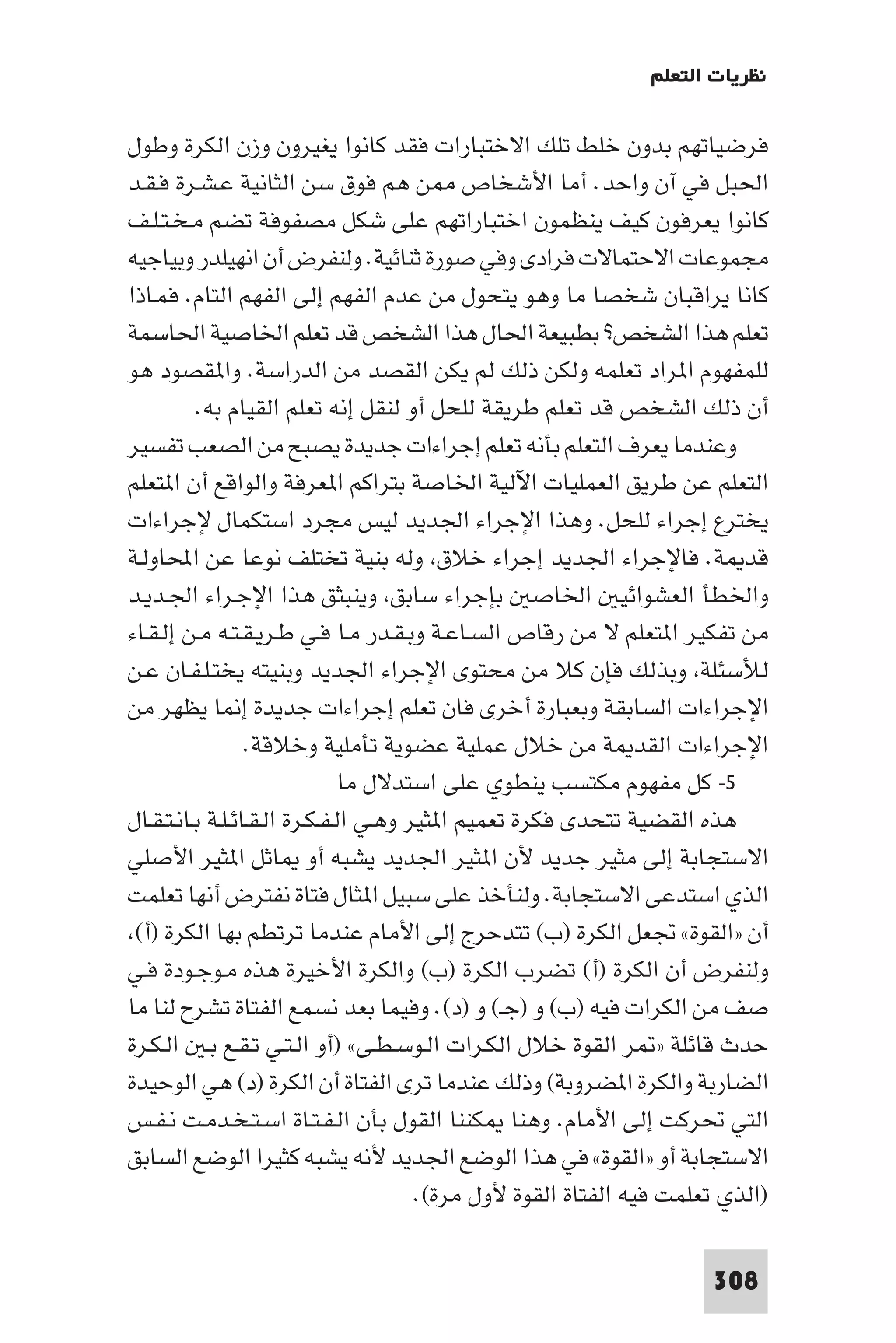 ‫ﻧﻈﺮﻳﺎت اﻟﺘﻌﻠﻢ‬

‫ﻓﺮﺿﻴﺎﺗﻬﻢ ﺑﺪون ﺧﻠﻂ ﺗﻠﻚ اﻻﺧﺘﺒﺎرات ﻓﻘﺪ ﻛﺎﻧﻮا ﻳﻐﻴﺮون وزن اﻟﻜﺮة وﻃﻮل‬
‫اﳊﺒﻞ ﻓﻲ آن واﺣﺪ. أﻣﺎ اﻷﺷﺨﺎص ﻦ ﻫﻢ ﻓﻮق ﺳﻦ اﻟﺜﺎﻧﻴﺔ ﻋـﺸـﺮة ﻓـﻘـﺪ‬
‫ﻛﺎﻧﻮا ﻳﻌﺮﻓﻮن ﻛﻴﻒ ﻳﻨﻈﻤﻮن اﺧﺘﺒﺎراﺗﻬﻢ ﻋﻠﻰ ﺷﻜﻞ ﻣﺼﻔﻮﻓﺔ ﺗﻀﻢ ﻣـﺨـﺘـﻠـﻒ‬
‫ﻣﺠﻤﻮﻋﺎت اﻻﺣﺘﻤﺎﻻت ﻓﺮادى وﻓﻲ ﺻﻮرة ﺛﻨﺎﺋﻴﺔ. وﻟﻨﻔﺮض أن اﻧﻬﻴﻠﺪر وﺑﻴﺎﺟﻴﻪ‬
‫ﻛﺎﻧﺎ ﻳﺮاﻗﺒﺎن ﺷﺨﺼﺎ ﻣﺎ وﻫﻮ ﻳﺘﺤﻮل ﻣﻦ ﻋﺪم اﻟﻔﻬﻢ إﻟﻰ اﻟﻔﻬﻢ اﻟﺘﺎم. ﻓﻤـﺎذا‬
‫ﺗﻌﻠﻢ ﻫﺬا اﻟﺸﺨﺺ? ﺑﻄﺒﻴﻌﺔ اﳊﺎل ﻫﺬا اﻟﺸﺨﺺ ﻗﺪ ﺗﻌﻠﻢ اﳋﺎﺻﻴﺔ اﳊﺎﺳﻤﺔ‬
‫ﻟﻠﻤﻔﻬﻮم ا ﺮاد ﺗﻌﻠﻤﻪ وﻟﻜﻦ ذﻟﻚ ﻟﻢ ﻳﻜﻦ اﻟﻘﺼﺪ ﻣﻦ اﻟﺪراﺳﺔ. وا ﻘﺼﻮد ﻫﻮ‬
          ‫أن ذﻟﻚ اﻟﺸﺨﺺ ﻗﺪ ﺗﻌﻠﻢ ﻃﺮﻳﻘﺔ ﻟﻠﺤﻞ أو ﻟﻨﻘﻞ إﻧﻪ ﺗﻌﻠﻢ اﻟﻘﻴﺎم ﺑﻪ.‬
‫وﻋﻨﺪﻣﺎ ﻳﻌﺮف اﻟﺘﻌﻠﻢ ﺑﺄﻧﻪ ﺗﻌﻠﻢ إﺟﺮاءات ﺟﺪﻳﺪة ﻳﺼﺒﺢ ﻣﻦ اﻟﺼﻌﺐ ﺗﻔﺴﻴﺮ‬
‫اﻟﺘﻌﻠﻢ ﻋﻦ ﻃﺮﻳﻖ اﻟﻌﻤﻠﻴﺎت اﻵﻟﻴﺔ اﳋﺎﺻﺔ ﺑﺘﺮاﻛﻢ ا ﻌﺮﻓﺔ واﻟﻮاﻗﻊ أن ا ﺘﻌﻠﻢ‬
‫ﻳﺨﺘﺮع إﺟﺮاء ﻟﻠﺤﻞ. وﻫﺬا اﻹﺟﺮاء اﳉﺪﻳﺪ ﻟﻴﺲ ﻣﺠﺮد اﺳﺘﻜﻤﺎل ﻹﺟﺮاءات‬
‫ﻗﺪ ﺔ. ﻓﺎﻹﺟﺮاء اﳉﺪﻳﺪ إﺟﺮاء ﺧﻼق وﻟﻪ ﺑﻨﻴﺔ ﺗﺨﺘﻠﻒ ﻧﻮﻋﺎ ﻋﻦ اﶈﺎوﻟـﺔ‬
‫واﳋﻄﺄ اﻟﻌﺸﻮاﺋﻴ اﳋﺎﺻ ﺑﺈﺟﺮاء ﺳﺎﺑﻖ وﻳﻨﺒﺜﻖ ﻫﺬا اﻹﺟـﺮاء اﳉـﺪﻳـﺪ‬
‫ﻣﻦ ﺗﻔﻜﻴﺮ ا ﺘﻌﻠﻢ ﻻ ﻣﻦ رﻗﺎص اﻟﺴـﺎﻋـﺔ وﺑـﻘـﺪر ﻣـﺎ ﻓـﻲ ﻃـﺮﻳـﻘـﺘـﻪ ﻣـﻦ إﻟـﻘـﺎء‬
‫ﻟﻸﺳﺌﻠﺔ وﺑﺬﻟﻚ ﻓﺈن ﻛﻼ ﻣﻦ ﻣﺤﺘﻮى اﻹﺟﺮاء اﳉﺪﻳﺪ وﺑﻨﻴﺘﻪ ﻳﺨﺘـﻠـﻔـﺎن ﻋـﻦ‬
‫اﻹﺟﺮاءات اﻟﺴﺎﺑﻘﺔ وﺑﻌﺒﺎرة أﺧﺮى ﻓﺎن ﺗﻌﻠﻢ إﺟﺮاءات ﺟﺪﻳﺪة إ ﺎ ﻳﻈﻬﺮ ﻣﻦ‬
                  ‫اﻹﺟﺮاءات اﻟﻘﺪ ﺔ ﻣﻦ ﺧﻼل ﻋﻤﻠﻴﺔ ﻋﻀﻮﻳﺔ ﺗﺄﻣﻠﻴﺔ وﺧﻼﻗﺔ.‬
                                ‫٥- ﻛﻞ ﻣﻔﻬﻮم ﻣﻜﺘﺴﺐ ﻳﻨﻄﻮي ﻋﻠﻰ اﺳﺘﺪﻻل ﻣﺎ‬
‫ﻫﺬه اﻟﻘﻀﻴﺔ ﺗﺘﺤﺪى ﻓﻜﺮة ﺗﻌﻤﻴﻢ ا ﺜﻴﺮ وﻫـﻲ اﻟـﻔـﻜـﺮة اﻟـﻘـﺎﺋـﻠـﺔ ﺑـﺎﻧـﺘـﻘـﺎل‬
‫اﻻﺳﺘﺠﺎﺑﺔ إﻟﻰ ﻣﺜﻴﺮ ﺟﺪﻳﺪ ﻷن ا ﺜﻴﺮ اﳉﺪﻳﺪ ﻳﺸﺒﻪ أو ﺎﺛﻞ ا ﺜﻴﺮ اﻷﺻﻠﻲ‬
‫اﻟﺬي اﺳﺘﺪﻋﻰ اﻻﺳﺘﺠﺎﺑﺔ. وﻟﻨﺄﺧﺬ ﻋﻠﻰ ﺳﺒﻴﻞ ا ﺜﺎل ﻓﺘﺎة ﻧﻔﺘﺮض أﻧﻬﺎ ﺗﻌﻠﻤﺖ‬
 ‫أن »اﻟﻘﻮة« ﲡﻌﻞ اﻟﻜﺮة )ب( ﺗﺘﺪﺣﺮج إﻟﻰ اﻷﻣﺎم ﻋﻨﺪﻣﺎ ﺗﺮﺗﻄﻢ ﺑﻬﺎ اﻟﻜﺮة )أ(‬
‫وﻟﻨﻔﺮض أن اﻟﻜﺮة )أ( ﺗﻀﺮب اﻟﻜﺮة )ب( واﻟﻜﺮة اﻷﺧﻴﺮة ﻫﺬه ﻣـﻮﺟـﻮدة ﻓـﻲ‬
‫ﺻﻒ ﻣﻦ اﻟﻜﺮات ﻓﻴﻪ )ب( و )ﺟـ( و )د(. وﻓﻴﻤﺎ ﺑﻌﺪ ﻧﺴﻤﻊ اﻟﻔﺘﺎة ﺗﺸﺮح ﻟﻨﺎ ﻣﺎ‬
‫ﺣﺪث ﻗﺎﺋﻠﺔ » ﺮ اﻟﻘﻮة ﺧﻼل اﻟﻜـﺮات اﻟـﻮﺳـﻄـﻰ« )أو اﻟـﺘـﻲ ﺗـﻘـﻊ ﺑـ اﻟـﻜـﺮة‬
‫اﻟﻀﺎرﺑﺔ واﻟﻜﺮة ا ﻀﺮوﺑﺔ( وذﻟﻚ ﻋﻨﺪﻣﺎ ﺗﺮى اﻟﻔﺘﺎة أن اﻟﻜﺮة )د( ﻫﻲ اﻟﻮﺣﻴﺪة‬
‫اﻟﺘﻲ ﲢﺮﻛﺖ إﻟﻰ اﻷﻣﺎم. وﻫﻨﺎ ﻜﻨﻨﺎ اﻟﻘﻮل ﺑﺄن اﻟـﻔـﺘـﺎة اﺳـﺘـﺨـﺪﻣـﺖ ﻧـﻔـﺲ‬
‫اﻻﺳﺘﺠﺎﺑﺔ أو »اﻟﻘﻮة« ﻓﻲ ﻫﺬا اﻟﻮﺿﻊ اﳉﺪﻳﺪ ﻷﻧﻪ ﻳﺸﺒﻪ ﻛﺜﻴﺮا اﻟﻮﺿﻊ اﻟﺴﺎﺑﻖ‬
                                        ‫)اﻟﺬي ﺗﻌﻠﻤﺖ ﻓﻴﻪ اﻟﻔﺘﺎة اﻟﻘﻮة ﻷول ﻣﺮة(.‬

                                                                       ‫803‬
 