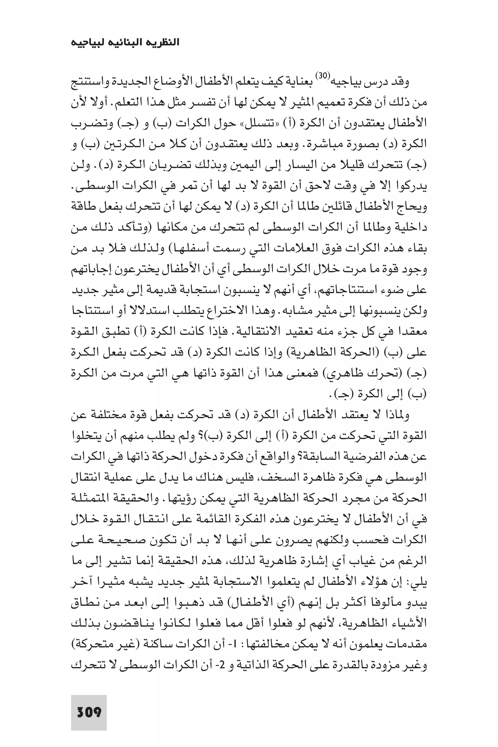 ‫اﻟﻨﻈﺮﻳﺔ اﻟﺒﻨﺎﺋﻴﺔ ﻟﺒﻴﺎﺟﻴﻪ‬

‫وﻗﺪ درس ﺑﻴﺎﺟﻴﻪ)٠٣( ﺑﻌﻨﺎﻳﺔ ﻛﻴﻒ ﻳﺘﻌﻠﻢ اﻷﻃﻔﺎل اﻷوﺿﺎع اﳉﺪﻳﺪة واﺳﺘﻨﺘﺞ‬
‫ﻣﻦ ذﻟﻚ أن ﻓﻜﺮة ﺗﻌﻤﻴﻢ ا ﺜﻴﺮ ﻻ ﻜﻦ ﻟﻬﺎ أن ﺗﻔﺴﺮ ﻣﺜﻞ ﻫﺬا اﻟﺘﻌﻠﻢ. أوﻻ ﻷن‬
‫اﻷﻃﻔﺎل ﻳﻌﺘﻘﺪون أن اﻟﻜﺮة )أ( »ﺗﺘﺴﻠﻞ« ﺣﻮل اﻟﻜﺮات )ب( و )ﺟــ( وﺗـﻀـﺮب‬
‫اﻟﻜﺮة )د( ﺑﺼﻮرة ﻣﺒﺎﺷﺮة. وﺑﻌﺪ ذﻟﻚ ﻳﻌﺘﻘـﺪون أن ﻛـﻼ ﻣـﻦ اﻟـﻜـﺮﺗـ )ب( و‬
‫)ﺟـ( ﺗﺘﺤﺮك ﻗﻠﻴﻼ ﻣﻦ اﻟﻴﺴﺎر إﻟﻰ اﻟﻴﻤ وﺑﺬﻟﻚ ﺗﻀـﺮﺑـﺎن اﻟـﻜـﺮة )د(. وﻟـﻦ‬
‫ﻳﺪرﻛﻮا إﻻ ﻓﻲ وﻗﺖ ﻻﺣﻖ أن اﻟﻘﻮة ﻻ ﺑﺪ ﻟﻬﺎ أن ﺮ ﻓﻲ اﻟﻜﺮات اﻟﻮﺳﻄـﻰ.‬
‫وﻳﺤﺎج اﻷﻃﻔﺎل ﻗﺎﺋﻠ ﻃﺎ ﺎ أن اﻟﻜﺮة )د( ﻻ ﻜﻦ ﻟﻬﺎ أن ﺗﺘﺤﺮك ﺑﻔﻌﻞ ﻃﺎﻗﺔ‬
‫داﺧﻠﻴﺔ وﻃﺎ ﺎ أن اﻟﻜﺮات اﻟﻮﺳﻄﻰ ﻟﻢ ﺗﺘﺤﺮك ﻣﻦ ﻣﻜﺎﻧﻬﺎ )وﺗـﺄﻛـﺪ ذﻟـﻚ ﻣـﻦ‬
‫ﺑﻘﺎء ﻫﺬه اﻟﻜﺮات ﻓﻮق اﻟﻌﻼﻣﺎت اﻟﺘﻲ رﺳﻤﺖ أﺳﻔﻠـﻬـﺎ( وﻟـﺬﻟـﻚ ﻓـﻼ ﺑـﺪ ﻣـﻦ‬
‫وﺟﻮد ﻗﻮة ﻣﺎ ﻣﺮت ﺧﻼل اﻟﻜﺮات اﻟﻮﺳﻄﻰ أي أن اﻷﻃﻔﺎل ﻳﺨﺘﺮﻋﻮن إﺟﺎﺑﺎﺗﻬﻢ‬
‫ﻋﻠﻰ ﺿﻮء اﺳﺘﻨﺘﺎﺟﺎﺗﻬﻢ أي أﻧﻬﻢ ﻻ ﻳﻨﺴﺒﻮن اﺳﺘﺠﺎﺑﺔ ﻗﺪ ﺔ إﻟﻰ ﻣﺜﻴﺮ ﺟﺪﻳﺪ‬
‫وﻟﻜﻦ ﻳﻨﺴﺒﻮﻧﻬﺎ إﻟﻰ ﻣﺜﻴﺮ ﻣﺸﺎﺑﻪ. وﻫﺬا اﻻﺧﺘﺮاع ﻳﺘﻄﻠﺐ اﺳﺘﺪﻻﻻ أو اﺳﺘﻨﺘﺎﺟﺎ‬
‫ﻣﻌﻘﺪا ﻓﻲ ﻛﻞ ﺟﺰء ﻣﻨﻪ ﺗﻌﻘﻴﺪ اﻻﻧﺘﻘﺎﻟﻴﺔ. ﻓﺈذا ﻛﺎﻧﺖ اﻟﻜﺮة )أ( ﺗﻄﺒـﻖ اﻟـﻘـﻮة‬
‫ﻋﻠﻰ )ب( )اﳊﺮﻛﺔ اﻟﻈﺎﻫﺮﻳﺔ( وإذا ﻛﺎﻧﺖ اﻟﻜﺮة )د( ﻗﺪ ﲢﺮﻛﺖ ﺑﻔﻌﻞ اﻟـﻜـﺮة‬
‫)ﺟـ( )ﲢﺮك ﻇﺎﻫﺮي( ﻓﻤﻌﻨﻰ ﻫﺬا أن اﻟﻘﻮة ذاﺗﻬﺎ ﻫﻲ اﻟﺘﻲ ﻣﺮت ﻣﻦ اﻟﻜـﺮة‬
                                                        ‫)ب( إﻟﻰ اﻟﻜﺮة )ﺟـ(.‬
‫و ﺎذا ﻻ ﻳﻌﺘﻘﺪ اﻷﻃﻔﺎل أن اﻟﻜﺮة )د( ﻗﺪ ﲢﺮﻛﺖ ﺑﻔﻌﻞ ﻗﻮة ﻣﺨﺘﻠﻔﺔ ﻋﻦ‬
‫اﻟﻘﻮة اﻟﺘﻲ ﲢﺮﻛﺖ ﻣﻦ اﻟﻜﺮة )أ( إﻟﻰ اﻟﻜﺮة )ب(? وﻟﻢ ﻳﻄﻠﺐ ﻣﻨﻬﻢ أن ﻳﺘﺨﻠﻮا‬
‫ﻋﻦ ﻫﺬه اﻟﻔﺮﺿﻴﺔ اﻟﺴﺎﺑﻘﺔ? واﻟﻮاﻗﻊ أن ﻓﻜﺮة دﺧﻮل اﳊﺮﻛﺔ ذاﺗﻬﺎ ﻓﻲ اﻟﻜﺮات‬
‫اﻟﻮﺳﻄﻰ ﻫﻲ ﻓﻜﺮة ﻇﺎﻫﺮة اﻟﺴﺨﻒ ﻓﻠﻴﺲ ﻫﻨﺎك ﻣﺎ ﻳﺪل ﻋﻠﻰ ﻋﻤﻠﻴﺔ اﻧﺘﻘﺎل‬
‫اﳊﺮﻛﺔ ﻣﻦ ﻣﺠﺮد اﳊﺮﻛﺔ اﻟﻈﺎﻫﺮﻳﺔ اﻟﺘﻲ ﻜﻦ رؤﻳﺘﻬﺎ. واﳊﻘﻴﻘﺔ ا ﺘﻤـﺜـﻠـﺔ‬
‫ﻓﻲ أن اﻷﻃﻔﺎل ﻻ ﻳﺨﺘﺮﻋﻮن ﻫﺬه اﻟﻔﻜﺮة اﻟﻘﺎﺋﻤﺔ ﻋﻠﻰ اﻧـﺘـﻘـﺎل اﻟـﻘـﻮة ﺧـﻼل‬
‫اﻟﻜﺮات ﻓﺤﺴﺐ وﻟﻜﻨﻬﻢ ﻳﺼﺮون ﻋﻠـﻰ أﻧـﻬـﺎ ﻻ ﺑـﺪ أن ﺗـﻜـﻮن ﺻـﺤـﻴـﺤـﺔ ﻋـﻠـﻰ‬
‫اﻟﺮﻏﻢ ﻣﻦ ﻏﻴﺎب أي إﺷﺎرة ﻇﺎﻫﺮﻳﺔ ﻟﺬﻟﻚ ﻫﺬه اﳊﻘﻴﻘﺔ إ ﺎ ﺗﺸﻴﺮ إﻟﻰ ﻣﺎ‬
‫ﻳﻠﻲ: إن ﻫﺆﻻء اﻷﻃﻔﺎل ﻟﻢ ﻳﺘﻌﻠﻤﻮا اﻻﺳﺘﺠﺎﺑﺔ ﺜﻴﺮ ﺟﺪﻳﺪ ﻳﺸﺒﻪ ﻣﺜـﻴـﺮا آﺧـﺮ‬
‫ﻳﺒﺪو ﻣﺄﻟﻮﻓﺎ أﻛـﺜـﺮ ﺑـﻞ إﻧـﻬـﻢ )أي اﻷﻃـﻔـﺎل( ﻗـﺪ ذﻫـﺒـﻮا إﻟـﻰ اﺑـﻌـﺪ ﻣـﻦ ﻧـﻄـﺎق‬
‫اﻷﺷﻴﺎء اﻟﻈﺎﻫﺮﻳﺔ ﻷﻧﻬﻢ ﻟﻮ ﻓﻌﻠﻮا أﻗﻞ ﺎ ﻓﻌﻠـﻮا ﻟـﻜـﺎﻧـﻮا ﻳـﻨـﺎﻗـﻀـﻮن ﺑـﺬﻟـﻚ‬
‫ﻣﻘﺪﻣﺎت ﻳﻌﻠﻤﻮن أﻧﻪ ﻻ ﻜﻦ ﻣﺨﺎﻟﻔﺘﻬﺎ: ١- أن اﻟﻜﺮات ﺳﺎﻛﻨﺔ )ﻏﻴﺮ ﻣﺘﺤﺮﻛﺔ(‬
‫وﻏﻴﺮ ﻣﺰودة ﺑﺎﻟﻘﺪرة ﻋﻠﻰ اﳊﺮﻛﺔ اﻟﺬاﺗﻴﺔ و ٢- أن اﻟﻜﺮات اﻟﻮﺳﻄﻰ ﻻ ﺗﺘﺤﺮك‬

 ‫903‬
 