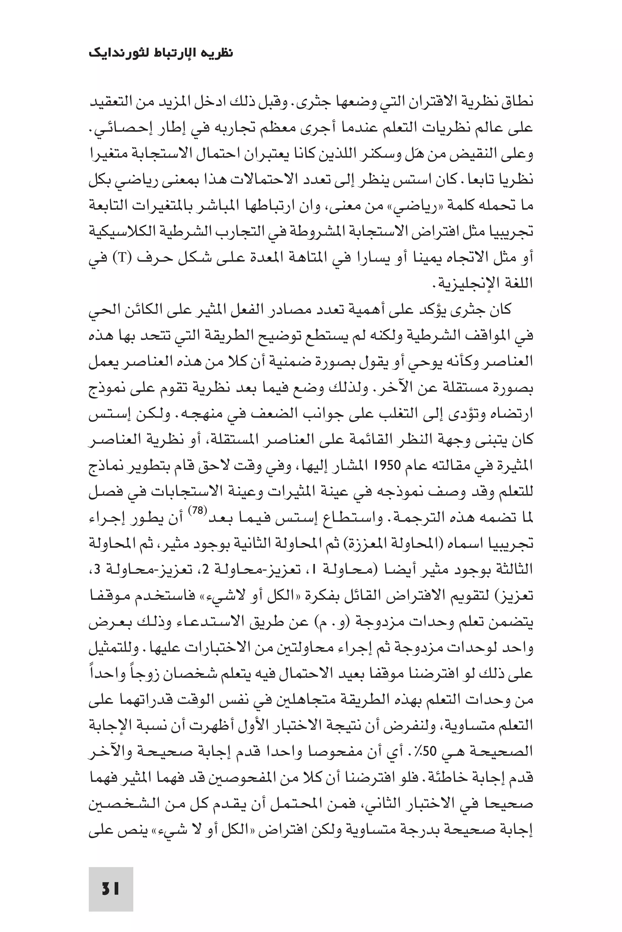 ‫ﻧﻈﺮﻳﺔ اﻹرﺗﺒﺎط ﻟﺜﻮرﻧﺪاﻳﻚ‬

 ‫ﻧﻄﺎق ﻧﻈﺮﻳﺔ اﻻﻗﺘﺮان اﻟﺘﻲ وﺿﻌﻬﺎ ﺟﺜﺮى. وﻗﺒﻞ ذﻟﻚ ادﺧﻞ ا ﺰﻳﺪ ﻣﻦ اﻟﺘﻌﻘﻴﺪ‬
 ‫ﻋﻠﻰ ﻋﺎﻟﻢ ﻧﻈﺮﻳﺎت اﻟﺘﻌﻠﻢ ﻋﻨﺪﻣﺎ أﺟﺮى ﻣﻌﻈﻢ ﲡﺎرﺑﻪ ﻓﻲ إﻃﺎر إﺣـﺼـﺎﺋـﻲ.‬
 ‫وﻋﻠﻰ اﻟﻨﻘﻴﺾ ﻣﻦ ﻫَﻞ وﺳﻜﻨﺮ اﻟﻠﺬﻳﻦ ﻛﺎﻧﺎ ﻳﻌﺘﺒﺮان اﺣﺘﻤﺎل اﻻﺳﺘﺠﺎﺑﺔ ﻣﺘﻐﻴﺮا‬
 ‫ﻧﻈﺮﻳﺎ ﺗﺎﺑﻌﺎ. ﻛﺎن اﺳﺘﺲ ﻳﻨﻈﺮ إﻟﻰ ﺗﻌﺪد اﻻﺣﺘﻤﺎﻻت ﻫﺬا ﻌﻨﻰ رﻳﺎﺿﻲ ﺑﻜﻞ‬
 ‫ﻣﺎ ﲢﻤﻠﻪ ﻛﻠﻤﺔ »رﻳﺎﺿﻲ« ﻣﻦ ﻣﻌﻨﻰ وان ارﺗﺒﺎﻃﻬﺎ ا ﺒﺎﺷﺮ ﺑﺎ ﺘﻐﻴﺮات اﻟﺘﺎﺑﻌﺔ‬
 ‫ﲡﺮﻳﺒﻴﺎ ﻣﺜﻞ اﻓﺘﺮاض اﻻﺳﺘﺠﺎﺑﺔ ا ﺸﺮوﻃﺔ ﻓﻲ اﻟﺘﺠﺎرب اﻟﺸﺮﻃﻴﺔ اﻟﻜﻼﺳﻴﻜﻴﺔ‬
 ‫أو ﻣﺜﻞ اﻻﲡﺎه ﻴﻨﺎ أو ﻳﺴﺎرا ﻓﻲ ا ﺘﺎﻫﺔ ا ﻌﺪة ﻋـﻠـﻰ ﺷـﻜـﻞ ﺣـﺮف )‪ (T‬ﻓﻲ‬
                                                           ‫اﻟﻠﻐﺔ اﻹﳒﻠﻴﺰﻳﺔ.‬
 ‫ﻛﺎن ﺟﺜﺮى ﻳﺆﻛﺪ ﻋﻠﻰ أﻫﻤﻴﺔ ﺗﻌﺪد ﻣﺼﺎدر اﻟﻔﻌﻞ ا ﺜﻴﺮ ﻋﻠﻰ اﻟﻜﺎﺋﻦ اﳊﻲ‬
 ‫ﻓﻲ ا ﻮاﻗﻒ اﻟﺸﺮﻃﻴﺔ وﻟﻜﻨﻪ ﻟﻢ ﻳﺴﺘﻄﻊ ﺗﻮﺿﻴﺢ اﻟﻄﺮﻳﻘﺔ اﻟﺘﻲ ﺗﺘﺤﺪ ﺑﻬﺎ ﻫﺬه‬
 ‫اﻟﻌﻨﺎﺻﺮ وﻛﺄﻧﻪ ﻳﻮﺣﻲ أو ﻳﻘﻮل ﺑﺼﻮرة ﺿﻤﻨﻴﺔ أن ﻛﻼ ﻣﻦ ﻫﺬه اﻟﻌﻨﺎﺻﺮ ﻳﻌﻤﻞ‬
 ‫ﺑﺼﻮرة ﻣﺴﺘﻘﻠﺔ ﻋﻦ اﻵﺧﺮ. وﻟﺬﻟﻚ وﺿﻊ ﻓﻴﻤﺎ ﺑﻌﺪ ﻧﻈﺮﻳﺔ ﺗﻘﻮم ﻋﻠﻰ ﻮذج‬
 ‫ارﺗﻀﺎه وﺗﺆدى إﻟﻰ اﻟﺘﻐﻠﺐ ﻋﻠﻰ ﺟﻮاﻧﺐ اﻟﻀﻌﻒ ﻓﻲ ﻣﻨﻬﺠـﻪ. وﻟـﻜـﻦ إﺳـﺘـﺲ‬
 ‫ﻛﺎن ﻳﺘﺒﻨﻰ وﺟﻬﺔ اﻟﻨﻈﺮ اﻟﻘﺎﺋﻤﺔ ﻋﻠﻰ اﻟﻌﻨﺎﺻﺮ ا ﺴﺘﻘﻠﺔ أو ﻧﻈﺮﻳﺔ اﻟﻌﻨﺎﺻـﺮ‬
 ‫ا ﺜﻴﺮة ﻓﻲ ﻣﻘﺎﻟﺘﻪ ﻋﺎم ٠٥٩١ ا ﺸﺎر إﻟﻴﻬﺎ وﻓﻲ وﻗﺖ ﻻﺣﻖ ﻗﺎم ﺑﺘﻄﻮﻳﺮ ﺎذج‬
 ‫ﻟﻠﺘﻌﻠﻢ وﻗﺪ وﺻﻒ ﻮذﺟﻪ ﻓﻲ ﻋﻴﻨﺔ ا ﺜﻴﺮات وﻋﻴﻨﺔ اﻻﺳﺘﺠﺎﺑﺎت ﻓﻲ ﻓﺼـﻞ‬
 ‫ﺎ ﺗﻀﻤﻪ ﻫﺬه اﻟﺘﺮﺟﻤـﺔ. واﺳـﺘـﻄـﺎع إﺳـﺘـﺲ ﻓـﻴـﻤـﺎ ﺑـﻌـﺪ)٨٧( أن ﻳﻄـﻮر إﺟـﺮاء‬
 ‫ﲡﺮﻳﺒﻴﺎ اﺳﻤﺎه )اﶈﺎوﻟﺔ ا ﻌﺰزة( ﺛﻢ اﶈﺎوﻟﺔ اﻟﺜﺎﻧﻴﺔ ﺑﻮﺟﻮد ﻣﺜﻴﺮ ﺛﻢ اﶈﺎوﻟﺔ‬
  ‫اﻟﺜﺎﻟﺜﺔ ﺑﻮﺟﻮد ﻣﺜﻴﺮ أﻳﻀـﺎ )ﻣـﺤـﺎوﻟـﺔ ١ ﺗﻌﺰﻳﺰ-ﻣﺤـﺎوﻟـﺔ ٢ ﺗﻌﺰﻳﺰ-ﻣﺤـﺎوﻟـﺔ ٣‬
‫ﺗﻌﺰﻳﺰ( ﻟﺘﻘﻮ اﻻﻓﺘﺮاض اﻟﻘﺎﺋﻞ ﺑﻔﻜﺮة »اﻟﻜﻞ أو ﻻﺷﻲء« ﻓﺎﺳﺘﺨـﺪم ﻣـﻮﻗـﻔـﺎ‬
‫ﻳﺘﻀﻤﻦ ﺗﻌﻠﻢ وﺣﺪات ﻣﺰدوﺟﺔ )و. م( ﻋﻦ ﻃﺮﻳﻖ اﻻﺳـﺘـﺪﻋـﺎء وذﻟـﻚ ﺑـﻌـﺮض‬
‫واﺣﺪ ﻟﻮﺣﺪات ﻣﺰدوﺟﺔ ﺛﻢ إﺟﺮاء ﻣﺤﺎوﻟﺘ ﻣﻦ اﻻﺧﺘﺒﺎرات ﻋﻠﻴﻬﺎ. وﻟﻠﺘﻤﺜﻴﻞ‬
‫ﻋﻠﻰ ذﻟﻚ ﻟﻮ اﻓﺘﺮﺿﻨﺎ ﻣﻮﻗﻔﺎ ﺑﻌﻴﺪ اﻻﺣﺘﻤﺎل ﻓﻴﻪ ﻳﺘﻌﻠﻢ ﺷﺨﺼﺎن زوﺟﺎ واﺣﺪاً‬
         ‫ً‬
 ‫ﻣﻦ وﺣﺪات اﻟﺘﻌﻠﻢ ﺑﻬﺬه اﻟﻄﺮﻳﻘﺔ ﻣﺘﺠﺎﻫﻠ ﻓﻲ ﻧﻔﺲ اﻟﻮﻗﺖ ﻗﺪراﺗﻬﻤﺎ ﻋﻠﻰ‬
 ‫اﻟﺘﻌﻠﻢ ﻣﺘﺴﺎوﻳﺔ وﻟﻨﻔﺮض أن ﻧﺘﻴﺠﺔ اﻻﺧﺘﺒﺎر اﻷول أﻇﻬﺮت أن ﻧﺴﺒﺔ اﻹﺟﺎﺑﺔ‬
 ‫اﻟﺼﺤﻴﺤـﺔ ﻫـﻲ ٠٥%. أي أن ﻣﻔﺤﻮﺻﺎ واﺣﺪا ﻗﺪم إﺟﺎﺑﺔ ﺻﺤﻴـﺤـﺔ واﻵﺧـﺮ‬
 ‫ﻗﺪم إﺟﺎﺑﺔ ﺧﺎﻃﺌﺔ. ﻓﻠﻮ اﻓﺘﺮﺿﻨﺎ أن ﻛﻼ ﻣﻦ ا ﻔﺤﻮﺻ ﻗﺪ ﻓﻬﻤﺎ ا ﺜﻴﺮ ﻓﻬﻤﺎ‬
   ‫ﺻﺤﻴﺤﺎ ﻓﻲ اﻻﺧﺘﺒﺎر اﻟﺜﺎﻧﻲ ﻓﻤـﻦ اﶈـﺘـﻤـﻞ أن ﻳـﻘـﺪم ﻛـﻞ ﻣـﻦ اﻟـﺸـﺨـﺼـ‬
 ‫إﺟﺎﺑﺔ ﺻﺤﻴﺤﺔ ﺑﺪرﺟﺔ ﻣﺘﺴﺎوﻳﺔ وﻟﻜﻦ اﻓﺘﺮاض »اﻟﻜﻞ أو ﻻ ﺷﻲء« ﻳﻨﺺ ﻋﻠﻰ‬

 ‫13‬
 