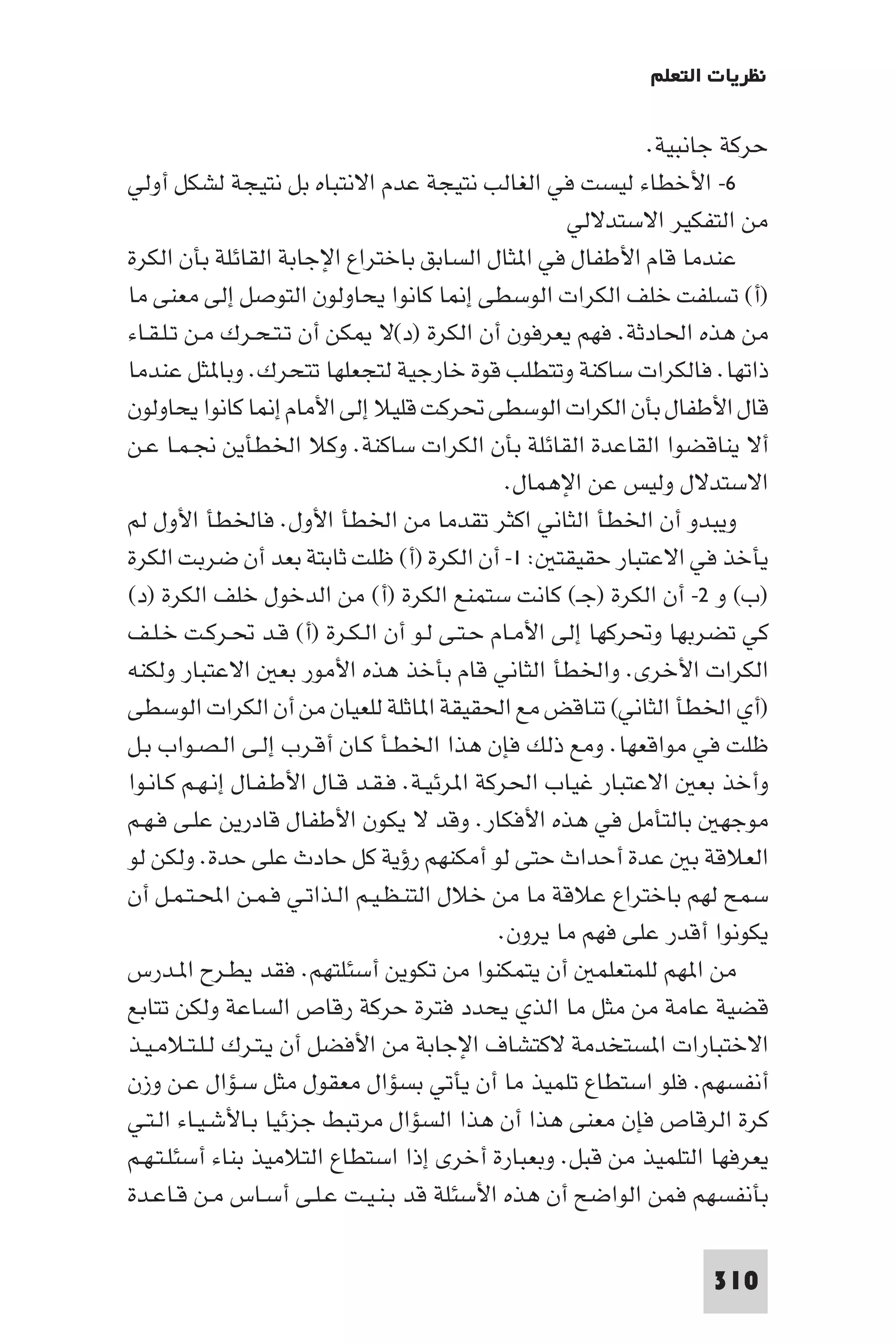 ‫ﻧﻈﺮﻳﺎت اﻟﺘﻌﻠﻢ‬

                                                             ‫ﺣﺮﻛﺔ ﺟﺎﻧﺒﻴﺔ.‬
‫٦- اﻷﺧﻄﺎء ﻟﻴﺴﺖ ﻓﻲ اﻟﻐﺎﻟﺐ ﻧﺘﻴﺠﺔ ﻋﺪم اﻻﻧﺘﺒﺎه ﺑﻞ ﻧﺘﻴﺠﺔ ﻟﺸﻜﻞ أوﻟﻲ‬
                                                     ‫ﻣﻦ اﻟﺘﻔﻜﻴﺮ اﻻﺳﺘﺪﻻﻟﻲ‬
‫ﻋﻨﺪﻣﺎ ﻗﺎم اﻷﻃﻔﺎل ﻓﻲ ا ﺜﺎل اﻟﺴﺎﺑﻖ ﺑﺎﺧﺘﺮاع اﻹﺟﺎﺑﺔ اﻟﻘﺎﺋﻠﺔ ﺑﺄن اﻟﻜﺮة‬
‫)أ( ﺗﺴﻠﻔﺖ ﺧﻠﻒ اﻟﻜﺮات اﻟﻮﺳﻄﻰ إ ﺎ ﻛﺎﻧﻮا ﻳﺤﺎوﻟﻮن اﻟﺘﻮﺻﻞ إﻟﻰ ﻣﻌﻨﻰ ﻣﺎ‬
‫ﻣﻦ ﻫﺬه اﳊﺎدﺛﺔ. ﻓﻬﻢ ﻳﻌﺮﻓﻮن أن اﻟﻜﺮة )د(ﻻ ﻜﻦ أن ﺗـﺘـﺤـﺮك ﻣـﻦ ﺗـﻠـﻘـﺎء‬
‫ذاﺗﻬﺎ. ﻓﺎﻟﻜﺮات ﺳﺎﻛﻨﺔ وﺗﺘﻄﻠﺐ ﻗﻮة ﺧﺎرﺟﻴﺔ ﻟﺘﺠﻌﻠﻬﺎ ﺗﺘﺤﺮك. وﺑﺎ ﺜﻞ ﻋﻨﺪﻣﺎ‬
‫ﻗﺎل اﻷﻃﻔﺎل ﺑﺄن اﻟﻜﺮات اﻟﻮﺳﻄﻰ ﲢﺮﻛﺖ ﻗﻠﻴﻼ إﻟﻰ اﻷﻣﺎم إ ﺎ ﻛﺎﻧﻮا ﻳﺤﺎوﻟﻮن‬
‫أﻻ ﻳﻨﺎﻗﻀﻮا اﻟﻘﺎﻋﺪة اﻟﻘﺎﺋﻠﺔ ﺑﺄن اﻟﻜﺮات ﺳﺎﻛﻨﺔ. وﻛﻼ اﳋﻄﺄﻳﻦ ﳒـﻤـﺎ ﻋـﻦ‬
                                               ‫اﻻﺳﺘﺪﻻل وﻟﻴﺲ ﻋﻦ اﻹﻫﻤﺎل.‬
‫وﻳﺒﺪو أن اﳋﻄﺄ اﻟﺜﺎﻧﻲ اﻛﺜﺮ ﺗﻘﺪﻣﺎ ﻣﻦ اﳋﻄﺄ اﻷول. ﻓﺎﳋﻄﺄ اﻷول ﻟﻢ‬
‫ﻳﺄﺧﺬ ﻓﻲ اﻻﻋﺘﺒﺎر ﺣﻘﻴﻘﺘ : ١- أن اﻟﻜﺮة )أ( ﻇﻠﺖ ﺛﺎﺑﺘﺔ ﺑﻌﺪ أن ﺿﺮﺑﺖ اﻟﻜﺮة‬
‫)ب( و ٢- أن اﻟﻜﺮة )ﺟـ( ﻛﺎﻧﺖ ﺳﺘﻤﻨﻊ اﻟﻜﺮة )أ( ﻣﻦ اﻟﺪﺧﻮل ﺧﻠﻒ اﻟﻜﺮة )د(‬
‫ﻛﻲ ﺗﻀﺮﺑﻬﺎ وﲢﺮﻛﻬﺎ إﻟﻰ اﻷﻣـﺎم ﺣـﺘـﻰ ﻟـﻮ أن اﻟـﻜـﺮة )أ( ﻗـﺪ ﲢـﺮﻛـﺖ ﺧـﻠـﻒ‬
‫اﻟﻜﺮات اﻷﺧﺮى. واﳋﻄﺄ اﻟﺜﺎﻧﻲ ﻗﺎم ﺑﺄﺧﺬ ﻫﺬه اﻷﻣﻮر ﺑﻌ اﻻﻋﺘﺒﺎر وﻟﻜﻨﻪ‬
‫)أي اﳋﻄﺄ اﻟﺜﺎﻧﻲ( ﺗﻨﺎﻗﺾ ﻣﻊ اﳊﻘﻴﻘﺔ ا ﺎﺛﻠﺔ ﻟﻠﻌﻴﺎن ﻣﻦ أن اﻟﻜﺮات اﻟﻮﺳﻄﻰ‬
‫ﻇﻠﺖ ﻓﻲ ﻣﻮاﻗﻌﻬﺎ. وﻣﻊ ذﻟﻚ ﻓﺈن ﻫﺬا اﳋﻄـﺄ ﻛـﺎن أﻗـﺮب إﻟـﻰ اﻟـﺼـﻮاب ﺑـﻞ‬
‫وأﺧﺬ ﺑﻌ اﻻﻋﺘﺒﺎر ﻏﻴﺎب اﳊﺮﻛﺔ ا ﺮﺋﻴـﺔ. ﻓـﻘـﺪ ﻗـﺎل اﻷﻃـﻔـﺎل إﻧـﻬـﻢ ﻛـﺎﻧـﻮا‬
‫ﻣﻮﺟﻬ ﺑﺎﻟﺘﺄﻣﻞ ﻓﻲ ﻫﺬه اﻷﻓﻜﺎر. وﻗﺪ ﻻ ﻳﻜﻮن اﻷﻃﻔﺎل ﻗﺎدرﻳﻦ ﻋﻠـﻰ ﻓـﻬـﻢ‬
‫اﻟﻌﻼﻗﺔ ﺑ ﻋﺪة أﺣﺪاث ﺣﺘﻰ ﻟﻮ أﻣﻜﻨﻬﻢ رؤﻳﺔ ﻛﻞ ﺣﺎدث ﻋﻠﻰ ﺣﺪة. وﻟﻜﻦ ﻟﻮ‬
‫ﺳﻤﺢ ﻟﻬﻢ ﺑﺎﺧﺘﺮاع ﻋﻼﻗﺔ ﻣﺎ ﻣﻦ ﺧﻼل اﻟﺘﻨـﻈـﻴـﻢ اﻟـﺬاﺗـﻲ ﻓـﻤـﻦ اﶈـﺘـﻤـﻞ أن‬
                                              ‫ﻳﻜﻮﻧﻮا أﻗﺪر ﻋﻠﻰ ﻓﻬﻢ ﻣﺎ ﻳﺮون.‬
‫ﻣﻦ ا ﻬﻢ ﻟﻠﻤﺘﻌﻠﻤ أن ﻳﺘﻤﻜﻨﻮا ﻣﻦ ﺗﻜﻮﻳﻦ أﺳﺌﻠﺘﻬﻢ. ﻓﻘﺪ ﻳﻄـﺮح ا ـﺪرس‬
‫ﻗﻀﻴﺔ ﻋﺎﻣﺔ ﻣﻦ ﻣﺜﻞ ﻣﺎ اﻟﺬي ﻳﺤﺪد ﻓﺘﺮة ﺣﺮﻛﺔ رﻗﺎص اﻟﺴﺎﻋﺔ وﻟﻜﻦ ﺗﺘﺎﺑﻊ‬
‫اﻻﺧﺘﺒﺎرات ا ﺴﺘﺨﺪﻣﺔ ﻻﻛﺘﺸﺎف اﻹﺟﺎﺑﺔ ﻣﻦ اﻷﻓﻀﻞ أن ﻳـﺘـﺮك ﻟـﻠـﺘـﻼﻣـﻴـﺬ‬
‫أﻧﻔﺴﻬﻢ. ﻓﻠﻮ اﺳﺘﻄﺎع ﺗﻠﻤﻴﺬ ﻣﺎ أن ﻳﺄﺗﻲ ﺑﺴﺆال ﻣﻌﻘﻮل ﻣﺜﻞ ﺳـﺆال ﻋـﻦ وزن‬
‫ﻛﺮة اﻟﺮﻗﺎص ﻓﺈن ﻣﻌﻨﻰ ﻫﺬا أن ﻫﺬا اﻟﺴﺆال ﻣﺮﺗﺒﻂ ﺟﺰﺋﻴﺎ ﺑـﺎﻷﺷـﻴـﺎء اﻟـﺘـﻲ‬
‫ﻳﻌﺮﻓﻬﺎ اﻟﺘﻠﻤﻴﺬ ﻣﻦ ﻗﺒﻞ. وﺑﻌﺒﺎرة أﺧﺮى إذا اﺳﺘﻄﺎع اﻟﺘﻼﻣﻴﺬ ﺑﻨﺎء أﺳﺌﻠـﺘـﻬـﻢ‬
‫ﺑﺄﻧﻔﺴﻬﻢ ﻓﻤﻦ اﻟﻮاﺿﺢ أن ﻫﺬه اﻷﺳﺌﻠﺔ ﻗﺪ ﺑـﻨـﻴـﺖ ﻋـﻠـﻰ أﺳـﺎس ﻣـﻦ ﻗـﺎﻋـﺪة‬

                                                                   ‫013‬
 