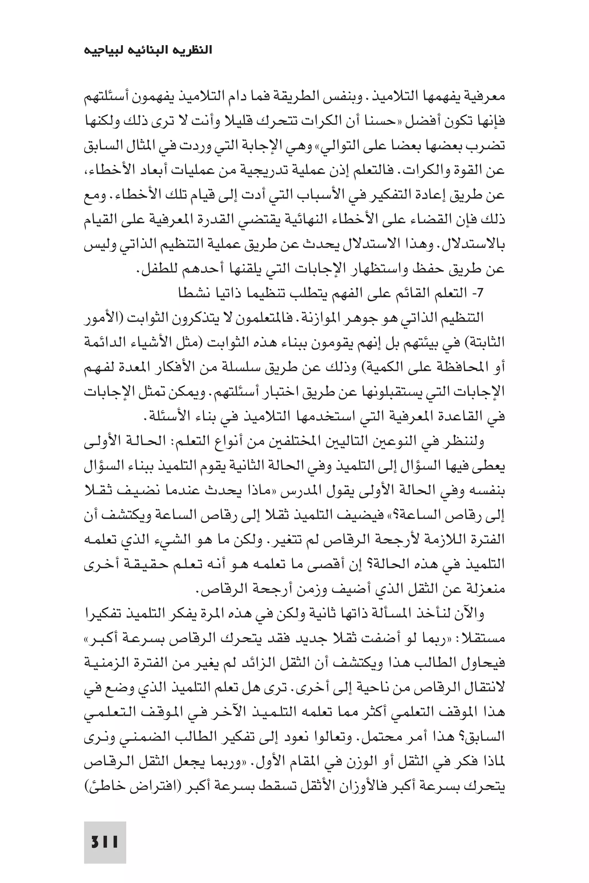 ‫اﻟﻨﻈﺮﻳﺔ اﻟﺒﻨﺎﺋﻴﺔ ﻟﺒﻴﺎﺟﻴﻪ‬

‫ﻣﻌﺮﻓﻴﺔ ﻳﻔﻬﻤﻬﺎ اﻟﺘﻼﻣﻴﺬ. وﺑﻨﻔﺲ اﻟﻄﺮﻳﻘﺔ ﻓﻤﺎ دام اﻟﺘﻼﻣﻴﺬ ﻳﻔﻬﻤﻮن أﺳﺌﻠﺘﻬﻢ‬
‫ﻓﺈﻧﻬﺎ ﺗﻜﻮن أﻓﻀﻞ »ﺣﺴﻨﺎ أن اﻟﻜﺮات ﺗﺘﺤﺮك ﻗﻠﻴﻼ وأﻧﺖ ﻻ ﺗﺮى ذﻟﻚ وﻟﻜﻨﻬﺎ‬
‫ﺗﻀﺮب ﺑﻌﻀﻬﺎ ﺑﻌﻀﺎ ﻋﻠﻰ اﻟﺘﻮاﻟﻲ« وﻫﻲ اﻹﺟﺎﺑﺔ اﻟﺘﻲ وردت ﻓﻲ ا ﺜﺎل اﻟﺴﺎﺑﻖ‬
 ‫ﻋﻦ اﻟﻘﻮة واﻟﻜﺮات. ﻓﺎﻟﺘﻌﻠﻢ إذن ﻋﻤﻠﻴﺔ ﺗﺪرﻳﺠﻴﺔ ﻣﻦ ﻋﻤﻠﻴﺎت أﺑﻌﺎد اﻷﺧﻄﺎء‬
‫ﻋﻦ ﻃﺮﻳﻖ إﻋﺎدة اﻟﺘﻔﻜﻴﺮ ﻓﻲ اﻷﺳﺒﺎب اﻟﺘﻲ أدت إﻟﻰ ﻗﻴﺎم ﺗﻠﻚ اﻷﺧﻄﺎء. وﻣﻊ‬
‫ذﻟﻚ ﻓﺈن اﻟﻘﻀﺎء ﻋﻠﻰ اﻷﺧﻄﺎء اﻟﻨﻬﺎﺋﻴﺔ ﻳﻘﺘﻀﻲ اﻟﻘﺪرة ا ﻌﺮﻓﻴﺔ ﻋﻠﻰ اﻟﻘﻴﺎم‬
‫ﺑﺎﻻﺳﺘﺪﻻل. وﻫﺬا اﻻﺳﺘﺪﻻل ﻳﺤﺪث ﻋﻦ ﻃﺮﻳﻖ ﻋﻤﻠﻴﺔ اﻟﺘﻨﻈﻴﻢ اﻟﺬاﺗﻲ وﻟﻴﺲ‬
            ‫ﻋﻦ ﻃﺮﻳﻖ ﺣﻔﻆ واﺳﺘﻈﻬﺎر اﻹﺟﺎﺑﺎت اﻟﺘﻲ ﻳﻠﻘﻨﻬﺎ أﺣﺪﻫﻢ ﻟﻠﻄﻔﻞ.‬
                   ‫٧- اﻟﺘﻌﻠﻢ اﻟﻘﺎﺋﻢ ﻋﻠﻰ اﻟﻔﻬﻢ ﻳﺘﻄﻠﺐ ﺗﻨﻈﻴﻤﺎ ذاﺗﻴﺎ ﻧﺸﻄﺎ‬
‫اﻟﺘﻨﻈﻴﻢ اﻟﺬاﺗﻲ ﻫﻮ ﺟﻮﻫﺮ ا ﻮازﻧﺔ. ﻓﺎ ﺘﻌﻠﻤﻮن ﻻ ﻳﺘﺬﻛﺮون اﻟﺜﻮاﺑﺖ )اﻷﻣﻮر‬
‫اﻟﺜﺎﺑﺘﺔ( ﻓﻲ ﺑﻴﺌﺘﻬﻢ ﺑﻞ إﻧﻬﻢ ﻳﻘﻮﻣﻮن ﺑﺒﻨﺎء ﻫﺬه اﻟﺜﻮاﺑﺖ )ﻣﺜﻞ اﻷﺷﻴﺎء اﻟﺪاﺋﻤﺔ‬
‫أو اﶈﺎﻓﻈﺔ ﻋﻠﻰ اﻟﻜﻤﻴﺔ( وذﻟﻚ ﻋﻦ ﻃﺮﻳﻖ ﺳﻠﺴﻠﺔ ﻣﻦ اﻷﻓﻜﺎر ا ﻌﺪة ﻟﻔـﻬـﻢ‬
‫اﻹﺟﺎﺑﺎت اﻟﺘﻲ ﻳﺴﺘﻘﺒﻠﻮﻧﻬﺎ ﻋﻦ ﻃﺮﻳﻖ اﺧﺘﺒﺎر أﺳﺌﻠﺘﻬﻢ. و ﻜﻦ ﺜﻞ اﻹﺟﺎﺑﺎت‬
             ‫ﻓﻲ اﻟﻘﺎﻋﺪة ا ﻌﺮﻓﻴﺔ اﻟﺘﻲ اﺳﺘﺨﺪﻣﻬﺎ اﻟﺘﻼﻣﻴﺬ ﻓﻲ ﺑﻨﺎء اﻷﺳﺌﻠﺔ.‬
‫وﻟﻨﻨﻈﺮ ﻓﻲ اﻟﻨﻮﻋ اﻟﺘﺎﻟﻴ اﺨﻤﻟﺘﻠﻔ ﻣﻦ أﻧﻮاع اﻟﺘﻌﻠـﻢ: اﳊـﺎﻟـﺔ اﻷوﻟـﻰ‬
‫ﻳﻌﻄﻰ ﻓﻴﻬﺎ اﻟﺴﺆال إﻟﻰ اﻟﺘﻠﻤﻴﺬ وﻓﻲ اﳊﺎﻟﺔ اﻟﺜﺎﻧﻴﺔ ﻳﻘﻮم اﻟﺘﻠﻤﻴﺬ ﺑﺒﻨﺎء اﻟﺴﺆال‬
‫ﺑﻨﻔﺴﻪ وﻓﻲ اﳊﺎﻟﺔ اﻷوﻟﻰ ﻳﻘﻮل ا ﺪرس »ﻣﺎذا ﻳﺤﺪث ﻋﻨﺪﻣﺎ ﻧﻀـﻴـﻒ ﺛـﻘـﻼ‬
‫إﻟﻰ رﻗﺎص اﻟﺴﺎﻋﺔ?« ﻓﻴﻀﻴﻒ اﻟﺘﻠﻤﻴﺬ ﺛﻘﻼ إﻟﻰ رﻗﺎص اﻟﺴﺎﻋﺔ وﻳﻜﺘﺸﻒ أن‬
‫اﻟﻔﺘﺮة اﻟﻼزﻣﺔ ﻷرﺟﺤﺔ اﻟﺮﻗﺎص ﻟﻢ ﺗﺘﻐﻴﺮ. وﻟﻜﻦ ﻣﺎ ﻫﻮ اﻟﺸﻲء اﻟﺬي ﺗﻌﻠﻤـﻪ‬
‫اﻟﺘﻠﻤﻴﺬ ﻓﻲ ﻫﺬه اﳊﺎﻟﺔ? إن أﻗﺼﻰ ﻣﺎ ﺗﻌﻠﻤـﻪ ﻫـﻮ أﻧـﻪ ﺗـﻌـﻠـﻢ ﺣـﻘـﻴـﻘـﺔ أﺧـﺮى‬
                      ‫ﻣﻨﻌﺰﻟﺔ ﻋﻦ اﻟﺜﻘﻞ اﻟﺬي أﺿﻴﻒ وزﻣﻦ أرﺟﺤﺔ اﻟﺮﻗﺎص.‬
‫واﻵن ﻟﻨﺄﺧﺬ ا ﺴﺄﻟﺔ ذاﺗﻬﺎ ﺛﺎﻧﻴﺔ وﻟﻜﻦ ﻓﻲ ﻫﺬه ا ﺮة ﻳﻔﻜﺮ اﻟﺘﻠﻤﻴﺬ ﺗﻔﻜﻴﺮا‬
‫ﻣﺴﺘﻘﻼ: »ر ﺎ ﻟﻮ أﺿﻔﺖ ﺛﻘﻼ ﺟﺪﻳﺪ ﻓﻘﺪ ﻳﺘﺤﺮك اﻟﺮﻗﺎص ﺑﺴﺮﻋـﺔ أﻛـﺒـﺮ«‬
‫ﻓﻴﺤﺎول اﻟﻄﺎﻟﺐ ﻫﺬا وﻳﻜﺘﺸﻒ أن اﻟﺜﻘﻞ اﻟﺰاﺋﺪ ﻟﻢ ﻳﻐﻴﺮ ﻣﻦ اﻟﻔﺘﺮة اﻟﺰﻣﻨـﻴـﺔ‬
‫ﻻﻧﺘﻘﺎل اﻟﺮﻗﺎص ﻣﻦ ﻧﺎﺣﻴﺔ إﻟﻰ أﺧﺮى. ﺗﺮى ﻫﻞ ﺗﻌﻠﻢ اﻟﺘﻠﻤﻴﺬ اﻟﺬي وﺿﻊ ﻓﻲ‬
‫ﻫﺬا ا ﻮﻗﻒ اﻟﺘﻌﻠﻤﻲ أﻛﺜﺮ ﺎ ﺗﻌﻠﻤﻪ اﻟﺘﻠـﻤـﻴـﺬ اﻵﺧـﺮ ﻓـﻲ ا ـﻮﻗـﻒ اﻟـﺘـﻌـﻠـﻤـﻲ‬
‫اﻟﺴﺎﺑﻖ? ﻫﺬا أﻣﺮ ﻣﺤﺘﻤﻞ. وﺗﻌﺎﻟﻮا ﻧﻌﻮد إﻟﻰ ﺗﻔﻜﻴﺮ اﻟﻄﺎﻟﺐ اﻟﻀﻤـﻨـﻲ وﻧـﺮى‬
‫ﺎذا ﻓﻜﺮ ﻓﻲ اﻟﺜﻘﻞ أو اﻟﻮزن ﻓﻲ ا ﻘﺎم اﻷول. »ور ﺎ ﻳﺠﻌﻞ اﻟﺜﻘﻞ اﻟـﺮﻗـﺎص‬
‫ﻳﺘﺤﺮك ﺑﺴﺮﻋﺔ أﻛﺒﺮ ﻓﺎﻷوزان اﻷﺛﻘﻞ ﺗﺴﻘﻂ ﺑﺴﺮﻋﺔ أﻛﺒﺮ )اﻓﺘﺮاض ﺧﺎﻃﺊ(‬

 ‫113‬
 