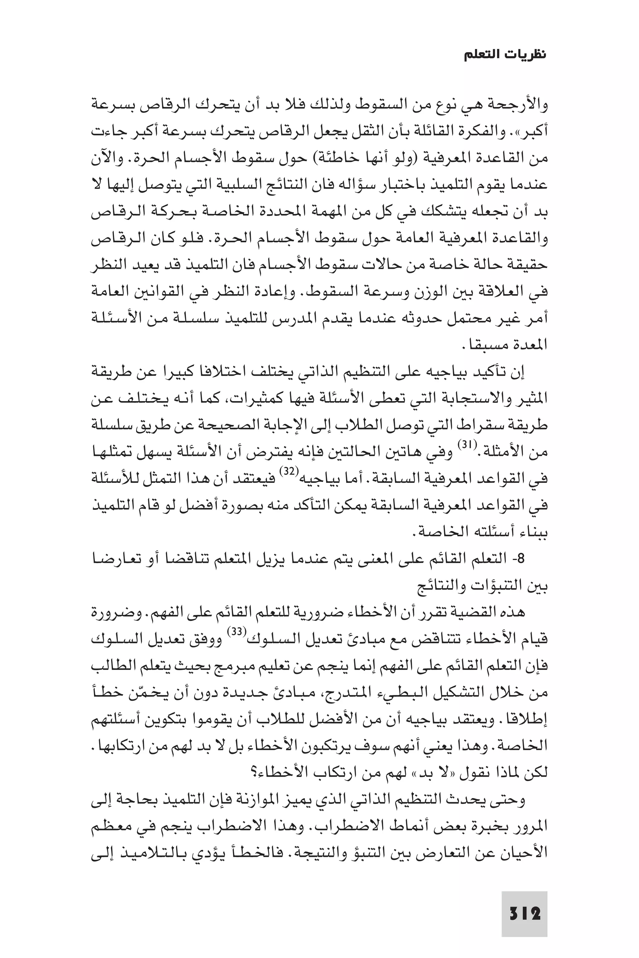 ‫ﻧﻈﺮﻳﺎت اﻟﺘﻌﻠﻢ‬

‫واﻷرﺟﺤﺔ ﻫﻲ ﻧﻮع ﻣﻦ اﻟﺴﻘﻮط وﻟﺬﻟﻚ ﻓﻼ ﺑﺪ أن ﻳﺘﺤﺮك اﻟﺮﻗﺎص ﺑﺴﺮﻋﺔ‬
‫أﻛﺒﺮ«. واﻟﻔﻜﺮة اﻟﻘﺎﺋﻠﺔ ﺑﺄن اﻟﺜﻘﻞ ﻳﺠﻌﻞ اﻟﺮﻗﺎص ﻳﺘﺤﺮك ﺑﺴﺮﻋﺔ أﻛﺒﺮ ﺟﺎءت‬
‫ﻣﻦ اﻟﻘﺎﻋﺪة ا ﻌﺮﻓﻴﺔ )وﻟﻮ أﻧﻬﺎ ﺧﺎﻃﺌﺔ( ﺣﻮل ﺳﻘﻮط اﻷﺟﺴﺎم اﳊﺮة. واﻵن‬
‫ﻋﻨﺪﻣﺎ ﻳﻘﻮم اﻟﺘﻠﻤﻴﺬ ﺑﺎﺧﺘﺒﺎر ﺳﺆاﻟﻪ ﻓﺎن اﻟﻨﺘﺎﺋﺞ اﻟﺴﻠﺒﻴﺔ اﻟﺘﻲ ﻳﺘﻮﺻﻞ إﻟﻴﻬﺎ ﻻ‬
‫ﺑﺪ أن ﲡﻌﻠﻪ ﻳﺘﺸﻜﻚ ﻓﻲ ﻛﻞ ﻣﻦ ا ﻬﻤﺔ اﶈﺪدة اﳋﺎﺻـﺔ ﺑـﺤـﺮﻛـﺔ اﻟـﺮﻗـﺎص‬
‫واﻟﻘﺎﻋﺪة ا ﻌﺮﻓﻴﺔ اﻟﻌﺎﻣﺔ ﺣﻮل ﺳﻘﻮط اﻷﺟﺴﺎم اﳊـﺮة. ﻓـﻠـﻮ ﻛـﺎن اﻟـﺮﻗـﺎص‬
‫ﺣﻘﻴﻘﺔ ﺣﺎﻟﺔ ﺧﺎﺻﺔ ﻣﻦ ﺣﺎﻻت ﺳﻘﻮط اﻷﺟﺴﺎم ﻓﺎن اﻟﺘﻠﻤﻴﺬ ﻗﺪ ﻳﻌﻴﺪ اﻟﻨﻈﺮ‬
‫ﻓﻲ اﻟﻌﻼﻗﺔ ﺑ اﻟﻮزن وﺳﺮﻋﺔ اﻟﺴﻘﻮط. وإﻋﺎدة اﻟﻨﻈﺮ ﻓﻲ اﻟﻘﻮاﻧ اﻟﻌﺎﻣﺔ‬
‫أﻣﺮ ﻏﻴﺮ ﻣﺤﺘﻤﻞ ﺣﺪوﺛﻪ ﻋﻨﺪﻣﺎ ﻳﻘﺪم ا ﺪرس ﻟﻠﺘﻠﻤﻴﺬ ﺳﻠﺴـﻠـﺔ ﻣـﻦ اﻷﺳـﺌـﻠـﺔ‬
                                                           ‫ا ﻌﺪة ﻣﺴﺒﻘﺎ.‬
‫إن ﺗﺄﻛﻴﺪ ﺑﻴﺎﺟﻴﻪ ﻋﻠﻰ اﻟﺘﻨﻈﻴﻢ اﻟﺬاﺗﻲ ﻳﺨﺘﻠﻒ اﺧﺘﻼﻓﺎ ﻛﺒﻴﺮا ﻋﻦ ﻃﺮﻳﻘﺔ‬
‫ا ﺜﻴﺮ واﻻﺳﺘﺠﺎﺑﺔ اﻟﺘﻲ ﺗﻌﻄﻰ اﻷﺳﺌﻠﺔ ﻓﻴﻬﺎ ﻛﻤﺜﻴﺮات ﻛﻤﺎ أﻧـﻪ ﻳـﺨـﺘـﻠـﻒ ﻋـﻦ‬
‫ﻃﺮﻳﻘﺔ ﺳﻘﺮاط اﻟﺘﻲ ﺗﻮﺻﻞ اﻟﻄﻼب إﻟﻰ اﻹﺟﺎﺑﺔ اﻟﺼﺤﻴﺤﺔ ﻋﻦ ﻃﺮﻳﻖ ﺳﻠﺴﻠﺔ‬
‫ﻣﻦ اﻷﻣﺜﻠﺔ.)١٣( وﻓﻲ ﻫﺎﺗ اﳊﺎﻟﺘ ﻓﺈﻧﻪ ﻳﻔﺘﺮض أن اﻷﺳﺌﻠﺔ ﻳﺴﻬﻞ ﺜﻠـﻬـﺎ‬
‫ﻓﻲ اﻟﻘﻮاﻋﺪ ا ﻌﺮﻓﻴﺔ اﻟﺴﺎﺑﻘﺔ. أﻣﺎ ﺑﻴﺎﺟﻴﻪ)٢٣( ﻓﻴﻌﺘﻘﺪ أن ﻫﺬا اﻟﺘﻤﺜﻞ ﻟﻸﺳﺌﻠﺔ‬
‫ﻓﻲ اﻟﻘﻮاﻋﺪ ا ﻌﺮﻓﻴﺔ اﻟﺴﺎﺑﻘﺔ ﻜﻦ اﻟﺘﺄﻛﺪ ﻣﻨﻪ ﺑﺼﻮرة أﻓﻀﻞ ﻟﻮ ﻗﺎم اﻟﺘﻠﻤﻴﺬ‬
                                                   ‫ﺑﺒﻨﺎء أﺳﺌﻠﺘﻪ اﳋﺎﺻﺔ.‬
‫٨- اﻟﺘﻌﻠﻢ اﻟﻘﺎﺋﻢ ﻋﻠﻰ ا ﻌﻨﻰ ﻳﺘﻢ ﻋﻨﺪﻣﺎ ﻳﺰﻳﻞ ا ﺘﻌﻠﻢ ﺗﻨﺎﻗﻀﺎ أو ﺗﻌـﺎرﺿـﺎ‬
                                                    ‫ﺑ اﻟﺘﻨﺒﺆات واﻟﻨﺘﺎﺋﺞ‬
‫ﻫﺬه اﻟﻘﻀﻴﺔ ﺗﻘﺮر أن اﻷﺧﻄﺎء ﺿﺮورﻳﺔ ﻟﻠﺘﻌﻠﻢ اﻟﻘﺎﺋﻢ ﻋﻠﻰ اﻟﻔﻬﻢ. وﺿﺮورة‬
‫ﻗﻴﺎم اﻷﺧﻄﺎء ﺗﺘﻨﺎﻗﺾ ﻣﻊ ﻣﺒﺎد ﺗﻌﺪﻳﻞ اﻟـﺴـﻠـﻮك)٣٣( ووﻓﻖ ﺗﻌﺪﻳﻞ اﻟﺴـﻠـﻮك‬
‫ﻓﺈن اﻟﺘﻌﻠﻢ اﻟﻘﺎﺋﻢ ﻋﻠﻰ اﻟﻔﻬﻢ إ ﺎ ﻳﻨﺠﻢ ﻋﻦ ﺗﻌﻠﻴﻢ ﻣﺒﺮﻣﺞ ﺑﺤﻴﺚ ﻳﺘﻌﻠﻢ اﻟﻄﺎﻟﺐ‬
‫ﻣﻦ ﺧﻼل اﻟﺘﺸﻜﻴﻞ اﻟـﺒـﻄـﻲء ا ـﺘـﺪرج ﻣـﺒـﺎد ﺟـﺪﻳـﺪة دون أن ﻳـﺨـﻤّﻦ ﺧﻄـﺄ‬
‫إﻃﻼﻗﺎ. وﻳﻌﺘﻘﺪ ﺑﻴﺎﺟﻴﻪ أن ﻣﻦ اﻷﻓﻀﻞ ﻟﻠﻄﻼب أن ﻳﻘﻮﻣﻮا ﺑﺘﻜﻮﻳﻦ أﺳﺌﻠﺘﻬﻢ‬
‫اﳋﺎﺻﺔ. وﻫﺬا ﻳﻌﻨﻲ أﻧﻬﻢ ﺳﻮف ﻳﺮﺗﻜﺒﻮن اﻷﺧﻄﺎء ﺑﻞ ﻻ ﺑﺪ ﻟﻬﻢ ﻣﻦ ارﺗﻜﺎﺑﻬﺎ.‬
                            ‫ﻟﻜﻦ ﺎذا ﻧﻘﻮل »ﻻ ﺑﺪ« ﻟﻬﻢ ﻣﻦ ارﺗﻜﺎب اﻷﺧﻄﺎء?‬
‫وﺣﺘﻰ ﻳﺤﺪث اﻟﺘﻨﻈﻴﻢ اﻟﺬاﺗﻲ اﻟﺬي ﻴﺰ ا ﻮازﻧﺔ ﻓﺈن اﻟﺘﻠﻤﻴﺬ ﺑﺤﺎﺟﺔ إﻟﻰ‬
‫ا ﺮور ﺑﺨﺒﺮة ﺑﻌﺾ أ ﺎط اﻻﺿﻄﺮاب. وﻫﺬا اﻻﺿﻄﺮاب ﻳﻨﺠﻢ ﻓﻲ ﻣﻌـﻈـﻢ‬
‫اﻷﺣﻴﺎن ﻋﻦ اﻟﺘﻌﺎرض ﺑ اﻟﺘﻨﺒﺆ واﻟﻨﺘﻴﺠﺔ. ﻓﺎﳋـﻄـﺄ ﻳـﺆدي ﺑـﺎﻟـﺘـﻼﻣـﻴـﺬ إﻟـﻰ‬

                                                                ‫213‬
 