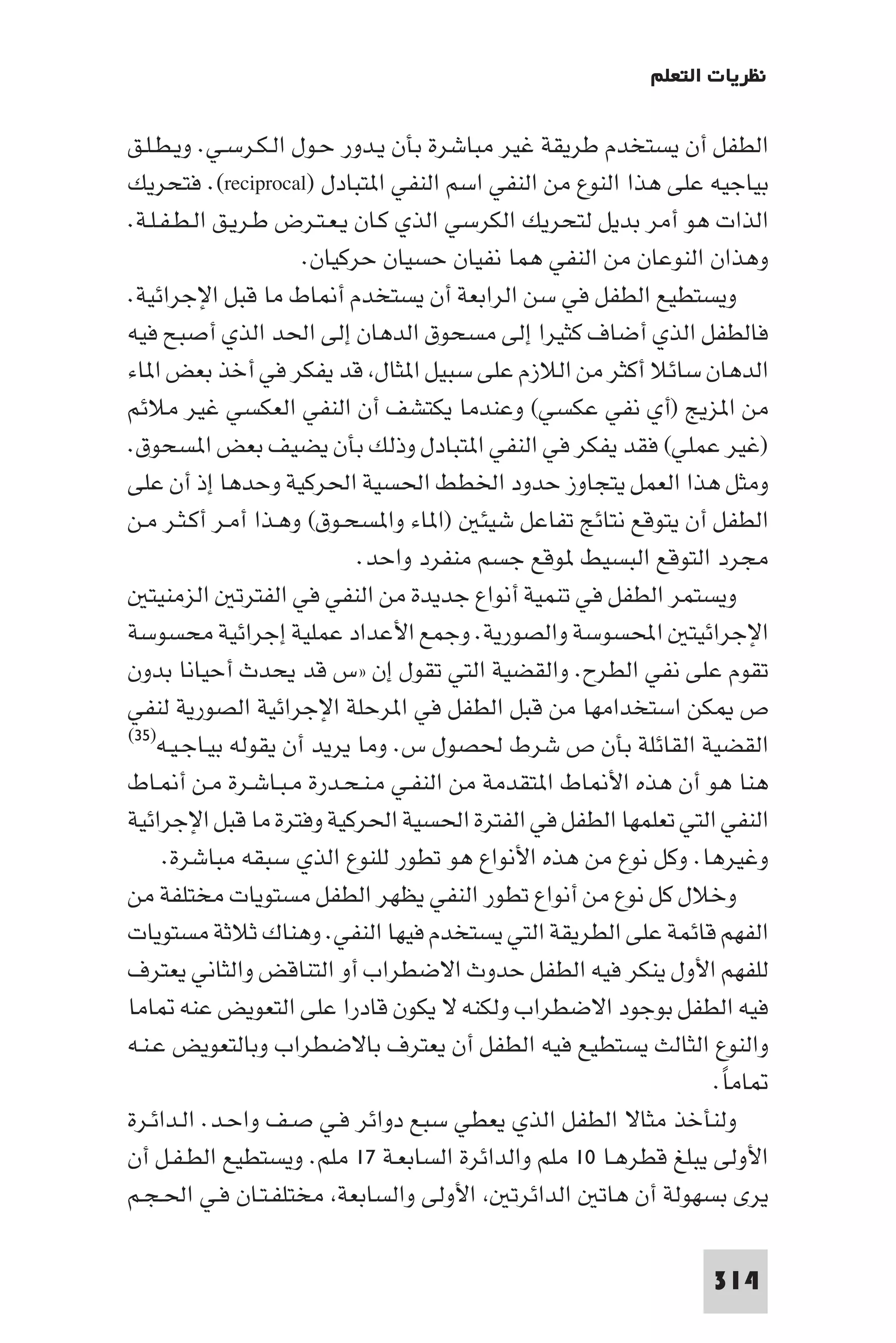 ‫ﻧﻈﺮﻳﺎت اﻟﺘﻌﻠﻢ‬

‫اﻟﻄﻔﻞ أن ﻳﺴﺘﺨﺪم ﻃﺮﻳﻘﺔ ﻏﻴﺮ ﻣﺒﺎﺷﺮة ﺑﺄن ﻳـﺪور ﺣـﻮل اﻟـﻜـﺮﺳـﻲ. وﻳـﻄـﻠـﻖ‬
‫ﺑﻴﺎﺟﻴﻪ ﻋﻠﻰ ﻫﺬا اﻟﻨﻮع ﻣﻦ اﻟﻨﻔﻲ اﺳﻢ اﻟﻨﻔﻲ ا ﺘﺒﺎدل )‪ .(reciprocal‬ﻓﺘﺤﺮﻳﻚ‬
‫اﻟﺬات ﻫﻮ أﻣﺮ ﺑﺪﻳﻞ ﻟﺘﺤﺮﻳﻚ اﻟﻜﺮﺳﻲ اﻟﺬي ﻛـﺎن ﻳـﻌـﺘـﺮض ﻃـﺮﻳـﻖ اﻟـﻄـﻔـﻠـﺔ.‬
                      ‫وﻫﺬان اﻟﻨﻮﻋﺎن ﻣﻦ اﻟﻨﻔﻲ ﻫﻤﺎ ﻧﻔﻴﺎن ﺣﺴﻴﺎن ﺣﺮﻛﻴﺎن.‬
‫وﻳﺴﺘﻄﻴﻊ اﻟﻄﻔﻞ ﻓﻲ ﺳﻦ اﻟﺮاﺑﻌﺔ أن ﻳﺴﺘﺨﺪم أ ﺎط ﻣﺎ ﻗﺒﻞ اﻹﺟﺮاﺋﻴﺔ.‬
‫ﻓﺎﻟﻄﻔﻞ اﻟﺬي أﺿﺎف ﻛﺜﻴﺮا إﻟﻰ ﻣﺴﺤﻮق اﻟﺪﻫﺎن إﻟﻰ اﳊﺪ اﻟﺬي أﺻﺒﺢ ﻓﻴﻪ‬
‫اﻟﺪﻫﺎن ﺳﺎﺋﻼ أﻛﺜﺮ ﻣﻦ اﻟﻼزم ﻋﻠﻰ ﺳﺒﻴﻞ ا ﺜﺎل ﻗﺪ ﻳﻔﻜﺮ ﻓﻲ أﺧﺬ ﺑﻌﺾ ا ﺎء‬
‫ﻣﻦ ا ﺰﻳﺞ )أي ﻧﻔﻲ ﻋﻜﺴﻲ( وﻋﻨﺪﻣﺎ ﻳﻜﺘﺸﻒ أن اﻟﻨﻔﻲ اﻟﻌﻜﺴﻲ ﻏﻴﺮ ﻣﻼﺋﻢ‬
‫)ﻏﻴﺮ ﻋﻤﻠﻲ( ﻓﻘﺪ ﻳﻔﻜﺮ ﻓﻲ اﻟﻨﻔﻲ ا ﺘﺒﺎدل وذﻟﻚ ﺑﺄن ﻳﻀﻴﻒ ﺑﻌﺾ ا ﺴﺤﻮق.‬
‫وﻣﺜﻞ ﻫﺬا اﻟﻌﻤﻞ ﻳﺘﺠﺎوز ﺣﺪود اﳋﻄﻂ اﳊﺴﻴﺔ اﳊﺮﻛﻴﺔ وﺣﺪﻫﺎ إذ أن ﻋﻠﻰ‬
‫اﻟﻄﻔﻞ أن ﻳﺘﻮﻗﻊ ﻧﺘﺎﺋﺞ ﺗﻔﺎﻋﻞ ﺷﻴﺌ )ا ﺎء وا ﺴﺤـﻮق( وﻫـﺬا أﻣـﺮ أﻛـﺜـﺮ ﻣـﻦ‬
                            ‫ﻣﺠﺮد اﻟﺘﻮﻗﻊ اﻟﺒﺴﻴﻂ ﻮﻗﻊ ﺟﺴﻢ ﻣﻨﻔﺮد واﺣﺪ.‬
   ‫وﻳﺴﺘﻤﺮ اﻟﻄﻔﻞ ﻓﻲ ﺗﻨﻤﻴﺔ أﻧﻮاع ﺟﺪﻳﺪة ﻣﻦ اﻟﻨﻔﻲ ﻓﻲ اﻟﻔﺘﺮﺗ اﻟﺰﻣﻨﻴﺘ‬
‫اﻹﺟﺮاﺋﻴﺘ اﶈﺴﻮﺳﺔ واﻟﺼﻮرﻳﺔ. وﺟﻤﻊ اﻷﻋﺪاد ﻋﻤﻠﻴﺔ إﺟﺮاﺋﻴﺔ ﻣﺤﺴﻮﺳﺔ‬
‫ﺗﻘﻮم ﻋﻠﻰ ﻧﻔﻲ اﻟﻄﺮح. واﻟﻘﻀﻴﺔ اﻟﺘﻲ ﺗﻘﻮل إن »س ﻗﺪ ﻳﺤﺪث أﺣﻴﺎﻧﺎ ﺑﺪون‬
‫ص ﻜﻦ اﺳﺘﺨﺪاﻣﻬﺎ ﻣﻦ ﻗﺒﻞ اﻟﻄﻔﻞ ﻓﻲ ا ﺮﺣﻠﺔ اﻹﺟﺮاﺋﻴﺔ اﻟﺼﻮرﻳﺔ ﻟﻨﻔﻲ‬
‫اﻟﻘﻀﻴﺔ اﻟﻘﺎﺋﻠﺔ ﺑﺄن ص ﺷﺮط ﳊﺼﻮل س. وﻣﺎ ﻳﺮﻳﺪ أن ﻳﻘﻮﻟﻪ ﺑﻴـﺎﺟـﻴـﻪ)٥٣(‬

‫ﻫﻨﺎ ﻫﻮ أن ﻫﺬه اﻷ ﺎط ا ﺘﻘﺪﻣﺔ ﻣﻦ اﻟﻨﻔـﻲ ﻣـﻨـﺤـﺪرة ﻣـﺒـﺎﺷـﺮة ﻣـﻦ أ ـﺎط‬
‫اﻟﻨﻔﻲ اﻟﺘﻲ ﺗﻌﻠﻤﻬﺎ اﻟﻄﻔﻞ ﻓﻲ اﻟﻔﺘﺮة اﳊﺴﻴﺔ اﳊﺮﻛﻴﺔ وﻓﺘﺮة ﻣﺎ ﻗﺒﻞ اﻹﺟﺮاﺋﻴﺔ‬
     ‫وﻏﻴﺮﻫﺎ. وﻛﻞ ﻧﻮع ﻣﻦ ﻫﺬه اﻷﻧﻮاع ﻫﻮ ﺗﻄﻮر ﻟﻠﻨﻮع اﻟﺬي ﺳﺒﻘﻪ ﻣﺒﺎﺷﺮة.‬
‫وﺧﻼل ﻛﻞ ﻧﻮع ﻣﻦ أﻧﻮاع ﺗﻄﻮر اﻟﻨﻔﻲ ﻳﻈﻬﺮ اﻟﻄﻔﻞ ﻣﺴﺘﻮﻳﺎت ﻣﺨﺘﻠﻔﺔ ﻣﻦ‬
‫اﻟﻔﻬﻢ ﻗﺎﺋﻤﺔ ﻋﻠﻰ اﻟﻄﺮﻳﻘﺔ اﻟﺘﻲ ﻳﺴﺘﺨﺪم ﻓﻴﻬﺎ اﻟﻨﻔﻲ. وﻫﻨﺎك ﺛﻼﺛﺔ ﻣﺴﺘﻮﻳﺎت‬
‫ﻟﻠﻔﻬﻢ اﻷول ﻳﻨﻜﺮ ﻓﻴﻪ اﻟﻄﻔﻞ ﺣﺪوث اﻻﺿﻄﺮاب أو اﻟﺘﻨﺎﻗﺾ واﻟﺜﺎﻧﻲ ﻳﻌﺘﺮف‬
‫ﻓﻴﻪ اﻟﻄﻔﻞ ﺑﻮﺟﻮد اﻻﺿﻄﺮاب وﻟﻜﻨﻪ ﻻ ﻳﻜﻮن ﻗﺎدرا ﻋﻠﻰ اﻟﺘﻌﻮﻳﺾ ﻋﻨﻪ ﺎﻣﺎ‬
‫واﻟﻨﻮع اﻟﺜﺎﻟﺚ ﻳﺴﺘﻄﻴﻊ ﻓﻴﻪ اﻟﻄﻔﻞ أن ﻳﻌﺘﺮف ﺑﺎﻻﺿﻄﺮاب وﺑﺎﻟﺘﻌﻮﻳﺾ ﻋـﻨـﻪ‬
                                                                ‫ﺎﻣﺎ.‬
                                                                 ‫ً‬
‫وﻟﻨﺄﺧﺬ ﻣﺜﺎﻻ اﻟﻄﻔﻞ اﻟﺬي ﻳﻌﻄﻲ ﺳﺒﻊ دواﺋﺮ ﻓـﻲ ﺻـﻒ واﺣـﺪ. اﻟـﺪاﺋـﺮة‬
‫اﻷوﻟﻰ ﻳﺒﻠﻎ ﻗﻄﺮﻫـﺎ ٠١ ﻣﻠﻢ واﻟﺪاﺋﺮة اﻟﺴﺎﺑﻌـﺔ ٧١ ﻣﻠﻢ. وﻳﺴﺘﻄﻴﻊ اﻟﻄـﻔـﻞ أن‬
‫ﻳﺮى ﺑﺴﻬﻮﻟﺔ أن ﻫﺎﺗ اﻟﺪاﺋﺮﺗ اﻷوﻟﻰ واﻟﺴﺎﺑﻌﺔ ﻣﺨﺘﻠﻔـﺘـﺎن ﻓـﻲ اﳊـﺠـﻢ‬

                                                               ‫413‬
 