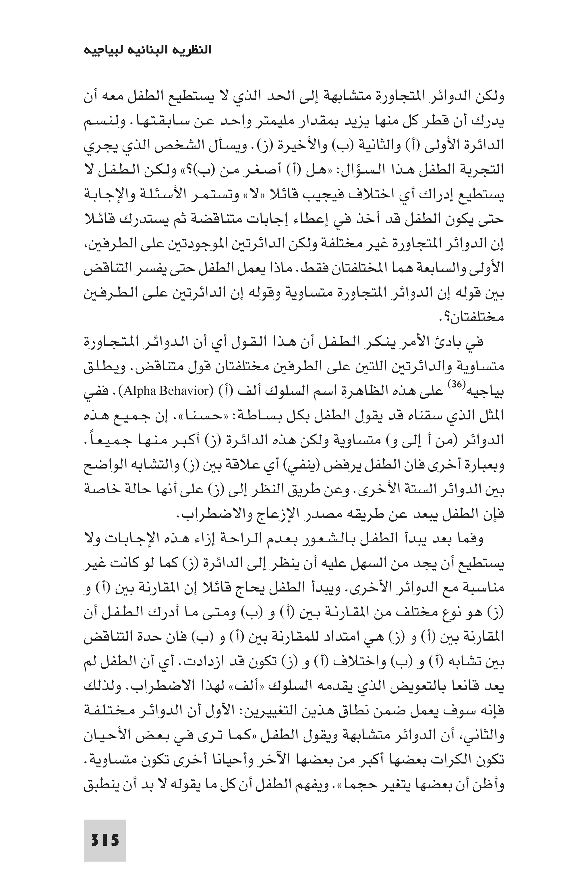 ‫اﻟﻨﻈﺮﻳﺔ اﻟﺒﻨﺎﺋﻴﺔ ﻟﺒﻴﺎﺟﻴﻪ‬

‫وﻟﻜﻦ اﻟﺪواﺋﺮ ا ﺘﺠﺎورة ﻣﺘﺸﺎﺑﻬﺔ إﻟﻰ اﳊﺪ اﻟﺬي ﻻ ﻳﺴﺘﻄﻴﻊ اﻟﻄﻔﻞ ﻣﻌﻪ أن‬
‫ﻳﺪرك أن ﻗﻄﺮ ﻛﻞ ﻣﻨﻬﺎ ﻳﺰﻳﺪ ﻘﺪار ﻣﻠﻴﻤﺘﺮ واﺣـﺪ ﻋـﻦ ﺳـﺎﺑـﻘـﺘـﻬـﺎ. وﻟـﻨـﺴـﻢ‬
‫اﻟﺪاﺋﺮة اﻷوﻟﻰ )أ( واﻟﺜﺎﻧﻴﺔ )ب( واﻷﺧﻴﺮة )ز(. وﻳﺴﺄل اﻟﺸﺨﺺ اﻟﺬي ﻳﺠﺮي‬
‫اﻟﺘﺠﺮﺑﺔ اﻟﻄﻔﻞ ﻫـﺬا اﻟـﺴـﺆال: »ﻫـﻞ )أ( أﺻـﻐـﺮ ﻣـﻦ )ب(?« وﻟـﻜـﻦ اﻟـﻄـﻔـﻞ ﻻ‬
‫ﻳﺴﺘﻄﻴﻊ إدراك أي اﺧﺘﻼف ﻓﻴﺠﻴﺐ ﻗﺎﺋﻼ »ﻻ« وﺗﺴﺘـﻤـﺮ اﻷﺳـﺌـﻠـﺔ واﻹﺟـﺎﺑـﺔ‬
‫ﺣﺘﻰ ﻳﻜﻮن اﻟﻄﻔﻞ ﻗﺪ أﺧﺬ ﻓﻲ إﻋﻄﺎء إﺟﺎﺑﺎت ﻣﺘﻨﺎﻗﻀﺔ ﺛﻢ ﻳﺴﺘﺪرك ﻗﺎﺋـﻼ‬
    ‫إن اﻟﺪواﺋﺮ ا ﺘﺠﺎورة ﻏﻴﺮ ﻣﺨﺘﻠﻔﺔ وﻟﻜﻦ اﻟﺪاﺋﺮﺗ ا ﻮﺟﻮدﺗ ﻋﻠﻰ اﻟﻄﺮﻓ‬
‫اﻷوﻟﻰ واﻟﺴﺎﺑﻌﺔ ﻫﻤﺎ اﺨﻤﻟﺘﻠﻔﺘﺎن ﻓﻘﻂ. ﻣﺎذا ﻳﻌﻤﻞ اﻟﻄﻔﻞ ﺣﺘﻰ ﻳﻔﺴﺮ اﻟﺘﻨﺎﻗﺾ‬
   ‫ﺑ ﻗﻮﻟﻪ إن اﻟﺪواﺋﺮ ا ﺘﺠﺎورة ﻣﺘﺴﺎوﻳﺔ وﻗﻮﻟﻪ إن اﻟﺪاﺋﺮﺗ ﻋﻠـﻰ اﻟـﻄـﺮﻓـ‬
                                                                  ‫ﻣﺨﺘﻠﻔﺘﺎن?.‬
‫ﻓﻲ ﺑﺎد اﻷﻣﺮ ﻳـﻨـﻜـﺮ اﻟـﻄـﻔـﻞ أن ﻫـﺬا اﻟـﻘـﻮل أي أن اﻟـﺪواﺋـﺮ ا ـﺘـﺠـﺎورة‬
‫ﻣﺘﺴﺎوﻳﺔ واﻟﺪاﺋﺮﺗ اﻟﻠﺘ ﻋﻠﻰ اﻟﻄﺮﻓ ﻣﺨﺘﻠﻔﺘﺎن ﻗﻮل ﻣﺘﻨﺎﻗﺾ. وﻳـﻄـﻠـﻖ‬
‫ﺑﻴﺎﺟﻴﻪ)٦٣( ﻋﻠﻰ ﻫﺬه اﻟﻈﺎﻫﺮة اﺳﻢ اﻟﺴﻠﻮك أﻟﻒ )أ( )‪ .(Alpha Behavior‬ﻓﻔﻲ‬
‫ا ﺜﻞ اﻟﺬي ﺳﻘﻨﺎه ﻗﺪ ﻳﻘﻮل اﻟﻄﻔﻞ ﺑﻜـﻞ ﺑـﺴـﺎﻃـﺔ: »ﺣـﺴـﻨـﺎ«. إن ﺟـﻤـﻴـﻊ ﻫـﺬه‬
‫اﻟﺪواﺋﺮ )ﻣﻦ أ إﻟﻰ و( ﻣﺘﺴﺎوﻳﺔ وﻟﻜﻦ ﻫﺬه اﻟﺪاﺋـﺮة )ز( أﻛـﺒـﺮ ﻣـﻨـﻬـﺎ ﺟـﻤـﻴـﻌـﺎ.‬
 ‫ً‬
‫وﺑﻌﺒﺎرة أﺧﺮى ﻓﺎن اﻟﻄﻔﻞ ﻳﺮﻓﺾ )ﻳﻨﻔﻲ( أي ﻋﻼﻗﺔ ﺑ )ز( واﻟﺘﺸﺎﺑﻪ اﻟﻮاﺿﺢ‬
‫ﺑ اﻟﺪواﺋﺮ اﻟﺴﺘﺔ اﻷﺧﺮى. وﻋﻦ ﻃﺮﻳﻖ اﻟﻨﻈﺮ إﻟﻰ )ز( ﻋﻠﻰ أﻧﻬﺎ ﺣﺎﻟﺔ ﺧﺎﺻﺔ‬
                    ‫ﻓﺈن اﻟﻄﻔﻞ ﻳﺒﻌﺪ ﻋﻦ ﻃﺮﻳﻘﻪ ﻣﺼﺪر اﻹزﻋﺎج واﻻﺿﻄﺮاب.‬
‫وﻓﻤﺎ ﺑﻌﺪ ﻳﺒﺪأ اﻟﻄﻔـﻞ ﺑـﺎﻟـﺸـﻌـﻮر ﺑـﻌـﺪم اﻟـﺮاﺣـﺔ إزاء ﻫـﺬه اﻹﺟـﺎﺑـﺎت وﻻ‬
‫ﻳﺴﺘﻄﻴﻊ أن ﻳﺠﺪ ﻣﻦ اﻟﺴﻬﻞ ﻋﻠﻴﻪ أن ﻳﻨﻈﺮ إﻟﻰ اﻟﺪاﺋﺮة )ز( ﻛﻤﺎ ﻟﻮ ﻛﺎﻧﺖ ﻏﻴﺮ‬
‫ﻣﻨﺎﺳﺒﺔ ﻣﻊ اﻟﺪواﺋﺮ اﻷﺧﺮى. وﻳﺒﺪأ اﻟﻄﻔﻞ ﻳﺤﺎج ﻗﺎﺋﻼ إن ا ﻘﺎرﻧﺔ ﺑ )أ( و‬
‫)ز( ﻫﻮ ﻧﻮع ﻣﺨﺘﻠﻒ ﻣﻦ ا ﻘـﺎرﻧـﺔ ﺑـ )أ( و )ب( وﻣـﺘـﻰ ﻣـﺎ أدرك اﻟـﻄـﻔـﻞ أن‬
‫ا ﻘﺎرﻧﺔ ﺑ )أ( و )ز( ﻫﻲ اﻣﺘﺪاد ﻟﻠﻤﻘﺎرﻧﺔ ﺑ )أ( و )ب( ﻓﺎن ﺣﺪة اﻟﺘﻨﺎﻗﺾ‬
‫ﺑ ﺗﺸﺎﺑﻪ )أ( و )ب( واﺧﺘﻼف )أ( و )ز( ﺗﻜﻮن ﻗﺪ ازدادت. أي أن اﻟﻄﻔﻞ ﻟﻢ‬
‫ﻳﻌﺪ ﻗﺎﻧﻌﺎ ﺑﺎﻟﺘﻌﻮﻳﺾ اﻟﺬي ﻳﻘﺪﻣﻪ اﻟﺴﻠﻮك »أﻟﻒ« ﻟﻬﺬا اﻻﺿﻄﺮاب. وﻟﺬﻟﻚ‬
‫ﻓﺈﻧﻪ ﺳﻮف ﻳﻌﻤﻞ ﺿﻤﻦ ﻧﻄﺎق ﻫﺬﻳﻦ اﻟﺘﻐﻴﻴﺮﻳﻦ: اﻷول أن اﻟﺪواﺋـﺮ ﻣـﺨـﺘـﻠـﻔـﺔ‬
‫واﻟﺜﺎﻧﻲ أن اﻟﺪواﺋﺮ ﻣﺘﺸﺎﺑﻬﺔ وﻳﻘﻮل اﻟﻄﻔـﻞ »ﻛـﻤـﺎ ﺗـﺮى ﻓـﻲ ﺑـﻌـﺾ اﻷﺣـﻴـﺎن‬
‫ﺗﻜﻮن اﻟﻜﺮات ﺑﻌﻀﻬﺎ أﻛﺒﺮ ﻣﻦ ﺑﻌﻀﻬﺎ اﻵﺧﺮ وأﺣﻴﺎﻧﺎ أﺧﺮى ﺗﻜﻮن ﻣﺘﺴﺎوﻳﺔ.‬
‫وأﻇﻦ أن ﺑﻌﻀﻬﺎ ﻳﺘﻐﻴﺮ ﺣﺠﻤﺎ«. وﻳﻔﻬﻢ اﻟﻄﻔﻞ أن ﻛﻞ ﻣﺎ ﻳﻘﻮﻟﻪ ﻻ ﺑﺪ أن ﻳﻨﻄﺒﻖ‬

 ‫513‬
 