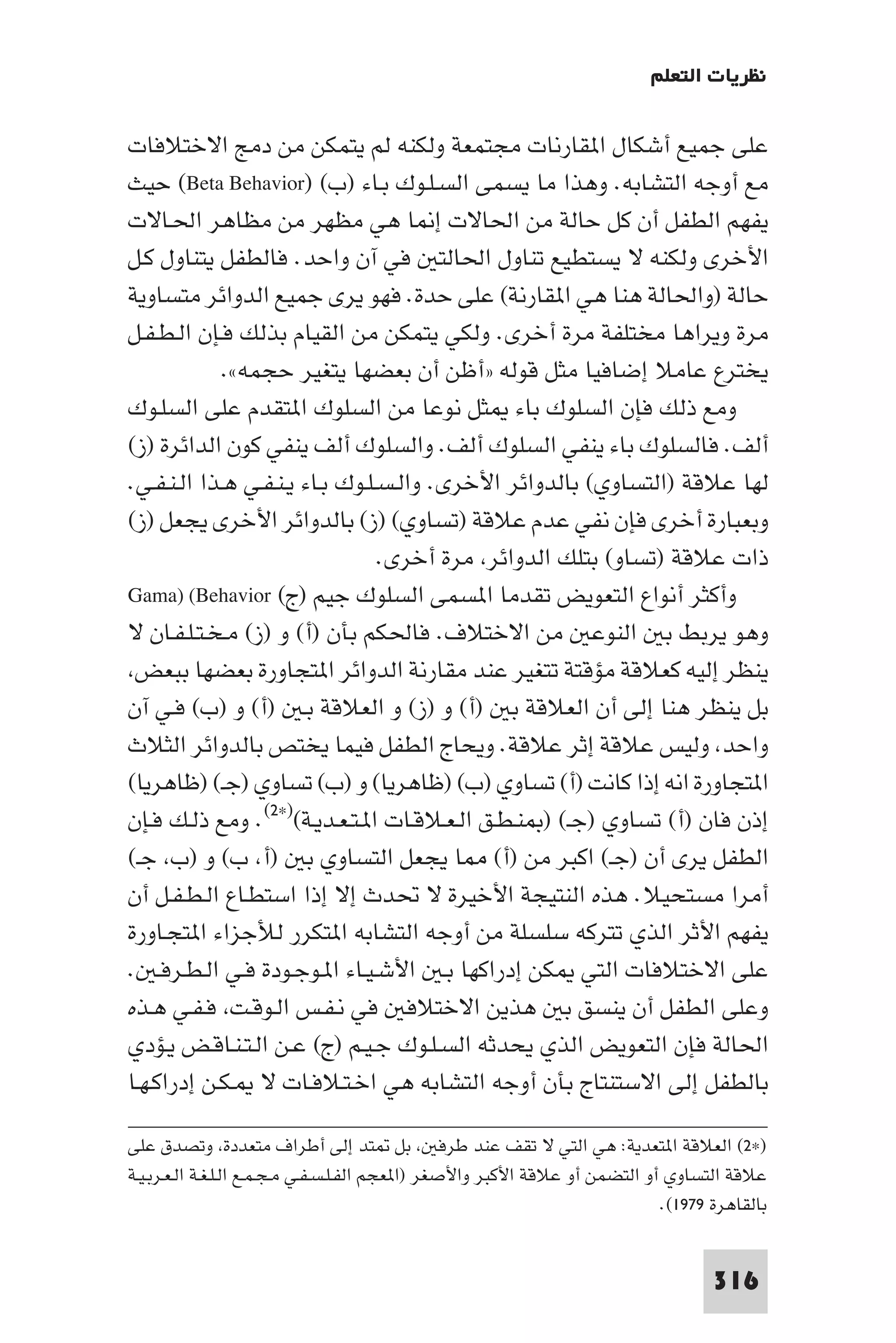 ‫ﻧﻈﺮﻳﺎت اﻟﺘﻌﻠﻢ‬

‫ﻋﻠﻰ ﺟﻤﻴﻊ أﺷﻜﺎل ا ﻘﺎرﻧﺎت ﻣﺠﺘﻤﻌﺔ وﻟﻜﻨﻪ ﻟﻢ ﻳﺘﻤﻜﻦ ﻣﻦ دﻣﺞ اﻻﺧﺘﻼﻓﺎت‬
‫ﻣﻊ أوﺟﻪ اﻟﺘﺸﺎﺑﻪ. وﻫﺬا ﻣﺎ ﻳﺴﻤﻰ اﻟﺴـﻠـﻮك ﺑـﺎء )ب( )‪ (Beta Behavior‬ﺣﻴﺚ‬
‫ﻳﻔﻬﻢ اﻟﻄﻔﻞ أن ﻛﻞ ﺣﺎﻟﺔ ﻣﻦ اﳊﺎﻻت إ ﺎ ﻫﻲ ﻣﻈﻬﺮ ﻣﻦ ﻣﻈﺎﻫﺮ اﳊـﺎﻻت‬
‫اﻷﺧﺮى وﻟﻜﻨﻪ ﻻ ﻳﺴﺘﻄﻴﻊ ﺗﻨﺎول اﳊﺎﻟﺘ ﻓﻲ آن واﺣﺪ. ﻓﺎﻟﻄﻔﻞ ﻳﺘﻨﺎول ﻛـﻞ‬
‫ﺣﺎﻟﺔ )واﳊﺎﻟﺔ ﻫﻨﺎ ﻫﻲ ا ﻘﺎرﻧﺔ( ﻋﻠﻰ ﺣﺪة. ﻓﻬﻮ ﻳﺮى ﺟﻤﻴﻊ اﻟﺪواﺋﺮ ﻣﺘﺴﺎوﻳﺔ‬
‫ﻣﺮة وﻳﺮاﻫﺎ ﻣﺨﺘﻠﻔﺔ ﻣﺮة أﺧﺮى. وﻟﻜﻲ ﻳﺘﻤﻜﻦ ﻣﻦ اﻟﻘﻴﺎم ﺑﺬﻟﻚ ﻓـﺈن اﻟـﻄـﻔـﻞ‬
             ‫ﻳﺨﺘﺮع ﻋﺎﻣﻼ إﺿﺎﻓﻴﺎ ﻣﺜﻞ ﻗﻮﻟﻪ »أﻇﻦ أن ﺑﻌﻀﻬﺎ ﻳﺘﻐﻴﺮ ﺣﺠﻤﻪ«.‬
‫وﻣﻊ ذﻟﻚ ﻓﺈن اﻟﺴﻠﻮك ﺑﺎء ﺜﻞ ﻧﻮﻋﺎ ﻣﻦ اﻟﺴﻠﻮك ا ﺘﻘﺪم ﻋﻠﻰ اﻟﺴﻠـﻮك‬
‫أﻟﻒ. ﻓﺎﻟﺴﻠﻮك ﺑﺎء ﻳﻨﻔﻲ اﻟﺴﻠﻮك أﻟﻒ. واﻟﺴﻠﻮك أﻟﻒ ﻳﻨﻔﻲ ﻛﻮن اﻟﺪاﺋﺮة )ز(‬
‫ﻟﻬﺎ ﻋﻼﻗﺔ )اﻟﺘﺴﺎوي( ﺑﺎﻟﺪواﺋﺮ اﻷﺧﺮى. واﻟـﺴـﻠـﻮك ﺑـﺎء ﻳـﻨـﻔـﻲ ﻫـﺬا اﻟـﻨـﻔـﻲ.‬
‫وﺑﻌﺒﺎرة أﺧﺮى ﻓﺈن ﻧﻔﻲ ﻋﺪم ﻋﻼﻗﺔ )ﺗﺴﺎوي( )ز( ﺑﺎﻟﺪواﺋﺮ اﻷﺧﺮى ﻳﺠﻌﻞ )ز(‬
                                 ‫ذات ﻋﻼﻗﺔ )ﺗﺴﺎو( ﺑﺘﻠﻚ اﻟﺪواﺋﺮ ﻣﺮة أﺧﺮى.‬
‫وأﻛﺜﺮ أﻧﻮاع اﻟﺘﻌﻮﻳﺾ ﺗﻘﺪﻣﺎ ا ﺴﻤﻰ اﻟﺴﻠﻮك ﺟﻴﻢ )ج( ‪Gama) (Behavior‬‬
‫وﻫﻮ ﻳﺮﺑﻂ ﺑ اﻟﻨﻮﻋ ﻣﻦ اﻻﺧﺘﻼف. ﻓﺎﳊﻜﻢ ﺑﺄن )أ( و )ز( ﻣـﺨـﺘـﻠـﻔـﺎن ﻻ‬
 ‫ﻳﻨﻈﺮ إﻟﻴﻪ ﻛﻌﻼﻗﺔ ﻣﺆﻗﺘﺔ ﺗﺘﻐﻴﺮ ﻋﻨﺪ ﻣﻘﺎرﻧﺔ اﻟﺪواﺋﺮ ا ﺘﺠﺎورة ﺑﻌﻀﻬﺎ ﺑﺒﻌﺾ‬
‫ﺑﻞ ﻳﻨﻈﺮ ﻫﻨﺎ إﻟﻰ أن اﻟﻌﻼﻗﺔ ﺑ )أ( و )ز( و اﻟﻌﻼﻗﺔ ﺑـ )أ( و )ب( ﻓـﻲ آن‬
‫واﺣﺪ وﻟﻴﺲ ﻋﻼﻗﺔ إﺛﺮ ﻋﻼﻗﺔ. وﻳﺤﺎج اﻟﻄﻔﻞ ﻓﻴﻤﺎ ﻳﺨﺘﺺ ﺑﺎﻟﺪواﺋﺮ اﻟﺜﻼث‬
‫ا ﺘﺠﺎورة اﻧﻪ إذا ﻛﺎﻧﺖ )أ( ﺗﺴﺎوي )ب( )ﻇﺎﻫﺮﻳﺎ( و )ب( ﺗﺴﺎوي )ﺟـ( )ﻇﺎﻫﺮﻳﺎ(‬
‫إذن ﻓﺎن )أ( ﺗﺴﺎوي )ﺟـ( ) ﻨـﻄـﻖ اﻟـﻌـﻼﻗـﺎت ا ـﺘـﻌـﺪﻳـﺔ()×٢(. وﻣﻊ ذﻟـﻚ ﻓـﺈن‬
‫اﻟﻄﻔﻞ ﻳﺮى أن )ﺟـ( اﻛﺒﺮ ﻣﻦ )أ( ﺎ ﻳﺠﻌﻞ اﻟﺘﺴﺎوي ﺑ )أ ب( و )ب ﺟـ(‬
‫أﻣﺮا ﻣﺴﺘﺤﻴﻼ. ﻫﺬه اﻟﻨﺘﻴﺠﺔ اﻷﺧﻴﺮة ﻻ ﲢﺪث إﻻ إذا اﺳﺘﻄـﺎع اﻟـﻄـﻔـﻞ أن‬
‫ﻳﻔﻬﻢ اﻷﺛﺮ اﻟﺬي ﺗﺘﺮﻛﻪ ﺳﻠﺴﻠﺔ ﻣﻦ أوﺟﻪ اﻟﺘﺸﺎﺑﻪ ا ﺘﻜﺮر ﻟﻸﺟﺰاء ا ﺘﺠـﺎورة‬
‫ﻋﻠﻰ اﻻﺧﺘﻼﻓﺎت اﻟﺘﻲ ﻜﻦ إدراﻛﻬﺎ ﺑـ اﻷﺷـﻴـﺎء ا ـﻮﺟـﻮدة ﻓـﻲ اﻟـﻄـﺮﻓـ .‬
‫وﻋﻠﻰ اﻟﻄﻔﻞ أن ﻳﻨﺴﻖ ﺑ ﻫﺬﻳﻦ اﻻﺧﺘﻼﻓ ﻓﻲ ﻧـﻔـﺲ اﻟـﻮﻗـﺖ ﻓـﻔـﻲ ﻫـﺬه‬
‫اﳊﺎﻟﺔ ﻓﺈن اﻟﺘﻌﻮﻳﺾ اﻟﺬي ﻳﺤﺪﺛﻪ اﻟﺴـﻠـﻮك ﺟـﻴـﻢ )ج( ﻋـﻦ اﻟـﺘـﻨـﺎﻗـﺾ ﻳـﺆدي‬
‫ﺑﺎﻟﻄﻔﻞ إﻟﻰ اﻻﺳﺘﻨﺘﺎج ﺑﺄن أوﺟﻪ اﻟﺘﺸﺎﺑﻪ ﻫﻲ اﺧـﺘـﻼﻓـﺎت ﻻ ـﻜـﻦ إدراﻛـﻬـﺎ‬

‫)×٢( اﻟﻌﻼﻗﺔ ا ﺘﻌﺪﻳﺔ: ﻫﻲ اﻟﺘﻲ ﻻ ﺗﻘﻒ ﻋﻨﺪ ﻃﺮﻓ ﺑﻞ ﺘﺪ إﻟﻰ أﻃﺮاف ﻣﺘﻌﺪدة وﺗﺼﺪق ﻋﻠﻰ‬
‫ﻋﻼﻗﺔ اﻟﺘﺴﺎوي أو اﻟﺘﻀﻤﻦ أو ﻋﻼﻗﺔ اﻷﻛﺒﺮ واﻷﺻﻐﺮ )ا ﻌﺠﻢ اﻟﻔـﻠـﺴـﻔـﻲ ﻣـﺠـﻤـﻊ اﻟـﻠـﻐـﺔ اﻟـﻌـﺮﺑـﻴـﺔ‬
                                                                              ‫ﺑﺎﻟﻘﺎﻫﺮة ٩٧٩١(.‬


                                                                                     ‫613‬
 