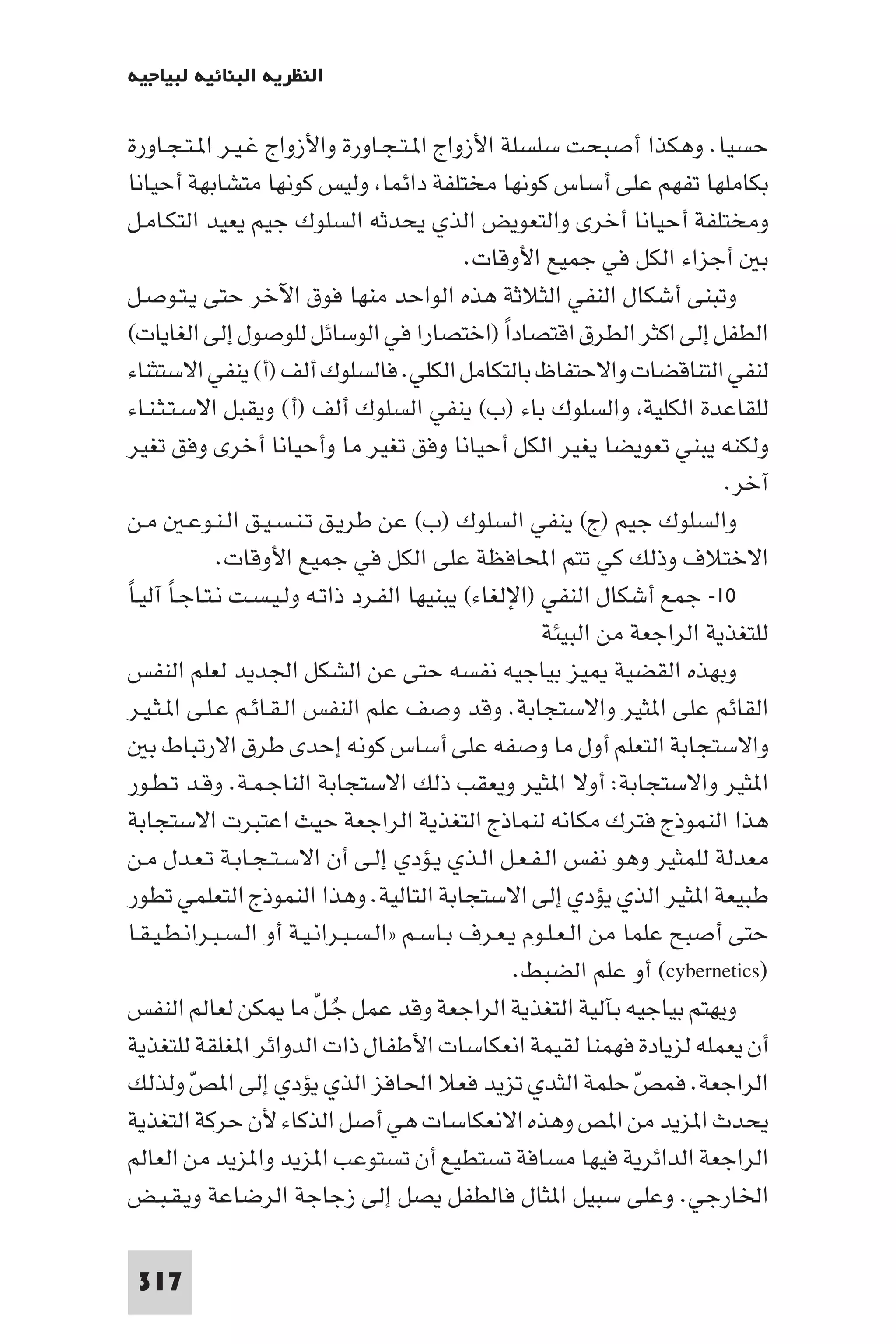 ‫اﻟﻨﻈﺮﻳﺔ اﻟﺒﻨﺎﺋﻴﺔ ﻟﺒﻴﺎﺟﻴﻪ‬

 ‫ﺣﺴﻴﺎ. وﻫﻜﺬا أﺻﺒﺤﺖ ﺳﻠﺴﻠﺔ اﻷزواج ا ـﺘـﺠـﺎورة واﻷزواج ﻏـﻴـﺮ ا ـﺘـﺠـﺎورة‬
 ‫ﺑﻜﺎﻣﻠﻬﺎ ﺗﻔﻬﻢ ﻋﻠﻰ أﺳﺎس ﻛﻮﻧﻬﺎ ﻣﺨﺘﻠﻔﺔ داﺋﻤﺎ وﻟﻴﺲ ﻛﻮﻧﻬﺎ ﻣﺘﺸﺎﺑﻬﺔ أﺣﻴﺎﻧﺎ‬
 ‫وﻣﺨﺘﻠﻔﺔ أﺣﻴﺎﻧﺎ أﺧﺮى واﻟﺘﻌﻮﻳﺾ اﻟﺬي ﻳﺤﺪﺛﻪ اﻟﺴﻠﻮك ﺟﻴﻢ ﻳﻌﻴﺪ اﻟﺘﻜـﺎﻣـﻞ‬
                                              ‫ﺑ أﺟﺰاء اﻟﻜﻞ ﻓﻲ ﺟﻤﻴﻊ اﻷوﻗﺎت.‬
 ‫وﺗﺒﻨﻰ أﺷﻜﺎل اﻟﻨﻔﻲ اﻟﺜﻼﺛﺔ ﻫﺬه اﻟﻮاﺣﺪ ﻣﻨﻬﺎ ﻓﻮق اﻵﺧﺮ ﺣﺘﻰ ﻳـﺘـﻮﺻـﻞ‬
 ‫اﻟﻄﻔﻞ إﻟﻰ اﻛﺜﺮ اﻟﻄﺮق اﻗﺘﺼﺎدا )اﺧﺘﺼﺎرا ﻓﻲ اﻟﻮﺳﺎﺋﻞ ﻟﻠﻮﺻﻮل إﻟﻰ اﻟﻐﺎﻳﺎت(‬
                                                  ‫ً‬
 ‫ﻟﻨﻔﻲ اﻟﺘﻨﺎﻗﻀﺎت واﻻﺣﺘﻔﺎظ ﺑﺎﻟﺘﻜﺎﻣﻞ اﻟﻜﻠﻲ. ﻓﺎﻟﺴﻠﻮك أﻟﻒ )أ( ﻳﻨﻔﻲ اﻻﺳﺘﺜﻨﺎء‬
 ‫ﻟﻠﻘﺎﻋﺪة اﻟﻜﻠﻴﺔ واﻟﺴﻠﻮك ﺑﺎء )ب( ﻳﻨﻔﻲ اﻟﺴﻠﻮك أﻟﻒ )أ( وﻳﻘﺒﻞ اﻻﺳـﺘـﺜـﻨـﺎء‬
 ‫وﻟﻜﻨﻪ ﻳﺒﻨﻲ ﺗﻌﻮﻳﻀﺎ ﻳﻐﻴﺮ اﻟﻜﻞ أﺣﻴﺎﻧﺎ وﻓﻖ ﺗﻐﻴﺮ ﻣﺎ وأﺣﻴﺎﻧﺎ أﺧﺮى وﻓﻖ ﺗﻐﻴﺮ‬
                                                                           ‫آﺧﺮ.‬
 ‫واﻟﺴﻠﻮك ﺟﻴﻢ )ج( ﻳﻨﻔﻲ اﻟﺴﻠﻮك )ب( ﻋﻦ ﻃﺮﻳـﻖ ﺗـﻨـﺴـﻴـﻖ اﻟـﻨـﻮﻋـ ﻣـﻦ‬
              ‫اﻻﺧﺘﻼف وذﻟﻚ ﻛﻲ ﺗﺘﻢ اﶈﺎﻓﻈﺔ ﻋﻠﻰ اﻟﻜﻞ ﻓﻲ ﺟﻤﻴﻊ اﻷوﻗﺎت.‬
‫٠١- ﺟﻤﻊ أﺷﻜﺎل اﻟﻨﻔﻲ )اﻹﻟﻐﺎء( ﻳﺒﻨﻴﻬﺎ اﻟﻔـﺮد ذاﺗـﻪ وﻟـﻴـﺴـﺖ ﻧـﺘـﺎﺟـﺎ آﻟﻴـﺎً‬
        ‫ً‬
                                                       ‫ﻟﻠﺘﻐﺬﻳﺔ اﻟﺮاﺟﻌﺔ ﻣﻦ اﻟﺒﻴﺌﺔ‬
 ‫وﺑﻬﺬه اﻟﻘﻀﻴﺔ ﻴﺰ ﺑﻴﺎﺟﻴﻪ ﻧﻔﺴﻪ ﺣﺘﻰ ﻋﻦ اﻟﺸﻜﻞ اﳉﺪﻳﺪ ﻟﻌﻠﻢ اﻟﻨﻔﺲ‬
 ‫اﻟﻘﺎﺋﻢ ﻋﻠﻰ ا ﺜﻴﺮ واﻻﺳﺘﺠﺎﺑﺔ. وﻗﺪ وﺻﻒ ﻋﻠﻢ اﻟﻨﻔﺲ اﻟـﻘـﺎﺋـﻢ ﻋـﻠـﻰ ا ـﺜـﻴـﺮ‬
    ‫واﻻﺳﺘﺠﺎﺑﺔ اﻟﺘﻌﻠﻢ أول ﻣﺎ وﺻﻔﻪ ﻋﻠﻰ أﺳﺎس ﻛﻮﻧﻪ إﺣﺪى ﻃﺮق اﻻرﺗﺒﺎط ﺑ‬
 ‫ا ﺜﻴﺮ واﻻﺳﺘﺠﺎﺑﺔ: أوﻻ ا ﺜﻴﺮ وﻳﻌﻘﺐ ذﻟﻚ اﻻﺳﺘﺠﺎﺑﺔ اﻟﻨﺎﺟـﻤـﺔ. وﻗـﺪ ﺗـﻄـﻮر‬
 ‫ﻫﺬا اﻟﻨﻤﻮذج ﻓﺘﺮك ﻣﻜﺎﻧﻪ ﻟﻨﻤﺎذج اﻟﺘﻐﺬﻳﺔ اﻟﺮاﺟﻌﺔ ﺣﻴﺚ اﻋﺘﺒﺮت اﻻﺳﺘﺠﺎﺑﺔ‬
 ‫ﻣﻌﺪﻟﺔ ﻟﻠﻤﺜﻴﺮ وﻫﻮ ﻧﻔﺲ اﻟـﻔـﻌـﻞ اﻟـﺬي ﻳـﺆدي إﻟـﻰ أن اﻻﺳـﺘـﺠـﺎﺑـﺔ ﺗـﻌـﺪل ﻣـﻦ‬
 ‫ﻃﺒﻴﻌﺔ ا ﺜﻴﺮ اﻟﺬي ﻳﺆدي إﻟﻰ اﻻﺳﺘﺠﺎﺑﺔ اﻟﺘﺎﻟﻴﺔ. وﻫﺬا اﻟﻨﻤﻮذج اﻟﺘﻌﻠﻤﻲ ﺗﻄﻮر‬
 ‫ﺣﺘﻰ أﺻﺒﺢ ﻋﻠﻤﺎ ﻣﻦ اﻟـﻌـﻠـﻮم ﻳـﻌـﺮف ﺑـﺎﺳـﻢ »اﻟـﺴـﺒـﺮاﻧـﻴـﺔ أو اﻟـﺴـﺒـﺮاﻧـﻄـﻴـﻘـﺎ‬
                                                    ‫)‪ (cybernetics‬أو ﻋﻠﻢ اﻟﻀﺒﻂ.‬
 ‫وﻳﻬﺘﻢ ﺑﻴﺎﺟﻴﻪ ﺑﺂﻟﻴﺔ اﻟﺘﻐﺬﻳﺔ اﻟﺮاﺟﻌﺔ وﻗﺪ ﻋﻤﻞ ﺟـﻞ ﻣﺎ ﻜﻦ ﻟﻌﺎﻟﻢ اﻟﻨﻔﺲ‬
                           ‫ُ ّ‬
 ‫أن ﻳﻌﻤﻠﻪ ﻟﺰﻳﺎدة ﻓﻬﻤﻨﺎ ﻟﻘﻴﻤﺔ اﻧﻌﻜﺎﺳﺎت اﻷﻃﻔﺎل ذات اﻟﺪواﺋﺮ ا ﻐﻠﻘﺔ ﻟﻠﺘﻐﺬﻳﺔ‬
 ‫اﻟﺮاﺟﻌﺔ. ﻓﻤﺺ ﺣﻠﻤﺔ اﻟﺜﺪي ﺗﺰﻳﺪ ﻓﻌﻼ اﳊﺎﻓﺰ اﻟﺬي ﻳﺆدي إﻟﻰ ا ﺺ وﻟﺬﻟﻚ‬
           ‫ّ‬                                                       ‫ّ‬
 ‫ﻳﺤﺪث ا ﺰﻳﺪ ﻣﻦ ا ﺺ وﻫﺬه اﻻﻧﻌﻜﺎﺳﺎت ﻫﻲ أﺻﻞ اﻟﺬﻛﺎء ﻷن ﺣﺮﻛﺔ اﻟﺘﻐﺬﻳﺔ‬
 ‫اﻟﺮاﺟﻌﺔ اﻟﺪاﺋﺮﻳﺔ ﻓﻴﻬﺎ ﻣﺴﺎﻓﺔ ﺗﺴﺘﻄﻴﻊ أن ﺗﺴﺘﻮﻋﺐ ا ﺰﻳﺪ وا ﺰﻳﺪ ﻣﻦ اﻟﻌﺎﻟﻢ‬
 ‫اﳋﺎرﺟﻲ. وﻋﻠﻰ ﺳﺒﻴﻞ ا ﺜﺎل ﻓﺎﻟﻄﻔﻞ ﻳﺼﻞ إﻟﻰ زﺟﺎﺟﺔ اﻟﺮﺿﺎﻋﺔ وﻳـﻘـﺒـﺾ‬

 ‫713‬
 