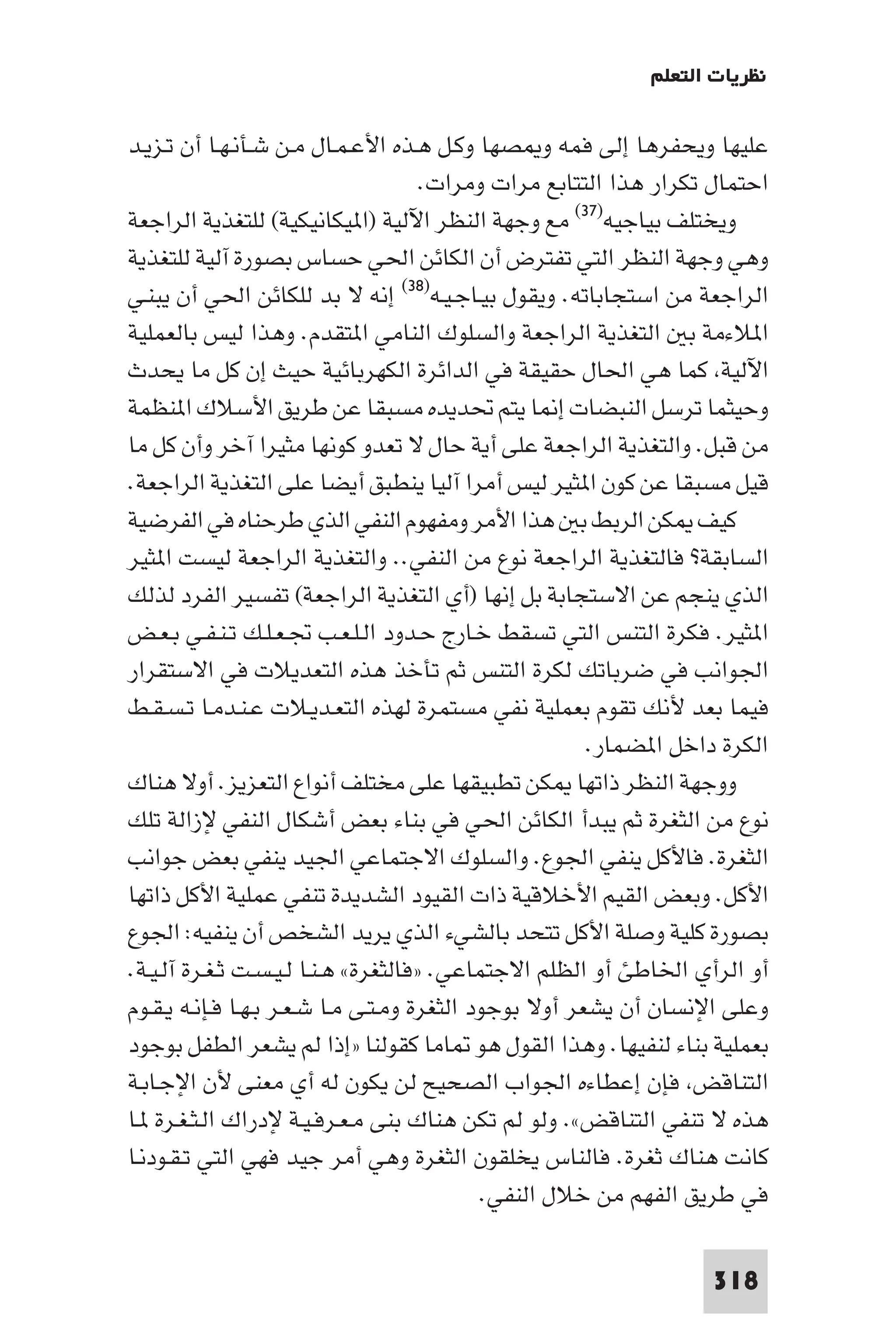 ‫ﻧﻈﺮﻳﺎت اﻟﺘﻌﻠﻢ‬

‫ﻋﻠﻴﻬﺎ وﻳﺤﻔﺮﻫﺎ إﻟﻰ ﻓﻤﻪ و ﺼﻬﺎ وﻛـﻞ ﻫـﺬه اﻷﻋـﻤـﺎل ﻣـﻦ ﺷـﺄﻧـﻬـﺎ أن ﺗـﺰﻳـﺪ‬
                                      ‫اﺣﺘﻤﺎل ﺗﻜﺮار ﻫﺬا اﻟﺘﺘﺎﺑﻊ ﻣﺮات وﻣﺮات.‬
‫وﻳﺨﺘﻠﻒ ﺑﻴﺎﺟﻴﻪ)٧٣( ﻣﻊ وﺟﻬﺔ اﻟﻨﻈﺮ اﻵﻟﻴﺔ )ا ﻴﻜﺎﻧﻴﻜﻴﺔ( ﻟﻠﺘﻐﺬﻳﺔ اﻟﺮاﺟﻌﺔ‬
‫وﻫﻲ وﺟﻬﺔ اﻟﻨﻈﺮ اﻟﺘﻲ ﺗﻔﺘﺮض أن اﻟﻜﺎﺋﻦ اﳊﻲ ﺣﺴﺎس ﺑﺼﻮرة آﻟﻴﺔ ﻟﻠﺘﻐﺬﻳﺔ‬
‫اﻟﺮاﺟﻌﺔ ﻣﻦ اﺳﺘﺠﺎﺑﺎﺗﻪ. وﻳﻘﻮل ﺑﻴـﺎﺟـﻴـﻪ)٨٣( إﻧﻪ ﻻ ﺑﺪ ﻟﻠﻜﺎﺋﻦ اﳊﻲ أن ﻳﺒﻨـﻲ‬
‫ا ﻼءﻣﺔ ﺑ اﻟﺘﻐﺬﻳﺔ اﻟﺮاﺟﻌﺔ واﻟﺴﻠﻮك اﻟﻨﺎﻣﻲ ا ﺘﻘﺪم. وﻫﺬا ﻟﻴﺲ ﺑﺎﻟﻌﻤﻠﻴﺔ‬
‫اﻵﻟﻴﺔ ﻛﻤﺎ ﻫﻲ اﳊﺎل ﺣﻘﻴﻘﺔ ﻓﻲ اﻟﺪاﺋﺮة اﻟﻜﻬﺮﺑﺎﺋﻴﺔ ﺣﻴﺚ إن ﻛﻞ ﻣﺎ ﻳﺤﺪث‬
‫وﺣﻴﺜﻤﺎ ﺗﺮﺳﻞ اﻟﻨﺒﻀﺎت إ ﺎ ﻳﺘﻢ ﲢﺪﻳﺪه ﻣﺴﺒﻘﺎ ﻋﻦ ﻃﺮﻳﻖ اﻷﺳﻼك ا ﻨﻈﻤﺔ‬
‫ﻣﻦ ﻗﺒﻞ. واﻟﺘﻐﺬﻳﺔ اﻟﺮاﺟﻌﺔ ﻋﻠﻰ أﻳﺔ ﺣﺎل ﻻ ﺗﻌﺪو ﻛﻮﻧﻬﺎ ﻣﺜﻴﺮا آﺧﺮ وأن ﻛﻞ ﻣﺎ‬
‫ﻗﻴﻞ ﻣﺴﺒﻘﺎ ﻋﻦ ﻛﻮن ا ﺜﻴﺮ ﻟﻴﺲ أﻣﺮا آﻟﻴﺎ ﻳﻨﻄﺒﻖ أﻳﻀﺎ ﻋﻠﻰ اﻟﺘﻐﺬﻳﺔ اﻟﺮاﺟﻌﺔ.‬
‫ﻛﻴﻒ ﻜﻦ اﻟﺮﺑﻂ ﺑ ﻫﺬا اﻷﻣﺮ وﻣﻔﻬﻮم اﻟﻨﻔﻲ اﻟﺬي ﻃﺮﺣﻨﺎه ﻓﻲ اﻟﻔﺮﺿﻴﺔ‬
‫اﻟﺴﺎﺑﻘﺔ? ﻓﺎﻟﺘﻐﺬﻳﺔ اﻟﺮاﺟﻌﺔ ﻧﻮع ﻣﻦ اﻟﻨﻔﻲ.. واﻟﺘﻐﺬﻳﺔ اﻟﺮاﺟﻌﺔ ﻟﻴﺴﺖ ا ﺜﻴﺮ‬
‫اﻟﺬي ﻳﻨﺠﻢ ﻋﻦ اﻻﺳﺘﺠﺎﺑﺔ ﺑﻞ إﻧﻬﺎ )أي اﻟﺘﻐﺬﻳﺔ اﻟﺮاﺟﻌﺔ( ﺗﻔﺴﻴﺮ اﻟﻔﺮد ﻟﺬﻟﻚ‬
‫ا ﺜﻴﺮ. ﻓﻜﺮة اﻟﺘﻨﺲ اﻟﺘﻲ ﺗﺴﻘﻂ ﺧـﺎرج ﺣـﺪود اﻟـﻠـﻌـﺐ ﲡـﻌـﻠـﻚ ﺗـﻨـﻔـﻲ ﺑـﻌـﺾ‬
‫اﳉﻮاﻧﺐ ﻓﻲ ﺿﺮﺑﺎﺗﻚ ﻟﻜﺮة اﻟﺘﻨﺲ ﺛﻢ ﺗﺄﺧﺬ ﻫﺬه اﻟﺘﻌﺪﻳﻼت ﻓﻲ اﻻﺳﺘﻘﺮار‬
‫ﻓﻴﻤﺎ ﺑﻌﺪ ﻷﻧﻚ ﺗﻘﻮم ﺑﻌﻤﻠﻴﺔ ﻧﻔﻲ ﻣﺴﺘﻤﺮة ﻟﻬﺬه اﻟﺘﻌـﺪﻳـﻼت ﻋـﻨـﺪﻣـﺎ ﺗـﺴـﻘـﻂ‬
                                                        ‫اﻟﻜﺮة داﺧﻞ ا ﻀﻤﺎر.‬
‫ووﺟﻬﺔ اﻟﻨﻈﺮ ذاﺗﻬﺎ ﻜﻦ ﺗﻄﺒﻴﻘﻬﺎ ﻋﻠﻰ ﻣﺨﺘﻠﻒ أﻧﻮاع اﻟﺘﻌﺰﻳﺰ. أوﻻ ﻫﻨﺎك‬
‫ﻧﻮع ﻣﻦ اﻟﺜﻐﺮة ﺛﻢ ﻳﺒﺪأ اﻟﻜﺎﺋﻦ اﳊﻲ ﻓﻲ ﺑﻨﺎء ﺑﻌﺾ أﺷﻜﺎل اﻟﻨﻔﻲ ﻹزاﻟﺔ ﺗﻠﻚ‬
‫اﻟﺜﻐﺮة. ﻓﺎﻷﻛﻞ ﻳﻨﻔﻲ اﳉﻮع. واﻟﺴﻠﻮك اﻻﺟﺘﻤﺎﻋﻲ اﳉﻴﺪ ﻳﻨﻔﻲ ﺑﻌﺾ ﺟﻮاﻧﺐ‬
‫اﻷﻛﻞ. وﺑﻌﺾ اﻟﻘﻴﻢ اﻷﺧﻼﻗﻴﺔ ذات اﻟﻘﻴﻮد اﻟﺸﺪﻳﺪة ﺗﻨﻔﻲ ﻋﻤﻠﻴﺔ اﻷﻛﻞ ذاﺗﻬﺎ‬
‫ﺑﺼﻮرة ﻛﻠﻴﺔ وﺻﻠﺔ اﻷﻛﻞ ﺗﺘﺤﺪ ﺑﺎﻟﺸﻲء اﻟﺬي ﻳﺮﻳﺪ اﻟﺸﺨﺺ أن ﻳﻨﻔﻴﻪ: اﳉﻮع‬
‫أو اﻟﺮأي اﳋﺎﻃﺊ أو اﻟﻈﻠﻢ اﻻﺟﺘﻤﺎﻋﻲ. »ﻓﺎﻟﺜﻐﺮة« ﻫـﻨـﺎ ﻟـﻴـﺴـﺖ ﺛـﻐـﺮة آﻟـﻴـﺔ.‬
‫وﻋﻠﻰ اﻹﻧﺴﺎن أن ﻳﺸﻌﺮ أوﻻ ﺑﻮﺟﻮد اﻟﺜﻐﺮة وﻣـﺘـﻰ ﻣـﺎ ﺷـﻌـﺮ ﺑـﻬـﺎ ﻓـﺈﻧـﻪ ﻳـﻘـﻮم‬
‫ﺑﻌﻤﻠﻴﺔ ﺑﻨﺎء ﻟﻨﻔﻴﻬﺎ. وﻫﺬا اﻟﻘﻮل ﻫﻮ ﺎﻣﺎ ﻛﻘﻮﻟﻨﺎ »إذا ﻟﻢ ﻳﺸﻌﺮ اﻟﻄﻔﻞ ﺑﻮﺟﻮد‬
‫اﻟﺘﻨﺎﻗﺾ ﻓﺈن إﻋﻄﺎءه اﳉﻮاب اﻟﺼﺤﻴﺢ ﻟﻦ ﻳﻜﻮن ﻟﻪ أي ﻣﻌﻨﻰ ﻷن اﻹﺟـﺎﺑـﺔ‬
‫ﻫﺬه ﻻ ﺗﻨﻔﻲ اﻟﺘﻨﺎﻗﺾ«. وﻟﻮ ﻟﻢ ﺗﻜﻦ ﻫﻨﺎك ﺑﻨﻰ ﻣـﻌـﺮﻓـﻴـﺔ ﻹدراك اﻟـﺜـﻐـﺮة ـﺎ‬
‫ﻛﺎﻧﺖ ﻫﻨﺎك ﺛﻐﺮة. ﻓﺎﻟﻨﺎس ﻳﺨﻠﻘﻮن اﻟﺜﻐﺮة وﻫﻲ أﻣﺮ ﺟﻴﺪ ﻓﻬﻲ اﻟﺘﻲ ﺗـﻘـﻮدﻧـﺎ‬
                                             ‫ﻓﻲ ﻃﺮﻳﻖ اﻟﻔﻬﻢ ﻣﻦ ﺧﻼل اﻟﻨﻔﻲ.‬

                                                                   ‫813‬
 