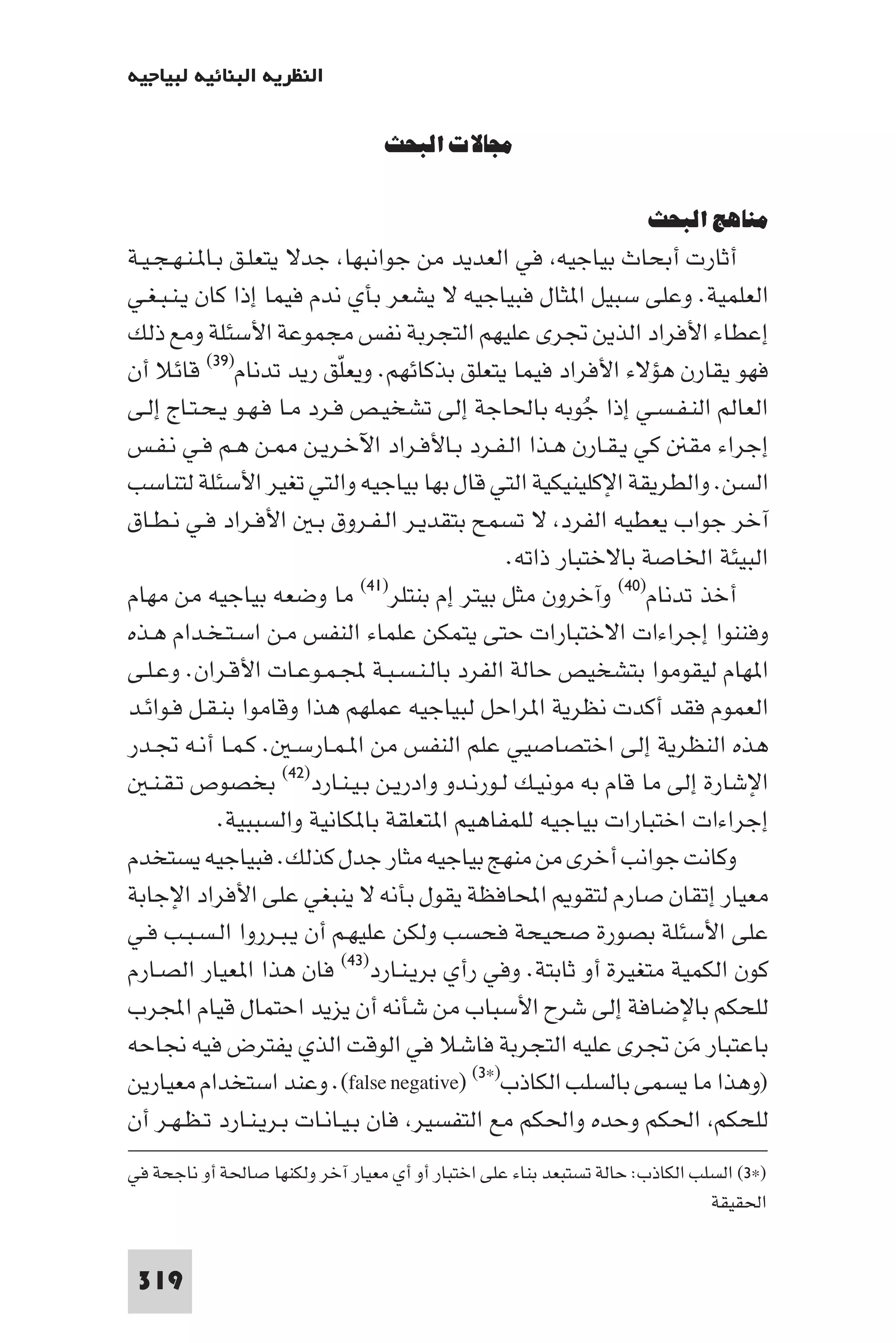 ‫اﻟﻨﻈﺮﻳﺔ اﻟﺒﻨﺎﺋﻴﺔ ﻟﺒﻴﺎﺟﻴﻪ‬

                                  ‫ﻣﺠﺎﻻت اﻟﺒﺤﺚ‬

                                                                     ‫ﻣﻨﺎﻫﺞ اﻟﺒﺤﺚ‬
‫أﺛﺎرت أﺑﺤﺎث ﺑﻴﺎﺟﻴﻪ ﻓﻲ اﻟﻌﺪﻳﺪ ﻣﻦ ﺟﻮاﻧﺒﻬﺎ ﺟﺪﻻ ﻳﺘﻌﻠـﻖ ﺑـﺎ ـﻨـﻬـﺠـﻴـﺔ‬
‫اﻟﻌﻠﻤﻴﺔ. وﻋﻠﻰ ﺳﺒﻴﻞ ا ﺜﺎل ﻓﺒﻴﺎﺟﻴﻪ ﻻ ﻳﺸﻌﺮ ﺑﺄي ﻧﺪم ﻓﻴﻤﺎ إذا ﻛﺎن ﻳـﻨـﺒـﻐـﻲ‬
‫إﻋﻄﺎء اﻷﻓﺮاد اﻟﺬﻳﻦ ﲡﺮى ﻋﻠﻴﻬﻢ اﻟﺘﺠﺮﺑﺔ ﻧﻔﺲ ﻣﺠﻤﻮﻋﺔ اﻷﺳﺌﻠﺔ وﻣﻊ ذﻟﻚ‬
‫ﻓﻬﻮ ﻳﻘﺎرن ﻫﺆﻻء اﻷﻓﺮاد ﻓﻴﻤﺎ ﻳﺘﻌﻠﻖ ﺑﺬﻛﺎﺋﻬﻢ. وﻳﻌﻠﻖ رﻳﺪ ﺗﺪﻧﺎم)٩٣( ﻗﺎﺋﻼ أن‬
                            ‫ّ‬
‫اﻟﻌﺎﻟﻢ اﻟﻨـﻔـﺴـﻲ إذا ﺟﻮﺑﻪ ﺑﺎﳊﺎﺟﺔ إﻟﻰ ﺗﺸﺨﻴـﺺ ﻓـﺮد ﻣـﺎ ﻓـﻬـﻮ ﻳـﺤـﺘـﺎج إﻟـﻰ‬
                                                          ‫ُ‬
‫إﺟﺮاء ﻣﻘ ﻛﻲ ﻳـﻘـﺎرن ﻫـﺬا اﻟـﻔـﺮد ﺑـﺎﻷﻓـﺮاد اﻵﺧـﺮﻳـﻦ ـﻦ ﻫـﻢ ﻓـﻲ ﻧـﻔـﺲ‬
‫اﻟﺴﻦ. واﻟﻄﺮﻳﻘﺔ اﻹﻛﻠﻴﻨﻴﻜﻴﺔ اﻟﺘﻲ ﻗﺎل ﺑﻬﺎ ﺑﻴﺎﺟﻴﻪ واﻟﺘﻲ ﺗﻐﻴﺮ اﻷﺳﺌﻠﺔ ﻟﺘﻨﺎﺳﺐ‬
‫آﺧﺮ ﺟﻮاب ﻳﻌﻄﻴﻪ اﻟﻔﺮد ﻻ ﺗﺴﻤﺢ ﺑﺘﻘﺪﻳـﺮ اﻟـﻔـﺮوق ﺑـ اﻷﻓـﺮاد ﻓـﻲ ﻧـﻄـﺎق‬
                                                 ‫اﻟﺒﻴﺌﺔ اﳋﺎﺻﺔ ﺑﺎﻻﺧﺘﺒﺎر ذاﺗﻪ.‬
‫ﻣﺎ وﺿﻌﻪ ﺑﻴﺎﺟﻴﻪ ﻣﻦ ﻣﻬﺎم‬         ‫أﺧﺬ ﺗﺪﻧﺎم)٠٤( وآﺧﺮون ﻣﺜﻞ ﺑﻴﺘﺮ إم ﺑﻨﺘﻠﺮ)١٤(‬

‫وﻓﻨﻨﻮا إﺟﺮاءات اﻻﺧﺘﺒﺎرات ﺣﺘﻰ ﻳﺘﻤﻜﻦ ﻋﻠﻤﺎء اﻟﻨﻔﺲ ﻣـﻦ اﺳـﺘـﺨـﺪام ﻫـﺬه‬
‫ا ﻬﺎم ﻟﻴﻘﻮﻣﻮا ﺑﺘﺸﺨﻴﺺ ﺣﺎﻟﺔ اﻟﻔﺮد ﺑﺎﻟـﻨـﺴـﺒـﺔ ﺠﻤﻟـﻤـﻮﻋـﺎت اﻷﻗـﺮان. وﻋـﻠـﻰ‬
‫اﻟﻌﻤﻮم ﻓﻘﺪ أﻛﺪت ﻧﻈﺮﻳﺔ ا ﺮاﺣﻞ ﻟﺒﻴﺎﺟﻴﻪ ﻋﻤﻠﻬﻢ ﻫﺬا وﻗﺎﻣﻮا ﺑﻨـﻘـﻞ ﻓـﻮاﺋـﺪ‬
‫ﻫﺬه اﻟﻨﻈﺮﻳﺔ إﻟﻰ اﺧﺘﺼﺎﺻﻴﻲ ﻋﻠﻢ اﻟﻨﻔﺲ ﻣﻦ ا ـﻤـﺎرﺳـ . ﻛـﻤـﺎ أﻧـﻪ ﲡـﺪر‬
   ‫اﻹﺷﺎرة إﻟﻰ ﻣﺎ ﻗﺎم ﺑﻪ ﻣﻮﻧﻴـﻚ ﻟـﻮرﻧـﺪو وادرﻳـﻦ ﺑـﻴـﻨـﺎرد)٢٤( ﺑﺨﺼﻮص ﺗـﻘـﻨـ‬
             ‫إﺟﺮاءات اﺧﺘﺒﺎرات ﺑﻴﺎﺟﻴﻪ ﻟﻠﻤﻔﺎﻫﻴﻢ ا ﺘﻌﻠﻘﺔ ﺑﺎ ﻜﺎﻧﻴﺔ واﻟﺴﺒﺒﻴﺔ.‬
‫وﻛﺎﻧﺖ ﺟﻮاﻧﺐ أﺧﺮى ﻣﻦ ﻣﻨﻬﺞ ﺑﻴﺎﺟﻴﻪ ﻣﺜﺎر ﺟﺪل ﻛﺬﻟﻚ. ﻓﺒﻴﺎﺟﻴﻪ ﻳﺴﺘﺨﺪم‬
‫ﻣﻌﻴﺎر إﺗﻘﺎن ﺻﺎرم ﻟﺘﻘﻮ اﶈﺎﻓﻈﺔ ﻳﻘﻮل ﺑﺄﻧﻪ ﻻ ﻳﻨﺒﻐﻲ ﻋﻠﻰ اﻷﻓﺮاد اﻹﺟﺎﺑﺔ‬
‫ﻋﻠﻰ اﻷﺳﺌﻠﺔ ﺑﺼﻮرة ﺻﺤﻴﺤﺔ ﻓﺤﺴﺐ وﻟﻜﻦ ﻋﻠﻴﻬـﻢ أن ﻳـﺒـﺮروا اﻟـﺴـﺒـﺐ ﻓـﻲ‬
‫ﻛﻮن اﻟﻜﻤﻴﺔ ﻣﺘﻐﻴﺮة أو ﺛﺎﺑﺘﺔ. وﻓﻲ رأي ﺑﺮﻳـﻨـﺎرد)٣٤( ﻓﺎن ﻫﺬا ا ﻌﻴﺎر اﻟﺼـﺎرم‬
‫ﻟﻠﺤﻜﻢ ﺑﺎﻹﺿﺎﻓﺔ إﻟﻰ ﺷﺮح اﻷﺳﺒﺎب ﻣﻦ ﺷﺄﻧﻪ أن ﻳﺰﻳﺪ اﺣﺘﻤﺎل ﻗﻴﺎم اﺠﻤﻟﺮب‬
‫ﺑﺎﻋﺘﺒﺎر ﻣﻦ ﲡﺮى ﻋﻠﻴﻪ اﻟﺘﺠﺮﺑﺔ ﻓﺎﺷﻼ ﻓﻲ اﻟﻮﻗﺖ اﻟﺬي ﻳﻔﺘﺮض ﻓﻴﻪ ﳒﺎﺣﻪ‬        ‫َ‬
‫)وﻫﺬا ﻣﺎ ﻳﺴﻤﻰ ﺑﺎﻟﺴﻠﺐ اﻟﻜﺎذب)×٣( )‪ .(false negative‬وﻋﻨﺪ اﺳﺘﺨﺪام ﻣﻌﻴﺎرﻳﻦ‬
‫ﻟﻠﺤﻜﻢ اﳊﻜﻢ وﺣﺪه واﳊﻜﻢ ﻣﻊ اﻟﺘﻔﺴﻴﺮ ﻓﺎن ﺑـﻴـﺎﻧـﺎت ﺑـﺮﻳـﻨـﺎرد ﺗـﻈـﻬـﺮ أن‬
‫)×٣( اﻟﺴﻠﺐ اﻟﻜﺎذب: ﺣﺎﻟﺔ ﺗﺴﺘﺒﻌﺪ ﺑﻨﺎء ﻋﻠﻰ اﺧﺘﺒﺎر أو أي ﻣﻌﻴﺎر آﺧﺮ وﻟﻜﻨﻬﺎ ﺻﺎﳊﺔ أو ﻧﺎﺟﺤﺔ ﻓﻲ‬
                                                                              ‫اﳊﻘﻴﻘﺔ‬


 ‫913‬
 