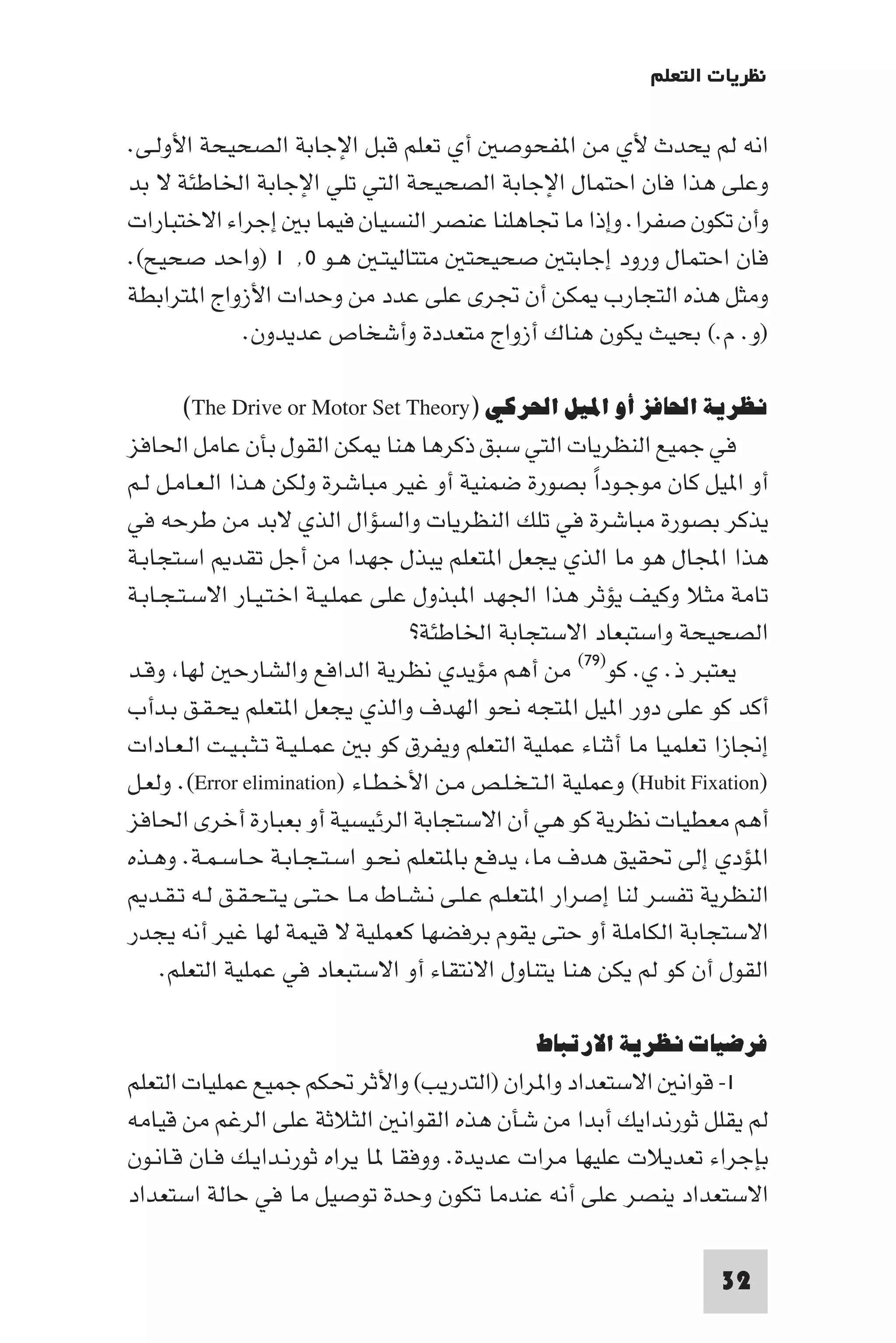 ‫ﻧﻈﺮﻳﺎت اﻟﺘﻌﻠﻢ‬

‫اﻧﻪ ﻟﻢ ﻳﺤﺪث ﻷي ﻣﻦ ا ﻔﺤﻮﺻ أي ﺗﻌﻠﻢ ﻗﺒﻞ اﻹﺟﺎﺑﺔ اﻟﺼﺤﻴﺤﺔ اﻷوﻟـﻰ.‬
‫وﻋﻠﻰ ﻫﺬا ﻓﺎن اﺣﺘﻤﺎل اﻹﺟﺎﺑﺔ اﻟﺼﺤﻴﺤﺔ اﻟﺘﻲ ﺗﻠﻲ اﻹﺟﺎﺑﺔ اﳋﺎﻃﺌﺔ ﻻ ﺑﺪ‬
‫وأن ﺗﻜﻮن ﺻﻔﺮا. وإذا ﻣﺎ ﲡﺎﻫﻠﻨﺎ ﻋﻨﺼﺮ اﻟﻨﺴﻴﺎن ﻓﻴﻤﺎ ﺑ إﺟﺮاء اﻻﺧﺘﺒﺎرات‬
‫ﻓﺎن اﺣﺘﻤﺎل ورود إﺟﺎﺑﺘ ﺻﺤﻴﺤﺘ ﻣﺘﺘﺎﻟﻴﺘـ ﻫـﻮ ٠٬ ١ )واﺣﺪ ﺻﺤﻴﺢ(.‬
‫وﻣﺜﻞ ﻫﺬه اﻟﺘﺠﺎرب ﻜﻦ أن ﲡﺮى ﻋﻠﻰ ﻋﺪد ﻣﻦ وﺣﺪات اﻷزواج ا ﺘﺮاﺑﻄﺔ‬
            ‫)و. م.( ﺑﺤﻴﺚ ﻳﻜﻮن ﻫﻨﺎك أزواج ﻣﺘﻌﺪدة وأﺷﺨﺎص ﻋﺪﻳﺪون.‬

      ‫ﻧﻈﺮﻳﺔ اﳊﺎﻓﺰ أو اﳌﻴﻞ اﳊﺮﻛﻲ )‪(The Drive or Motor Set Theory‬‬
‫ﻓﻲ ﺟﻤﻴﻊ اﻟﻨﻈﺮﻳﺎت اﻟﺘﻲ ﺳﺒﻖ ذﻛﺮﻫﺎ ﻫﻨﺎ ﻜﻦ اﻟﻘﻮل ﺑﺄن ﻋﺎﻣﻞ اﳊﺎﻓﺰ‬
‫أو ا ﻴﻞ ﻛﺎن ﻣﻮﺟـﻮدا ﺑﺼﻮرة ﺿﻤﻨﻴﺔ أو ﻏﻴﺮ ﻣﺒﺎﺷﺮة وﻟﻜﻦ ﻫـﺬا اﻟـﻌـﺎﻣـﻞ ﻟـﻢ‬
                                                          ‫ً‬
‫ﻳﺬﻛﺮ ﺑﺼﻮرة ﻣﺒﺎﺷﺮة ﻓﻲ ﺗﻠﻚ اﻟﻨﻈﺮﻳﺎت واﻟﺴﺆال اﻟﺬي ﻻﺑﺪ ﻣﻦ ﻃﺮﺣﻪ ﻓﻲ‬
‫ﻫﺬا اﺠﻤﻟﺎل ﻫﻮ ﻣﺎ اﻟﺬي ﻳﺠﻌﻞ ا ﺘﻌﻠﻢ ﻳﺒﺬل ﺟﻬﺪا ﻣﻦ أﺟﻞ ﺗﻘﺪ اﺳﺘﺠﺎﺑـﺔ‬
‫ﺗﺎﻣﺔ ﻣﺜﻼ وﻛﻴﻒ ﻳﺆﺛﺮ ﻫﺬا اﳉﻬﺪ ا ﺒﺬول ﻋﻠﻰ ﻋﻤﻠـﻴـﺔ اﺧـﺘـﻴـﺎر اﻻﺳـﺘـﺠـﺎﺑـﺔ‬
                                    ‫اﻟﺼﺤﻴﺤﺔ واﺳﺘﺒﻌﺎد اﻻﺳﺘﺠﺎﺑﺔ اﳋﺎﻃﺌﺔ?‬
‫ﻳﻌﺘﺒﺮ ذ. ي. ﻛﻮ)٩٧( ﻣﻦ أﻫﻢ ﻣﺆﻳﺪي ﻧﻈﺮﻳﺔ اﻟﺪاﻓﻊ واﻟﺸﺎرﺣ ﻟﻬﺎ وﻗـﺪ‬
‫أﻛﺪ ﻛﻮ ﻋﻠﻰ دور ا ﻴﻞ ا ﺘﺠﻪ ﻧﺤﻮ اﻟﻬﺪف واﻟﺬي ﻳﺠﻌﻞ ا ﺘﻌﻠﻢ ﻳﺤـﻘـﻖ ﺑـﺪأب‬
‫إﳒﺎزا ﺗﻌﻠﻤﻴﺎ ﻣﺎ أﺛﻨﺎء ﻋﻤﻠﻴﺔ اﻟﺘﻌﻠﻢ وﻳﻔﺮق ﻛﻮ ﺑ ﻋﻤـﻠـﻴـﺔ ﺗـﺜـﺒـﻴـﺖ اﻟـﻌـﺎدات‬
‫)‪ (Hubit Fixation‬وﻋﻤﻠﻴﺔ اﻟـﺘـﺨـﻠـﺺ ﻣـﻦ اﻷﺧـﻄـﺎء )‪ .(Error elimination‬وﻟﻌـﻞ‬
‫أﻫﻢ ﻣﻌﻄﻴﺎت ﻧﻈﺮﻳﺔ ﻛﻮ ﻫﻲ أن اﻻﺳﺘﺠﺎﺑﺔ اﻟﺮﺋﻴﺴﻴﺔ أو ﺑﻌﺒﺎرة أﺧﺮى اﳊﺎﻓﺰ‬
‫ا ﺆدي إﻟﻰ ﲢﻘﻴﻖ ﻫﺪف ﻣﺎ ﻳﺪﻓﻊ ﺑﺎ ﺘﻌﻠﻢ ﻧﺤـﻮ اﺳـﺘـﺠـﺎﺑـﺔ ﺣـﺎﺳـﻤـﺔ. وﻫـﺬه‬
   ‫اﻟﻨﻈﺮﻳﺔ ﺗﻔﺴﺮ ﻟﻨﺎ إﺻﺮار ا ﺘﻌﻠـﻢ ﻋـﻠـﻰ ﻧـﺸـﺎط ﻣـﺎ ﺣـﺘـﻰ ﻳـﺘـﺤـﻘـﻖ ﻟـﻪ ﺗـﻘـﺪ‬
‫اﻻﺳﺘﺠﺎﺑﺔ اﻟﻜﺎﻣﻠﺔ أو ﺣﺘﻰ ﻳﻘﻮم ﺑﺮﻓﻀﻬﺎ ﻛﻌﻤﻠﻴﺔ ﻻ ﻗﻴﻤﺔ ﻟﻬﺎ ﻏﻴﺮ أﻧﻪ ﻳﺠﺪر‬
     ‫اﻟﻘﻮل أن ﻛﻮ ﻟﻢ ﻳﻜﻦ ﻫﻨﺎ ﻳﺘﻨﺎول اﻻﻧﺘﻘﺎء أو اﻻﺳﺘﺒﻌﺎد ﻓﻲ ﻋﻤﻠﻴﺔ اﻟﺘﻌﻠﻢ.‬

                                                ‫ﻓﺮﺿﻴﺎت ﻧﻈﺮﻳﺔ اﻻرﺗﺒﺎط‬
‫١- ﻗﻮاﻧ اﻻﺳﺘﻌﺪاد وا ﺮان )اﻟﺘﺪرﻳﺐ( واﻷﺛﺮ ﲢﻜﻢ ﺟﻤﻴﻊ ﻋﻤﻠﻴﺎت اﻟﺘﻌﻠﻢ‬
‫ﻟﻢ ﻳﻘﻠﻞ ﺛﻮرﻧﺪاﻳﻚ أﺑﺪا ﻣﻦ ﺷﺄن ﻫﺬه اﻟﻘﻮاﻧ اﻟﺜﻼﺛﺔ ﻋﻠﻰ اﻟﺮﻏﻢ ﻣﻦ ﻗﻴﺎﻣﻪ‬
‫ﺑﺈﺟﺮاء ﺗﻌﺪﻳﻼت ﻋﻠﻴﻬﺎ ﻣﺮات ﻋﺪﻳﺪة. ووﻓﻘﺎ ﺎ ﻳﺮاه ﺛﻮرﻧـﺪاﻳـﻚ ﻓـﺎن ﻗـﺎﻧـﻮن‬
‫اﻻﺳﺘﻌﺪاد ﻳﻨﺼﺮ ﻋﻠﻰ أﻧﻪ ﻋﻨﺪﻣﺎ ﺗﻜﻮن وﺣﺪة ﺗﻮﺻﻴﻞ ﻣﺎ ﻓﻲ ﺣﺎﻟﺔ اﺳﺘﻌﺪاد‬

                                                                      ‫23‬
 