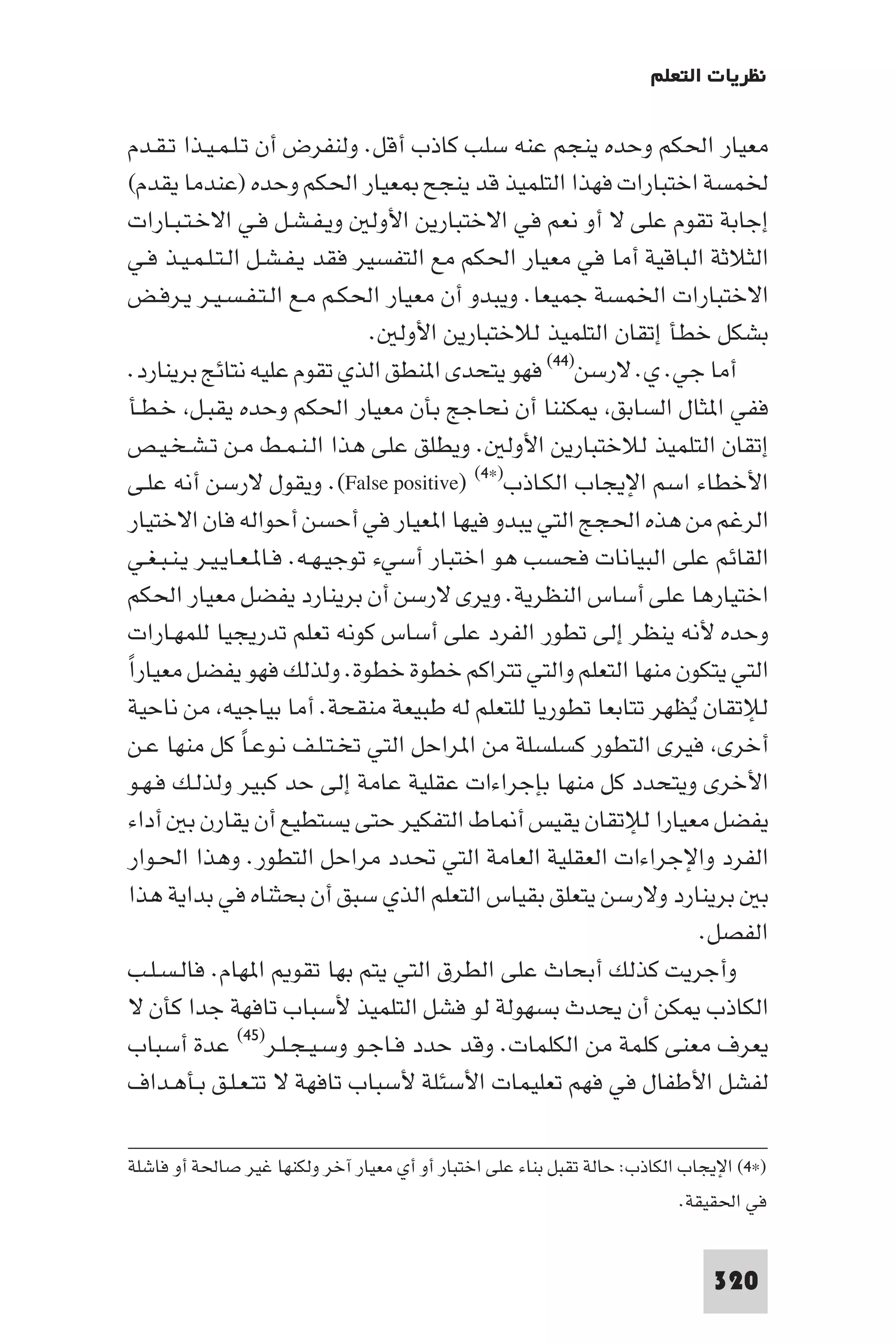 ‫ﻧﻈﺮﻳﺎت اﻟﺘﻌﻠﻢ‬

 ‫ﻣﻌﻴﺎر اﳊﻜﻢ وﺣﺪه ﻳﻨﺠﻢ ﻋﻨﻪ ﺳﻠﺐ ﻛﺎذب أﻗﻞ. وﻟﻨﻔﺮض أن ﺗـﻠـﻤـﻴـﺬا ﺗـﻘـﺪم‬
 ‫ﳋﻤﺴﺔ اﺧﺘﺒﺎرات ﻓﻬﺬا اﻟﺘﻠﻤﻴﺬ ﻗﺪ ﻳﻨﺠﺢ ﻌﻴﺎر اﳊﻜﻢ وﺣﺪه )ﻋﻨﺪﻣﺎ ﻳﻘﺪم(‬
 ‫إﺟﺎﺑﺔ ﺗﻘﻮم ﻋﻠﻰ ﻻ أو ﻧﻌﻢ ﻓﻲ اﻻﺧﺘﺒﺎرﻳﻦ اﻷوﻟ وﻳـﻔـﺸـﻞ ﻓـﻲ اﻻﺧـﺘـﺒـﺎرات‬
 ‫اﻟﺜﻼﺛﺔ اﻟﺒﺎﻗﻴﺔ أﻣﺎ ﻓﻲ ﻣﻌﻴﺎر اﳊﻜﻢ ﻣﻊ اﻟﺘﻔﺴﻴﺮ ﻓﻘﺪ ﻳـﻔـﺸـﻞ اﻟـﺘـﻠـﻤـﻴـﺬ ﻓـﻲ‬
 ‫اﻻﺧﺘﺒﺎرات اﳋﻤﺴﺔ ﺟﻤﻴﻌﺎ. وﻳﺒﺪو أن ﻣﻌﻴﺎر اﳊﻜـﻢ ﻣـﻊ اﻟـﺘـﻔـﺴـﻴـﺮ ﻳـﺮﻓـﺾ‬
                                  ‫ﺑﺸﻜﻞ ﺧﻄﺄ إﺗﻘﺎن اﻟﺘﻠﻤﻴﺬ ﻟﻼﺧﺘﺒﺎرﻳﻦ اﻷوﻟ .‬
 ‫أﻣﺎ ﺟﻲ. ي. ﻻرﺳﻦ)٤٤( ﻓﻬﻮ ﻳﺘﺤﺪى ا ﻨﻄﻖ اﻟﺬي ﺗﻘﻮم ﻋﻠﻴﻪ ﻧﺘﺎﺋﺞ ﺑﺮﻳﻨﺎرد.‬
 ‫ﻓﻔﻲ ا ﺜﺎل اﻟﺴﺎﺑﻖ ﻜﻨﻨﺎ أن ﻧﺤﺎﺟﺞ ﺑﺄن ﻣﻌﻴﺎر اﳊﻜﻢ وﺣﺪه ﻳﻘﺒـﻞ ﺧـﻄـﺄ‬
 ‫إﺗﻘﺎن اﻟﺘﻠﻤﻴﺬ ﻟﻼﺧﺘﺒﺎرﻳﻦ اﻷوﻟ . وﻳﻄﻠﻖ ﻋﻠﻰ ﻫﺬا اﻟـﻨـﻤـﻂ ﻣـﻦ ﺗـﺸـﺨـﻴـﺺ‬
‫اﻷﺧﻄﺎء اﺳﻢ اﻹﻳﺠﺎب اﻟﻜـﺎذب)×٤( )‪ .(False positive‬وﻳﻘﻮل ﻻرﺳﻦ أﻧﻪ ﻋﻠـﻰ‬
‫اﻟﺮﻏﻢ ﻣﻦ ﻫﺬه اﳊﺠﺞ اﻟﺘﻲ ﻳﺒﺪو ﻓﻴﻬﺎ ا ﻌﻴﺎر ﻓﻲ أﺣﺴﻦ أﺣﻮاﻟﻪ ﻓﺎن اﻻﺧﺘﻴﺎر‬
‫اﻟﻘﺎﺋﻢ ﻋﻠﻰ اﻟﺒﻴﺎﻧﺎت ﻓﺤﺴﺐ ﻫﻮ اﺧﺘﺒﺎر أﺳﻲء ﺗﻮﺟﻴـﻬـﻪ. ﻓـﺎ ـﻌـﺎﻳـﻴـﺮ ﻳـﻨـﺒـﻐـﻲ‬
‫اﺧﺘﻴﺎرﻫﺎ ﻋﻠﻰ أﺳﺎس اﻟﻨﻈﺮﻳﺔ. وﻳﺮى ﻻرﺳﻦ أن ﺑﺮﻳﻨﺎرد ﻳﻔﻀﻞ ﻣﻌﻴﺎر اﳊﻜﻢ‬
‫وﺣﺪه ﻷﻧﻪ ﻳﻨﻈﺮ إﻟﻰ ﺗﻄﻮر اﻟﻔﺮد ﻋﻠﻰ أﺳﺎس ﻛﻮﻧﻪ ﺗﻌﻠﻢ ﺗﺪرﻳﺠﻴﺎ ﻟﻠﻤﻬـﺎرات‬
‫اﻟﺘﻲ ﻳﺘﻜﻮن ﻣﻨﻬﺎ اﻟﺘﻌﻠﻢ واﻟﺘﻲ ﺗﺘﺮاﻛﻢ ﺧﻄﻮة ﺧﻄﻮة. وﻟﺬﻟﻚ ﻓﻬﻮ ﻳﻔﻀﻞ ﻣﻌﻴﺎراً‬
 ‫ﻟﻺﺗﻘﺎن ﻳُﻈﻬﺮ ﺗﺘﺎﺑﻌﺎ ﺗﻄﻮرﻳﺎ ﻟﻠﺘﻌﻠﻢ ﻟﻪ ﻃﺒﻴﻌﺔ ﻣﻨﻘﺤﺔ. أﻣﺎ ﺑﻴﺎﺟﻴﻪ ﻣﻦ ﻧﺎﺣﻴﺔ‬
 ‫أﺧﺮى ﻓﻴﺮى اﻟﺘﻄﻮر ﻛﺴﻠﺴﻠﺔ ﻣﻦ ا ﺮاﺣﻞ اﻟﺘﻲ ﺗﺨـﺘـﻠـﻒ ﻧـﻮﻋـﺎ ﻛﻞ ﻣﻨﻬﺎ ﻋـﻦ‬
                 ‫ً‬
 ‫اﻷﺧﺮى وﻳﺘﺤﺪد ﻛﻞ ﻣﻨﻬﺎ ﺑﺈﺟﺮاءات ﻋﻘﻠﻴﺔ ﻋﺎﻣﺔ إﻟﻰ ﺣﺪ ﻛﺒﻴﺮ وﻟﺬﻟـﻚ ﻓـﻬـﻮ‬
 ‫ﻳﻔﻀﻞ ﻣﻌﻴﺎرا ﻟﻺﺗﻘﺎن ﻳﻘﻴﺲ أ ﺎط اﻟﺘﻔﻜﻴﺮ ﺣﺘﻰ ﻳﺴﺘﻄﻴﻊ أن ﻳﻘﺎرن ﺑ أداء‬
 ‫اﻟﻔﺮد واﻹﺟﺮاءات اﻟﻌﻘﻠﻴﺔ اﻟﻌﺎﻣﺔ اﻟﺘﻲ ﲢﺪد ﻣﺮاﺣﻞ اﻟﺘﻄﻮر. وﻫﺬا اﳊـﻮار‬
 ‫ﺑ ﺑﺮﻳﻨﺎرد وﻻرﺳﻦ ﻳﺘﻌﻠﻖ ﺑﻘﻴﺎس اﻟﺘﻌﻠﻢ اﻟﺬي ﺳﺒﻖ أن ﺑﺤﺜﻨﺎه ﻓﻲ ﺑﺪاﻳﺔ ﻫﺬا‬
                                                                   ‫اﻟﻔﺼﻞ.‬
 ‫وأﺟﺮﻳﺖ ﻛﺬﻟﻚ أﺑﺤﺎث ﻋﻠﻰ اﻟﻄﺮق اﻟﺘﻲ ﻳﺘﻢ ﺑﻬﺎ ﺗﻘﻮ ا ﻬﺎم. ﻓﺎﻟـﺴـﻠـﺐ‬
 ‫اﻟﻜﺎذب ﻜﻦ أن ﻳﺤﺪث ﺑﺴﻬﻮﻟﺔ ﻟﻮ ﻓﺸﻞ اﻟﺘﻠﻤﻴﺬ ﻷﺳﺒﺎب ﺗﺎﻓﻬﺔ ﺟﺪا ﻛﺄن ﻻ‬
 ‫ﻳﻌﺮف ﻣﻌﻨﻰ ﻛﻠﻤﺔ ﻣﻦ اﻟﻜﻠﻤﺎت. وﻗﺪ ﺣﺪد ﻓـﺎﺟـﻮ وﺳـﻴـﺠـﻠـﺮ)٥٤( ﻋﺪة أﺳﺒﺎب‬
 ‫ﻟﻔﺸﻞ اﻷﻃﻔﺎل ﻓﻲ ﻓﻬﻢ ﺗﻌﻠﻴﻤﺎت اﻷﺳﺌﻠﺔ ﻷﺳﺒﺎب ﺗﺎﻓﻬﺔ ﻻ ﺗﺘـﻌـﻠـﻖ ﺑـﺄﻫـﺪاف‬

‫)×٤( اﻹﻳﺠﺎب اﻟﻜﺎذب: ﺣﺎﻟﺔ ﺗﻘﺒﻞ ﺑﻨﺎء ﻋﻠﻰ اﺧﺘﺒﺎر أو أي ﻣﻌﻴﺎر آﺧﺮ وﻟﻜﻨﻬﺎ ﻏﻴﺮ ﺻﺎﳊﺔ أو ﻓﺎﺷﻠﺔ‬
                                                                          ‫ﻓﻲ اﳊﻘﻴﻘﺔ.‬


                                                                              ‫023‬
 