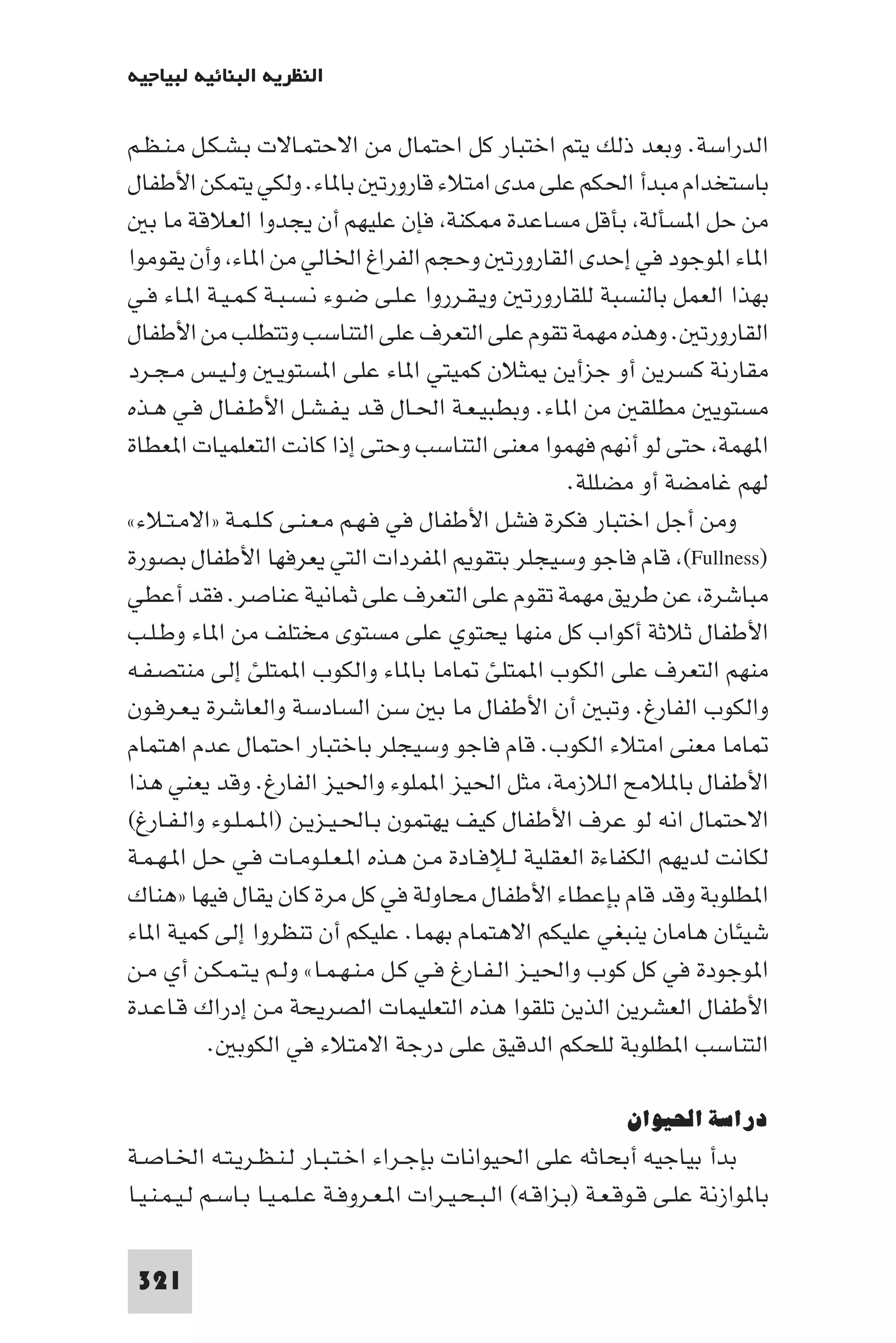 ‫اﻟﻨﻈﺮﻳﺔ اﻟﺒﻨﺎﺋﻴﺔ ﻟﺒﻴﺎﺟﻴﻪ‬

‫اﻟﺪراﺳﺔ. وﺑﻌﺪ ذﻟﻚ ﻳﺘﻢ اﺧﺘﺒﺎر ﻛﻞ اﺣﺘﻤﺎل ﻣﻦ اﻻﺣﺘﻤـﺎﻻت ﺑـﺸـﻜـﻞ ﻣـﻨـﻈـﻢ‬
‫ﺑﺎﺳﺘﺨﺪام ﻣﺒﺪأ اﳊﻜﻢ ﻋﻠﻰ ﻣﺪى اﻣﺘﻼء ﻗﺎرورﺗ ﺑﺎ ﺎء. وﻟﻜﻲ ﻳﺘﻤﻜﻦ اﻷﻃﻔﺎل‬
   ‫ﻣﻦ ﺣﻞ ا ﺴﺄﻟﺔ ﺑﺄﻗﻞ ﻣﺴﺎﻋﺪة ﻜﻨﺔ ﻓﺈن ﻋﻠﻴﻬﻢ أن ﻳﺠﺪوا اﻟﻌﻼﻗﺔ ﻣﺎ ﺑ‬
‫ا ﺎء ا ﻮﺟﻮد ﻓﻲ إﺣﺪى اﻟﻘﺎرورﺗ وﺣﺠﻢ اﻟﻔﺮاغ اﳋﺎﻟﻲ ﻣﻦ ا ﺎء وأن ﻳﻘﻮﻣﻮا‬
‫ﺑﻬﺬا اﻟﻌﻤﻞ ﺑﺎﻟﻨﺴﺒﺔ ﻟﻠﻘﺎرورﺗ وﻳـﻘـﺮروا ﻋـﻠـﻰ ﺿـﻮء ﻧـﺴـﺒـﺔ ﻛـﻤـﻴـﺔ ا ـﺎء ﻓـﻲ‬
‫اﻟﻘﺎرورﺗ . وﻫﺬه ﻣﻬﻤﺔ ﺗﻘﻮم ﻋﻠﻰ اﻟﺘﻌﺮف ﻋﻠﻰ اﻟﺘﻨﺎﺳﺐ وﺗﺘﻄﻠﺐ ﻣﻦ اﻷﻃﻔﺎل‬
‫ﻣﻘﺎرﻧﺔ ﻛﺴﺮﻳﻦ أو ﺟﺰأﻳﻦ ﺜﻼن ﻛﻤﻴﺘﻲ ا ﺎء ﻋﻠﻰ ا ﺴﺘﻮﻳـ وﻟـﻴـﺲ ﻣـﺠـﺮد‬
‫ﻣﺴﺘﻮﻳ ﻣﻄﻠﻘ ﻣﻦ ا ﺎء. وﺑﻄﺒﻴـﻌـﺔ اﳊـﺎل ﻗـﺪ ﻳـﻔـﺸـﻞ اﻷﻃـﻔـﺎل ﻓـﻲ ﻫـﺬه‬
‫ا ﻬﻤﺔ ﺣﺘﻰ ﻟﻮ أﻧﻬﻢ ﻓﻬﻤﻮا ﻣﻌﻨﻰ اﻟﺘﻨﺎﺳﺐ وﺣﺘﻰ إذا ﻛﺎﻧﺖ اﻟﺘﻌﻠﻤﻴﺎت ا ﻌﻄﺎة‬
                                                       ‫ﻟﻬﻢ ﻏﺎﻣﻀﺔ أو ﻣﻀﻠﻠﺔ.‬
‫وﻣﻦ أﺟﻞ اﺧﺘﺒﺎر ﻓﻜﺮة ﻓﺸﻞ اﻷﻃﻔﺎل ﻓﻲ ﻓـﻬـﻢ ﻣـﻌـﻨـﻰ ﻛـﻠـﻤـﺔ »اﻻﻣـﺘـﻼء«‬
‫)‪ (Fullness‬ﻗﺎم ﻓﺎﺟﻮ وﺳﻴﺠﻠﺮ ﺑﺘﻘﻮ ا ﻔﺮدات اﻟﺘﻲ ﻳﻌﺮﻓﻬﺎ اﻷﻃﻔﺎل ﺑﺼﻮرة‬
‫ﻣﺒﺎﺷﺮة ﻋﻦ ﻃﺮﻳﻖ ﻣﻬﻤﺔ ﺗﻘﻮم ﻋﻠﻰ اﻟﺘﻌﺮف ﻋﻠﻰ ﺛﻤﺎﻧﻴﺔ ﻋﻨﺎﺻﺮ. ﻓﻘﺪ أﻋﻄﻲ‬
‫اﻷﻃﻔﺎل ﺛﻼﺛﺔ أﻛﻮاب ﻛﻞ ﻣﻨﻬﺎ ﻳﺤﺘﻮي ﻋﻠﻰ ﻣﺴﺘﻮى ﻣﺨﺘﻠﻒ ﻣﻦ ا ﺎء وﻃـﻠـﺐ‬
‫ﻣﻨﻬﻢ اﻟﺘﻌﺮف ﻋﻠﻰ اﻟﻜﻮب ا ﻤﺘﻠﺊ ﺎﻣﺎ ﺑﺎ ﺎء واﻟﻜﻮب ا ﻤﺘﻠﺊ إﻟﻰ ﻣﻨﺘﺼـﻔـﻪ‬
‫واﻟﻜﻮب اﻟﻔﺎرغ. وﺗﺒ أن اﻷﻃﻔﺎل ﻣﺎ ﺑ ﺳﻦ اﻟﺴﺎدﺳﺔ واﻟﻌﺎﺷﺮة ﻳـﻌـﺮﻓـﻮن‬
‫ﺎﻣﺎ ﻣﻌﻨﻰ اﻣﺘﻼء اﻟﻜﻮب. ﻗﺎم ﻓﺎﺟﻮ وﺳﻴﺠﻠﺮ ﺑﺎﺧﺘﺒﺎر اﺣﺘﻤﺎل ﻋﺪم اﻫﺘﻤﺎم‬
‫اﻷﻃﻔﺎل ﺑﺎ ﻼﻣﺢ اﻟﻼزﻣﺔ ﻣﺜﻞ اﳊﻴﺰ ا ﻤﻠﻮء واﳊﻴﺰ اﻟﻔﺎرغ. وﻗﺪ ﻳﻌﻨﻲ ﻫﺬا‬
‫اﻻﺣﺘﻤﺎل اﻧﻪ ﻟﻮ ﻋﺮف اﻷﻃﻔﺎل ﻛﻴﻒ ﻳﻬﺘﻤﻮن ﺑـﺎﳊـﻴـﺰﻳـﻦ )ا ـﻤـﻠـﻮء واﻟـﻔـﺎرغ(‬
‫ﻟﻜﺎﻧﺖ ﻟﺪﻳﻬﻢ اﻟﻜﻔﺎءة اﻟﻌﻘﻠﻴﺔ ﻟـﻺﻓـﺎدة ﻣـﻦ ﻫـﺬه ا ـﻌـﻠـﻮﻣـﺎت ﻓـﻲ ﺣـﻞ ا ـﻬـﻤـﺔ‬
‫ا ﻄﻠﻮﺑﺔ وﻗﺪ ﻗﺎم ﺑﺈﻋﻄﺎء اﻷﻃﻔﺎل ﻣﺤﺎوﻟﺔ ﻓﻲ ﻛﻞ ﻣﺮة ﻛﺎن ﻳﻘﺎل ﻓﻴﻬﺎ »ﻫﻨﺎك‬
‫ﺷﻴﺌﺎن ﻫﺎﻣﺎن ﻳﻨﺒﻐﻲ ﻋﻠﻴﻜﻢ اﻻﻫﺘﻤﺎم ﺑﻬﻤﺎ. ﻋﻠﻴﻜﻢ أن ﺗﻨﻈﺮوا إﻟﻰ ﻛﻤﻴﺔ ا ﺎء‬
‫ا ﻮﺟﻮدة ﻓﻲ ﻛﻞ ﻛﻮب واﳊﻴـﺰ اﻟـﻔـﺎرغ ﻓـﻲ ﻛـﻞ ﻣـﻨـﻬـﻤـﺎ« وﻟـﻢ ﻳـﺘـﻤـﻜـﻦ أي ﻣـﻦ‬
‫اﻷﻃﻔﺎل اﻟﻌﺸﺮﻳﻦ اﻟﺬﻳﻦ ﺗﻠﻘﻮا ﻫﺬه اﻟﺘﻌﻠﻴﻤﺎت اﻟﺼﺮﻳﺤﺔ ﻣـﻦ إدراك ﻗـﺎﻋـﺪة‬
           ‫اﻟﺘﻨﺎﺳﺐ ا ﻄﻠﻮﺑﺔ ﻟﻠﺤﻜﻢ اﻟﺪﻗﻴﻖ ﻋﻠﻰ درﺟﺔ اﻻﻣﺘﻼء ﻓﻲ اﻟﻜﻮﺑ .‬

                                                                  ‫دراﺳﺔ اﳊﻴﻮان‬
‫ﺑﺪأ ﺑﻴﺎﺟﻴﻪ أﺑﺤﺎﺛﻪ ﻋﻠﻰ اﳊﻴﻮاﻧﺎت ﺑﺈﺟـﺮاء اﺧـﺘـﺒـﺎر ﻟـﻨـﻈـﺮﻳـﺘـﻪ اﳋـﺎﺻـﺔ‬
‫ﺑﺎ ﻮازﻧﺔ ﻋﻠـﻰ ﻗـﻮﻗـﻌـﺔ )ﺑـﺰاﻗـﻪ( اﻟـﺒـﺤـﻴـﺮات ا ـﻌـﺮوﻓـﺔ ﻋـﻠـﻤـﻴـﺎ ﺑـﺎﺳـﻢ ﻟـﻴـﻤـﻨـﻴـﺎ‬

 ‫123‬
 