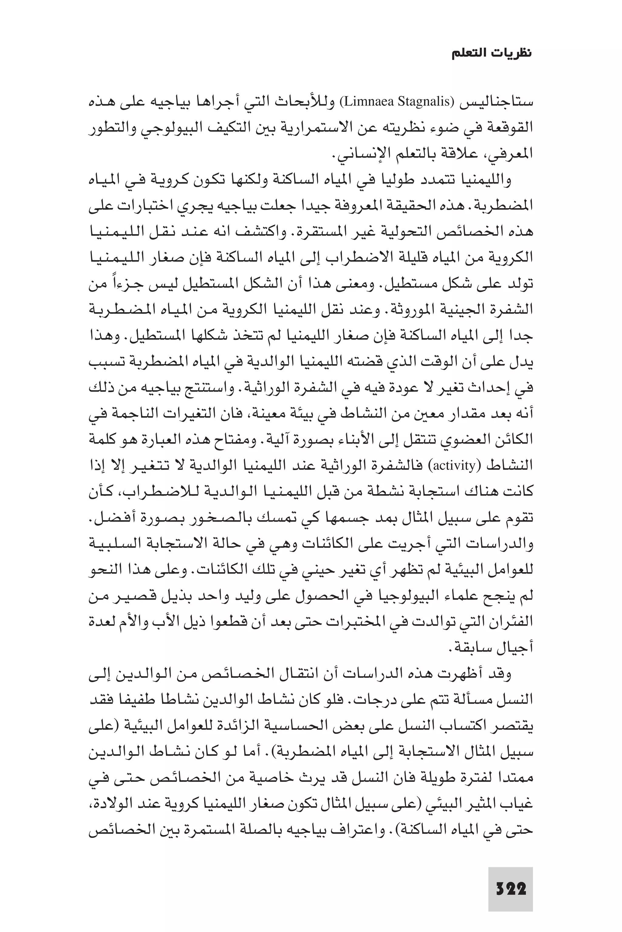 ‫ﻧﻈﺮﻳﺎت اﻟﺘﻌﻠﻢ‬

‫ﺳﺘﺎﺟﻨﺎﻟﻴـﺲ )‪ (Limnaea Stagnalis‬وﻟﻸﺑﺤﺎث اﻟﺘﻲ أﺟﺮاﻫﺎ ﺑﻴﺎﺟﻴﻪ ﻋﻠﻰ ﻫـﺬه‬
‫اﻟﻘﻮﻗﻌﺔ ﻓﻲ ﺿﻮء ﻧﻈﺮﻳﺘﻪ ﻋﻦ اﻻﺳﺘﻤﺮارﻳﺔ ﺑ اﻟﺘﻜﻴﻒ اﻟﺒﻴﻮﻟﻮﺟﻲ واﻟﺘﻄﻮر‬
                                            ‫ا ﻌﺮﻓﻲ ﻋﻼﻗﺔ ﺑﺎﻟﺘﻌﻠﻢ اﻹﻧﺴﺎﻧﻲ.‬
‫واﻟﻠﻴﻤﻨﻴﺎ ﺗﺘﻤﺪد ﻃﻮﻟﻴﺎ ﻓﻲ ا ﻴﺎه اﻟﺴﺎﻛﻨﺔ وﻟﻜﻨﻬﺎ ﺗﻜـﻮن ﻛـﺮوﻳـﺔ ﻓـﻲ ا ـﻴـﺎه‬
‫ا ﻀﻄﺮﺑﺔ. ﻫﺬه اﳊﻘﻴﻘﺔ ا ﻌﺮوﻓﺔ ﺟﻴﺪا ﺟﻌﻠﺖ ﺑﻴﺎﺟﻴﻪ ﻳﺠﺮي اﺧﺘﺒﺎرات ﻋﻠﻰ‬
‫ﻫﺬه اﳋﺼﺎﺋﺺ اﻟﺘﺤﻮﻟﻴﺔ ﻏﻴﺮ ا ﺴﺘﻘﺮة. واﻛﺘﺸﻒ اﻧﻪ ﻋـﻨـﺪ ﻧـﻘـﻞ اﻟـﻠـﻴـﻤـﻨـﻴـﺎ‬
‫اﻟﻜﺮوﻳﺔ ﻣﻦ ا ﻴﺎه ﻗﻠﻴﻠﺔ اﻻﺿﻄﺮاب إﻟﻰ ا ﻴﺎه اﻟﺴﺎﻛﻨﺔ ﻓﺈن ﺻﻐﺎر اﻟـﻠـﻴـﻤـﻨـﻴـﺎ‬
‫ﺗﻮﻟﺪ ﻋﻠﻰ ﺷﻜﻞ ﻣﺴﺘﻄﻴﻞ. وﻣﻌﻨﻰ ﻫﺬا أن اﻟﺸﻜﻞ ا ﺴﺘﻄﻴﻞ ﻟﻴـﺲ ﺟـﺰءا ﻣﻦ‬
      ‫ً‬
‫اﻟﺸﻔﺮة اﳉﻴﻨﻴﺔ ا ﻮروﺛﺔ. وﻋﻨﺪ ﻧﻘﻞ اﻟﻠﻴﻤﻨﻴﺎ اﻟﻜﺮوﻳﺔ ﻣـﻦ ا ـﻴـﺎه ا ـﻀـﻄـﺮﺑـﺔ‬
‫ﺟﺪا إﻟﻰ ا ﻴﺎه اﻟﺴﺎﻛﻨﺔ ﻓﺈن ﺻﻐﺎر اﻟﻠﻴﻤﻨﻴﺎ ﻟﻢ ﺗﺘﺨﺬ ﺷﻜﻠﻬﺎ ا ﺴﺘﻄﻴﻞ. وﻫﺬا‬
‫ﻳﺪل ﻋﻠﻰ أن اﻟﻮﻗﺖ اﻟﺬي ﻗﻀﺘﻪ اﻟﻠﻴﻤﻨﻴﺎ اﻟﻮاﻟﺪﻳﺔ ﻓﻲ ا ﻴﺎه ا ﻀﻄﺮﺑﺔ ﺗﺴﺒﺐ‬
‫ﻓﻲ إﺣﺪاث ﺗﻐﻴﺮ ﻻ ﻋﻮدة ﻓﻴﻪ ﻓﻲ اﻟﺸﻔﺮة اﻟﻮراﺛﻴﺔ. واﺳﺘﻨﺘﺞ ﺑﻴﺎﺟﻴﻪ ﻣﻦ ذﻟﻚ‬
‫أﻧﻪ ﺑﻌﺪ ﻣﻘﺪار ﻣﻌ ﻣﻦ اﻟﻨﺸﺎط ﻓﻲ ﺑﻴﺌﺔ ﻣﻌﻴﻨﺔ ﻓﺎن اﻟﺘﻐﻴﺮات اﻟﻨﺎﺟﻤﺔ ﻓﻲ‬
‫اﻟﻜﺎﺋﻦ اﻟﻌﻀﻮي ﺗﻨﺘﻘﻞ إﻟﻰ اﻷﺑﻨﺎء ﺑﺼﻮرة آﻟﻴﺔ. وﻣﻔﺘﺎح ﻫﺬه اﻟﻌﺒﺎرة ﻫﻮ ﻛﻠﻤﺔ‬
‫اﻟﻨﺸﺎط )‪ (activity‬ﻓﺎﻟﺸﻔﺮة اﻟﻮراﺛﻴﺔ ﻋﻨﺪ اﻟﻠﻴﻤﻨﻴﺎ اﻟﻮاﻟﺪﻳﺔ ﻻ ﺗـﺘـﻐـﻴـﺮ إﻻ إذا‬
‫ﻛﺎﻧﺖ ﻫﻨﺎك اﺳﺘﺠﺎﺑﺔ ﻧﺸﻄﺔ ﻣﻦ ﻗﺒﻞ اﻟﻠﻴﻤـﻨـﻴـﺎ اﻟـﻮاﻟـﺪﻳـﺔ ﻟـﻼﺿـﻄـﺮاب ﻛـﺄن‬
‫ﺗﻘﻮم ﻋﻠﻰ ﺳﺒﻴﻞ ا ﺜﺎل ﺪ ﺟﺴﻤﻬﺎ ﻛﻲ ﺴﻚ ﺑﺎﻟـﺼـﺨـﻮر ﺑـﺼـﻮرة أﻓـﻀـﻞ.‬
‫واﻟﺪراﺳﺎت اﻟﺘﻲ أﺟﺮﻳﺖ ﻋﻠﻰ اﻟﻜﺎﺋﻨﺎت وﻫﻲ ﻓﻲ ﺣﺎﻟﺔ اﻻﺳﺘﺠﺎﺑﺔ اﻟﺴـﻠـﺒـﻴـﺔ‬
‫ﻟﻠﻌﻮاﻣﻞ اﻟﺒﻴﺌﻴﺔ ﻟﻢ ﺗﻈﻬﺮ أي ﺗﻐﻴﺮ ﺣﻴﻨﻲ ﻓﻲ ﺗﻠﻚ اﻟﻜﺎﺋﻨﺎت. وﻋﻠﻰ ﻫﺬا اﻟﻨﺤﻮ‬
‫ﻟﻢ ﻳﻨﺠﺢ ﻋﻠﻤﺎء اﻟﺒﻴﻮﻟﻮﺟﻴﺎ ﻓﻲ اﳊﺼﻮل ﻋﻠﻰ وﻟﻴﺪ واﺣﺪ ﺑﺬﻳـﻞ ﻗـﺼـﻴـﺮ ﻣـﻦ‬
‫اﻟﻔﺌﺮان اﻟﺘﻲ ﺗﻮاﻟﺪت ﻓﻲ اﺨﻤﻟﺘﺒﺮات ﺣﺘﻰ ﺑﻌﺪ أن ﻗﻄﻌﻮا ذﻳﻞ اﻷب واﻷم ﻟﻌﺪة‬
                                                              ‫أﺟﻴﺎل ﺳﺎﺑﻘﺔ.‬
‫وﻗﺪ أﻇﻬﺮت ﻫﺬه اﻟﺪراﺳﺎت أن اﻧﺘﻘـﺎل اﳋـﺼـﺎﺋـﺺ ﻣـﻦ اﻟـﻮاﻟـﺪﻳـﻦ إﻟـﻰ‬
‫اﻟﻨﺴﻞ ﻣﺴﺄﻟﺔ ﺗﺘﻢ ﻋﻠﻰ درﺟﺎت. ﻓﻠﻮ ﻛﺎن ﻧﺸﺎط اﻟﻮاﻟﺪﻳﻦ ﻧﺸﺎﻃﺎ ﻃﻔﻴﻔﺎ ﻓﻘﺪ‬
‫ﻳﻘﺘﺼﺮ اﻛﺘﺴﺎب اﻟﻨﺴﻞ ﻋﻠﻰ ﺑﻌﺾ اﳊﺴﺎﺳﻴﺔ اﻟﺰاﺋﺪة ﻟﻠﻌﻮاﻣﻞ اﻟﺒﻴﺌﻴﺔ )ﻋﻠﻰ‬
‫ﺳﺒﻴﻞ ا ﺜﺎل اﻻﺳﺘﺠﺎﺑﺔ إﻟﻰ ا ﻴﺎه ا ﻀﻄﺮﺑﺔ(. أﻣﺎ ﻟـﻮ ﻛـﺎن ﻧـﺸـﺎط اﻟـﻮاﻟـﺪﻳـﻦ‬
‫ﺘﺪا ﻟﻔﺘﺮة ﻃﻮﻳﻠﺔ ﻓﺎن اﻟﻨﺴﻞ ﻗﺪ ﻳﺮث ﺧﺎﺻﻴﺔ ﻣﻦ اﳋﺼـﺎﺋـﺺ ﺣـﺘـﻰ ﻓـﻲ‬
 ‫ﻏﻴﺎب ا ﺜﻴﺮ اﻟﺒﻴﺌﻲ )ﻋﻠﻰ ﺳﺒﻴﻞ ا ﺜﺎل ﺗﻜﻮن ﺻﻐﺎر اﻟﻠﻴﻤﻨﻴﺎ ﻛﺮوﻳﺔ ﻋﻨﺪ اﻟﻮﻻدة‬
‫ﺣﺘﻰ ﻓﻲ ا ﻴﺎه اﻟﺴﺎﻛﻨﺔ(. واﻋﺘﺮاف ﺑﻴﺎﺟﻴﻪ ﺑﺎﻟﺼﻠﺔ ا ﺴﺘﻤﺮة ﺑ اﳋﺼﺎﺋﺺ‬

                                                                    ‫223‬
 