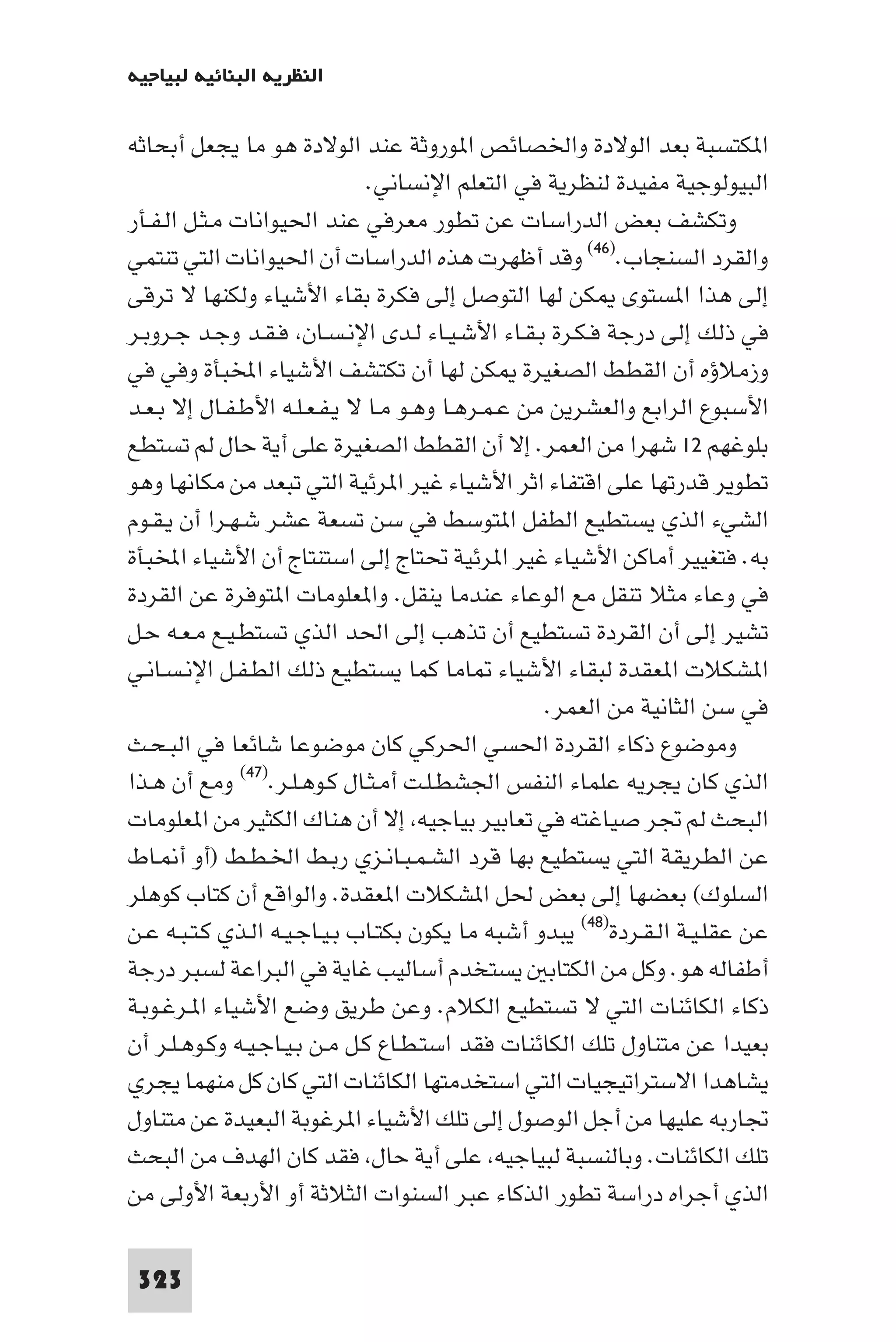 ‫اﻟﻨﻈﺮﻳﺔ اﻟﺒﻨﺎﺋﻴﺔ ﻟﺒﻴﺎﺟﻴﻪ‬

‫ا ﻜﺘﺴﺒﺔ ﺑﻌﺪ اﻟﻮﻻدة واﳋﺼﺎﺋﺺ ا ﻮروﺛﺔ ﻋﻨﺪ اﻟﻮﻻدة ﻫﻮ ﻣﺎ ﻳﺠﻌﻞ أﺑﺤﺎﺛﻪ‬
                               ‫اﻟﺒﻴﻮﻟﻮﺟﻴﺔ ﻣﻔﻴﺪة ﻟﻨﻈﺮﻳﺔ ﻓﻲ اﻟﺘﻌﻠﻢ اﻹﻧﺴﺎﻧﻲ.‬
‫وﺗﻜﺸﻒ ﺑﻌﺾ اﻟﺪراﺳﺎت ﻋﻦ ﺗﻄﻮر ﻣﻌﺮﻓﻲ ﻋﻨﺪ اﳊﻴﻮاﻧﺎت ﻣـﺜـﻞ اﻟـﻔـﺄر‬
‫واﻟﻘﺮد اﻟﺴﻨﺠﺎب.)٦٤( وﻗﺪ أﻇﻬﺮت ﻫﺬه اﻟﺪراﺳﺎت أن اﳊﻴﻮاﻧﺎت اﻟﺘﻲ ﺗﻨﺘﻤﻲ‬
‫إﻟﻰ ﻫﺬا ا ﺴﺘﻮى ﻜﻦ ﻟﻬﺎ اﻟﺘﻮﺻﻞ إﻟﻰ ﻓﻜﺮة ﺑﻘﺎء اﻷﺷﻴﺎء وﻟﻜﻨﻬﺎ ﻻ ﺗﺮﻗﻰ‬
‫ﻓﻲ ذﻟﻚ إﻟﻰ درﺟﺔ ﻓـﻜـﺮة ﺑـﻘـﺎء اﻷﺷـﻴـﺎء ﻟـﺪى اﻹﻧـﺴـﺎن ﻓـﻘـﺪ وﺟـﺪ ﺟـﺮوﺑـﺮ‬
‫وزﻣﻼؤه أن اﻟﻘﻄﻂ اﻟﺼﻐﻴﺮة ﻜﻦ ﻟﻬﺎ أن ﺗﻜﺘﺸﻒ اﻷﺷﻴﺎء اﺨﻤﻟﺒﺄة وﻓﻲ ﻓﻲ‬
‫اﻷﺳﺒﻮع اﻟﺮاﺑﻊ واﻟﻌﺸﺮﻳﻦ ﻣﻦ ﻋـﻤـﺮﻫـﺎ وﻫـﻮ ﻣـﺎ ﻻ ﻳـﻔـﻌـﻠـﻪ اﻷﻃـﻔـﺎل إﻻ ﺑـﻌـﺪ‬
‫ﺑﻠﻮﻏﻬﻢ ٢١ ﺷﻬﺮا ﻣﻦ اﻟﻌﻤﺮ. إﻻ أن اﻟﻘﻄﻂ اﻟﺼﻐﻴﺮة ﻋﻠﻰ أﻳﺔ ﺣﺎل ﻟﻢ ﺗﺴﺘﻄﻊ‬
‫ﺗﻄﻮﻳﺮ ﻗﺪرﺗﻬﺎ ﻋﻠﻰ اﻗﺘﻔﺎء اﺛﺮ اﻷﺷﻴﺎء ﻏﻴﺮ ا ﺮﺋﻴﺔ اﻟﺘﻲ ﺗﺒﻌﺪ ﻣﻦ ﻣﻜﺎﻧﻬﺎ وﻫﻮ‬
‫اﻟﺸﻲء اﻟﺬي ﻳﺴﺘﻄﻴﻊ اﻟﻄﻔﻞ ا ﺘﻮﺳﻂ ﻓﻲ ﺳﻦ ﺗﺴﻌﺔ ﻋﺸﺮ ﺷـﻬـﺮا أن ﻳـﻘـﻮم‬
‫ﺑﻪ. ﻓﺘﻐﻴﻴﺮ أﻣﺎﻛﻦ اﻷﺷﻴﺎء ﻏﻴﺮ ا ﺮﺋﻴﺔ ﲢﺘﺎج إﻟﻰ اﺳﺘﻨﺘﺎج أن اﻷﺷﻴﺎء اﺨﻤﻟﺒﺄة‬
‫ﻓﻲ وﻋﺎء ﻣﺜﻼ ﺗﻨﻘﻞ ﻣﻊ اﻟﻮﻋﺎء ﻋﻨﺪﻣﺎ ﻳﻨﻘﻞ. وا ﻌﻠﻮﻣﺎت ا ﺘﻮﻓﺮة ﻋﻦ اﻟﻘﺮدة‬
‫ﺗﺸﻴﺮ إﻟﻰ أن اﻟﻘﺮدة ﺗﺴﺘﻄﻴﻊ أن ﺗﺬﻫﺐ إﻟﻰ اﳊﺪ اﻟﺬي ﺗﺴﺘﻄـﻴـﻊ ﻣـﻌـﻪ ﺣـﻞ‬
‫ا ﺸﻜﻼت ا ﻌﻘﺪة ﻟﺒﻘﺎء اﻷﺷﻴﺎء ﺎﻣﺎ ﻛﻤﺎ ﻳﺴﺘﻄﻴﻊ ذﻟﻚ اﻟﻄـﻔـﻞ اﻹﻧـﺴـﺎﻧـﻲ‬
                                                  ‫ﻓﻲ ﺳﻦ اﻟﺜﺎﻧﻴﺔ ﻣﻦ اﻟﻌﻤﺮ.‬
‫وﻣﻮﺿﻮع ذﻛﺎء اﻟﻘﺮدة اﳊﺴﻲ اﳊﺮﻛﻲ ﻛﺎن ﻣﻮﺿﻮﻋﺎ ﺷﺎﺋﻌﺎ ﻓﻲ اﻟﺒـﺤـﺚ‬
‫اﻟﺬي ﻛﺎن ﻳﺠﺮﻳﻪ ﻋﻠﻤﺎء اﻟﻨﻔﺲ اﳉﺸﻄـﻠـﺖ أﻣـﺜـﺎل ﻛـﻮﻫـﻠـﺮ.)٧٤( وﻣﻊ أن ﻫـﺬا‬
‫اﻟﺒﺤﺚ ﻟﻢ ﲡﺮ ﺻﻴﺎﻏﺘﻪ ﻓﻲ ﺗﻌﺎﺑﻴﺮ ﺑﻴﺎﺟﻴﻪ إﻻ أن ﻫﻨﺎك اﻟﻜﺜﻴﺮ ﻣﻦ ا ﻌﻠﻮﻣﺎت‬
‫ﻋﻦ اﻟﻄﺮﻳﻘﺔ اﻟﺘﻲ ﻳﺴﺘﻄﻴﻊ ﺑﻬﺎ ﻗﺮد اﻟﺸـﻤـﺒـﺎﻧـﺰي رﺑـﻂ اﳋـﻄـﻂ )أو أ ـﺎط‬
‫اﻟﺴﻠﻮك( ﺑﻌﻀﻬﺎ إﻟﻰ ﺑﻌﺾ ﳊﻞ ا ﺸﻜﻼت ا ﻌﻘﺪة. واﻟﻮاﻗﻊ أن ﻛﺘﺎب ﻛﻮﻫﻠﺮ‬
‫ﻋﻦ ﻋﻘﻠـﻴـﺔ اﻟـﻘـﺮدة)٨٤( ﻳﺒﺪو أﺷﺒﻪ ﻣﺎ ﻳﻜﻮن ﺑﻜﺘـﺎب ﺑـﻴـﺎﺟـﻴـﻪ اﻟـﺬي ﻛـﺘـﺒـﻪ ﻋـﻦ‬
‫أﻃﻔﺎﻟﻪ ﻫﻮ. وﻛﻞ ﻣﻦ اﻟﻜﺘﺎﺑ ﻳﺴﺘﺨﺪم أﺳﺎﻟﻴﺐ ﻏﺎﻳﺔ ﻓﻲ اﻟﺒﺮاﻋﺔ ﻟﺴﺒﺮ درﺟﺔ‬
‫ذﻛﺎء اﻟﻜﺎﺋﻨﺎت اﻟﺘﻲ ﻻ ﺗﺴﺘﻄﻴﻊ اﻟﻜﻼم. وﻋﻦ ﻃﺮﻳﻖ وﺿﻊ اﻷﺷﻴﺎء ا ـﺮﻏـﻮﺑـﺔ‬
‫ﺑﻌﻴﺪا ﻋﻦ ﻣﺘﻨﺎول ﺗﻠﻚ اﻟﻜﺎﺋﻨﺎت ﻓﻘﺪ اﺳﺘـﻄـﺎع ﻛـﻞ ﻣـﻦ ﺑـﻴـﺎﺟـﻴـﻪ وﻛـﻮﻫـﻠـﺮ أن‬
‫ﻳﺸﺎﻫﺪا اﻻﺳﺘﺮاﺗﻴﺠﻴﺎت اﻟﺘﻲ اﺳﺘﺨﺪﻣﺘﻬﺎ اﻟﻜﺎﺋﻨﺎت اﻟﺘﻲ ﻛﺎن ﻛﻞ ﻣﻨﻬﻤﺎ ﻳﺠﺮي‬
‫ﲡﺎرﺑﻪ ﻋﻠﻴﻬﺎ ﻣﻦ أﺟﻞ اﻟﻮﺻﻮل إﻟﻰ ﺗﻠﻚ اﻷﺷﻴﺎء ا ﺮﻏﻮﺑﺔ اﻟﺒﻌﻴﺪة ﻋﻦ ﻣﺘﻨﺎول‬
‫ﺗﻠﻚ اﻟﻜﺎﺋﻨﺎت. وﺑﺎﻟﻨﺴﺒﺔ ﻟﺒﻴﺎﺟﻴﻪ ﻋﻠﻰ أﻳﺔ ﺣﺎل ﻓﻘﺪ ﻛﺎن اﻟﻬﺪف ﻣﻦ اﻟﺒﺤﺚ‬
‫اﻟﺬي أﺟﺮاه دراﺳﺔ ﺗﻄﻮر اﻟﺬﻛﺎء ﻋﺒﺮ اﻟﺴﻨﻮات اﻟﺜﻼﺛﺔ أو اﻷرﺑﻌﺔ اﻷوﻟﻰ ﻣﻦ‬

 ‫323‬
 