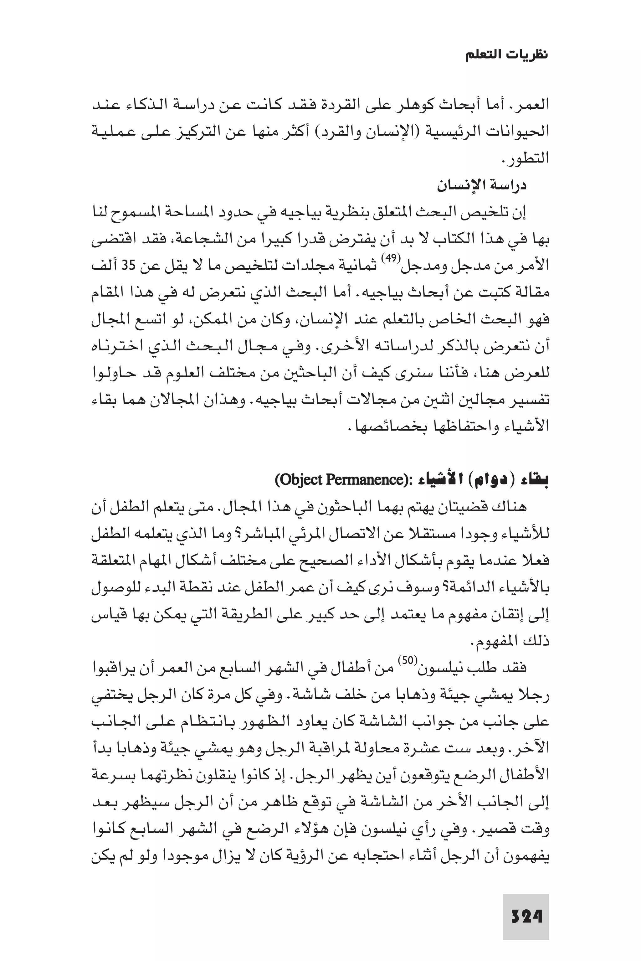 ‫ﻧﻈﺮﻳﺎت اﻟﺘﻌﻠﻢ‬

‫اﻟﻌﻤﺮ. أﻣﺎ أﺑﺤﺎث ﻛﻮﻫﻠﺮ ﻋﻠﻰ اﻟﻘﺮدة ﻓـﻘـﺪ ﻛـﺎﻧـﺖ ﻋـﻦ دراﺳـﺔ اﻟـﺬﻛـﺎء ﻋـﻨـﺪ‬
‫اﳊﻴﻮاﻧﺎت اﻟﺮﺋﻴﺴﻴﺔ )اﻹﻧﺴﺎن واﻟﻘﺮد( أﻛﺜﺮ ﻣﻨﻬﺎ ﻋﻦ اﻟﺘﺮﻛﻴﺰ ﻋـﻠـﻰ ﻋـﻤـﻠـﻴـﺔ‬
                                                                 ‫اﻟﺘﻄﻮر.‬
                                                        ‫دراﺳﺔ اﻹﻧﺴﺎن‬
‫إن ﺗﻠﺨﻴﺺ اﻟﺒﺤﺚ ا ﺘﻌﻠﻖ ﺑﻨﻈﺮﻳﺔ ﺑﻴﺎﺟﻴﻪ ﻓﻲ ﺣﺪود ا ﺴﺎﺣﺔ ا ﺴﻤﻮح ﻟﻨﺎ‬
‫ﺑﻬﺎ ﻓﻲ ﻫﺬا اﻟﻜﺘﺎب ﻻ ﺑﺪ أن ﻳﻔﺘﺮض ﻗﺪرا ﻛﺒﻴﺮا ﻣﻦ اﻟﺸﺠﺎﻋﺔ ﻓﻘﺪ اﻗﺘﻀﻰ‬
‫اﻷﻣﺮ ﻣﻦ ﻣﺪﺟﻞ وﻣﺪﺟﻞ)٩٤( ﺛﻤﺎﻧﻴﺔ ﻣﺠﻠﺪات ﻟﺘﻠﺨﻴﺺ ﻣﺎ ﻻ ﻳﻘﻞ ﻋﻦ ٥٣ أﻟﻒ‬
‫ﻣﻘﺎﻟﺔ ﻛﺘﺒﺖ ﻋﻦ أﺑﺤﺎث ﺑﻴﺎﺟﻴﻪ. أﻣﺎ اﻟﺒﺤﺚ اﻟﺬي ﻧﺘﻌﺮض ﻟﻪ ﻓﻲ ﻫﺬا ا ﻘﺎم‬
‫ﻓﻬﻮ اﻟﺒﺤﺚ اﳋﺎص ﺑﺎﻟﺘﻌﻠﻢ ﻋﻨﺪ اﻹﻧﺴﺎن وﻛﺎن ﻣﻦ ا ﻤﻜﻦ ﻟﻮ اﺗﺴﻊ اﺠﻤﻟﺎل‬
‫أن ﻧﺘﻌﺮض ﺑﺎﻟﺬﻛﺮ ﻟﺪراﺳﺎﺗـﻪ اﻷﺧـﺮى. وﻓـﻲ ﻣـﺠـﺎل اﻟـﺒـﺤـﺚ اﻟـﺬي اﺧـﺘـﺮﻧـﺎه‬
‫ﻟﻠﻌﺮض ﻫﻨﺎ ﻓﺄﻧﻨﺎ ﺳﻨﺮى ﻛﻴﻒ أن اﻟﺒﺎﺣﺜ ﻣﻦ ﻣﺨﺘﻠﻒ اﻟﻌﻠـﻮم ﻗـﺪ ﺣـﺎوﻟـﻮا‬
‫ﺗﻔﺴﻴﺮ ﻣﺠﺎﻟ اﺛﻨ ﻣﻦ ﻣﺠﺎﻻت أﺑﺤﺎث ﺑﻴﺎﺟﻴﻪ. وﻫﺬان اﺠﻤﻟﺎﻻن ﻫﻤﺎ ﺑﻘﺎء‬
                                           ‫اﻷﺷﻴﺎء واﺣﺘﻔﺎﻇﻬﺎ ﺑﺨﺼﺎﺋﺼﻬﺎ.‬

                            ‫ﺑﻘﺎء )دوام( اﻷﺷﻴﺎء :)‪(Object Permanence‬‬
‫ﻫﻨﺎك ﻗﻀﻴﺘﺎن ﻳﻬﺘﻢ ﺑﻬﻤﺎ اﻟﺒﺎﺣﺜﻮن ﻓﻲ ﻫﺬا اﺠﻤﻟﺎل. ﻣﺘﻰ ﻳﺘﻌﻠﻢ اﻟﻄﻔﻞ أن‬
‫ﻟﻸﺷﻴﺎء وﺟﻮدا ﻣﺴﺘﻘﻼ ﻋﻦ اﻻﺗﺼﺎل ا ﺮﺋﻲ ا ﺒﺎﺷﺮ? وﻣﺎ اﻟﺬي ﻳﺘﻌﻠﻤﻪ اﻟﻄﻔﻞ‬
‫ﻓﻌﻼ ﻋﻨﺪﻣﺎ ﻳﻘﻮم ﺑﺄﺷﻜﺎل اﻷداء اﻟﺼﺤﻴﺢ ﻋﻠﻰ ﻣﺨﺘﻠﻒ أﺷﻜﺎل ا ﻬﺎم ا ﺘﻌﻠﻘﺔ‬
‫ﺑﺎﻷﺷﻴﺎء اﻟﺪاﺋﻤﺔ? وﺳﻮف ﻧﺮى ﻛﻴﻒ أن ﻋﻤﺮ اﻟﻄﻔﻞ ﻋﻨﺪ ﻧﻘﻄﺔ اﻟﺒﺪء ﻟﻠﻮﺻﻮل‬
‫إﻟﻰ إﺗﻘﺎن ﻣﻔﻬﻮم ﻣﺎ ﻳﻌﺘﻤﺪ إﻟﻰ ﺣﺪ ﻛﺒﻴﺮ ﻋﻠﻰ اﻟﻄﺮﻳﻘﺔ اﻟﺘﻲ ﻜﻦ ﺑﻬﺎ ﻗﻴﺎس‬
                                                             ‫ذﻟﻚ ا ﻔﻬﻮم.‬
‫ﻣﻦ أﻃﻔﺎل ﻓﻲ اﻟﺸﻬﺮ اﻟﺴﺎﺑﻊ ﻣﻦ اﻟﻌﻤﺮ أن ﻳﺮاﻗﺒﻮا‬      ‫ﻓﻘﺪ ﻃﻠﺐ ﻧﻴﻠﺴﻮن)٠٥(‬

‫رﺟﻼ ﺸﻲ ﺟﻴﺌﺔ وذﻫﺎﺑﺎ ﻣﻦ ﺧﻠﻒ ﺷﺎﺷﺔ. وﻓﻲ ﻛﻞ ﻣﺮة ﻛﺎن اﻟﺮﺟﻞ ﻳﺨﺘﻔﻲ‬
‫ﻋﻠﻰ ﺟﺎﻧﺐ ﻣﻦ ﺟﻮاﻧﺐ اﻟﺸﺎﺷﺔ ﻛﺎن ﻳﻌﺎود اﻟـﻈـﻬـﻮر ﺑـﺎﻧـﺘـﻈـﺎم ﻋـﻠـﻰ اﳉـﺎﻧـﺐ‬
‫اﻵﺧﺮ. وﺑﻌﺪ ﺳﺖ ﻋﺸﺮة ﻣﺤﺎوﻟﺔ ﺮاﻗﺒﺔ اﻟﺮﺟﻞ وﻫﻮ ﺸﻲ ﺟﻴﺌﺔ وذﻫﺎﺑﺎ ﺑﺪأ‬
‫اﻷﻃﻔﺎل اﻟﺮﺿﻊ ﻳﺘﻮﻗﻌﻮن أﻳﻦ ﻳﻈﻬﺮ اﻟﺮﺟﻞ. إذ ﻛﺎﻧﻮا ﻳﻨﻘﻠﻮن ﻧﻈﺮﺗﻬﻤﺎ ﺑﺴﺮﻋﺔ‬
‫إﻟﻰ اﳉﺎﻧﺐ اﻷﺧﺮ ﻣﻦ اﻟﺸﺎﺷﺔ ﻓﻲ ﺗﻮﻗﻊ ﻇﺎﻫﺮ ﻣﻦ أن اﻟﺮﺟﻞ ﺳﻴﻈﻬﺮ ﺑـﻌـﺪ‬
‫وﻗﺖ ﻗﺼﻴﺮ. وﻓﻲ رأي ﻧﻴﻠﺴﻮن ﻓﺈن ﻫﺆﻻء اﻟﺮﺿﻊ ﻓﻲ اﻟﺸﻬﺮ اﻟﺴﺎﺑـﻊ ﻛـﺎﻧـﻮا‬
‫ﻳﻔﻬﻤﻮن أن اﻟﺮﺟﻞ أﺛﻨﺎء اﺣﺘﺠﺎﺑﻪ ﻋﻦ اﻟﺮؤﻳﺔ ﻛﺎن ﻻ ﻳﺰال ﻣﻮﺟﻮدا وﻟﻮ ﻟﻢ ﻳﻜﻦ‬

                                                                 ‫423‬
 