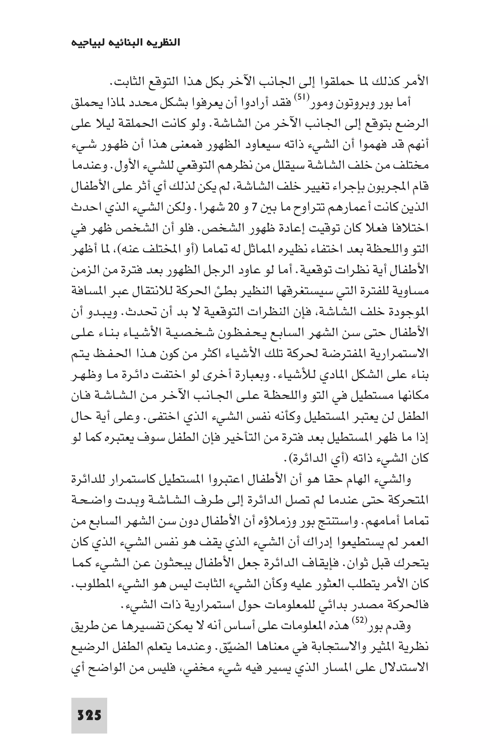 ‫اﻟﻨﻈﺮﻳﺔ اﻟﺒﻨﺎﺋﻴﺔ ﻟﺒﻴﺎﺟﻴﻪ‬

         ‫اﻷﻣﺮ ﻛﺬﻟﻚ ﺎ ﺣﻤﻠﻘﻮا إﻟﻰ اﳉﺎﻧﺐ اﻵﺧﺮ ﺑﻜﻞ ﻫﺬا اﻟﺘﻮﻗﻊ اﻟﺜﺎﺑﺖ.‬
‫أﻣﺎ ﺑﻮر وﺑﺮوﺗﻮن وﻣﻮر)١٥( ﻓﻘﺪ أرادوا أن ﻳﻌﺮﻓﻮا ﺑﺸﻜﻞ ﻣﺤﺪد ﺎذا ﻳﺤﻤﻠﻖ‬
‫اﻟﺮﺿﻊ ﺑﺘﻮﻗﻊ إﻟﻰ اﳉﺎﻧﺐ اﻵﺧﺮ ﻣﻦ اﻟﺸﺎﺷﺔ. وﻟﻮ ﻛﺎﻧﺖ اﳊﻤﻠﻘﺔ ﻟﻴﻼ ﻋﻠﻰ‬
‫أﻧﻬﻢ ﻗﺪ ﻓﻬﻤﻮا أن اﻟﺸﻲء ذاﺗﻪ ﺳﻴﻌﺎود اﻟﻈﻬﻮر ﻓﻤﻌﻨﻰ ﻫﺬا أن ﻇﻬـﻮر ﺷـﻲء‬
‫ﻣﺨﺘﻠﻒ ﻣﻦ ﺧﻠﻒ اﻟﺸﺎﺷﺔ ﺳﻴﻘﻠﻞ ﻣﻦ ﻧﻈﺮﻫﻢ اﻟﺘﻮﻗﻌﻲ ﻟﻠﺸﻲء اﻷول. وﻋﻨﺪﻣﺎ‬
‫ﻗﺎم اﺠﻤﻟﺮﺑﻮن ﺑﺈﺟﺮاء ﺗﻐﻴﻴﺮ ﺧﻠﻒ اﻟﺸﺎﺷﺔ ﻟﻢ ﻳﻜﻦ ﻟﺬﻟﻚ أي أﺛﺮ ﻋﻠﻰ اﻷﻃﻔﺎل‬
‫اﻟﺬﻳﻦ ﻛﺎﻧﺖ أﻋﻤﺎرﻫﻢ ﺗﺘﺮاوح ﻣﺎ ﺑ ٧ و ٠٢ ﺷﻬﺮا. وﻟﻜﻦ اﻟﺸﻲء اﻟﺬي اﺣﺪث‬
‫اﺧﺘﻼﻓﺎ ﻓﻌﻼ ﻛﺎن ﺗﻮﻗﻴﺖ إﻋﺎدة ﻇﻬﻮر اﻟﺸﺨﺺ. ﻓﻠﻮ أن اﻟﺸﺨﺺ ﻇﻬﺮ ﻓﻲ‬
‫اﻟﺘﻮ واﻟﻠﺤﻈﺔ ﺑﻌﺪ اﺧﺘﻔﺎء ﻧﻈﻴﺮه ا ﻤﺎﺛﻞ ﻟﻪ ﺎﻣﺎ )أو اﺨﻤﻟﺘﻠﻒ ﻋﻨﻪ( ﺎ أﻇﻬﺮ‬
‫اﻷﻃﻔﺎل أﻳﺔ ﻧﻈﺮات ﺗﻮﻗﻌﻴﺔ. أﻣﺎ ﻟﻮ ﻋﺎود اﻟﺮﺟﻞ اﻟﻈﻬﻮر ﺑﻌﺪ ﻓﺘﺮة ﻣﻦ اﻟﺰﻣﻦ‬
‫ﻣﺴﺎوﻳﺔ ﻟﻠﻔﺘﺮة اﻟﺘﻲ ﺳﻴﺴﺘﻐﺮﻗﻬﺎ اﻟﻨﻈﻴﺮ ﺑﻄﺊ اﳊﺮﻛﺔ ﻟﻼﻧﺘﻘﺎل ﻋﺒﺮ ا ﺴﺎﻓﺔ‬
‫ا ﻮﺟﻮدة ﺧﻠﻒ اﻟﺸﺎﺷﺔ ﻓﺈن اﻟﻨﻈﺮات اﻟﺘﻮﻗﻌﻴﺔ ﻻ ﺑﺪ أن ﲢﺪث. وﻳـﺒـﺪو أن‬
‫اﻷﻃﻔﺎل ﺣﺘﻰ ﺳﻦ اﻟﺸﻬﺮ اﻟﺴﺎﺑـﻊ ﻳـﺤـﻔـﻈـﻮن ﺷـﺨـﺼـﻴـﺔ اﻷﺷـﻴـﺎء ﺑـﻨـﺎء ﻋـﻠـﻰ‬
‫اﻻﺳﺘﻤﺮارﻳﺔ ا ﻔﺘﺮﺿﺔ ﳊﺮﻛﺔ ﺗﻠﻚ اﻷﺷﻴﺎء اﻛﺜﺮ ﻣﻦ ﻛﻮن ﻫـﺬا اﳊـﻔـﻆ ﻳـﺘـﻢ‬
‫ﺑﻨﺎء ﻋﻠﻰ اﻟﺸﻜﻞ ا ﺎدي ﻟﻸﺷﻴﺎء. وﺑﻌﺒﺎرة أﺧﺮى ﻟﻮ اﺧﺘﻔﺖ داﺋـﺮة ﻣـﺎ وﻇـﻬـﺮ‬
‫ﻣﻜﺎﻧﻬﺎ ﻣﺴﺘﻄﻴﻞ ﻓﻲ اﻟﺘﻮ واﻟﻠﺤﻈـﺔ ﻋـﻠـﻰ اﳉـﺎﻧـﺐ اﻵﺧـﺮ ﻣـﻦ اﻟـﺸـﺎﺷـﺔ ﻓـﺎن‬
‫اﻟﻄﻔﻞ ﻟﻦ ﻳﻌﺘﺒﺮ ا ﺴﺘﻄﻴﻞ وﻛﺄﻧﻪ ﻧﻔﺲ اﻟﺸﻲء اﻟﺬي اﺧﺘﻔﻰ. وﻋﻠﻰ أﻳﺔ ﺣﺎل‬
‫إذا ﻣﺎ ﻇﻬﺮ ا ﺴﺘﻄﻴﻞ ﺑﻌﺪ ﻓﺘﺮة ﻣﻦ اﻟﺘﺄﺧﻴﺮ ﻓﺈن اﻟﻄﻔﻞ ﺳﻮف ﻳﻌﺘﺒﺮه ﻛﻤﺎ ﻟﻮ‬
                                              ‫ﻛﺎن اﻟﺸﻲء ذاﺗﻪ )أي اﻟﺪاﺋﺮة(.‬
‫واﻟﺸﻲء اﻟﻬﺎم ﺣﻘﺎ ﻫﻮ أن اﻷﻃﻔﺎل اﻋﺘﺒﺮوا ا ﺴﺘﻄﻴﻞ ﻛﺎﺳﺘﻤﺮار ﻟﻠﺪاﺋﺮة‬
‫ا ﺘﺤﺮﻛﺔ ﺣﺘﻰ ﻋﻨﺪﻣﺎ ﻟﻢ ﺗﺼﻞ اﻟﺪاﺋﺮة إﻟﻰ ﻃـﺮف اﻟـﺸـﺎﺷـﺔ وﺑـﺪت واﺿـﺤـﺔ‬
‫ﺎﻣﺎ أﻣﺎﻣﻬﻢ. واﺳﺘﻨﺘﺞ ﺑﻮر وزﻣﻼؤه أن اﻷﻃﻔﺎل دون ﺳﻦ اﻟﺸﻬﺮ اﻟﺴﺎﺑﻊ ﻣﻦ‬
‫اﻟﻌﻤﺮ ﻟﻢ ﻳﺴﺘﻄﻴﻌﻮا إدراك أن اﻟﺸﻲء اﻟﺬي ﻳﻘﻒ ﻫﻮ ﻧﻔﺲ اﻟﺸﻲء اﻟﺬي ﻛﺎن‬
‫ﻳﺘﺤﺮك ﻗﺒﻞ ﺛﻮان. ﻓﺈﻳﻘﺎف اﻟﺪاﺋﺮة ﺟﻌﻞ اﻷﻃﻔﺎل ﻳﺒﺤﺜـﻮن ﻋـﻦ اﻟـﺸـﻲء ﻛـﻤـﺎ‬
‫ﻛﺎن اﻷﻣﺮ ﻳﺘﻄﻠﺐ اﻟﻌﺜﻮر ﻋﻠﻴﻪ وﻛﺄن اﻟﺸﻲء اﻟﺜﺎﺑﺖ ﻟﻴﺲ ﻫﻮ اﻟﺸﻲء ا ﻄﻠﻮب.‬
            ‫ﻓﺎﳊﺮﻛﺔ ﻣﺼﺪر ﺑﺪاﺋﻲ ﻟﻠﻤﻌﻠﻮﻣﺎت ﺣﻮل اﺳﺘﻤﺮارﻳﺔ ذات اﻟﺸﻲء.‬
‫وﻗﺪم ﺑﻮر)٢٥( ﻫﺬه ا ﻌﻠﻮﻣﺎت ﻋﻠﻰ أﺳﺎس أﻧﻪ ﻻ ﻜﻦ ﺗﻔﺴﻴﺮﻫﺎ ﻋﻦ ﻃﺮﻳﻖ‬
‫ﻧﻈﺮﻳﺔ ا ﺜﻴﺮ واﻻﺳﺘﺠﺎﺑﺔ ﻓﻲ ﻣﻌﻨﺎﻫﺎ اﻟﻀﻴﻖ. وﻋﻨﺪﻣﺎ ﻳﺘﻌﻠﻢ اﻟﻄﻔﻞ اﻟﺮﺿﻴﻊ‬
                                 ‫ّ‬
‫اﻻﺳﺘﺪﻻل ﻋﻠﻰ ا ﺴﺎر اﻟﺬي ﻳﺴﻴﺮ ﻓﻴﻪ ﺷﻲء ﻣﺨﻔﻲ ﻓﻠﻴﺲ ﻣﻦ اﻟﻮاﺿﺢ أي‬

 ‫523‬
 