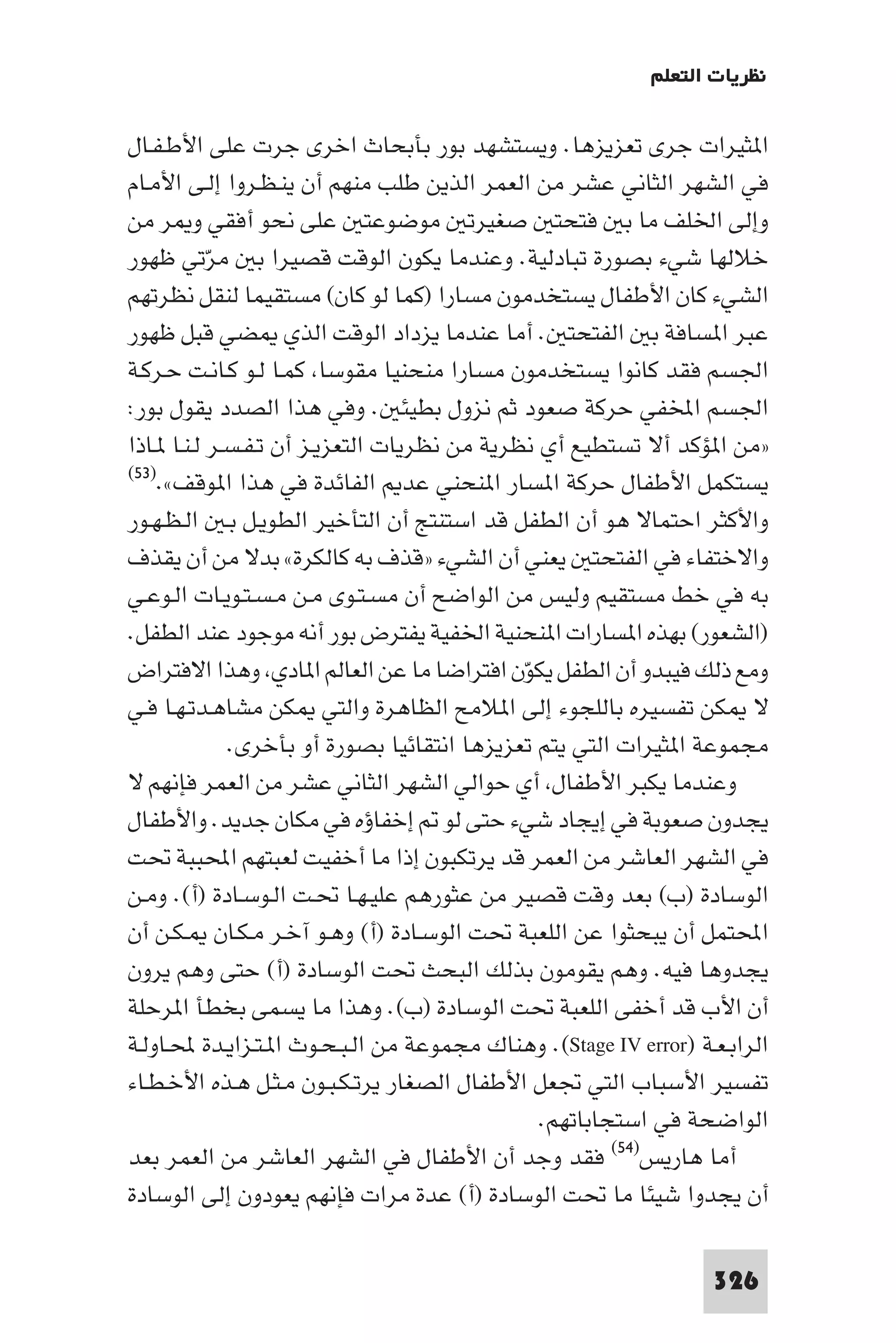 ‫ﻧﻈﺮﻳﺎت اﻟﺘﻌﻠﻢ‬

‫ا ﺜﻴﺮات ﺟﺮى ﺗﻌﺰﻳﺰﻫﺎ. وﻳﺴﺘﺸﻬﺪ ﺑﻮر ﺑﺄﺑﺤﺎث اﺧﺮى ﺟﺮت ﻋﻠﻰ اﻷﻃـﻔـﺎل‬
‫ﻓﻲ اﻟﺸﻬﺮ اﻟﺜﺎﻧﻲ ﻋﺸﺮ ﻣﻦ اﻟﻌﻤﺮ اﻟﺬﻳﻦ ﻃﻠﺐ ﻣﻨﻬﻢ أن ﻳﻨـﻈـﺮوا إﻟـﻰ اﻷﻣـﺎم‬
‫وإﻟﻰ اﳋﻠﻒ ﻣﺎ ﺑ ﻓﺘﺤﺘ ﺻﻐﻴﺮﺗ ﻣﻮﺿﻮﻋﺘ ﻋﻠﻰ ﻧﺤﻮ أﻓﻘﻲ و ﺮ ﻣﻦ‬
‫ﺧﻼﻟﻬﺎ ﺷﻲء ﺑﺼﻮرة ﺗﺒﺎدﻟﻴﺔ. وﻋﻨﺪﻣﺎ ﻳﻜﻮن اﻟﻮﻗﺖ ﻗﺼﻴﺮا ﺑ ﻣﺮﺗﻲ ﻇﻬﻮر‬
           ‫ّ‬
‫اﻟﺸﻲء ﻛﺎن اﻷﻃﻔﺎل ﻳﺴﺘﺨﺪﻣﻮن ﻣﺴﺎرا )ﻛﻤﺎ ﻟﻮ ﻛﺎن( ﻣﺴﺘﻘﻴﻤﺎ ﻟﻨﻘﻞ ﻧﻈﺮﺗﻬﻢ‬
‫ﻋﺒﺮ ا ﺴﺎﻓﺔ ﺑ اﻟﻔﺘﺤﺘ . أﻣﺎ ﻋﻨﺪﻣﺎ ﻳﺰداد اﻟﻮﻗﺖ اﻟﺬي ﻀﻲ ﻗﺒﻞ ﻇﻬﻮر‬
‫اﳉﺴﻢ ﻓﻘﺪ ﻛﺎﻧﻮا ﻳﺴﺘﺨﺪﻣﻮن ﻣﺴﺎرا ﻣﻨﺤﻨﻴﺎ ﻣﻘﻮﺳﺎ ﻛﻤـﺎ ﻟـﻮ ﻛـﺎﻧـﺖ ﺣـﺮﻛـﺔ‬
‫اﳉﺴﻢ اﺨﻤﻟﻔﻲ ﺣﺮﻛﺔ ﺻﻌﻮد ﺛﻢ ﻧﺰول ﺑﻄﻴﺌ . وﻓﻲ ﻫﺬا اﻟﺼﺪد ﻳﻘﻮل ﺑﻮر:‬
‫»ﻣﻦ ا ﺆﻛﺪ أﻻ ﺗﺴﺘﻄﻴﻊ أي ﻧﻈﺮﻳﺔ ﻣﻦ ﻧﻈﺮﻳﺎت اﻟﺘﻌﺰﻳـﺰ أن ﺗـﻔـﺴـﺮ ﻟـﻨـﺎ ـﺎذا‬
‫ﻳﺴﺘﻜﻤﻞ اﻷﻃﻔﺎل ﺣﺮﻛﺔ ا ﺴﺎر ا ﻨﺤﻨﻲ ﻋﺪ اﻟﻔﺎﺋﺪة ﻓﻲ ﻫﺬا ا ﻮﻗﻒ«.)٣٥(‬

‫واﻷﻛﺜﺮ اﺣﺘﻤﺎﻻ ﻫﻮ أن اﻟﻄﻔﻞ ﻗﺪ اﺳﺘﻨﺘﺞ أن اﻟﺘﺄﺧﻴﺮ اﻟﻄﻮﻳـﻞ ﺑـ اﻟـﻈـﻬـﻮر‬
‫واﻻﺧﺘﻔﺎء ﻓﻲ اﻟﻔﺘﺤﺘ ﻳﻌﻨﻲ أن اﻟﺸﻲء »ﻗﺬف ﺑﻪ ﻛﺎﻟﻜﺮة« ﺑﺪﻻ ﻣﻦ أن ﻳﻘﺬف‬
‫ﺑﻪ ﻓﻲ ﺧﻂ ﻣﺴﺘﻘﻴﻢ وﻟﻴﺲ ﻣﻦ اﻟﻮاﺿﺢ أن ﻣﺴـﺘـﻮى ﻣـﻦ ﻣـﺴـﺘـﻮﻳـﺎت اﻟـﻮﻋـﻲ‬
‫)اﻟﺸﻌﻮر( ﺑﻬﺬه ا ﺴﺎرات ا ﻨﺤﻨﻴﺔ اﳋﻔﻴﺔ ﻳﻔﺘﺮض ﺑﻮر أﻧﻪ ﻣﻮﺟﻮد ﻋﻨﺪ اﻟﻄﻔﻞ.‬
‫وﻣﻊ ذﻟﻚ ﻓﻴﺒﺪو أن اﻟﻄﻔﻞ ﻳﻜﻮن اﻓﺘﺮاﺿﺎ ﻣﺎ ﻋﻦ اﻟﻌﺎﻟﻢ ا ﺎدي وﻫﺬا اﻻﻓﺘﺮاض‬
                                             ‫ّ‬
‫ﻻ ﻜﻦ ﺗﻔﺴﻴﺮه ﺑﺎﻟﻠﺠﻮء إﻟﻰ ا ﻼﻣﺢ اﻟﻈﺎﻫﺮة واﻟﺘﻲ ﻜﻦ ﻣﺸﺎﻫـﺪﺗـﻬـﺎ ﻓـﻲ‬
             ‫ﻣﺠﻤﻮﻋﺔ ا ﺜﻴﺮات اﻟﺘﻲ ﻳﺘﻢ ﺗﻌﺰﻳﺰﻫﺎ اﻧﺘﻘﺎﺋﻴﺎ ﺑﺼﻮرة أو ﺑﺄﺧﺮى.‬
‫وﻋﻨﺪﻣﺎ ﻳﻜﺒﺮ اﻷﻃﻔﺎل أي ﺣﻮاﻟﻲ اﻟﺸﻬﺮ اﻟﺜﺎﻧﻲ ﻋﺸﺮ ﻣﻦ اﻟﻌﻤﺮ ﻓﺈﻧﻬﻢ ﻻ‬
‫ﻳﺠﺪون ﺻﻌﻮﺑﺔ ﻓﻲ إﻳﺠﺎد ﺷﻲء ﺣﺘﻰ ﻟﻮ إﺧﻔﺎؤه ﻓﻲ ﻣﻜﺎن ﺟﺪﻳﺪ. واﻷﻃﻔﺎل‬
‫ﻓﻲ اﻟﺸﻬﺮ اﻟﻌﺎﺷﺮ ﻣﻦ اﻟﻌﻤﺮ ﻗﺪ ﻳﺮﺗﻜﺒﻮن إذا ﻣﺎ أﺧﻔﻴﺖ ﻟﻌﺒﺘﻬﻢ اﶈﺒﺒﺔ ﲢﺖ‬
‫اﻟﻮﺳﺎدة )ب( ﺑﻌﺪ وﻗﺖ ﻗﺼﻴﺮ ﻣﻦ ﻋﺜﻮرﻫﻢ ﻋﻠﻴـﻬـﺎ ﲢـﺖ اﻟـﻮﺳـﺎدة )أ(. وﻣـﻦ‬
‫اﶈﺘﻤﻞ أن ﻳﺒﺤﺜﻮا ﻋﻦ اﻟﻠﻌﺒﺔ ﲢﺖ اﻟﻮﺳـﺎدة )أ( وﻫـﻮ آﺧـﺮ ﻣـﻜـﺎن ـﻜـﻦ أن‬
‫ﻳﺠﺪوﻫﺎ ﻓﻴﻪ. وﻫﻢ ﻳﻘﻮﻣﻮن ﺑﺬﻟﻚ اﻟﺒﺤﺚ ﲢﺖ اﻟﻮﺳﺎدة )أ( ﺣﺘﻰ وﻫﻢ ﻳﺮون‬
‫أن اﻷب ﻗﺪ أﺧﻔﻰ اﻟﻠﻌﺒﺔ ﲢﺖ اﻟﻮﺳﺎدة )ب(. وﻫﺬا ﻣﺎ ﻳﺴﻤﻰ ﺑﺨﻄﺄ ا ﺮﺣﻠﺔ‬
‫اﻟﺮاﺑـﻌـﺔ )‪ .(Stage IV error‬وﻫﻨﺎك ﻣﺠﻤﻮﻋﺔ ﻣﻦ اﻟـﺒـﺤـﻮث ا ـﺘـﺰاﻳـﺪة ﶈـﺎوﻟـﺔ‬
‫ﺗﻔﺴﻴﺮ اﻷﺳﺒﺎب اﻟﺘﻲ ﲡﻌﻞ اﻷﻃﻔﺎل اﻟﺼﻐﺎر ﻳﺮﺗـﻜـﺒـﻮن ﻣـﺜـﻞ ﻫـﺬه اﻷﺧـﻄـﺎء‬
                                               ‫اﻟﻮاﺿﺤﺔ ﻓﻲ اﺳﺘﺠﺎﺑﺎﺗﻬﻢ.‬
‫أﻣﺎ ﻫﺎرﻳﺲ)٤٥( ﻓﻘﺪ وﺟﺪ أن اﻷﻃﻔﺎل ﻓﻲ اﻟﺸﻬﺮ اﻟﻌﺎﺷﺮ ﻣﻦ اﻟﻌﻤﺮ ﺑﻌﺪ‬
‫أن ﻳﺠﺪوا ﺷﻴﺌﺎ ﻣﺎ ﲢﺖ اﻟﻮﺳﺎدة )أ( ﻋﺪة ﻣﺮات ﻓﺈﻧﻬﻢ ﻳﻌﻮدون إﻟﻰ اﻟﻮﺳﺎدة‬

                                                                  ‫623‬
 