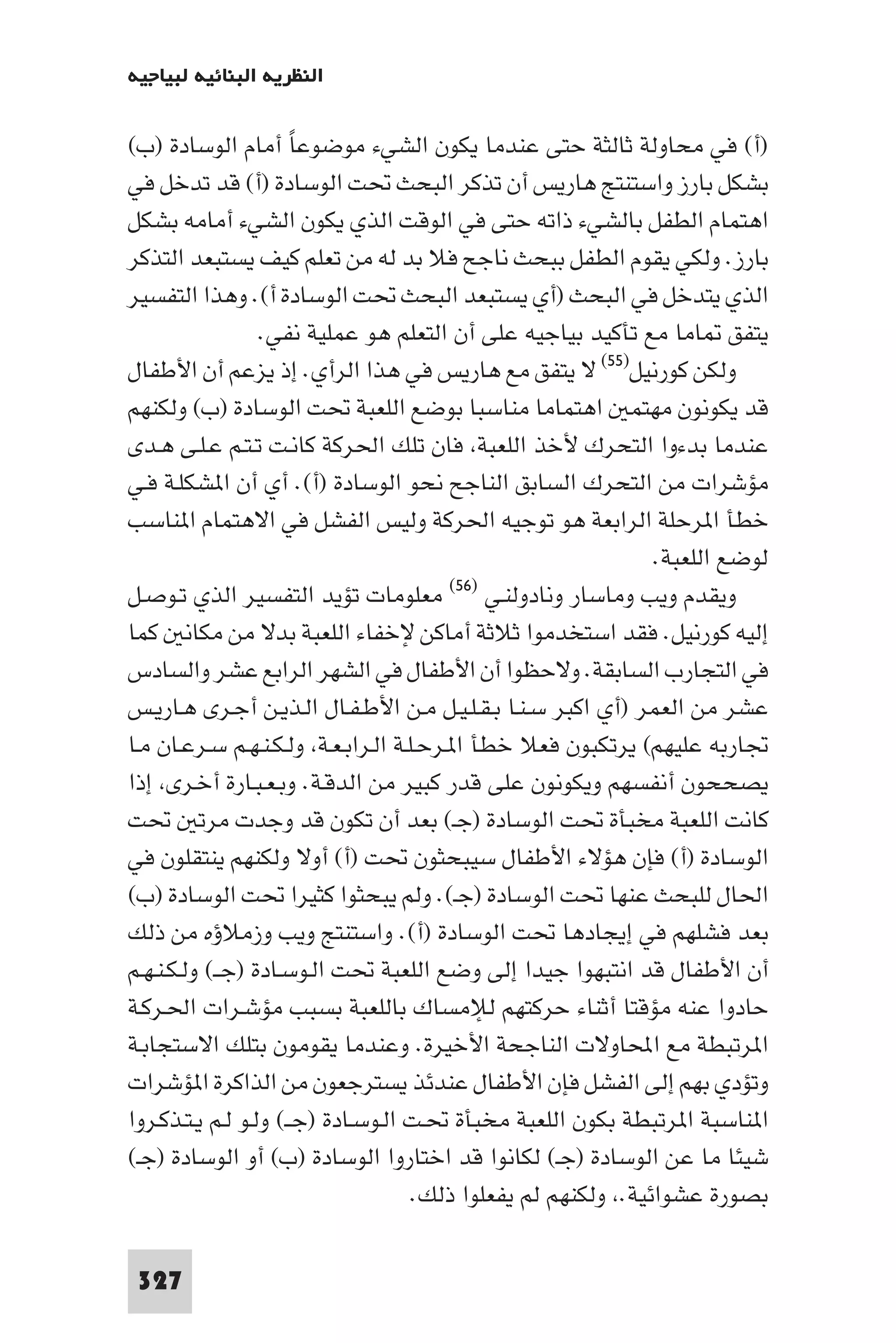 ‫اﻟﻨﻈﺮﻳﺔ اﻟﺒﻨﺎﺋﻴﺔ ﻟﺒﻴﺎﺟﻴﻪ‬

‫)أ( ﻓﻲ ﻣﺤﺎوﻟﺔ ﺛﺎﻟﺜﺔ ﺣﺘﻰ ﻋﻨﺪﻣﺎ ﻳﻜﻮن اﻟﺸﻲء ﻣﻮﺿﻮﻋﺎ أﻣﺎم اﻟﻮﺳﺎدة )ب(‬
                      ‫ً‬
‫ﺑﺸﻜﻞ ﺑﺎرز واﺳﺘﻨﺘﺞ ﻫﺎرﻳﺲ أن ﺗﺬﻛﺮ اﻟﺒﺤﺚ ﲢﺖ اﻟﻮﺳﺎدة )أ( ﻗﺪ ﺗﺪﺧﻞ ﻓﻲ‬
‫اﻫﺘﻤﺎم اﻟﻄﻔﻞ ﺑﺎﻟﺸﻲء ذاﺗﻪ ﺣﺘﻰ ﻓﻲ اﻟﻮﻗﺖ اﻟﺬي ﻳﻜﻮن اﻟﺸﻲء أﻣﺎﻣﻪ ﺑﺸﻜﻞ‬
‫ﺑﺎرز. وﻟﻜﻲ ﻳﻘﻮم اﻟﻄﻔﻞ ﺑﺒﺤﺚ ﻧﺎﺟﺢ ﻓﻼ ﺑﺪ ﻟﻪ ﻣﻦ ﺗﻌﻠﻢ ﻛﻴﻒ ﻳﺴﺘﺒﻌﺪ اﻟﺘﺬﻛﺮ‬
‫اﻟﺬي ﻳﺘﺪﺧﻞ ﻓﻲ اﻟﺒﺤﺚ )أي ﻳﺴﺘﺒﻌﺪ اﻟﺒﺤﺚ ﲢﺖ اﻟﻮﺳﺎدة أ(. وﻫﺬا اﻟﺘﻔﺴﻴﺮ‬
                  ‫ﻳﺘﻔﻖ ﺎﻣﺎ ﻣﻊ ﺗﺄﻛﻴﺪ ﺑﻴﺎﺟﻴﻪ ﻋﻠﻰ أن اﻟﺘﻌﻠﻢ ﻫﻮ ﻋﻤﻠﻴﺔ ﻧﻔﻲ.‬
‫وﻟﻜﻦ ﻛﻮرﻧﻴﻞ)٥٥( ﻻ ﻳﺘﻔﻖ ﻣﻊ ﻫﺎرﻳﺲ ﻓﻲ ﻫﺬا اﻟﺮأي. إذ ﻳﺰﻋﻢ أن اﻷﻃﻔﺎل‬
‫ﻗﺪ ﻳﻜﻮﻧﻮن ﻣﻬﺘﻤ اﻫﺘﻤﺎﻣﺎ ﻣﻨﺎﺳﺒﺎ ﺑﻮﺿﻊ اﻟﻠﻌﺒﺔ ﲢﺖ اﻟﻮﺳﺎدة )ب( وﻟﻜﻨﻬﻢ‬
‫ﻋﻨﺪﻣﺎ ﺑﺪءوا اﻟﺘﺤﺮك ﻷﺧﺬ اﻟﻠﻌﺒﺔ ﻓﺎن ﺗﻠﻚ اﳊﺮﻛﺔ ﻛﺎﻧـﺖ ﺗـﺘـﻢ ﻋـﻠـﻰ ﻫـﺪى‬
‫ﻣﺆﺷﺮات ﻣﻦ اﻟﺘﺤﺮك اﻟﺴﺎﺑﻖ اﻟﻨﺎﺟﺢ ﻧﺤﻮ اﻟﻮﺳﺎدة )أ(. أي أن ا ﺸﻜﻠـﺔ ﻓـﻲ‬
‫ﺧﻄﺄ ا ﺮﺣﻠﺔ اﻟﺮاﺑﻌﺔ ﻫﻮ ﺗﻮﺟﻴﻪ اﳊﺮﻛﺔ وﻟﻴﺲ اﻟﻔﺸﻞ ﻓﻲ اﻻﻫﺘﻤﺎم ا ﻨﺎﺳﺐ‬
                                                                ‫ﻟﻮﺿﻊ اﻟﻠﻌﺒﺔ.‬
‫ﻣﻌﻠﻮﻣﺎت ﺗﺆﻳﺪ اﻟﺘﻔﺴﻴﺮ اﻟﺬي ﺗـﻮﺻـﻞ‬         ‫وﻳﻘﺪم وﻳﺐ وﻣﺎﺳﺎر وﻧﺎدوﻟﻨـﻲ )٦٥(‬

‫إﻟﻴﻪ ﻛﻮرﻧﻴﻞ. ﻓﻘﺪ اﺳﺘﺨﺪﻣﻮا ﺛﻼﺛﺔ أﻣﺎﻛﻦ ﻹﺧﻔﺎء اﻟﻠﻌﺒﺔ ﺑﺪﻻ ﻣﻦ ﻣﻜﺎﻧ ﻛﻤﺎ‬
‫ﻓﻲ اﻟﺘﺠﺎرب اﻟﺴﺎﺑﻘﺔ. وﻻﺣﻈﻮا أن اﻷﻃﻔﺎل ﻓﻲ اﻟﺸﻬﺮ اﻟﺮاﺑﻊ ﻋﺸﺮ واﻟﺴﺎدس‬
‫ﻋﺸﺮ ﻣﻦ اﻟﻌﻤﺮ )أي اﻛﺒﺮ ﺳـﻨـﺎ ﺑـﻘـﻠـﻴـﻞ ﻣـﻦ اﻷﻃـﻔـﺎل اﻟـﺬﻳـﻦ أﺟـﺮى ﻫـﺎرﻳـﺲ‬
‫ﲡﺎرﺑﻪ ﻋﻠﻴﻬﻢ( ﻳﺮﺗﻜﺒﻮن ﻓﻌﻼ ﺧﻄﺄ ا ـﺮﺣـﻠـﺔ اﻟـﺮاﺑـﻌـﺔ وﻟـﻜـﻨـﻬـﻢ ﺳـﺮﻋـﺎن ﻣـﺎ‬
‫ﻳﺼﺤﺤﻮن أﻧﻔﺴﻬﻢ وﻳﻜﻮﻧﻮن ﻋﻠﻰ ﻗﺪر ﻛﺒﻴﺮ ﻣﻦ اﻟﺪﻗـﺔ. وﺑـﻌـﺒـﺎرة أﺧـﺮى إذا‬
‫ﻛﺎﻧﺖ اﻟﻠﻌﺒﺔ ﻣﺨﺒﺄة ﲢﺖ اﻟﻮﺳﺎدة )ﺟـ( ﺑﻌﺪ أن ﺗﻜﻮن ﻗﺪ وﺟﺪت ﻣﺮﺗ ﲢﺖ‬
‫اﻟﻮﺳﺎدة )أ( ﻓﺈن ﻫﺆﻻء اﻷﻃﻔﺎل ﺳﻴﺒﺤﺜﻮن ﲢﺖ )أ( أوﻻ وﻟﻜﻨﻬﻢ ﻳﻨﺘﻘﻠﻮن ﻓﻲ‬
‫اﳊﺎل ﻟﻠﺒﺤﺚ ﻋﻨﻬﺎ ﲢﺖ اﻟﻮﺳﺎدة )ﺟـ(. وﻟﻢ ﻳﺒﺤﺜﻮا ﻛﺜﻴﺮا ﲢﺖ اﻟﻮﺳﺎدة )ب(‬
‫ﺑﻌﺪ ﻓﺸﻠﻬﻢ ﻓﻲ إﻳﺠﺎدﻫﺎ ﲢﺖ اﻟﻮﺳﺎدة )أ(. واﺳﺘﻨﺘﺞ وﻳﺐ وزﻣﻼؤه ﻣﻦ ذﻟﻚ‬
‫أن اﻷﻃﻔﺎل ﻗﺪ اﻧﺘﺒﻬﻮا ﺟﻴﺪا إﻟﻰ وﺿﻊ اﻟﻠﻌﺒﺔ ﲢﺖ اﻟـﻮﺳـﺎدة )ﺟــ( وﻟـﻜـﻨـﻬـﻢ‬
‫ﺣﺎدوا ﻋﻨﻪ ﻣﺆﻗﺘﺎ أﺛﻨﺎء ﺣﺮﻛﺘﻬﻢ ﻟﻺﻣﺴﺎك ﺑﺎﻟﻠﻌﺒﺔ ﺑﺴﺒﺐ ﻣﺆﺷـﺮات اﳊـﺮﻛـﺔ‬
‫ا ﺮﺗﺒﻄﺔ ﻣﻊ اﶈﺎوﻻت اﻟﻨﺎﺟﺤﺔ اﻷﺧﻴﺮة. وﻋﻨﺪﻣﺎ ﻳﻘﻮﻣﻮن ﺑﺘﻠﻚ اﻻﺳﺘﺠﺎﺑـﺔ‬
‫وﺗﺆدي ﺑﻬﻢ إﻟﻰ اﻟﻔﺸﻞ ﻓﺈن اﻷﻃﻔﺎل ﻋﻨﺪﺋﺬ ﻳﺴﺘﺮﺟﻌﻮن ﻣﻦ اﻟﺬاﻛﺮة ا ﺆﺷﺮات‬
‫ا ﻨﺎﺳﺒﺔ ا ﺮﺗﺒﻄﺔ ﺑﻜﻮن اﻟﻠﻌﺒﺔ ﻣﺨﺒﺄة ﲢـﺖ اﻟـﻮﺳـﺎدة )ﺟــ( وﻟـﻮ ﻟـﻢ ﻳـﺘـﺬﻛـﺮوا‬
‫ﺷﻴﺌﺎ ﻣﺎ ﻋﻦ اﻟﻮﺳﺎدة )ﺟـ( ﻟﻜﺎﻧﻮا ﻗﺪ اﺧﺘﺎروا اﻟﻮﺳﺎدة )ب( أو اﻟﻮﺳﺎدة )ﺟـ(‬
                                     ‫ﺑﺼﻮرة ﻋﺸﻮاﺋﻴﺔ. وﻟﻜﻨﻬﻢ ﻟﻢ ﻳﻔﻌﻠﻮا ذﻟﻚ.‬

 ‫723‬
 