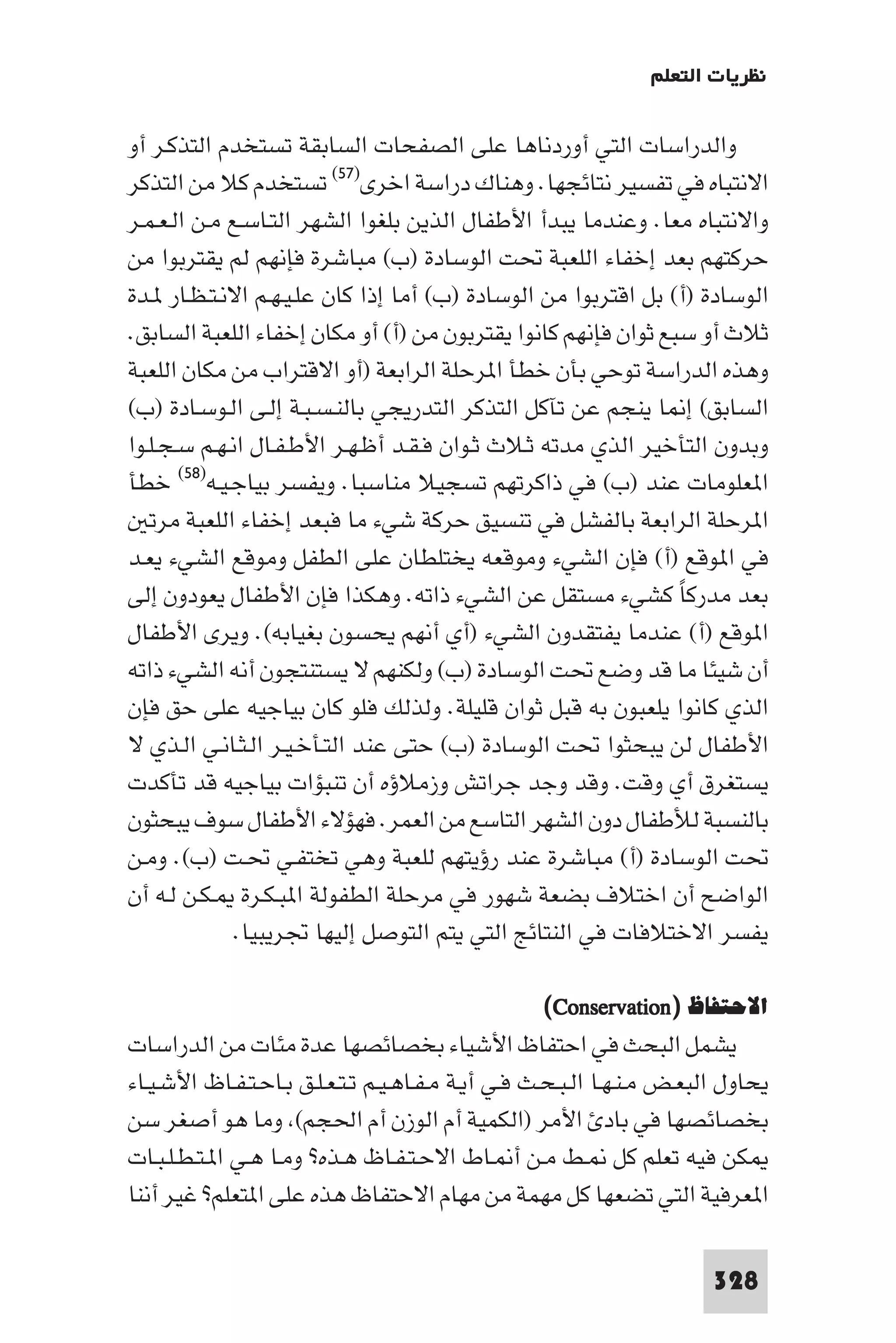 ‫ﻧﻈﺮﻳﺎت اﻟﺘﻌﻠﻢ‬

‫واﻟﺪراﺳﺎت اﻟﺘﻲ أوردﻧﺎﻫﺎ ﻋﻠﻰ اﻟﺼﻔﺤﺎت اﻟﺴﺎﺑﻘﺔ ﺗﺴﺘﺨﺪم اﻟﺘﺬﻛـﺮ أو‬
‫اﻻﻧﺘﺒﺎه ﻓﻲ ﺗﻔﺴﻴﺮ ﻧﺘﺎﺋﺠﻬﺎ. وﻫﻨﺎك دراﺳﺔ اﺧﺮى)٧٥( ﺗﺴﺘﺨﺪم ﻛﻼ ﻣﻦ اﻟﺘﺬﻛﺮ‬
‫واﻻﻧﺘﺒﺎه ﻣﻌﺎ. وﻋﻨﺪﻣﺎ ﻳﺒﺪأ اﻷﻃﻔﺎل اﻟﺬﻳﻦ ﺑﻠﻐﻮا اﻟﺸﻬﺮ اﻟﺘـﺎﺳـﻊ ﻣـﻦ اﻟـﻌـﻤـﺮ‬
‫ﺣﺮﻛﺘﻬﻢ ﺑﻌﺪ إﺧﻔﺎء اﻟﻠﻌﺒﺔ ﲢﺖ اﻟﻮﺳﺎدة )ب( ﻣﺒﺎﺷﺮة ﻓﺈﻧﻬﻢ ﻟﻢ ﻳﻘﺘﺮﺑﻮا ﻣﻦ‬
‫اﻟﻮﺳﺎدة )أ( ﺑﻞ اﻗﺘﺮﺑﻮا ﻣﻦ اﻟﻮﺳﺎدة )ب( أﻣﺎ إذا ﻛﺎن ﻋﻠـﻴـﻬـﻢ اﻻﻧـﺘـﻈـﺎر ـﺪة‬
‫ﺛﻼث أو ﺳﺒﻊ ﺛﻮان ﻓﺈﻧﻬﻢ ﻛﺎﻧﻮا ﻳﻘﺘﺮﺑﻮن ﻣﻦ )أ( أو ﻣﻜﺎن إﺧﻔﺎء اﻟﻠﻌﺒﺔ اﻟﺴﺎﺑﻖ.‬
‫وﻫﺬه اﻟﺪراﺳﺔ ﺗﻮﺣﻲ ﺑﺄن ﺧﻄﺄ ا ﺮﺣﻠﺔ اﻟﺮاﺑﻌﺔ )أو اﻻﻗﺘﺮاب ﻣﻦ ﻣﻜﺎن اﻟﻠﻌﺒﺔ‬
‫اﻟﺴﺎﺑﻖ( إ ﺎ ﻳﻨﺠﻢ ﻋﻦ ﺗﺂﻛﻞ اﻟﺘﺬﻛﺮ اﻟﺘﺪرﻳﺠﻲ ﺑﺎﻟﻨـﺴـﺒـﺔ إﻟـﻰ اﻟـﻮﺳـﺎدة )ب(‬
‫وﺑﺪون اﻟﺘﺄﺧﻴﺮ اﻟﺬي ﻣﺪﺗﻪ ﺛـﻼث ﺛـﻮان ﻓـﻘـﺪ أﻇـﻬـﺮ اﻷﻃـﻔـﺎل اﻧـﻬـﻢ ﺳـﺠـﻠـﻮا‬
‫ا ﻌﻠﻮﻣﺎت ﻋﻨﺪ )ب( ﻓﻲ ذاﻛﺮﺗﻬﻢ ﺗﺴﺠﻴﻼ ﻣﻨﺎﺳﺒﺎ. وﻳﻔﺴﺮ ﺑﻴﺎﺟـﻴـﻪ)٨٥( ﺧﻄﺄ‬
   ‫ا ﺮﺣﻠﺔ اﻟﺮاﺑﻌﺔ ﺑﺎﻟﻔﺸﻞ ﻓﻲ ﺗﻨﺴﻴﻖ ﺣﺮﻛﺔ ﺷﻲء ﻣﺎ ﻓﺒﻌﺪ إﺧﻔﺎء اﻟﻠﻌﺒﺔ ﻣﺮﺗ‬
‫ﻓﻲ ا ﻮﻗﻊ )أ( ﻓﺈن اﻟﺸﻲء وﻣﻮﻗﻌﻪ ﻳﺨﺘﻠﻄﺎن ﻋﻠﻰ اﻟﻄﻔﻞ وﻣﻮﻗﻊ اﻟﺸﻲء ﻳﻌـﺪ‬
‫ﺑﻌﺪ ﻣﺪرﻛﺎ ﻛﺸﻲء ﻣﺴﺘﻘﻞ ﻋﻦ اﻟﺸﻲء ذاﺗﻪ. وﻫﻜﺬا ﻓﺈن اﻷﻃﻔﺎل ﻳﻌﻮدون إﻟﻰ‬‫ً‬
‫ا ﻮﻗﻊ )أ( ﻋﻨﺪﻣﺎ ﻳﻔﺘﻘﺪون اﻟﺸﻲء )أي أﻧﻬﻢ ﻳﺤﺴﻮن ﺑﻐﻴﺎﺑﻪ(. وﻳﺮى اﻷﻃﻔﺎل‬
‫أن ﺷﻴﺌﺎ ﻣﺎ ﻗﺪ وﺿﻊ ﲢﺖ اﻟﻮﺳﺎدة )ب( وﻟﻜﻨﻬﻢ ﻻ ﻳﺴﺘﻨﺘﺠﻮن أﻧﻪ اﻟﺸﻲء ذاﺗﻪ‬
‫اﻟﺬي ﻛﺎﻧﻮا ﻳﻠﻌﺒﻮن ﺑﻪ ﻗﺒﻞ ﺛﻮان ﻗﻠﻴﻠﺔ. وﻟﺬﻟﻚ ﻓﻠﻮ ﻛﺎن ﺑﻴﺎﺟﻴﻪ ﻋﻠﻰ ﺣﻖ ﻓﺈن‬
‫اﻷﻃﻔﺎل ﻟﻦ ﻳﺒﺤﺜﻮا ﲢﺖ اﻟﻮﺳﺎدة )ب( ﺣﺘﻰ ﻋﻨﺪ اﻟﺘـﺄﺧـﻴـﺮ اﻟـﺜـﺎﻧـﻲ اﻟـﺬي ﻻ‬
‫ﻳﺴﺘﻐﺮق أي وﻗﺖ. وﻗﺪ وﺟﺪ ﺟﺮاﺗﺶ وزﻣﻼؤه أن ﺗﻨﺒﺆات ﺑﻴﺎﺟﻴﻪ ﻗﺪ ﺗﺄﻛﺪت‬
‫ﺑﺎﻟﻨﺴﺒﺔ ﻟﻸﻃﻔﺎل دون اﻟﺸﻬﺮ اﻟﺘﺎﺳﻊ ﻣﻦ اﻟﻌﻤﺮ. ﻓﻬﺆﻻء اﻷﻃﻔﺎل ﺳﻮف ﻳﺒﺤﺜﻮن‬
‫ﲢﺖ اﻟﻮﺳﺎدة )أ( ﻣﺒﺎﺷﺮة ﻋﻨﺪ رؤﻳﺘﻬﻢ ﻟﻠﻌﺒﺔ وﻫﻲ ﺗﺨﺘﻔـﻲ ﲢـﺖ )ب(. وﻣـﻦ‬
‫اﻟﻮاﺿﺢ أن اﺧﺘﻼف ﺑﻀﻌﺔ ﺷﻬﻮر ﻓﻲ ﻣﺮﺣﻠﺔ اﻟﻄﻔﻮﻟﺔ ا ﺒـﻜـﺮة ـﻜـﻦ ﻟـﻪ أن‬
              ‫ﻳﻔﺴﺮ اﻻﺧﺘﻼﻓﺎت ﻓﻲ اﻟﻨﺘﺎﺋﺞ اﻟﺘﻲ ﻳﺘﻢ اﻟﺘﻮﺻﻞ إﻟﻴﻬﺎ ﲡﺮﻳﺒﻴﺎ.‬

                                                   ‫اﻻﺣﺘﻔﺎظ )‪(Conservation‬‬
‫ﻳﺸﻤﻞ اﻟﺒﺤﺚ ﻓﻲ اﺣﺘﻔﺎظ اﻷﺷﻴﺎء ﺑﺨﺼﺎﺋﺼﻬﺎ ﻋﺪة ﻣﺌﺎت ﻣﻦ اﻟﺪراﺳﺎت‬
‫ﻳﺤﺎول اﻟﺒﻌـﺾ ﻣـﻨـﻬـﺎ اﻟـﺒـﺤـﺚ ﻓـﻲ أﻳـﺔ ﻣـﻔـﺎﻫـﻴـﻢ ﺗـﺘـﻌـﻠـﻖ ﺑـﺎﺣـﺘـﻔـﺎظ اﻷﺷـﻴـﺎء‬
‫ﺑﺨﺼﺎﺋﺼﻬﺎ ﻓﻲ ﺑﺎد اﻷﻣﺮ )اﻟﻜﻤﻴﺔ أم اﻟﻮزن أم اﳊﺠﻢ( وﻣﺎ ﻫﻮ أﺻﻐﺮ ﺳﻦ‬
‫ﻜﻦ ﻓﻴﻪ ﺗﻌﻠﻢ ﻛﻞ ـﻂ ﻣـﻦ أ ـﺎط اﻻﺣـﺘـﻔـﺎظ ﻫـﺬه? وﻣـﺎ ﻫـﻲ ا ـﺘـﻄـﻠـﺒـﺎت‬
‫ا ﻌﺮﻓﻴﺔ اﻟﺘﻲ ﺗﻀﻌﻬﺎ ﻛﻞ ﻣﻬﻤﺔ ﻣﻦ ﻣﻬﺎم اﻻﺣﺘﻔﺎظ ﻫﺬه ﻋﻠﻰ ا ﺘﻌﻠﻢ? ﻏﻴﺮ أﻧﻨﺎ‬

                                                                         ‫823‬
 