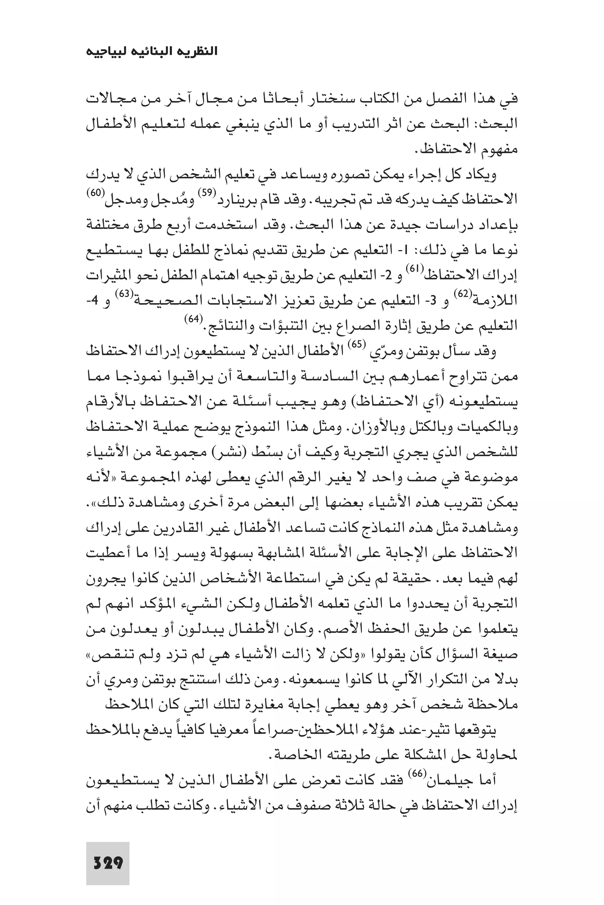 ‫اﻟﻨﻈﺮﻳﺔ اﻟﺒﻨﺎﺋﻴﺔ ﻟﺒﻴﺎﺟﻴﻪ‬

‫ﻓﻲ ﻫﺬا اﻟﻔﺼﻞ ﻣﻦ اﻟﻜﺘﺎب ﺳﻨﺨﺘـﺎر أﺑـﺤـﺎﺛـﺎ ﻣـﻦ ﻣـﺠـﺎل آﺧـﺮ ﻣـﻦ ﻣـﺠـﺎﻻت‬
‫اﻟﺒﺤﺚ: اﻟﺒﺤﺚ ﻋﻦ اﺛﺮ اﻟﺘﺪرﻳﺐ أو ﻣﺎ اﻟﺬي ﻳﻨﺒﻐﻲ ﻋﻤﻠـﻪ ﻟـﺘـﻌـﻠـﻴـﻢ اﻷﻃـﻔـﺎل‬
                                                              ‫ﻣﻔﻬﻮم اﻻﺣﺘﻔﺎظ.‬
‫وﻳﻜﺎد ﻛﻞ إﺟﺮاء ﻜﻦ ﺗﺼﻮره وﻳﺴﺎﻋﺪ ﻓﻲ ﺗﻌﻠﻴﻢ اﻟﺸﺨﺺ اﻟﺬي ﻻ ﻳﺪرك‬
‫اﻻﺣﺘﻔﺎظ ﻛﻴﻒ ﻳﺪرﻛﻪ ﻗﺪ ﲡﺮﻳﺒﻪ. وﻗﺪ ﻗﺎم ﺑﺮﻳﻨﺎرد)٩٥( وﻣﺪﺟﻞ وﻣﺪﺟﻞ)٠٦(‬
                    ‫ُ‬
‫ﺑﺈﻋﺪاد دراﺳﺎت ﺟﻴﺪة ﻋﻦ ﻫﺬا اﻟﺒﺤﺚ. وﻗﺪ اﺳﺘﺨﺪﻣﺖ أرﺑﻊ ﻃﺮق ﻣﺨﺘﻠﻔﺔ‬
‫ﺎذج ﻟﻠﻄﻔﻞ ﺑـﻬـﺎ ﻳـﺴـﺘـﻄـﻴـﻊ‬            ‫ﻧﻮﻋﺎ ﻣﺎ ﻓﻲ ذﻟـﻚ: ١- اﻟﺘﻌﻠﻴﻢ ﻋﻦ ﻃﺮﻳﻖ ﺗﻘﺪ‬
‫إدراك اﻻﺣﺘﻔﺎظ)١٦( و ٢- اﻟﺘﻌﻠﻴﻢ ﻋﻦ ﻃﺮﻳﻖ ﺗﻮﺟﻴﻪ اﻫﺘﻤﺎم اﻟﻄﻔﻞ ﻧﺤﻮ ا ﺜﻴﺮات‬
‫اﻟﻼزﻣـﺔ)٢٦( و ٣- اﻟﺘﻌﻠﻴﻢ ﻋﻦ ﻃﺮﻳﻖ ﺗﻌﺰﻳﺰ اﻻﺳﺘﺠﺎﺑﺎت اﻟـﺼـﺤـﻴـﺤـﺔ)٣٦( و ٤-‬
                      ‫اﻟﺘﻌﻠﻴﻢ ﻋﻦ ﻃﺮﻳﻖ إﺛﺎرة اﻟﺼﺮاع ﺑ اﻟﺘﻨﺒﺆات واﻟﻨﺘﺎﺋﺞ.)٤٦(‬

‫وﻗﺪ ﺳﺄل ﺑﻮﺗﻔﻦ وﻣﺮي )٥٦( اﻷﻃﻔﺎل اﻟﺬﻳﻦ ﻻ ﻳﺴﺘﻄﻴﻌﻮن إدراك اﻻﺣﺘﻔﺎظ‬
                                                       ‫ّ‬
‫ﻦ ﺗﺘﺮاوح أﻋﻤـﺎرﻫـﻢ ﺑـ اﻟـﺴـﺎدﺳـﺔ واﻟـﺘـﺎﺳـﻌـﺔ أن ﻳـﺮاﻗـﺒـﻮا ـﻮذﺟـﺎ ـﺎ‬
‫ﻳﺴﺘﻄﻴﻌـﻮﻧـﻪ )أي اﻻﺣـﺘـﻔـﺎظ( وﻫـﻮ ﻳـﺠـﻴـﺐ أﺳـﺌـﻠـﺔ ﻋـﻦ اﻻﺣـﺘـﻔـﺎظ ﺑـﺎﻷرﻗـﺎم‬
‫وﺑﺎﻟﻜﻤﻴﺎت وﺑﺎﻟﻜﺘﻞ وﺑﺎﻷوزان. وﻣﺜﻞ ﻫﺬا اﻟﻨﻤﻮذج ﻳﻮﺿﺢ ﻋﻤﻠﻴـﺔ اﻻﺣـﺘـﻔـﺎظ‬
‫ﻟﻠﺸﺨﺺ اﻟﺬي ﻳﺠﺮي اﻟﺘﺠﺮﺑﺔ وﻛﻴﻒ أن ﺑﺴﻂ )ﻧﺸﺮ( ﻣﺠﻤﻮﻋﺔ ﻣﻦ اﻷﺷﻴﺎء‬
                                     ‫ْ‬
‫ﻣﻮﺿﻮﻋﺔ ﻓﻲ ﺻﻒ واﺣﺪ ﻻ ﻳﻐﻴﺮ اﻟﺮﻗﻢ اﻟﺬي ﻳﻌﻄﻰ ﻟﻬﺬه اﺠﻤﻟـﻤـﻮﻋـﺔ »ﻷﻧـﻪ‬
‫ﻜﻦ ﺗﻘﺮﻳﺐ ﻫﺬه اﻷﺷﻴﺎء ﺑﻌﻀﻬﺎ إﻟﻰ اﻟﺒﻌﺾ ﻣﺮة أﺧﺮى وﻣﺸﺎﻫﺪة ذﻟـﻚ«.‬
‫وﻣﺸﺎﻫﺪة ﻣﺜﻞ ﻫﺬه اﻟﻨﻤﺎذج ﻛﺎﻧﺖ ﺗﺴﺎﻋﺪ اﻷﻃﻔﺎل ﻏﻴﺮ اﻟﻘﺎدرﻳﻦ ﻋﻠﻰ إدراك‬
‫اﻻﺣﺘﻔﺎظ ﻋﻠﻰ اﻹﺟﺎﺑﺔ ﻋﻠﻰ اﻷﺳﺌﻠﺔ ا ﺸﺎﺑﻬﺔ ﺑﺴﻬﻮﻟﺔ وﻳﺴﺮ إذا ﻣﺎ أﻋﻄﻴﺖ‬
‫ﻟﻬﻢ ﻓﻴﻤﺎ ﺑﻌﺪ. ﺣﻘﻴﻘﺔ ﻟﻢ ﻳﻜﻦ ﻓﻲ اﺳﺘﻄﺎﻋﺔ اﻷﺷﺨﺎص اﻟﺬﻳﻦ ﻛﺎﻧﻮا ﻳﺠﺮون‬
‫اﻟﺘﺠﺮﺑﺔ أن ﻳﺤﺪدوا ﻣﺎ اﻟﺬي ﺗﻌﻠﻤﻪ اﻷﻃﻔـﺎل وﻟـﻜـﻦ اﻟـﺸـﻲء ا ـﺆﻛـﺪ اﻧـﻬـﻢ ﻟـﻢ‬
‫ﻳﺘﻌﻠﻤﻮا ﻋﻦ ﻃﺮﻳﻖ اﳊﻔﻆ اﻷﺻـﻢ. وﻛـﺎن اﻷﻃـﻔـﺎل ﻳـﺒـﺪﻟـﻮن أو ﻳـﻌـﺪﻟـﻮن ﻣـﻦ‬
‫ﺻﻴﻐﺔ اﻟﺴﺆال ﻛﺄن ﻳﻘﻮﻟﻮا »وﻟﻜﻦ ﻻ زاﻟﺖ اﻷﺷﻴﺎء ﻫﻲ ﻟﻢ ﺗـﺰد وﻟـﻢ ﺗـﻨـﻘـﺺ«‬
‫ﺑﺪﻻ ﻣﻦ اﻟﺘﻜﺮار اﻵﻟﻲ ﺎ ﻛﺎﻧﻮا ﻳﺴﻤﻌﻮﻧﻪ. وﻣﻦ ذﻟﻚ اﺳﺘﻨﺘﺞ ﺑﻮﺗﻔﻦ وﻣﺮي أن‬
    ‫ﻣﻼﺣﻈﺔ ﺷﺨﺺ آﺧﺮ وﻫﻮ ﻳﻌﻄﻲ إﺟﺎﺑﺔ ﻣﻐﺎﻳﺮة ﻟﺘﻠﻚ اﻟﺘﻲ ﻛﺎن ا ﻼﺣﻆ‬
‫ﻳﺘﻮﻗﻌﻬﺎ ﺗﺜﻴﺮ-ﻋﻨﺪ ﻫﺆﻻء ا ﻼﺣﻈ -ﺻﺮاﻋﺎ ﻣﻌﺮﻓﻴﺎ ﻛﺎﻓﻴﺎ ﻳﺪﻓﻊ ﺑﺎ ﻼﺣﻆ‬
                  ‫ً‬                ‫ً‬
                                       ‫ﶈﺎوﻟﺔ ﺣﻞ ا ﺸﻜﻠﺔ ﻋﻠﻰ ﻃﺮﻳﻘﺘﻪ اﳋﺎﺻﺔ.‬
‫أﻣﺎ ﺟﻴﻠـﻤـﺎن)٦٦( ﻓﻘﺪ ﻛﺎﻧﺖ ﺗﻌﺮض ﻋﻠﻰ اﻷﻃﻔـﺎل اﻟـﺬﻳـﻦ ﻻ ﻳـﺴـﺘـﻄـﻴـﻌـﻮن‬
‫إدراك اﻻﺣﺘﻔﺎظ ﻓﻲ ﺣﺎﻟﺔ ﺛﻼﺛﺔ ﺻﻔﻮف ﻣﻦ اﻷﺷﻴﺎء. وﻛﺎﻧﺖ ﺗﻄﻠﺐ ﻣﻨﻬﻢ أن‬

 ‫923‬
 