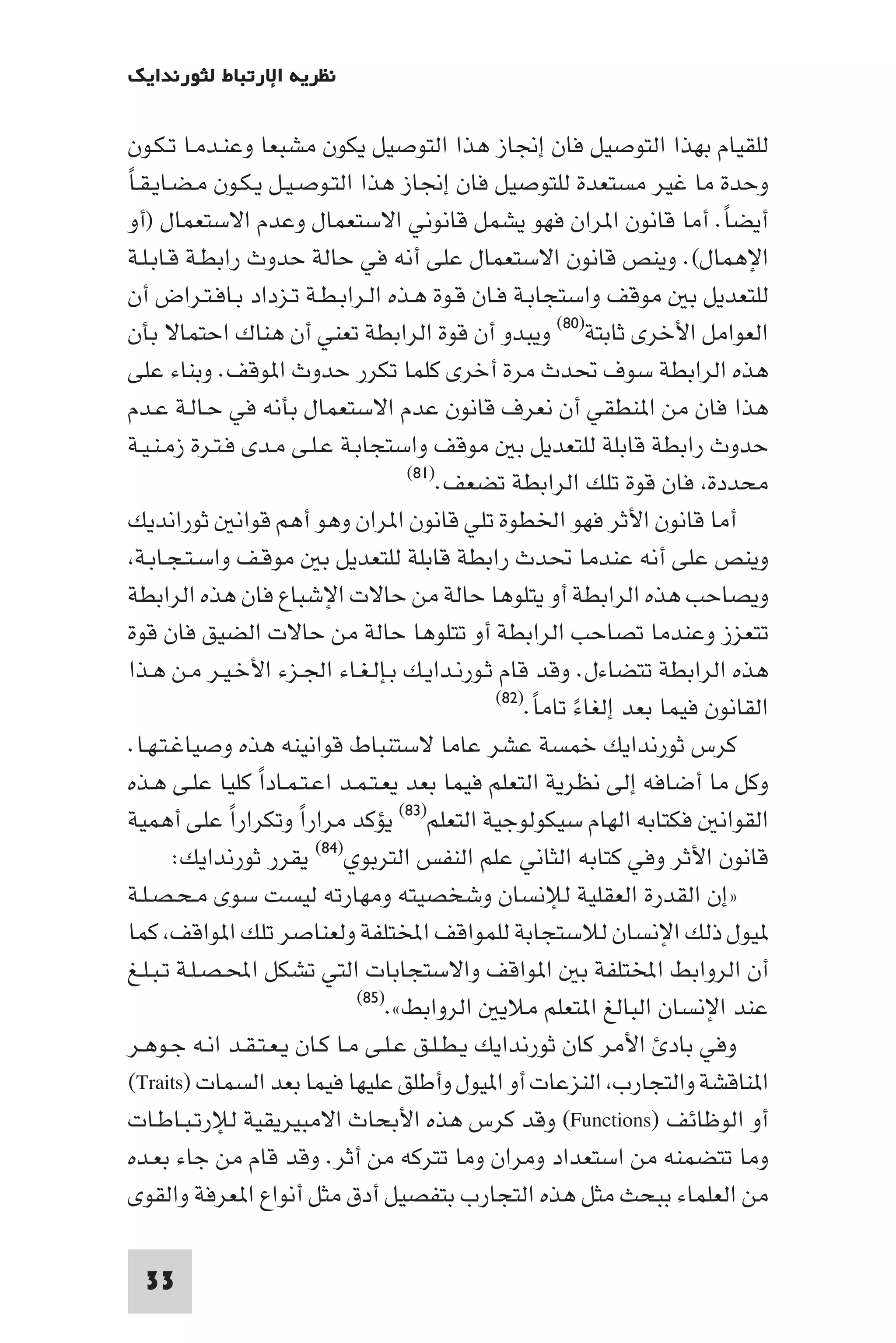 ‫ﻧﻈﺮﻳﺔ اﻹرﺗﺒﺎط ﻟﺜﻮرﻧﺪاﻳﻚ‬

‫ﻟﻠﻘﻴﺎم ﺑﻬﺬا اﻟﺘﻮﺻﻴﻞ ﻓﺎن إﳒﺎز ﻫﺬا اﻟﺘﻮﺻﻴﻞ ﻳﻜﻮن ﻣﺸﺒﻌﺎ وﻋﻨـﺪﻣـﺎ ﺗـﻜـﻮن‬
‫وﺣﺪة ﻣﺎ ﻏﻴﺮ ﻣﺴﺘﻌﺪة ﻟﻠﺘﻮﺻﻴﻞ ﻓﺎن إﳒﺎز ﻫﺬا اﻟﺘـﻮﺻـﻴـﻞ ﻳـﻜـﻮن ﻣـﻀـﺎﻳـﻘـﺎً‬
 ‫أﻳﻀﺎ. أﻣﺎ ﻗﺎﻧﻮن ا ﺮان ﻓﻬﻮ ﻳﺸﻤﻞ ﻗﺎﻧﻮﻧﻲ اﻻﺳﺘﻌﻤﺎل وﻋﺪم اﻻﺳﺘﻌﻤﺎل )أو‬         ‫ً‬
 ‫اﻹﻫﻤﺎل(. وﻳﻨﺺ ﻗﺎﻧﻮن اﻻﺳﺘﻌﻤﺎل ﻋﻠﻰ أﻧﻪ ﻓﻲ ﺣﺎﻟﺔ ﺣﺪوث راﺑﻄـﺔ ﻗـﺎﺑـﻠـﺔ‬
 ‫ﻟﻠﺘﻌﺪﻳﻞ ﺑ ﻣﻮﻗﻒ واﺳﺘﺠﺎﺑـﺔ ﻓـﺎن ﻗـﻮة ﻫـﺬه اﻟـﺮاﺑـﻄـﺔ ﺗـﺰداد ﺑـﺎﻓـﺘـﺮاض أن‬
 ‫اﻟﻌﻮاﻣﻞ اﻷﺧﺮى ﺛﺎﺑﺘﺔ)٠٨( وﻳﺒﺪو أن ﻗﻮة اﻟﺮاﺑﻄﺔ ﺗﻌﻨﻲ أن ﻫﻨﺎك اﺣﺘﻤﺎﻻ ﺑﺄن‬
 ‫ﻫﺬه اﻟﺮاﺑﻄﺔ ﺳﻮف ﲢﺪث ﻣﺮة أﺧﺮى ﻛﻠﻤﺎ ﺗﻜﺮر ﺣﺪوث ا ﻮﻗﻒ. وﺑﻨﺎء ﻋﻠﻰ‬
 ‫ﻫﺬا ﻓﺎن ﻣﻦ ا ﻨﻄﻘﻲ أن ﻧﻌﺮف ﻗﺎﻧﻮن ﻋﺪم اﻻﺳﺘﻌﻤﺎل ﺑﺄﻧﻪ ﻓﻲ ﺣـﺎﻟـﺔ ﻋـﺪم‬
 ‫ﺣﺪوث راﺑﻄﺔ ﻗﺎﺑﻠﺔ ﻟﻠﺘﻌﺪﻳﻞ ﺑ ﻣﻮﻗﻒ واﺳﺘﺠﺎﺑـﺔ ﻋـﻠـﻰ ﻣـﺪى ﻓـﺘـﺮة زﻣـﻨـﻴـﺔ‬
                                      ‫ﻣﺤﺪدة ﻓﺎن ﻗﻮة ﺗﻠﻚ اﻟﺮاﺑﻄﺔ ﺗﻀﻌﻒ.)١٨(‬

 ‫أﻣﺎ ﻗﺎﻧﻮن اﻷﺛﺮ ﻓﻬﻮ اﳋﻄﻮة ﺗﻠﻲ ﻗﺎﻧﻮن ا ﺮان وﻫﻮ أﻫﻢ ﻗﻮاﻧ ﺛﻮراﻧﺪﻳﻚ‬
  ‫وﻳﻨﺺ ﻋﻠﻰ أﻧﻪ ﻋﻨﺪﻣﺎ ﲢﺪث راﺑﻄﺔ ﻗﺎﺑﻠﺔ ﻟﻠﺘﻌﺪﻳﻞ ﺑ ﻣﻮﻗـﻒ واﺳـﺘـﺠـﺎﺑـﺔ‬
 ‫وﻳﺼﺎﺣﺐ ﻫﺬه اﻟﺮاﺑﻄﺔ أو ﻳﺘﻠﻮﻫﺎ ﺣﺎﻟﺔ ﻣﻦ ﺣﺎﻻت اﻹﺷﺒﺎع ﻓﺎن ﻫﺬه اﻟﺮاﺑﻄﺔ‬
 ‫ﺗﺘﻌﺰز وﻋﻨﺪﻣﺎ ﺗﺼﺎﺣﺐ اﻟﺮاﺑﻄﺔ أو ﺗﺘﻠﻮﻫﺎ ﺣﺎﻟﺔ ﻣﻦ ﺣﺎﻻت اﻟﻀﻴﻖ ﻓﺎن ﻗﻮة‬
 ‫ﻫﺬه اﻟﺮاﺑﻄﺔ ﺗﺘﻀﺎءل. وﻗﺪ ﻗﺎم ﺛـﻮرﻧـﺪاﻳـﻚ ﺑـﺈﻟـﻐـﺎء اﳉـﺰء اﻷﺧـﻴـﺮ ﻣـﻦ ﻫـﺬا‬
                                               ‫اﻟﻘﺎﻧﻮن ﻓﻴﻤﺎ ﺑﻌﺪ إﻟﻐﺎء ﺗﺎﻣﺎ.)٢٨(‬
                                                    ‫ً ً‬
 ‫ﻛﺮس ﺛﻮرﻧﺪاﻳﻚ ﺧﻤﺴﺔ ﻋﺸﺮ ﻋﺎﻣﺎ ﻻﺳﺘﻨﺒﺎط ﻗﻮاﻧﻴﻨﻪ ﻫﺬه وﺻﻴﺎﻏـﺘـﻬـﺎ.‬
 ‫وﻛﻞ ﻣﺎ أﺿﺎﻓﻪ إﻟﻰ ﻧﻈﺮﻳﺔ اﻟﺘﻌﻠﻢ ﻓﻴﻤﺎ ﺑﻌﺪ ﻳﻌـﺘـﻤـﺪ اﻋـﺘـﻤـﺎدا ﻛﻠﻴﺎ ﻋﻠـﻰ ﻫـﺬه‬
                  ‫ً‬
‫اﻟﻘﻮاﻧ ﻓﻜﺘﺎﺑﻪ اﻟﻬﺎم ﺳﻴﻜﻮﻟﻮﺟﻴﺔ اﻟﺘﻌﻠﻢ)٣٨( ﻳﺆﻛﺪ ﻣﺮارا وﺗﻜﺮارا ﻋﻠﻰ أﻫﻤﻴﺔ‬
               ‫ً‬       ‫ً‬
        ‫ﻗﺎﻧﻮن اﻷﺛﺮ وﻓﻲ ﻛﺘﺎﺑﻪ اﻟﺜﺎﻧﻲ ﻋﻠﻢ اﻟﻨﻔﺲ اﻟﺘﺮﺑﻮي)٤٨( ﻳﻘﺮر ﺛﻮرﻧﺪاﻳﻚ:‬
‫»إن اﻟﻘﺪرة اﻟﻌﻘﻠﻴﺔ ﻟﻺﻧﺴﺎن وﺷﺨﺼﻴﺘﻪ وﻣﻬﺎرﺗﻪ ﻟﻴﺴﺖ ﺳﻮى ﻣـﺤـﺼـﻠـﺔ‬
‫ﻴﻮل ذﻟﻚ اﻹﻧﺴﺎن ﻟﻼﺳﺘﺠﺎﺑﺔ ﻟﻠﻤﻮاﻗﻒ اﺨﻤﻟﺘﻠﻔﺔ وﻟﻌﻨﺎﺻﺮ ﺗﻠﻚ ا ﻮاﻗﻒ ﻛﻤﺎ‬
‫أن اﻟﺮواﺑﻂ اﺨﻤﻟﺘﻠﻔﺔ ﺑ ا ﻮاﻗﻒ واﻻﺳﺘﺠﺎﺑﺎت اﻟﺘﻲ ﺗﺸﻜﻞ اﶈـﺼـﻠـﺔ ﺗـﺒـﻠـﻎ‬
                               ‫)٥٨(‬
                                    ‫ﻋﻨﺪ اﻹﻧﺴﺎن اﻟﺒﺎﻟﻎ ا ﺘﻌﻠﻢ ﻣﻼﻳ اﻟﺮواﺑﻂ«.‬
 ‫وﻓﻲ ﺑﺎد اﻷﻣﺮ ﻛﺎن ﺛﻮرﻧﺪاﻳﻚ ﻳـﻄـﻠـﻖ ﻋـﻠـﻰ ﻣـﺎ ﻛـﺎن ﻳـﻌـﺘـﻘـﺪ اﻧـﻪ ﺟـﻮﻫـﺮ‬
 ‫ا ﻨﺎﻗﺸﺔ واﻟﺘﺠﺎرب اﻟﻨﺰﻋﺎت أو ا ﻴﻮل وأﻃﻠﻖ ﻋﻠﻴﻬﺎ ﻓﻴﻤﺎ ﺑﻌﺪ اﻟﺴﻤﺎت )‪(Traits‬‬
 ‫أو اﻟﻮﻇﺎﺋﻒ )‪ (Functions‬وﻗﺪ ﻛﺮس ﻫﺬه اﻷﺑﺤﺎث اﻻﻣﺒﻴﺮﻳﻘﻴﺔ ﻟﻺرﺗـﺒـﺎﻃـﺎت‬
 ‫وﻣﺎ ﺗﺘﻀﻤﻨﻪ ﻣﻦ اﺳﺘﻌﺪاد وﻣﺮان وﻣﺎ ﺗﺘﺮﻛﻪ ﻣﻦ أﺛﺮ. وﻗﺪ ﻗﺎم ﻣﻦ ﺟﺎء ﺑﻌـﺪه‬
 ‫ﻣﻦ اﻟﻌﻠﻤﺎء ﺑﺒﺤﺚ ﻣﺜﻞ ﻫﺬه اﻟﺘﺠﺎرب ﺑﺘﻔﺼﻴﻞ أدق ﻣﺜﻞ أﻧﻮاع ا ﻌﺮﻓﺔ واﻟﻘﻮى‬

  ‫33‬
 