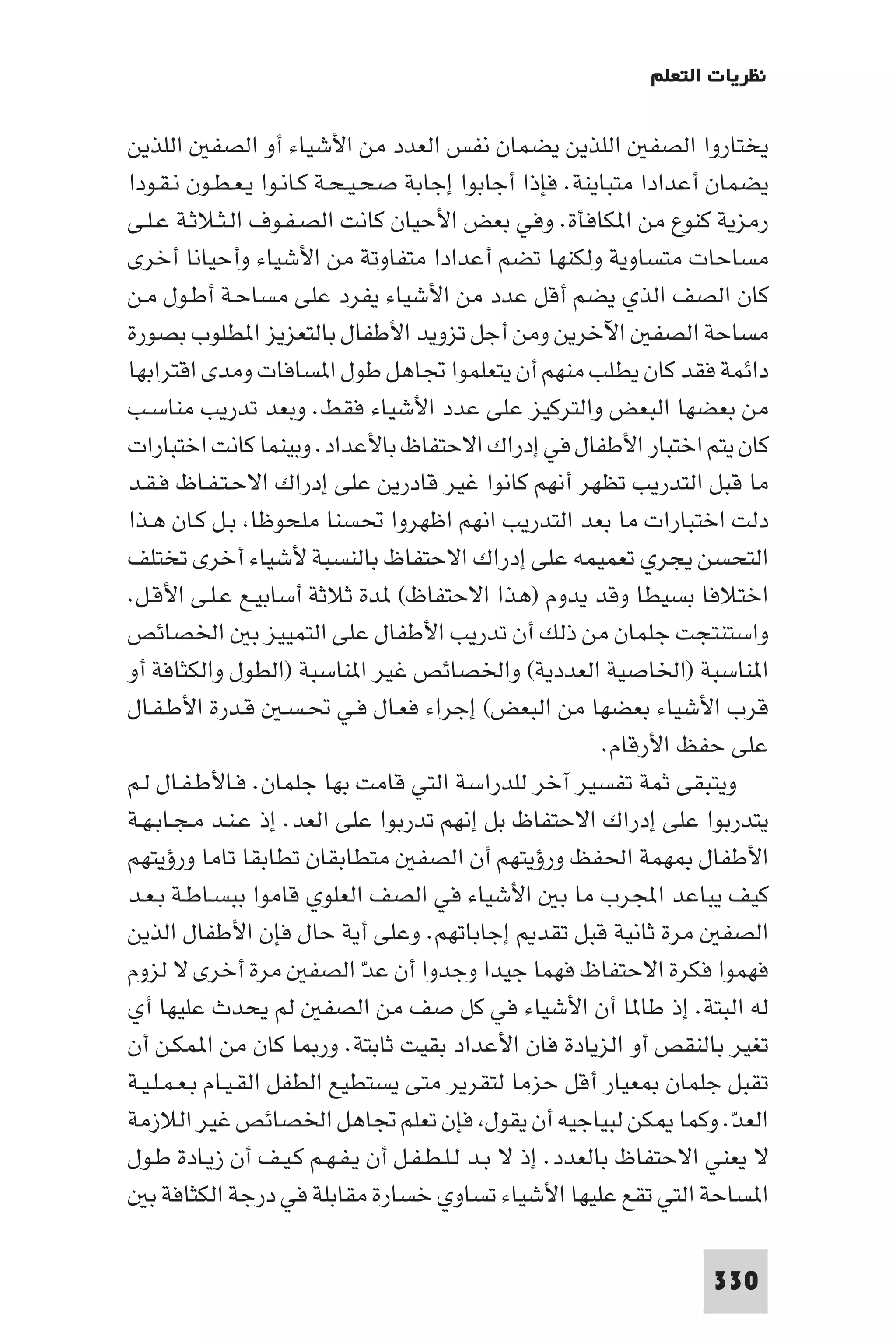 ‫ﻧﻈﺮﻳﺎت اﻟﺘﻌﻠﻢ‬

‫ﻳﺨﺘﺎروا اﻟﺼﻔ اﻟﻠﺬﻳﻦ ﻳﻀﻤﺎن ﻧﻔﺲ اﻟﻌﺪد ﻣﻦ اﻷﺷﻴﺎء أو اﻟﺼﻔ اﻟﻠﺬﻳﻦ‬
‫ﻳﻀﻤﺎن أﻋﺪادا ﻣﺘﺒﺎﻳﻨﺔ. ﻓﺈذا أﺟﺎﺑﻮا إﺟﺎﺑﺔ ﺻﺤـﻴـﺤـﺔ ﻛـﺎﻧـﻮا ﻳـﻌـﻄـﻮن ﻧـﻘـﻮدا‬
‫رﻣﺰﻳﺔ ﻛﻨﻮع ﻣﻦ ا ﻜﺎﻓﺄة. وﻓﻲ ﺑﻌﺾ اﻷﺣﻴﺎن ﻛﺎﻧﺖ اﻟﺼـﻔـﻮف اﻟـﺜـﻼﺛـﺔ ﻋـﻠـﻰ‬
‫ﻣﺴﺎﺣﺎت ﻣﺘﺴﺎوﻳﺔ وﻟﻜﻨﻬﺎ ﺗﻀﻢ أﻋﺪادا ﻣﺘﻔﺎوﺗﺔ ﻣﻦ اﻷﺷﻴﺎء وأﺣﻴﺎﻧﺎ أﺧﺮى‬
‫ﻛﺎن اﻟﺼﻒ اﻟﺬي ﻳﻀﻢ أﻗﻞ ﻋﺪد ﻣﻦ اﻷﺷﻴﺎء ﻳﻔﺮد ﻋﻠﻰ ﻣﺴﺎﺣـﺔ أﻃـﻮل ﻣـﻦ‬
‫ﻣﺴﺎﺣﺔ اﻟﺼﻔ اﻵﺧﺮﻳﻦ وﻣﻦ أﺟﻞ ﺗﺰوﻳﺪ اﻷﻃﻔﺎل ﺑﺎﻟﺘﻌﺰﻳﺰ ا ﻄﻠﻮب ﺑﺼﻮرة‬
‫داﺋﻤﺔ ﻓﻘﺪ ﻛﺎن ﻳﻄﻠﺐ ﻣﻨﻬﻢ أن ﻳﺘﻌﻠﻤﻮا ﲡﺎﻫﻞ ﻃﻮل ا ﺴﺎﻓﺎت وﻣﺪى اﻗﺘﺮاﺑﻬﺎ‬
‫ﻣﻦ ﺑﻌﻀﻬﺎ اﻟﺒﻌﺾ واﻟﺘﺮﻛﻴﺰ ﻋﻠﻰ ﻋﺪد اﻷﺷﻴﺎء ﻓﻘﻂ. وﺑﻌﺪ ﺗﺪرﻳﺐ ﻣﻨﺎﺳـﺐ‬
‫ﻛﺎن ﻳﺘﻢ اﺧﺘﺒﺎر اﻷﻃﻔﺎل ﻓﻲ إدراك اﻻﺣﺘﻔﺎظ ﺑﺎﻷﻋﺪاد. وﺑﻴﻨﻤﺎ ﻛﺎﻧﺖ اﺧﺘﺒﺎرات‬
‫ﻣﺎ ﻗﺒﻞ اﻟﺘﺪرﻳﺐ ﺗﻈﻬﺮ أﻧﻬﻢ ﻛﺎﻧﻮا ﻏﻴﺮ ﻗﺎدرﻳﻦ ﻋﻠﻰ إدراك اﻻﺣـﺘـﻔـﺎظ ﻓـﻘـﺪ‬
‫دﻟﺖ اﺧﺘﺒﺎرات ﻣﺎ ﺑﻌﺪ اﻟﺘﺪرﻳﺐ اﻧﻬﻢ اﻇﻬﺮوا ﲢﺴﻨﺎ ﻣﻠﺤﻮﻇﺎ ﺑـﻞ ﻛـﺎن ﻫـﺬا‬
‫اﻟﺘﺤﺴﻦ ﻳﺠﺮي ﺗﻌﻤﻴﻤﻪ ﻋﻠﻰ إدراك اﻻﺣﺘﻔﺎظ ﺑﺎﻟﻨﺴﺒﺔ ﻷﺷﻴﺎء أﺧﺮى ﺗﺨﺘﻠﻒ‬
‫اﺧﺘﻼﻓﺎ ﺑﺴﻴﻄﺎ وﻗﺪ ﻳﺪوم )ﻫﺬا اﻻﺣﺘﻔﺎظ( ﺪة ﺛﻼﺛﺔ أﺳﺎﺑﻴـﻊ ﻋـﻠـﻰ اﻷﻗـﻞ.‬
‫واﺳﺘﻨﺘﺠﺖ ﺟﻠﻤﺎن ﻣﻦ ذﻟﻚ أن ﺗﺪرﻳﺐ اﻷﻃﻔﺎل ﻋﻠﻰ اﻟﺘﻤﻴﻴﺰ ﺑ اﳋﺼﺎﺋﺺ‬
‫ا ﻨﺎﺳﺒﺔ )اﳋﺎﺻﻴﺔ اﻟﻌﺪدﻳﺔ( واﳋﺼﺎﺋﺺ ﻏﻴﺮ ا ﻨﺎﺳﺒﺔ )اﻟﻄﻮل واﻟﻜﺜﺎﻓﺔ أو‬
‫ﻗﺮب اﻷﺷﻴﺎء ﺑﻌﻀﻬﺎ ﻣﻦ اﻟﺒﻌﺾ( إﺟﺮاء ﻓﻌـﺎل ﻓـﻲ ﲢـﺴـ ﻗـﺪرة اﻷﻃـﻔـﺎل‬
                                                         ‫ﻋﻠﻰ ﺣﻔﻆ اﻷرﻗﺎم.‬
‫وﻳﺘﺒﻘﻰ ﺛﻤﺔ ﺗﻔﺴﻴﺮ آﺧﺮ ﻟﻠﺪراﺳﺔ اﻟﺘﻲ ﻗﺎﻣﺖ ﺑﻬﺎ ﺟﻠﻤﺎن. ﻓـﺎﻷﻃـﻔـﺎل ﻟـﻢ‬
‫ﻳﺘﺪرﺑﻮا ﻋﻠﻰ إدراك اﻻﺣﺘﻔﺎظ ﺑﻞ إﻧﻬﻢ ﺗﺪرﺑﻮا ﻋﻠﻰ اﻟﻌﺪ. إذ ﻋـﻨـﺪ ﻣـﺠـﺎﺑـﻬـﺔ‬
‫اﻷﻃﻔﺎل ﻬﻤﺔ اﳊﻔﻆ ورؤﻳﺘﻬﻢ أن اﻟﺼﻔ ﻣﺘﻄﺎﺑﻘﺎن ﺗﻄﺎﺑﻘﺎ ﺗﺎﻣﺎ ورؤﻳﺘﻬﻢ‬
‫ﻛﻴﻒ ﻳﺒﺎﻋﺪ اﺠﻤﻟﺮب ﻣﺎ ﺑ اﻷﺷﻴﺎء ﻓﻲ اﻟﺼﻒ اﻟﻌﻠﻮي ﻗﺎﻣﻮا ﺑﺒﺴـﺎﻃـﺔ ﺑـﻌـﺪ‬
‫اﻟﺼﻔ ﻣﺮة ﺛﺎﻧﻴﺔ ﻗﺒﻞ ﺗﻘﺪ إﺟﺎﺑﺎﺗﻬﻢ. وﻋﻠﻰ أﻳﺔ ﺣﺎل ﻓﺈن اﻷﻃﻔﺎل اﻟﺬﻳﻦ‬
‫ﻓﻬﻤﻮا ﻓﻜﺮة اﻻﺣﺘﻔﺎظ ﻓﻬﻤﺎ ﺟﻴﺪا وﺟﺪوا أن ﻋﺪّ اﻟﺼﻔ ﻣﺮة أﺧﺮى ﻻ ﻟﺰوم‬
‫ﻟﻪ اﻟﺒﺘﺔ. إذ ﻃﺎ ﺎ أن اﻷﺷﻴﺎء ﻓﻲ ﻛﻞ ﺻﻒ ﻣﻦ اﻟﺼﻔ ﻟﻢ ﻳﺤﺪث ﻋﻠﻴﻬﺎ أي‬
‫ﺗﻐﻴﺮ ﺑﺎﻟﻨﻘﺺ أو اﻟﺰﻳﺎدة ﻓﺎن اﻷﻋﺪاد ﺑﻘﻴﺖ ﺛﺎﺑﺘﺔ. ور ﺎ ﻛﺎن ﻣﻦ ا ﻤﻜـﻦ أن‬
‫ﺗﻘﺒﻞ ﺟﻠﻤﺎن ﻌﻴﺎر أﻗﻞ ﺣﺰﻣﺎ ﻟﺘﻘﺮﻳﺮ ﻣﺘﻰ ﻳﺴﺘﻄﻴﻊ اﻟﻄﻔﻞ اﻟﻘـﻴـﺎم ﺑـﻌـﻤـﻠـﻴـﺔ‬
‫اﻟﻌﺪ. وﻛﻤﺎ ﻜﻦ ﻟﺒﻴﺎﺟﻴﻪ أن ﻳﻘﻮل ﻓﺈن ﺗﻌﻠﻢ ﲡﺎﻫﻞ اﳋﺼﺎﺋﺺ ﻏﻴﺮ اﻟﻼزﻣﺔ‬         ‫ّ‬
‫ﻻ ﻳﻌﻨﻲ اﻻﺣﺘﻔﺎظ ﺑﺎﻟﻌﺪد. إذ ﻻ ﺑـﺪ ﻟـﻠـﻄـﻔـﻞ أن ﻳـﻔـﻬـﻢ ﻛـﻴـﻒ أن زﻳـﺎدة ﻃـﻮل‬
   ‫ا ﺴﺎﺣﺔ اﻟﺘﻲ ﺗﻘﻊ ﻋﻠﻴﻬﺎ اﻷﺷﻴﺎء ﺗﺴﺎوي ﺧﺴﺎرة ﻣﻘﺎﺑﻠﺔ ﻓﻲ درﺟﺔ اﻟﻜﺜﺎﻓﺔ ﺑ‬

                                                                  ‫033‬
 