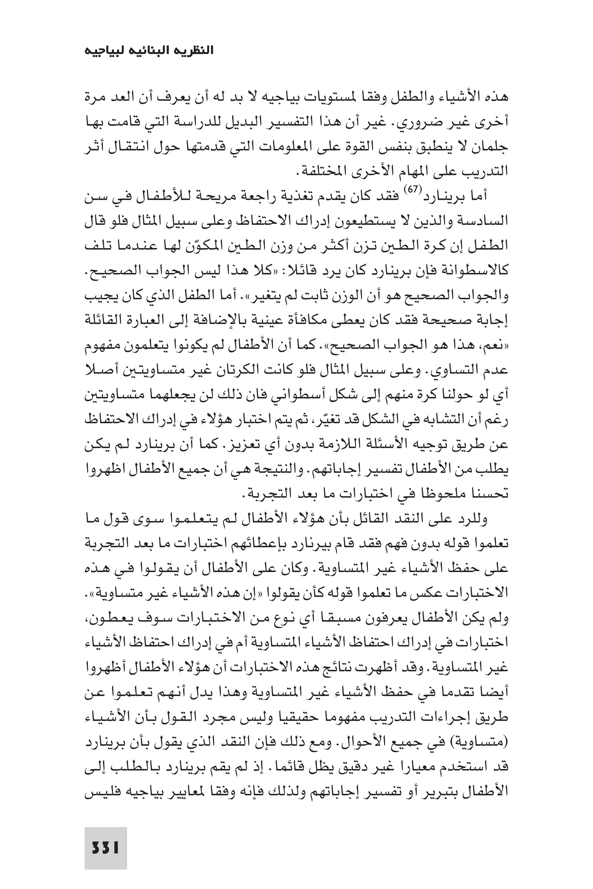 ‫اﻟﻨﻈﺮﻳﺔ اﻟﺒﻨﺎﺋﻴﺔ ﻟﺒﻴﺎﺟﻴﻪ‬

‫ﻫﺬه اﻷﺷﻴﺎء واﻟﻄﻔﻞ وﻓﻘﺎ ﺴﺘﻮﻳﺎت ﺑﻴﺎﺟﻴﻪ ﻻ ﺑﺪ ﻟﻪ أن ﻳﻌﺮف أن اﻟﻌﺪ ﻣﺮة‬
‫أﺧﺮى ﻏﻴﺮ ﺿﺮوري. ﻏﻴﺮ أن ﻫﺬا اﻟﺘﻔﺴﻴﺮ اﻟﺒﺪﻳﻞ ﻟﻠﺪراﺳﺔ اﻟﺘﻲ ﻗﺎﻣﺖ ﺑﻬـﺎ‬
‫ﺟﻠﻤﺎن ﻻ ﻳﻨﻄﺒﻖ ﺑﻨﻔﺲ اﻟﻘﻮة ﻋﻠﻰ ا ﻌﻠﻮﻣﺎت اﻟﺘﻲ ﻗﺪﻣﺘﻬﺎ ﺣﻮل اﻧـﺘـﻘـﺎل أﺛـﺮ‬
                                        ‫اﻟﺘﺪرﻳﺐ ﻋﻠﻰ ا ﻬﺎم اﻷﺧﺮى اﺨﻤﻟﺘﻠﻔﺔ.‬
‫أﻣﺎ ﺑﺮﻳﻨـﺎرد)٧٦( ﻓﻘﺪ ﻛﺎن ﻳﻘﺪم ﺗﻐﺬﻳﺔ راﺟﻌﺔ ﻣﺮﻳﺤـﺔ ﻟـﻸﻃـﻔـﺎل ﻓـﻲ ﺳـﻦ‬
‫اﻟﺴﺎدﺳﺔ واﻟﺬﻳﻦ ﻻ ﻳﺴﺘﻄﻴﻌﻮن إدراك اﻻﺣﺘﻔﺎظ وﻋﻠﻰ ﺳﺒﻴﻞ ا ﺜﺎل ﻓﻠﻮ ﻗﺎل‬
‫اﻟﻄـﻔـﻞ إن ﻛـﺮة اﻟـﻄـ ﺗـﺰن أﻛـﺜـﺮ ﻣـﻦ وزن اﻟـﻄـ ا ـﻜـﻮن ﻟﻬـﺎ ﻋـﻨـﺪﻣـﺎ ﺗـﻠـﻒ‬
                      ‫ّ‬
‫ﻛﺎﻻﺳﻄﻮاﻧﺔ ﻓﺈن ﺑﺮﻳﻨﺎرد ﻛﺎن ﻳﺮد ﻗﺎﺋﻼ: »ﻛﻼ ﻫﺬا ﻟﻴﺲ اﳉﻮاب اﻟﺼﺤﻴـﺢ.‬
‫واﳉﻮاب اﻟﺼﺤﻴﺢ ﻫﻮ أن اﻟﻮزن ﺛﺎﺑﺖ ﻟﻢ ﻳﺘﻐﻴﺮ«. أﻣﺎ اﻟﻄﻔﻞ اﻟﺬي ﻛﺎن ﻳﺠﻴﺐ‬
‫إﺟﺎﺑﺔ ﺻﺤﻴﺤﺔ ﻓﻘﺪ ﻛﺎن ﻳﻌﻄﻰ ﻣﻜﺎﻓﺄة ﻋﻴﻨﻴﺔ ﺑﺎﻹﺿﺎﻓﺔ إﻟﻰ اﻟﻌﺒﺎرة اﻟﻘﺎﺋﻠﺔ‬
‫»ﻧﻌﻢ ﻫﺬا ﻫﻮ اﳉﻮاب اﻟﺼﺤﻴﺢ«. ﻛﻤﺎ أن اﻷﻃﻔﺎل ﻟﻢ ﻳﻜﻮﻧﻮا ﻳﺘﻌﻠﻤﻮن ﻣﻔﻬﻮم‬
‫ﻋﺪم اﻟﺘﺴﺎوي. وﻋﻠﻰ ﺳﺒﻴﻞ ا ﺜﺎل ﻓﻠﻮ ﻛﺎﻧﺖ اﻟﻜﺮﺗﺎن ﻏﻴﺮ ﻣﺘﺴﺎوﻳﺘـ أﺻـﻼ‬
   ‫أي ﻟﻮ ﺣﻮﻟﻨﺎ ﻛﺮة ﻣﻨﻬﻢ إﻟﻰ ﺷﻜﻞ أﺳﻄﻮاﻧﻲ ﻓﺎن ذﻟﻚ ﻟﻦ ﻳﺠﻌﻠﻬﻤﺎ ﻣﺘﺴﺎوﻳﺘ‬
‫رﻏﻢ أن اﻟﺘﺸﺎﺑﻪ ﻓﻲ اﻟﺸﻜﻞ ﻗﺪ ﺗﻐﻴﺮ ﺛﻢ ﻳﺘﻢ اﺧﺘﺒﺎر ﻫﺆﻻء ﻓﻲ إدراك اﻻﺣﺘﻔﺎظ‬
                                             ‫ّ‬
‫ﻋﻦ ﻃﺮﻳﻖ ﺗﻮﺟﻴﻪ اﻷﺳﺌﻠﺔ اﻟﻼزﻣﺔ ﺑﺪون أي ﺗﻌﺰﻳﺰ. ﻛﻤﺎ أن ﺑﺮﻳﻨﺎرد ﻟـﻢ ﻳـﻜـﻦ‬
‫ﻳﻄﻠﺐ ﻣﻦ اﻷﻃﻔﺎل ﺗﻔﺴﻴﺮ إﺟﺎﺑﺎﺗﻬﻢ. واﻟﻨﺘﻴﺠﺔ ﻫﻲ أن ﺟﻤﻴﻊ اﻷﻃﻔﺎل اﻇﻬﺮوا‬
                               ‫ﲢﺴﻨﺎ ﻣﻠﺤﻮﻇﺎ ﻓﻲ اﺧﺘﺒﺎرات ﻣﺎ ﺑﻌﺪ اﻟﺘﺠﺮﺑﺔ.‬
‫وﻟﻠﺮد ﻋﻠﻰ اﻟﻨﻘﺪ اﻟﻘﺎﺋﻞ ﺑﺄن ﻫﺆﻻء اﻷﻃﻔﺎل ﻟـﻢ ﻳـﺘـﻌـﻠـﻤـﻮا ﺳـﻮى ﻗـﻮل ﻣـﺎ‬
‫ﺗﻌﻠﻤﻮا ﻗﻮﻟﻪ ﺑﺪون ﻓﻬﻢ ﻓﻘﺪ ﻗﺎم ﺑﻴﺮﻧﺎرد ﺑﺈﻋﻄﺎﺋﻬﻢ اﺧﺘﺒﺎرات ﻣﺎ ﺑﻌﺪ اﻟﺘﺠﺮﺑﺔ‬
‫ﻋﻠﻰ ﺣﻔﻆ اﻷﺷﻴﺎء ﻏﻴﺮ ا ﺘﺴﺎوﻳﺔ. وﻛﺎن ﻋﻠﻰ اﻷﻃﻔﺎل أن ﻳـﻘـﻮﻟـﻮا ﻓـﻲ ﻫـﺬه‬
‫اﻻﺧﺘﺒﺎرات ﻋﻜﺲ ﻣﺎ ﺗﻌﻠﻤﻮا ﻗﻮﻟﻪ ﻛﺄن ﻳﻘﻮﻟﻮا »إن ﻫﺬه اﻷﺷﻴﺎء ﻏﻴﺮ ﻣﺘﺴﺎوﻳﺔ«.‬
 ‫وﻟﻢ ﻳﻜﻦ اﻷﻃﻔﺎل ﻳﻌﺮﻓﻮن ﻣﺴﺒـﻘـﺎ أي ﻧـﻮع ﻣـﻦ اﻻﺧـﺘـﺒـﺎرات ﺳـﻮف ﻳـﻌـﻄـﻮن‬
‫اﺧﺘﺒﺎرات ﻓﻲ إدراك اﺣﺘﻔﺎظ اﻷﺷﻴﺎء ا ﺘﺴﺎوﻳﺔ أم ﻓﻲ إدراك اﺣﺘﻔﺎظ اﻷﺷﻴﺎء‬
‫ﻏﻴﺮ ا ﺘﺴﺎوﻳﺔ. وﻗﺪ أﻇﻬﺮت ﻧﺘﺎﺋﺞ ﻫﺬه اﻻﺧﺘﺒﺎرات أن ﻫﺆﻻء اﻷﻃﻔﺎل أﻇﻬﺮوا‬
‫أﻳﻀﺎ ﺗﻘﺪﻣﺎ ﻓﻲ ﺣﻔﻆ اﻷﺷﻴﺎء ﻏﻴﺮ ا ﺘﺴﺎوﻳﺔ وﻫﺬا ﻳﺪل أﻧـﻬـﻢ ﺗـﻌـﻠـﻤـﻮا ﻋـﻦ‬
‫ﻃﺮﻳﻖ إﺟﺮاءات اﻟﺘﺪرﻳﺐ ﻣﻔﻬﻮﻣﺎ ﺣﻘﻴﻘﻴﺎ وﻟﻴﺲ ﻣﺠﺮد اﻟـﻘـﻮل ﺑـﺄن اﻷﺷـﻴـﺎء‬
‫)ﻣﺘﺴﺎوﻳﺔ( ﻓﻲ ﺟﻤﻴﻊ اﻷﺣﻮال. وﻣﻊ ذﻟﻚ ﻓﺈن اﻟﻨﻘﺪ اﻟﺬي ﻳﻘﻮل ﺑﺄن ﺑﺮﻳﻨﺎرد‬
‫ﻗﺪ اﺳﺘﺨﺪم ﻣﻌﻴﺎرا ﻏﻴﺮ دﻗﻴﻖ ﻳﻈﻞ ﻗﺎﺋﻤﺎ. إذ ﻟﻢ ﻳﻘﻢ ﺑﺮﻳﻨﺎرد ﺑـﺎﻟـﻄـﻠـﺐ إﻟـﻰ‬
‫اﻷﻃﻔﺎل ﺑﺘﺒﺮﻳﺮ أو ﺗﻔﺴﻴﺮ إﺟﺎﺑﺎﺗﻬﻢ وﻟﺬﻟﻚ ﻓﺈﻧﻪ وﻓﻘﺎ ﻌﺎﻳﻴﺮ ﺑﻴﺎﺟﻴﻪ ﻓﻠـﻴـﺲ‬

 ‫133‬
 