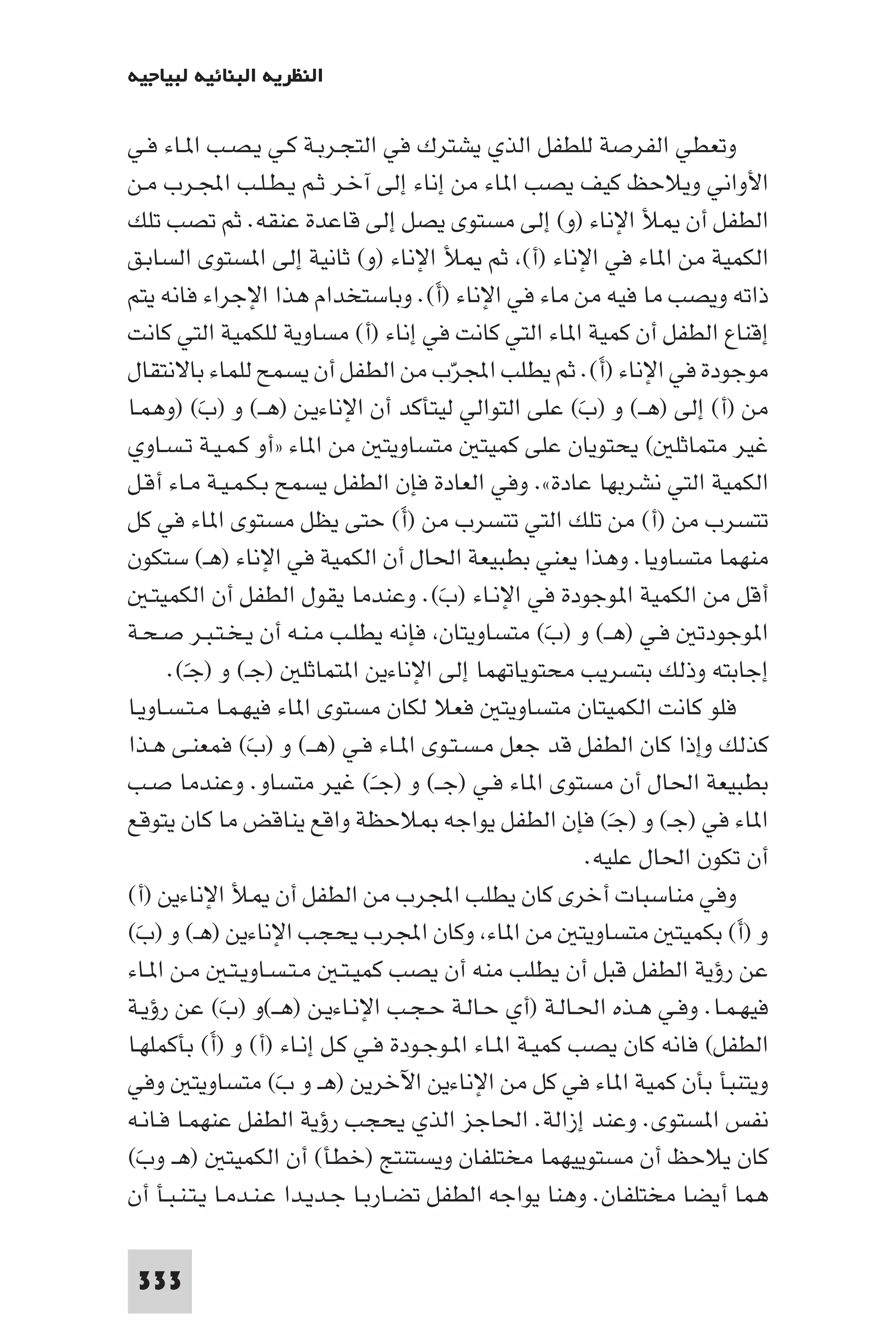 ‫اﻟﻨﻈﺮﻳﺔ اﻟﺒﻨﺎﺋﻴﺔ ﻟﺒﻴﺎﺟﻴﻪ‬

‫وﺗﻌﻄﻲ اﻟﻔﺮﺻﺔ ﻟﻠﻄﻔﻞ اﻟﺬي ﻳﺸﺘﺮك ﻓﻲ اﻟﺘﺠـﺮﺑـﺔ ﻛـﻲ ﻳـﺼـﺐ ا ـﺎء ﻓـﻲ‬
‫اﻷواﻧﻲ وﻳﻼﺣﻆ ﻛﻴﻒ ﻳﺼﺐ ا ﺎء ﻣﻦ إﻧﺎء إﻟﻰ آﺧـﺮ ﺛـﻢ ﻳـﻄـﻠـﺐ اﺠﻤﻟـﺮب ﻣـﻦ‬
‫اﻟﻄﻔﻞ أن ﻸ اﻹﻧﺎء )و( إﻟﻰ ﻣﺴﺘﻮى ﻳﺼﻞ إﻟﻰ ﻗﺎﻋﺪة ﻋﻨﻘﻪ. ﺛﻢ ﺗﺼﺐ ﺗﻠﻚ‬
‫اﻟﻜﻤﻴﺔ ﻣﻦ ا ﺎء ﻓﻲ اﻹﻧﺎء )أ( ﺛﻢ ﻸ اﻹﻧﺎء )و( ﺛﺎﻧﻴﺔ إﻟﻰ ا ﺴﺘﻮى اﻟﺴﺎﺑـﻖ‬
‫ذاﺗﻪ وﻳﺼﺐ ﻣﺎ ﻓﻴﻪ ﻣﻦ ﻣﺎء ﻓﻲ اﻹﻧﺎء )أ(. وﺑﺎﺳﺘﺨﺪام ﻫﺬا اﻹﺟﺮاء ﻓﺎﻧﻪ ﻳﺘﻢ‬
                                        ‫َ‬
‫إﻗﻨﺎع اﻟﻄﻔﻞ أن ﻛﻤﻴﺔ ا ﺎء اﻟﺘﻲ ﻛﺎﻧﺖ ﻓﻲ إﻧﺎء )أ( ﻣﺴﺎوﻳﺔ ﻟﻠﻜﻤﻴﺔ اﻟﺘﻲ ﻛﺎﻧﺖ‬
‫ﻣﻮﺟﻮدة ﻓﻲ اﻹﻧﺎء )أ(. ﺛﻢ ﻳﻄﻠﺐ اﺠﻤﻟﺮب ﻣﻦ اﻟﻄﻔﻞ أن ﻳﺴﻤﺢ ﻟﻠﻤﺎء ﺑﺎﻻﻧﺘﻘﺎل‬
                                            ‫ّ‬              ‫َ‬
‫ﻣﻦ )أ( إﻟﻰ )ﻫــ( و )ب( ﻋﻠﻰ اﻟﺘﻮاﻟﻲ ﻟﻴﺘﺄﻛﺪ أن اﻹﻧﺎءﻳـﻦ )ﻫــ( و )ب( )وﻫﻤـﺎ‬
           ‫َ‬                                            ‫َ‬
‫ﻏﻴﺮ ﻣﺘﻤﺎﺛﻠ ( ﻳﺤﺘﻮﻳﺎن ﻋﻠﻰ ﻛﻤﻴﺘ ﻣﺘﺴﺎوﻳﺘ ﻣﻦ ا ﺎء »أو ﻛـﻤـﻴـﺔ ﺗـﺴـﺎوي‬
‫اﻟﻜﻤﻴﺔ اﻟﺘﻲ ﻧﺸﺮﺑﻬﺎ ﻋﺎدة«. وﻓﻲ اﻟﻌﺎدة ﻓﺈن اﻟﻄﻔﻞ ﻳﺴﻤﺢ ﺑـﻜـﻤـﻴـﺔ ﻣـﺎء أﻗـﻞ‬
‫ﺗﺘﺴﺮب ﻣﻦ )أ( ﻣﻦ ﺗﻠﻚ اﻟﺘﻲ ﺗﺘﺴﺮب ﻣﻦ )أ( ﺣﺘﻰ ﻳﻈﻞ ﻣﺴﺘﻮى ا ﺎء ﻓﻲ ﻛﻞ‬
                                    ‫َ‬
‫ﻣﻨﻬﻤﺎ ﻣﺘﺴﺎوﻳﺎ. وﻫﺬا ﻳﻌﻨﻲ ﺑﻄﺒﻴﻌﺔ اﳊﺎل أن اﻟﻜﻤﻴﺔ ﻓﻲ اﻹﻧﺎء )ﻫـ( ﺳﺘﻜﻮن‬
   ‫أﻗﻞ ﻣﻦ اﻟﻜﻤﻴﺔ ا ﻮﺟﻮدة ﻓﻲ اﻹﻧـﺎء )ب(. وﻋﻨﺪﻣﺎ ﻳﻘﻮل اﻟﻄﻔﻞ أن اﻟﻜﻤﻴﺘـ‬
                                          ‫َ‬
‫ا ﻮﺟﻮدﺗ ﻓـﻲ )ﻫــ( و )ب( ﻣﺘﺴﺎوﻳﺘﺎن ﻓﺈﻧﻪ ﻳﻄﻠـﺐ ﻣـﻨـﻪ أن ﻳـﺨـﺘـﺒـﺮ ﺻـﺤـﺔ‬
                                                     ‫َ‬
      ‫إﺟﺎﺑﺘﻪ وذﻟﻚ ﺑﺘﺴﺮﻳﺐ ﻣﺤﺘﻮﻳﺎﺗﻬﻤﺎ إﻟﻰ اﻹﻧﺎءﻳﻦ ا ﺘﻤﺎﺛﻠ )ﺟـ( و )ﺟـ(.‬
        ‫َ‬
‫ﻓﻠﻮ ﻛﺎﻧﺖ اﻟﻜﻤﻴﺘﺎن ﻣﺘﺴﺎوﻳﺘ ﻓﻌﻼ ﻟﻜﺎن ﻣﺴﺘﻮى ا ﺎء ﻓﻴﻬـﻤـﺎ ﻣـﺘـﺴـﺎوﻳـﺎ‬
‫ﻛﺬﻟﻚ وإذا ﻛﺎن اﻟﻄﻔﻞ ﻗﺪ ﺟﻌﻞ ﻣـﺴـﺘـﻮى ا ـﺎء ﻓـﻲ )ﻫــ( و )ب( ﻓﻤﻌﻨـﻰ ﻫـﺬا‬
                 ‫َ‬
‫ﺑﻄﺒﻴﻌﺔ اﳊﺎل أن ﻣﺴﺘﻮى ا ﺎء ﻓـﻲ )ﺟــ( و )ﺟــ( ﻏﻴﺮ ﻣﺘﺴﺎو. وﻋﻨﺪﻣﺎ ﺻـﺐ‬
                                 ‫َ‬
‫ا ﺎء ﻓﻲ )ﺟـ( و )ﺟـ( ﻓﺈن اﻟﻄﻔﻞ ﻳﻮاﺟﻪ ﻼﺣﻈﺔ واﻗﻊ ﻳﻨﺎﻗﺾ ﻣﺎ ﻛﺎن ﻳﺘﻮﻗﻊ‬
                                                             ‫َ‬
                                                          ‫أن ﺗﻜﻮن اﳊﺎل ﻋﻠﻴﻪ.‬
‫وﻓﻲ ﻣﻨﺎﺳﺒﺎت أﺧﺮى ﻛﺎن ﻳﻄﻠﺐ اﺠﻤﻟﺮب ﻣﻦ اﻟﻄﻔﻞ أن ﻸ اﻹﻧﺎءﻳﻦ )أ(‬
‫و )أ( ﺑﻜﻤﻴﺘ ﻣﺘﺴﺎوﻳﺘ ﻣﻦ ا ﺎء وﻛﺎن اﺠﻤﻟﺮب ﻳﺤﺠﺐ اﻹﻧﺎءﻳﻦ )ﻫـ( و )بَ(‬        ‫َ‬
‫ﻋﻦ رؤﻳﺔ اﻟﻄﻔﻞ ﻗﺒﻞ أن ﻳﻄﻠﺐ ﻣﻨﻪ أن ﻳﺼﺐ ﻛﻤﻴـﺘـ ﻣـﺘـﺴـﺎوﻳـﺘـ ﻣـﻦ ا ـﺎء‬
‫ﻓﻴﻬـﻤـﺎ. وﻓـﻲ ﻫـﺬه اﳊـﺎﻟـﺔ )أي ﺣـﺎﻟـﺔ ﺣـﺠـﺐ اﻹﻧـﺎءﻳـﻦ )ﻫــ(و )ب( ﻋﻦ رؤﻳـﺔ‬
               ‫َ‬
‫اﻟﻄﻔﻞ( ﻓﺎﻧﻪ ﻛﺎن ﻳﺼﺐ ﻛﻤﻴـﺔ ا ـﺎء ا ـﻮﺟـﻮدة ﻓـﻲ ﻛـﻞ إﻧـﺎء )أ( و )أ( ﺑﺄﻛﻤﻠﻬـﺎ‬
             ‫َ‬
‫وﻳﺘﻨﺒﺄ ﺑﺄن ﻛﻤﻴﺔ ا ﺎء ﻓﻲ ﻛﻞ ﻣﻦ اﻹﻧﺎءﻳﻦ اﻵﺧﺮﻳﻦ )ﻫـ و بَ( ﻣﺘﺴﺎوﻳﺘ وﻓﻲ‬
‫ﻧﻔﺲ ا ﺴﺘﻮى. وﻋﻨﺪ إزاﻟﺔ. اﳊﺎﺟﺰ اﻟﺬي ﻳﺤﺠﺐ رؤﻳﺔ اﻟﻄﻔﻞ ﻋﻨﻬﻤـﺎ ﻓـﺎﻧـﻪ‬
‫ﻛﺎن ﻳﻼﺣﻆ أن ﻣﺴﺘﻮﻳﻴﻬﻤﺎ ﻣﺨﺘﻠﻔﺎن وﻳﺴﺘﻨﺘﺞ )ﺧﻄﺄ( أن اﻟﻜﻤﻴﺘ )ﻫـ وب(‬
 ‫َ‬
‫ﻫﻤﺎ أﻳﻀﺎ ﻣﺨﺘﻠﻔﺎن. وﻫﻨﺎ ﻳﻮاﺟﻪ اﻟﻄﻔﻞ ﺗﻀـﺎرﺑـﺎ ﺟـﺪﻳـﺪا ﻋـﻨـﺪﻣـﺎ ﻳـﺘـﻨـﺒـﺄ أن‬

 ‫333‬
 