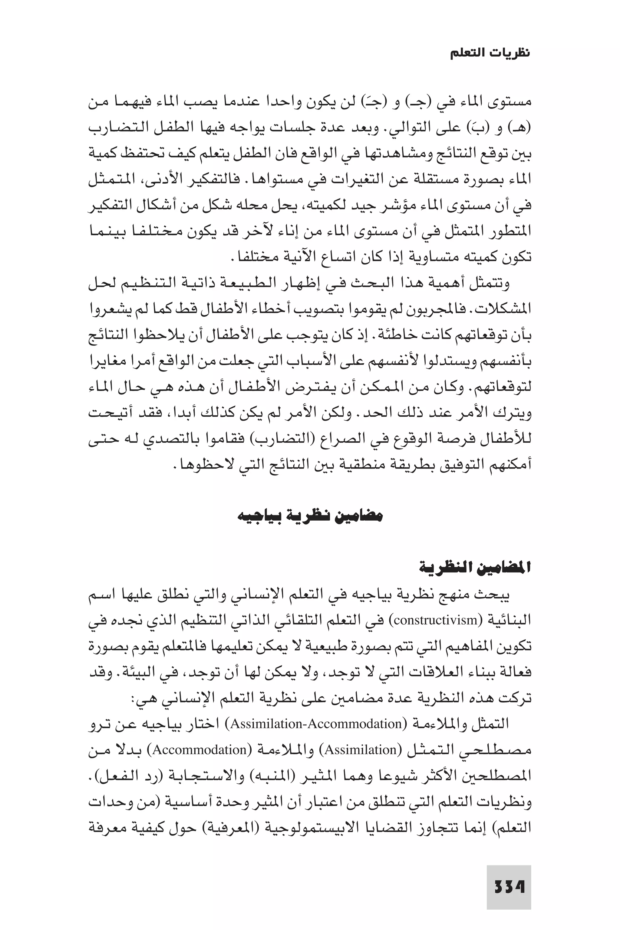 ‫ﻧﻈﺮﻳﺎت اﻟﺘﻌﻠﻢ‬

‫ﻣﺴﺘﻮى ا ﺎء ﻓﻲ )ﺟــ( و )ﺟــ( ﻟﻦ ﻳﻜﻮن واﺣﺪا ﻋﻨﺪﻣﺎ ﻳﺼﺐ ا ﺎء ﻓﻴﻬـﻤـﺎ ﻣـﻦ‬
                                                    ‫َ‬
‫)ﻫـ( و )ب( ﻋﻠﻰ اﻟﺘﻮاﻟﻲ. وﺑﻌﺪ ﻋﺪة ﺟﻠﺴﺎت ﻳﻮاﺟﻪ ﻓﻴﻬﺎ اﻟﻄﻔـﻞ اﻟـﺘـﻀـﺎرب‬ ‫َ‬
‫ﺑ ﺗﻮﻗﻊ اﻟﻨﺘﺎﺋﺞ وﻣﺸﺎﻫﺪﺗﻬﺎ ﻓﻲ اﻟﻮاﻗﻊ ﻓﺎن اﻟﻄﻔﻞ ﻳﺘﻌﻠﻢ ﻛﻴﻒ ﲢﺘﻔﻆ ﻛﻤﻴﺔ‬
‫ا ﺎء ﺑﺼﻮرة ﻣﺴﺘﻘﻠﺔ ﻋﻦ اﻟﺘﻐﻴﺮات ﻓﻲ ﻣﺴﺘﻮاﻫﺎ. ﻓﺎﻟﺘﻔﻜﻴﺮ اﻷدﻧﻰ ا ـﺘـﻤـﺜـﻞ‬
‫ﻓﻲ أن ﻣﺴﺘﻮى ا ﺎء ﻣﺆﺷﺮ ﺟﻴﺪ ﻟﻜﻤﻴﺘﻪ ﻳﺤﻞ ﻣﺤﻠﻪ ﺷﻜﻞ ﻣﻦ أﺷﻜﺎل اﻟﺘﻔﻜﻴﺮ‬
‫ا ﺘﻄﻮر ا ﺘﻤﺜﻞ ﻓﻲ أن ﻣﺴﺘﻮى ا ﺎء ﻣﻦ إﻧﺎء ﻵﺧﺮ ﻗﺪ ﻳﻜﻮن ﻣـﺨـﺘـﻠـﻔـﺎ ﺑـﻴـﻨـﻤـﺎ‬
                            ‫ﺗﻜﻮن ﻛﻤﻴﺘﻪ ﻣﺘﺴﺎوﻳﺔ إذا ﻛﺎن اﺗﺴﺎع اﻵﻧﻴﺔ ﻣﺨﺘﻠﻔﺎ.‬
‫وﺗﺘﻤﺜﻞ أﻫﻤﻴﺔ ﻫﺬا اﻟﺒـﺤـﺚ ﻓـﻲ إﻇـﻬـﺎر اﻟـﻄـﺒـﻴـﻌـﺔ ذاﺗـﻴـﺔ اﻟـﺘـﻨـﻈـﻴـﻢ ﳊـﻞ‬
‫ا ﺸﻜﻼت. ﻓﺎﺠﻤﻟﺮﺑﻮن ﻟﻢ ﻳﻘﻮﻣﻮا ﺑﺘﺼﻮﻳﺐ أﺧﻄﺎء اﻷﻃﻔﺎل ﻗﻂ ﻛﻤﺎ ﻟﻢ ﻳﺸﻌﺮوا‬
‫ﺑﺄن ﺗﻮﻗﻌﺎﺗﻬﻢ ﻛﺎﻧﺖ ﺧﺎﻃﺌﺔ. إذ ﻛﺎن ﻳﺘﻮﺟﺐ ﻋﻠﻰ اﻷﻃﻔﺎل أن ﻳﻼﺣﻈﻮا اﻟﻨﺘﺎﺋﺞ‬
‫ﺑﺄﻧﻔﺴﻬﻢ وﻳﺴﺘﺪﻟﻮا ﻷﻧﻔﺴﻬﻢ ﻋﻠﻰ اﻷﺳﺒﺎب اﻟﺘﻲ ﺟﻌﻠﺖ ﻣﻦ اﻟﻮاﻗﻊ أﻣﺮا ﻣﻐﺎﻳﺮا‬
‫ﻟﺘﻮﻗﻌﺎﺗﻬﻢ. وﻛـﺎن ﻣـﻦ ا ـﻤـﻜـﻦ أن ﻳـﻔـﺘـﺮض اﻷﻃـﻔـﺎل أن ﻫـﺬه ﻫـﻲ ﺣـﺎل ا ـﺎء‬
‫وﻳﺘﺮك اﻷﻣﺮ ﻋﻨﺪ ذﻟﻚ اﳊﺪ. وﻟﻜﻦ اﻷﻣﺮ ﻟﻢ ﻳﻜﻦ ﻛﺬﻟﻚ أﺑﺪا ﻓﻘﺪ أﺗﻴـﺤـﺖ‬
‫ﻟﻸﻃﻔﺎل ﻓﺮﺻﺔ اﻟﻮﻗﻮع ﻓﻲ اﻟﺼﺮاع )اﻟﺘﻀﺎرب( ﻓﻘﺎﻣﻮا ﺑﺎﻟﺘﺼﺪي ﻟـﻪ ﺣـﺘـﻰ‬
                    ‫أﻣﻜﻨﻬﻢ اﻟﺘﻮﻓﻴﻖ ﺑﻄﺮﻳﻘﺔ ﻣﻨﻄﻘﻴﺔ ﺑ اﻟﻨﺘﺎﺋﺞ اﻟﺘﻲ ﻻﺣﻈﻮﻫﺎ.‬

                        ‫ﻣﻀﺎﻣﲔ ﻧﻈﺮﻳﺔ ﺑﻴﺎﺟﻴﻪ‬

                                                       ‫اﳌﻀﺎﻣﲔ اﻟﻨﻈﺮﻳﺔ‬
‫ﻳﺒﺤﺚ ﻣﻨﻬﺞ ﻧﻈﺮﻳﺔ ﺑﻴﺎﺟﻴﻪ ﻓﻲ اﻟﺘﻌﻠﻢ اﻹﻧﺴﺎﻧﻲ واﻟﺘﻲ ﻧﻄﻠﻖ ﻋﻠﻴﻬﺎ اﺳـﻢ‬
‫اﻟﺒﻨﺎﺋﻴﺔ )‪ (constructivism‬ﻓﻲ اﻟﺘﻌﻠﻢ اﻟﺘﻠﻘﺎﺋﻲ اﻟﺬاﺗﻲ اﻟﺘﻨﻈﻴﻢ اﻟﺬي ﳒﺪه ﻓﻲ‬
‫ﺗﻜﻮﻳﻦ ا ﻔﺎﻫﻴﻢ اﻟﺘﻲ ﺗﺘﻢ ﺑﺼﻮرة ﻃﺒﻴﻌﻴﺔ ﻻ ﻜﻦ ﺗﻌﻠﻴﻤﻬﺎ ﻓﺎ ﺘﻌﻠﻢ ﻳﻘﻮم ﺑﺼﻮرة‬
‫ﻓﻌﺎﻟﺔ ﺑﺒﻨﺎء اﻟﻌﻼﻗﺎت اﻟﺘﻲ ﻻ ﺗﻮﺟﺪ وﻻ ﻜﻦ ﻟﻬﺎ أن ﺗﻮﺟﺪ ﻓﻲ اﻟﺒﻴﺌﺔ. وﻗﺪ‬
        ‫ﺗﺮﻛﺖ ﻫﺬه اﻟﻨﻈﺮﻳﺔ ﻋﺪة ﻣﻀﺎﻣ ﻋﻠﻰ ﻧﻈﺮﻳﺔ اﻟﺘﻌﻠﻢ اﻹﻧﺴﺎﻧﻲ ﻫﻲ:‬
‫اﻟﺘﻤﺜﻞ وا ﻼءﻣـﺔ )‪ (Assimilation-Accommodation‬اﺧﺘﺎر ﺑﻴﺎﺟﻴﻪ ﻋـﻦ ﺗـﺮو‬
‫ﻣـﺼـﻄـﻠـﺤـﻲ اﻟـﺘـﻤـﺜــﻞ )‪ (Assimilation‬وا ـﻼءﻣـﺔ )‪ (Accommodation‬ﺑـﺪﻻ ﻣــﻦ‬
‫ا ﺼﻄﻠﺤ اﻷﻛﺜﺮ ﺷﻴﻮﻋﺎ وﻫﻤﺎ ا ـﺜـﻴـﺮ )ا ـﻨـﺒـﻪ( واﻻﺳـﺘـﺠـﺎﺑـﺔ )رد اﻟـﻔـﻌـﻞ(.‬
‫وﻧﻈﺮﻳﺎت اﻟﺘﻌﻠﻢ اﻟﺘﻲ ﺗﻨﻄﻠﻖ ﻣﻦ اﻋﺘﺒﺎر أن ا ﺜﻴﺮ وﺣﺪة أﺳﺎﺳﻴﺔ )ﻣﻦ وﺣﺪات‬
‫اﻟﺘﻌﻠﻢ( إ ﺎ ﺗﺘﺠﺎوز اﻟﻘﻀﺎﻳﺎ اﻻﺑﻴﺴﺘﻤﻮﻟﻮﺟﻴﺔ )ا ﻌﺮﻓﻴﺔ( ﺣﻮل ﻛﻴﻔﻴﺔ ﻣﻌﺮﻓﺔ‬

                                                                   ‫433‬
 