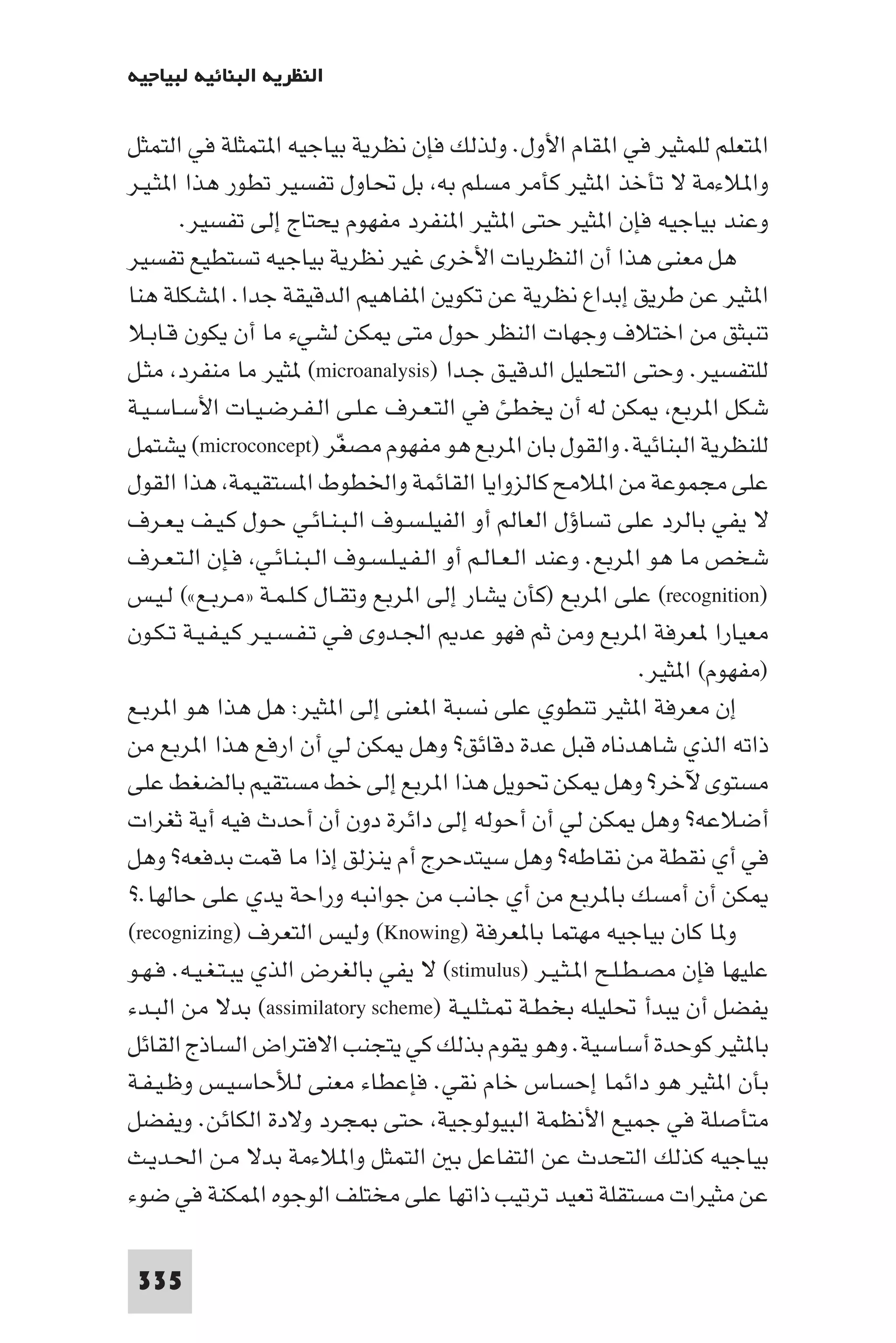 ‫اﻟﻨﻈﺮﻳﺔ اﻟﺒﻨﺎﺋﻴﺔ ﻟﺒﻴﺎﺟﻴﻪ‬

‫ا ﺘﻌﻠﻢ ﻟﻠﻤﺜﻴﺮ ﻓﻲ ا ﻘﺎم اﻷول. وﻟﺬﻟﻚ ﻓﺈن ﻧﻈﺮﻳﺔ ﺑﻴﺎﺟﻴﻪ ا ﺘﻤﺜﻠﺔ ﻓﻲ اﻟﺘﻤﺜﻞ‬
‫وا ﻼءﻣﺔ ﻻ ﺗﺄﺧﺬ ا ﺜﻴﺮ ﻛﺄﻣﺮ ﻣﺴﻠﻢ ﺑﻪ ﺑﻞ ﲢﺎول ﺗﻔﺴﻴﺮ ﺗﻄﻮر ﻫﺬا ا ﺜـﻴـﺮ‬
       ‫وﻋﻨﺪ ﺑﻴﺎﺟﻴﻪ ﻓﺈن ا ﺜﻴﺮ ﺣﺘﻰ ا ﺜﻴﺮ ا ﻨﻔﺮد ﻣﻔﻬﻮم ﻳﺤﺘﺎج إﻟﻰ ﺗﻔﺴﻴﺮ.‬
‫ﻫﻞ ﻣﻌﻨﻰ ﻫﺬا أن اﻟﻨﻈﺮﻳﺎت اﻷﺧﺮى ﻏﻴﺮ ﻧﻈﺮﻳﺔ ﺑﻴﺎﺟﻴﻪ ﺗﺴﺘﻄﻴﻊ ﺗﻔﺴﻴﺮ‬
‫ا ﺜﻴﺮ ﻋﻦ ﻃﺮﻳﻖ إﺑﺪاع ﻧﻈﺮﻳﺔ ﻋﻦ ﺗﻜﻮﻳﻦ ا ﻔﺎﻫﻴﻢ اﻟﺪﻗﻴﻘﺔ ﺟﺪا. ا ﺸﻜﻠﺔ ﻫﻨﺎ‬
‫ﺗﻨﺒﺜﻖ ﻣﻦ اﺧﺘﻼف وﺟﻬﺎت اﻟﻨﻈﺮ ﺣﻮل ﻣﺘﻰ ﻜﻦ ﻟﺸﻲء ﻣﺎ أن ﻳﻜﻮن ﻗـﺎﺑـﻼ‬
‫ﻟﻠﺘﻔﺴﻴﺮ. وﺣﺘﻰ اﻟﺘﺤﻠﻴﻞ اﻟﺪﻗﻴـﻖ ﺟـﺪا )‪ (microanalysis‬ﺜﻴﺮ ﻣﺎ ﻣﻨﻔﺮد ﻣﺜـﻞ‬
‫ﺷﻜﻞ ا ﺮﺑﻊ ﻜﻦ ﻟﻪ أن ﻳﺨﻄﺊ ﻓﻲ اﻟﺘـﻌـﺮف ﻋـﻠـﻰ اﻟـﻔـﺮﺿـﻴـﺎت اﻷﺳـﺎﺳـﻴـﺔ‬
‫ﻟﻠﻨﻈﺮﻳﺔ اﻟﺒﻨﺎﺋﻴﺔ. واﻟﻘﻮل ﺑﺎن ا ﺮﺑﻊ ﻫﻮ ﻣﻔﻬﻮم ﻣﺼﻐﺮ )‪ (microconcept‬ﻳﺸﺘﻤﻞ‬
                            ‫ّ‬
‫ﻋﻠﻰ ﻣﺠﻤﻮﻋﺔ ﻣﻦ ا ﻼﻣﺢ ﻛﺎﻟﺰواﻳﺎ اﻟﻘﺎﺋﻤﺔ واﳋﻄﻮط ا ﺴﺘﻘﻴﻤﺔ ﻫﺬا اﻟﻘﻮل‬
‫ﻻ ﻳﻔﻲ ﺑﺎﻟﺮد ﻋﻠﻰ ﺗﺴﺎؤل اﻟﻌﺎﻟﻢ أو اﻟﻔﻴﻠـﺴـﻮف اﻟـﺒـﻨـﺎﺋـﻲ ﺣـﻮل ﻛـﻴـﻒ ﻳـﻌـﺮف‬
‫ﺷﺨﺺ ﻣﺎ ﻫﻮ ا ﺮﺑﻊ. وﻋﻨﺪ اﻟـﻌـﺎﻟـﻢ أو اﻟـﻔـﻴـﻠـﺴـﻮف اﻟـﺒـﻨـﺎﺋـﻲ ﻓـﺈن اﻟـﺘـﻌـﺮف‬
‫)‪ (recognition‬ﻋﻠﻰ ا ﺮﺑﻊ )ﻛﺄن ﻳﺸﺎر إﻟﻰ ا ﺮﺑﻊ وﺗﻘـﺎل ﻛـﻠـﻤـﺔ »ﻣـﺮﺑـﻊ«( ﻟـﻴـﺲ‬
‫ﻣﻌﻴﺎرا ﻌﺮﻓﺔ ا ﺮﺑﻊ وﻣﻦ ﺛﻢ ﻓﻬﻮ ﻋﺪ اﳉـﺪوى ﻓـﻲ ﺗـﻔـﺴـﻴـﺮ ﻛـﻴـﻔـﻴـﺔ ﺗـﻜـﻮن‬
                                                                 ‫)ﻣﻔﻬﻮم( ا ﺜﻴﺮ.‬
‫إن ﻣﻌﺮﻓﺔ ا ﺜﻴﺮ ﺗﻨﻄﻮي ﻋﻠﻰ ﻧﺴﺒﺔ ا ﻌﻨﻰ إﻟﻰ ا ﺜﻴﺮ: ﻫﻞ ﻫﺬا ﻫﻮ ا ﺮﺑـﻊ‬
‫ذاﺗﻪ اﻟﺬي ﺷﺎﻫﺪﻧﺎه ﻗﺒﻞ ﻋﺪة دﻗﺎﺋﻖ? وﻫﻞ ﻜﻦ ﻟﻲ أن ارﻓﻊ ﻫﺬا ا ﺮﺑﻊ ﻣﻦ‬
‫ﻣﺴﺘﻮى ﻵﺧﺮ? وﻫﻞ ﻜﻦ ﲢﻮﻳﻞ ﻫﺬا ا ﺮﺑﻊ إﻟﻰ ﺧﻂ ﻣﺴﺘﻘﻴﻢ ﺑﺎﻟﻀﻐﻂ ﻋﻠﻰ‬
‫أﺿﻼﻋﻪ? وﻫﻞ ﻜﻦ ﻟﻲ أن أﺣﻮﻟﻪ إﻟﻰ داﺋﺮة دون أن أﺣﺪث ﻓﻴﻪ أﻳﺔ ﺛﻐﺮات‬
‫ﻓﻲ أي ﻧﻘﻄﺔ ﻣﻦ ﻧﻘﺎﻃﻪ? وﻫﻞ ﺳﻴﺘﺪﺣﺮج أم ﻳﻨﺰﻟﻖ إذا ﻣﺎ ﻗﻤﺖ ﺑﺪﻓﻌﻪ? وﻫﻞ‬
‫ﻜﻦ أن أﻣﺴﻚ ﺑﺎ ﺮﺑﻊ ﻣﻦ أي ﺟﺎﻧﺐ ﻣﻦ ﺟﻮاﻧﺒﻪ وراﺣﺔ ﻳﺪي ﻋﻠﻰ ﺣﺎﻟﻬﺎ.?‬
‫و ﺎ ﻛﺎن ﺑﻴﺎﺟﻴﻪ ﻣﻬﺘﻤﺎ ﺑﺎ ﻌﺮﻓﺔ )‪ (Knowing‬وﻟﻴﺲ اﻟﺘﻌﺮف )‪(recognizing‬‬
‫ﻋﻠﻴﻬﺎ ﻓﺈن ﻣﺼـﻄـﻠـﺢ ا ـﺜـﻴـﺮ )‪ (stimulus‬ﻻ ﻳﻔﻲ ﺑﺎﻟﻐﺮض اﻟﺬي ﻳﺒـﺘـﻐـﻴـﻪ. ﻓـﻬـﻮ‬
‫ﻳﻔﻀﻞ أن ﻳﺒﺪأ ﲢﻠﻴﻠﻪ ﺑﺨﻄـﺔ ـﺜـﻠـﻴـﺔ )‪ (assimilatory scheme‬ﺑﺪﻻ ﻣﻦ اﻟﺒـﺪء‬
‫ﺑﺎ ﺜﻴﺮ ﻛﻮﺣﺪة أﺳﺎﺳﻴﺔ. وﻫﻮ ﻳﻘﻮم ﺑﺬﻟﻚ ﻛﻲ ﻳﺘﺠﻨﺐ اﻻﻓﺘﺮاض اﻟﺴﺎذج اﻟﻘﺎﺋﻞ‬
‫ﺑﺄن ا ﺜﻴﺮ ﻫﻮ داﺋﻤﺎ إﺣﺴﺎس ﺧﺎم ﻧﻘﻲ. ﻓﺈﻋﻄﺎء ﻣﻌﻨﻰ ﻟﻸﺣﺎﺳﻴـﺲ وﻇـﻴـﻔـﺔ‬
‫ﻣﺘﺄﺻﻠﺔ ﻓﻲ ﺟﻤﻴﻊ اﻷﻧﻈﻤﺔ اﻟﺒﻴﻮﻟﻮﺟﻴﺔ ﺣﺘﻰ ﺠﺮد وﻻدة اﻟﻜﺎﺋﻦ. وﻳﻔﻀﻞ‬
‫ﺑﻴﺎﺟﻴﻪ ﻛﺬﻟﻚ اﻟﺘﺤﺪث ﻋﻦ اﻟﺘﻔﺎﻋﻞ ﺑ اﻟﺘﻤﺜﻞ وا ﻼءﻣﺔ ﺑﺪﻻ ﻣـﻦ اﳊـﺪﻳـﺚ‬
‫ﻋﻦ ﻣﺜﻴﺮات ﻣﺴﺘﻘﻠﺔ ﺗﻌﻴﺪ ﺗﺮﺗﻴﺐ ذاﺗﻬﺎ ﻋﻠﻰ ﻣﺨﺘﻠﻒ اﻟﻮﺟﻮه ا ﻤﻜﻨﺔ ﻓﻲ ﺿﻮء‬

 ‫533‬
 