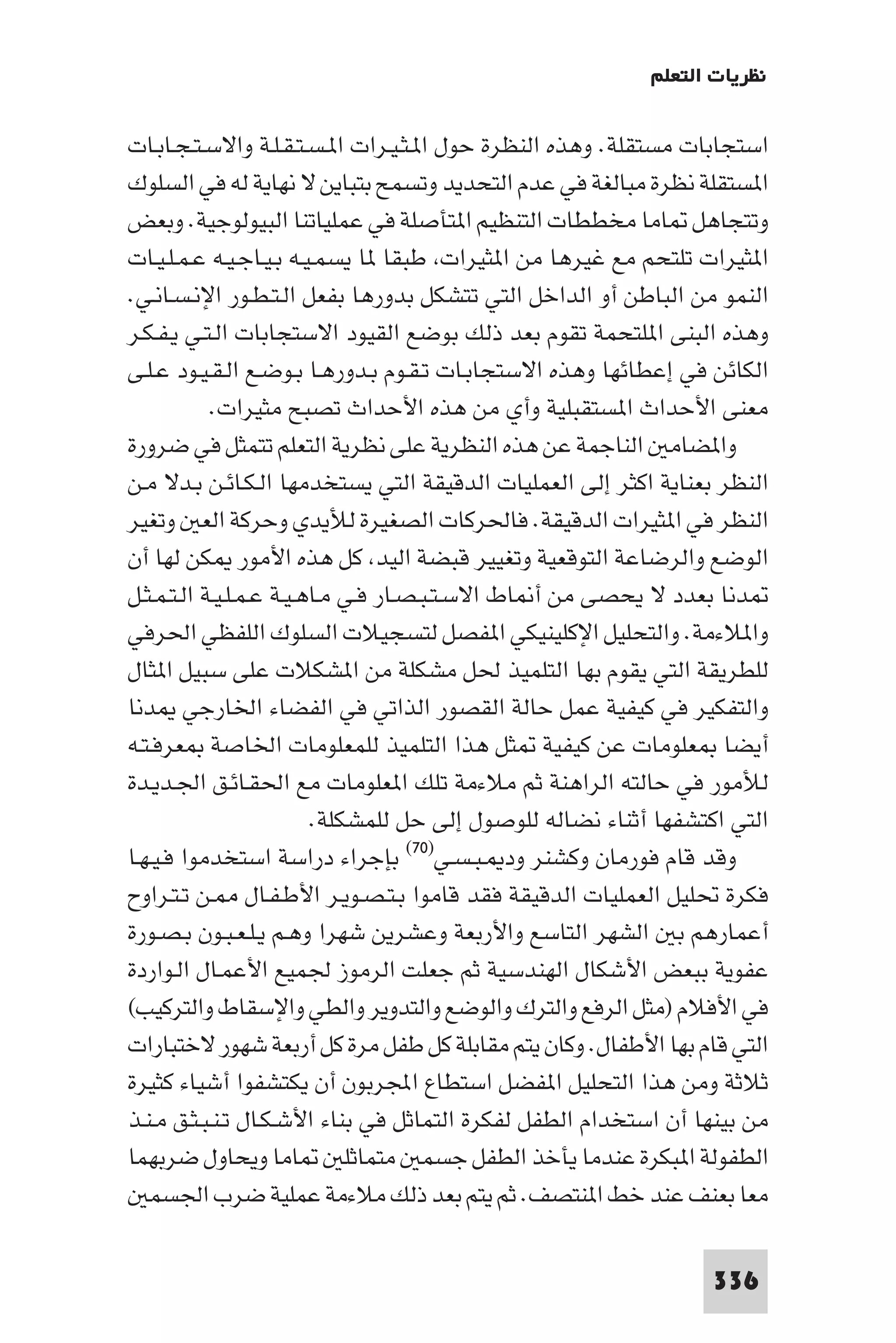 ‫ﻧﻈﺮﻳﺎت اﻟﺘﻌﻠﻢ‬

‫اﺳﺘﺠﺎﺑﺎت ﻣﺴﺘﻘﻠﺔ. وﻫﺬه اﻟﻨﻈﺮة ﺣﻮل ا ـﺜـﻴـﺮات ا ـﺴـﺘـﻘـﻠـﺔ واﻻﺳـﺘـﺠـﺎﺑـﺎت‬
‫ا ﺴﺘﻘﻠﺔ ﻧﻈﺮة ﻣﺒﺎﻟﻐﺔ ﻓﻲ ﻋﺪم اﻟﺘﺤﺪﻳﺪ وﺗﺴﻤﺢ ﺑﺘﺒﺎﻳﻦ ﻻ ﻧﻬﺎﻳﺔ ﻟﻪ ﻓﻲ اﻟﺴﻠﻮك‬
‫وﺗﺘﺠﺎﻫﻞ ﺎﻣﺎ ﻣﺨﻄﻄﺎت اﻟﺘﻨﻈﻴﻢ ا ﺘﺄﺻﻠﺔ ﻓﻲ ﻋﻤﻠﻴﺎﺗﻨﺎ اﻟﺒﻴﻮﻟﻮﺟﻴﺔ. وﺑﻌﺾ‬
‫ا ﺜﻴﺮات ﺗﻠﺘﺤﻢ ﻣﻊ ﻏﻴﺮﻫﺎ ﻣﻦ ا ﺜﻴﺮات ﻃﺒﻘﺎ ﺎ ﻳﺴﻤـﻴـﻪ ﺑـﻴـﺎﺟـﻴـﻪ ﻋـﻤـﻠـﻴـﺎت‬
‫اﻟﻨﻤﻮ ﻣﻦ اﻟﺒﺎﻃﻦ أو اﻟﺪاﺧﻞ اﻟﺘﻲ ﺗﺘﺸﻜﻞ ﺑﺪورﻫﺎ ﺑﻔﻌﻞ اﻟـﺘـﻄـﻮر اﻹﻧـﺴـﺎﻧـﻲ.‬
‫وﻫﺬه اﻟﺒﻨﻰ ا ﻠﺘﺤﻤﺔ ﺗﻘﻮم ﺑﻌﺪ ذﻟﻚ ﺑﻮﺿﻊ اﻟﻘﻴﻮد اﻻﺳﺘﺠﺎﺑﺎت اﻟـﺘـﻲ ﻳـﻔـﻜـﺮ‬
‫اﻟﻜﺎﺋﻦ ﻓﻲ إﻋﻄﺎﺋﻬﺎ وﻫﺬه اﻻﺳﺘﺠﺎﺑـﺎت ﺗـﻘـﻮم ﺑـﺪورﻫـﺎ ﺑـﻮﺿـﻊ اﻟـﻘـﻴـﻮد ﻋـﻠـﻰ‬
            ‫ﻣﻌﻨﻰ اﻷﺣﺪاث ا ﺴﺘﻘﺒﻠﻴﺔ وأي ﻣﻦ ﻫﺬه اﻷﺣﺪاث ﺗﺼﺒﺢ ﻣﺜﻴﺮات.‬
‫وا ﻀﺎﻣ اﻟﻨﺎﺟﻤﺔ ﻋﻦ ﻫﺬه اﻟﻨﻈﺮﻳﺔ ﻋﻠﻰ ﻧﻈﺮﻳﺔ اﻟﺘﻌﻠﻢ ﺗﺘﻤﺜﻞ ﻓﻲ ﺿﺮورة‬
‫اﻟﻨﻈﺮ ﺑﻌﻨﺎﻳﺔ اﻛﺜﺮ إﻟﻰ اﻟﻌﻤﻠﻴﺎت اﻟﺪﻗﻴﻘﺔ اﻟﺘﻲ ﻳﺴﺘﺨﺪﻣﻬﺎ اﻟـﻜـﺎﺋـﻦ ﺑـﺪﻻ ﻣـﻦ‬
‫اﻟﻨﻈﺮ ﻓﻲ ا ﺜﻴﺮات اﻟﺪﻗﻴﻘﺔ. ﻓﺎﳊﺮﻛﺎت اﻟﺼﻐﻴﺮة ﻟﻸﻳﺪي وﺣﺮﻛﺔ اﻟﻌ وﺗﻐﻴﺮ‬
‫اﻟﻮﺿﻊ واﻟﺮﺿﺎﻋﺔ اﻟﺘﻮﻗﻌﻴﺔ وﺗﻐﻴﻴﺮ ﻗﺒﻀﺔ اﻟﻴﺪ ﻛﻞ ﻫﺬه اﻷﻣﻮر ﻜﻦ ﻟﻬﺎ أن‬
‫ﺪﻧﺎ ﺑﻌﺪد ﻻ ﻳﺤﺼﻰ ﻣﻦ أ ﺎط اﻻﺳـﺘـﺒـﺼـﺎر ﻓـﻲ ﻣـﺎﻫـﻴـﺔ ﻋـﻤـﻠـﻴـﺔ اﻟـﺘـﻤـﺜـﻞ‬
‫وا ﻼءﻣﺔ. واﻟﺘﺤﻠﻴﻞ اﻹﻛﻠﻴﻨﻴﻜﻲ ا ﻔﺼﻞ ﻟﺘﺴﺠﻴﻼت اﻟﺴﻠﻮك اﻟﻠﻔﻈﻲ اﳊﺮﻓﻲ‬
‫ﻟﻠﻄﺮﻳﻘﺔ اﻟﺘﻲ ﻳﻘﻮم ﺑﻬﺎ اﻟﺘﻠﻤﻴﺬ ﳊﻞ ﻣﺸﻜﻠﺔ ﻣﻦ ا ﺸﻜﻼت ﻋﻠﻰ ﺳﺒﻴﻞ ا ﺜﺎل‬
‫واﻟﺘﻔﻜﻴﺮ ﻓﻲ ﻛﻴﻔﻴﺔ ﻋﻤﻞ ﺣﺎﻟﺔ اﻟﻘﺼﻮر اﻟﺬاﺗﻲ ﻓﻲ اﻟﻔﻀﺎء اﳋﺎرﺟﻲ ﺪﻧﺎ‬
‫أﻳﻀﺎ ﻌﻠﻮﻣﺎت ﻋﻦ ﻛﻴﻔﻴﺔ ﺜﻞ ﻫﺬا اﻟﺘﻠﻤﻴﺬ ﻟﻠﻤﻌﻠﻮﻣﺎت اﳋﺎﺻﺔ ﻌﺮﻓـﺘـﻪ‬
‫ﻟﻸﻣﻮر ﻓﻲ ﺣﺎﻟﺘﻪ اﻟﺮاﻫﻨﺔ ﺛﻢ ﻣﻼءﻣﺔ ﺗﻠﻚ ا ﻌﻠﻮﻣﺎت ﻣﻊ اﳊﻘـﺎﺋـﻖ اﳉـﺪﻳـﺪة‬
                          ‫اﻟﺘﻲ اﻛﺘﺸﻔﻬﺎ أﺛﻨﺎء ﻧﻀﺎﻟﻪ ﻟﻠﻮﺻﻮل إﻟﻰ ﺣﻞ ﻟﻠﻤﺸﻜﻠﺔ.‬
‫وﻗﺪ ﻗﺎم ﻓﻮرﻣﺎن وﻛﺸﻨﺮ ود ـﺒـﺴـﻲ)٠٧( ﺑﺈﺟﺮاء دراﺳﺔ اﺳﺘﺨﺪﻣﻮا ﻓـﻴـﻬـﺎ‬
‫ﻓﻜﺮة ﲢﻠﻴﻞ اﻟﻌﻤﻠﻴﺎت اﻟﺪﻗﻴﻘﺔ ﻓﻘﺪ ﻗﺎﻣﻮا ﺑـﺘـﺼـﻮﻳـﺮ اﻷﻃـﻔـﺎل ـﻦ ﺗـﺘـﺮاوح‬
‫أﻋﻤﺎرﻫﻢ ﺑ اﻟﺸﻬﺮ اﻟﺘﺎﺳﻊ واﻷرﺑﻌﺔ وﻋﺸﺮﻳﻦ ﺷﻬﺮا وﻫـﻢ ﻳـﻠـﻌـﺒـﻮن ﺑـﺼـﻮرة‬
‫ﻋﻔﻮﻳﺔ ﺑﺒﻌﺾ اﻷﺷﻜﺎل اﻟﻬﻨﺪﺳﻴﺔ ﺛﻢ ﺟﻌﻠﺖ اﻟﺮﻣﻮز ﳉﻤﻴﻊ اﻷﻋﻤـﺎل اﻟـﻮاردة‬
‫ﻓﻲ اﻷﻓﻼم )ﻣﺜﻞ اﻟﺮﻓﻊ واﻟﺘﺮك واﻟﻮﺿﻊ واﻟﺘﺪوﻳﺮ واﻟﻄﻲ واﻹﺳﻘﺎط واﻟﺘﺮﻛﻴﺐ(‬
‫اﻟﺘﻲ ﻗﺎم ﺑﻬﺎ اﻷﻃﻔﺎل. وﻛﺎن ﻳﺘﻢ ﻣﻘﺎﺑﻠﺔ ﻛﻞ ﻃﻔﻞ ﻣﺮة ﻛﻞ أرﺑﻌﺔ ﺷﻬﻮر ﻻﺧﺘﺒﺎرات‬
‫ﺛﻼﺛﺔ وﻣﻦ ﻫﺬا اﻟﺘﺤﻠﻴﻞ ا ﻔﻀﻞ اﺳﺘﻄﺎع اﺠﻤﻟﺮﺑﻮن أن ﻳﻜﺘﺸﻔﻮا أﺷﻴﺎء ﻛﺜﻴﺮة‬
‫ﻣﻦ ﺑﻴﻨﻬﺎ أن اﺳﺘﺨﺪام اﻟﻄﻔﻞ ﻟﻔﻜﺮة اﻟﺘﻤﺎﺛﻞ ﻓﻲ ﺑﻨﺎء اﻷﺷـﻜـﺎل ﺗـﻨـﺒـﺜـﻖ ﻣـﻨـﺬ‬
‫ﺎﻣﺎ وﻳﺤﺎول ﺿﺮﺑﻬﻤﺎ‬             ‫اﻟﻄﻔﻮﻟﺔ ا ﺒﻜﺮة ﻋﻨﺪﻣﺎ ﻳﺄﺧﺬ اﻟﻄﻔﻞ ﺟﺴﻤ ﻣﺘﻤﺎﺛﻠ‬
   ‫ﻣﻌﺎ ﺑﻌﻨﻒ ﻋﻨﺪ ﺧﻂ ا ﻨﺘﺼﻒ. ﺛﻢ ﻳﺘﻢ ﺑﻌﺪ ذﻟﻚ ﻣﻼءﻣﺔ ﻋﻤﻠﻴﺔ ﺿﺮب اﳉﺴﻤ‬

                                                                  ‫633‬
 