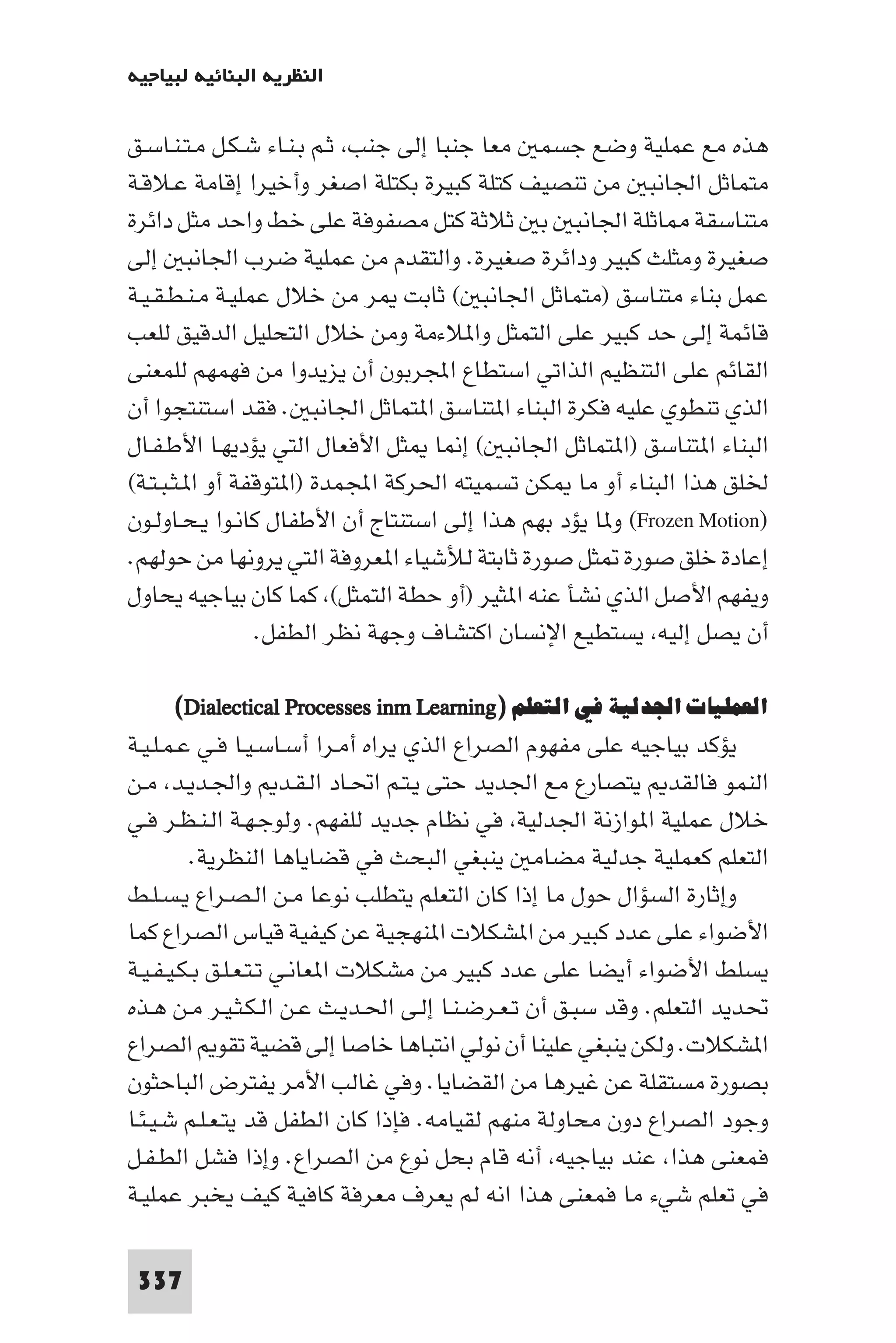 ‫اﻟﻨﻈﺮﻳﺔ اﻟﺒﻨﺎﺋﻴﺔ ﻟﺒﻴﺎﺟﻴﻪ‬

‫ﻫﺬه ﻣﻊ ﻋﻤﻠﻴﺔ وﺿﻊ ﺟﺴﻤ ﻣﻌﺎ ﺟﻨﺒﺎ إﻟﻰ ﺟﻨﺐ ﺛـﻢ ﺑـﻨـﺎء ﺷـﻜـﻞ ﻣـﺘـﻨـﺎﺳـﻖ‬
‫ﻣﺘﻤﺎﺛﻞ اﳉﺎﻧﺒ ﻣﻦ ﺗﻨﺼﻴﻒ ﻛﺘﻠﺔ ﻛﺒﻴﺮة ﺑﻜﺘﻠﺔ اﺻﻐﺮ وأﺧﻴﺮا إﻗﺎﻣﺔ ﻋـﻼﻗـﺔ‬
‫ﻣﺘﻨﺎﺳﻘﺔ ﺎﺛﻠﺔ اﳉﺎﻧﺒ ﺑ ﺛﻼﺛﺔ ﻛﺘﻞ ﻣﺼﻔﻮﻓﺔ ﻋﻠﻰ ﺧﻂ واﺣﺪ ﻣﺜﻞ داﺋﺮة‬
‫ﺻﻐﻴﺮة وﻣﺜﻠﺚ ﻛﺒﻴﺮ وداﺋﺮة ﺻﻐﻴﺮة. واﻟﺘﻘﺪم ﻣﻦ ﻋﻤﻠﻴﺔ ﺿﺮب اﳉﺎﻧﺒ إﻟﻰ‬
‫ﻋﻤﻞ ﺑﻨﺎء ﻣﺘﻨﺎﺳﻖ )ﻣﺘﻤﺎﺛﻞ اﳉﺎﻧﺒ ( ﺛﺎﺑﺖ ﺮ ﻣﻦ ﺧﻼل ﻋﻤﻠﻴـﺔ ﻣـﻨـﻄـﻘـﻴـﺔ‬
‫ﻗﺎﺋﻤﺔ إﻟﻰ ﺣﺪ ﻛﺒﻴﺮ ﻋﻠﻰ اﻟﺘﻤﺜﻞ وا ﻼءﻣﺔ وﻣﻦ ﺧﻼل اﻟﺘﺤﻠﻴﻞ اﻟﺪﻗﻴﻖ ﻟﻠﻌﺐ‬
‫اﻟﻘﺎﺋﻢ ﻋﻠﻰ اﻟﺘﻨﻈﻴﻢ اﻟﺬاﺗﻲ اﺳﺘﻄﺎع اﺠﻤﻟﺮﺑﻮن أن ﻳﺰﻳﺪوا ﻣﻦ ﻓﻬﻤﻬﻢ ﻟﻠﻤﻌﻨﻰ‬
‫اﻟﺬي ﺗﻨﻄﻮي ﻋﻠﻴﻪ ﻓﻜﺮة اﻟﺒﻨﺎء ا ﺘﻨﺎﺳﻖ ا ﺘﻤﺎﺛﻞ اﳉﺎﻧﺒ . ﻓﻘﺪ اﺳﺘﻨﺘﺠﻮا أن‬
‫اﻟﺒﻨﺎء ا ﺘﻨﺎﺳﻖ )ا ﺘﻤﺎﺛﻞ اﳉﺎﻧﺒ ( إ ﺎ ﺜﻞ اﻷﻓﻌﺎل اﻟﺘﻲ ﻳﺆدﻳﻬـﺎ اﻷﻃـﻔـﺎل‬
‫ﳋﻠﻖ ﻫﺬا اﻟﺒﻨﺎء أو ﻣﺎ ﻜﻦ ﺗﺴﻤﻴﺘﻪ اﳊﺮﻛﺔ اﺠﻤﻟﻤﺪة )ا ﺘﻮﻗﻔﺔ أو ا ـﺜـﺒـﺘـﺔ(‬
‫)‪ (Frozen Motion‬و ﺎ ﻳﺆد ﺑﻬﻢ ﻫﺬا إﻟﻰ اﺳﺘﻨﺘﺎج أن اﻷﻃﻔﺎل ﻛﺎﻧـﻮا ﻳـﺤـﺎوﻟـﻮن‬
‫إﻋﺎدة ﺧﻠﻖ ﺻﻮرة ﺜﻞ ﺻﻮرة ﺛﺎﺑﺘﺔ ﻟﻸﺷﻴﺎء ا ﻌﺮوﻓﺔ اﻟﺘﻲ ﻳﺮوﻧﻬﺎ ﻣﻦ ﺣﻮﻟﻬﻢ.‬
‫وﻳﻔﻬﻢ اﻷﺻﻞ اﻟﺬي ﻧﺸﺄ ﻋﻨﻪ ا ﺜﻴﺮ )أو ﺣﻄﺔ اﻟﺘﻤﺜﻞ( ﻛﻤﺎ ﻛﺎن ﺑﻴﺎﺟﻴﻪ ﻳﺤﺎول‬
                 ‫أن ﻳﺼﻞ إﻟﻴﻪ ﻳﺴﺘﻄﻴﻊ اﻹﻧﺴﺎن اﻛﺘﺸﺎف وﺟﻬﺔ ﻧﻈﺮ اﻟﻄﻔﻞ.‬

     ‫اﻟﻌﻤﻠﻴﺎت اﳉﺪﻟﻴﺔ ﻓﻲ اﻟﺘﻌﻠﻢ )‪(Dialectical Processes inm Learning‬‬
‫ﻳﺆﻛﺪ ﺑﻴﺎﺟﻴﻪ ﻋﻠﻰ ﻣﻔﻬﻮم اﻟﺼﺮاع اﻟﺬي ﻳﺮاه أﻣـﺮا أﺳـﺎﺳـﻴـﺎ ﻓـﻲ ﻋـﻤـﻠـﻴـﺔ‬
‫اﻟﻨﻤﻮ ﻓﺎﻟﻘﺪ ﻳﺘﺼﺎرع ﻣﻊ اﳉﺪﻳﺪ ﺣﺘﻰ ﻳـﺘـﻢ اﲢـﺎد اﻟـﻘـﺪ واﳉـﺪﻳـﺪ ﻣـﻦ‬
‫ﺧﻼل ﻋﻤﻠﻴﺔ ا ﻮازﻧﺔ اﳉﺪﻟﻴﺔ ﻓﻲ ﻧﻈﺎم ﺟﺪﻳﺪ ﻟﻠﻔﻬﻢ. وﻟﻮﺟـﻬـﺔ اﻟـﻨـﻈـﺮ ﻓـﻲ‬
         ‫اﻟﺘﻌﻠﻢ ﻛﻌﻤﻠﻴﺔ ﺟﺪﻟﻴﺔ ﻣﻀﺎﻣ ﻳﻨﺒﻐﻲ اﻟﺒﺤﺚ ﻓﻲ ﻗﻀﺎﻳﺎﻫﺎ اﻟﻨﻈﺮﻳﺔ.‬
‫وإﺛﺎرة اﻟﺴﺆال ﺣﻮل ﻣﺎ إذا ﻛﺎن اﻟﺘﻌﻠﻢ ﻳﺘﻄﻠﺐ ﻧﻮﻋﺎ ﻣـﻦ اﻟـﺼـﺮاع ﻳـﺴـﻠـﻂ‬
‫اﻷﺿﻮاء ﻋﻠﻰ ﻋﺪد ﻛﺒﻴﺮ ﻣﻦ ا ﺸﻜﻼت ا ﻨﻬﺠﻴﺔ ﻋﻦ ﻛﻴﻔﻴﺔ ﻗﻴﺎس اﻟﺼﺮاع ﻛﻤﺎ‬
‫ﻳﺴﻠﻂ اﻷﺿﻮاء أﻳﻀﺎ ﻋﻠﻰ ﻋﺪد ﻛﺒﻴﺮ ﻣﻦ ﻣﺸﻜﻼت ا ﻌﺎﻧـﻲ ﺗـﺘـﻌـﻠـﻖ ﺑـﻜـﻴـﻔـﻴـﺔ‬
‫ﲢﺪﻳﺪ اﻟﺘﻌﻠﻢ. وﻗﺪ ﺳﺒـﻖ أن ﺗـﻌـﺮﺿـﻨـﺎ إﻟـﻰ اﳊـﺪﻳـﺚ ﻋـﻦ اﻟـﻜـﺜـﻴـﺮ ﻣـﻦ ﻫـﺬه‬
‫ا ﺸﻜﻼت. وﻟﻜﻦ ﻳﻨﺒﻐﻲ ﻋﻠﻴﻨﺎ أن ﻧﻮﻟﻲ اﻧﺘﺒﺎﻫﺎ ﺧﺎﺻﺎ إﻟﻰ ﻗﻀﻴﺔ ﺗﻘﻮ اﻟﺼﺮاع‬
‫ﺑﺼﻮرة ﻣﺴﺘﻘﻠﺔ ﻋﻦ ﻏﻴﺮﻫﺎ ﻣﻦ اﻟﻘﻀﺎﻳﺎ. وﻓﻲ ﻏﺎﻟﺐ اﻷﻣﺮ ﻳﻔﺘﺮض اﻟﺒﺎﺣﺜﻮن‬
‫وﺟﻮد اﻟﺼﺮاع دون ﻣﺤﺎوﻟﺔ ﻣﻨﻬﻢ ﻟﻘﻴﺎﻣﻪ. ﻓﺈذا ﻛﺎن اﻟﻄﻔﻞ ﻗﺪ ﻳﺘـﻌـﻠـﻢ ﺷـﻴـﺌـﺎ‬
‫ﻓﻤﻌﻨﻰ ﻫﺬا ﻋﻨﺪ ﺑﻴﺎﺟﻴﻪ أﻧﻪ ﻗﺎم ﺑﺤﻞ ﻧﻮع ﻣﻦ اﻟﺼﺮاع. وإذا ﻓﺸﻞ اﻟﻄـﻔـﻞ‬
‫ﻓﻲ ﺗﻌﻠﻢ ﺷﻲء ﻣﺎ ﻓﻤﻌﻨﻰ ﻫﺬا اﻧﻪ ﻟﻢ ﻳﻌﺮف ﻣﻌﺮﻓﺔ ﻛﺎﻓﻴﺔ ﻛﻴﻒ ﻳﺨﺒﺮ ﻋﻤﻠﻴـﺔ‬

 ‫733‬
 