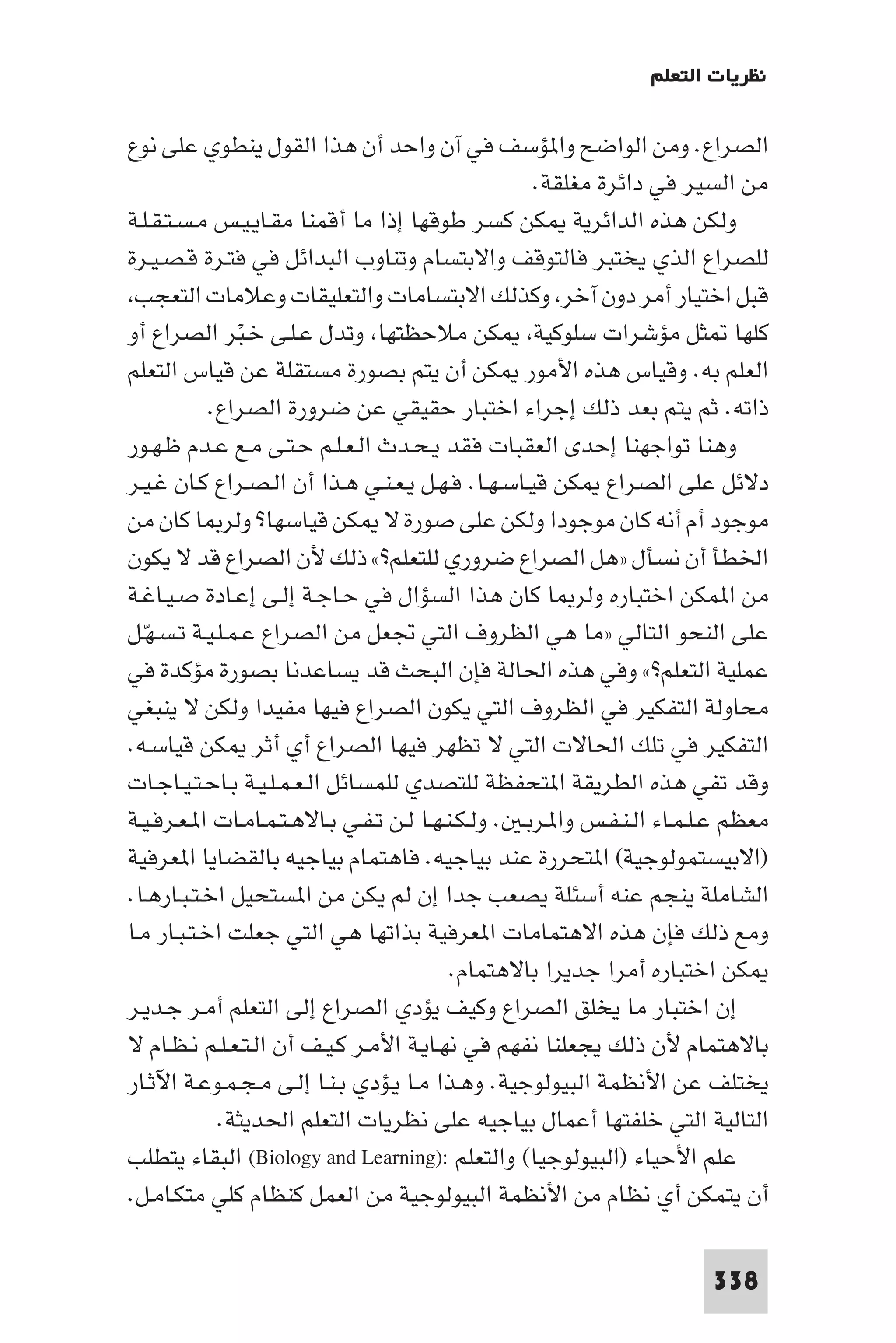 ‫ﻧﻈﺮﻳﺎت اﻟﺘﻌﻠﻢ‬

‫اﻟﺼﺮاع. وﻣﻦ اﻟﻮاﺿﺢ وا ﺆﺳﻒ ﻓﻲ آن واﺣﺪ أن ﻫﺬا اﻟﻘﻮل ﻳﻨﻄﻮي ﻋﻠﻰ ﻧﻮع‬
                                                     ‫ﻣﻦ اﻟﺴﻴﺮ ﻓﻲ داﺋﺮة ﻣﻐﻠﻘﺔ.‬
‫وﻟﻜﻦ ﻫﺬه اﻟﺪاﺋﺮﻳﺔ ﻜﻦ ﻛﺴﺮ ﻃﻮﻗﻬﺎ إذا ﻣﺎ أﻗﻤﻨﺎ ﻣﻘـﺎﻳـﻴـﺲ ﻣـﺴـﺘـﻘـﻠـﺔ‬
‫ﻟﻠﺼﺮاع اﻟﺬي ﻳﺨﺘﺒﺮ ﻓﺎﻟﺘﻮﻗﻒ واﻻﺑﺘﺴﺎم وﺗﻨﺎوب اﻟﺒﺪاﺋﻞ ﻓﻲ ﻓﺘـﺮة ﻗـﺼـﻴـﺮة‬
 ‫ﻗﺒﻞ اﺧﺘﻴﺎر أﻣﺮ دون آﺧﺮ وﻛﺬﻟﻚ اﻻﺑﺘﺴﺎﻣﺎت واﻟﺘﻌﻠﻴﻘﺎت وﻋﻼﻣﺎت اﻟﺘﻌﺠﺐ‬
‫ﻛﻠﻬﺎ ﺜﻞ ﻣﺆﺷﺮات ﺳﻠﻮﻛﻴﺔ ﻜﻦ ﻣﻼﺣﻈﺘﻬﺎ وﺗﺪل ﻋـﻠـﻰ ﺧـﺒﺮ اﻟﺼﺮاع أو‬
               ‫ْ‬
‫اﻟﻌﻠﻢ ﺑﻪ. وﻗﻴﺎس ﻫﺬه اﻷﻣﻮر ﻜﻦ أن ﻳﺘﻢ ﺑﺼﻮرة ﻣﺴﺘﻘﻠﺔ ﻋﻦ ﻗﻴﺎس اﻟﺘﻌﻠﻢ‬
            ‫ذاﺗﻪ. ﺛﻢ ﻳﺘﻢ ﺑﻌﺪ ذﻟﻚ إﺟﺮاء اﺧﺘﺒﺎر ﺣﻘﻴﻘﻲ ﻋﻦ ﺿﺮورة اﻟﺼﺮاع.‬
‫وﻫﻨﺎ ﺗﻮاﺟﻬﻨﺎ إﺣﺪى اﻟﻌﻘﺒﺎت ﻓﻘﺪ ﻳـﺤـﺪث اﻟـﻌـﻠـﻢ ﺣـﺘـﻰ ﻣـﻊ ﻋـﺪم ﻇـﻬـﻮر‬
‫دﻻﺋﻞ ﻋﻠﻰ اﻟﺼﺮاع ﻜﻦ ﻗﻴـﺎﺳـﻬـﺎ. ﻓـﻬـﻞ ﻳـﻌـﻨـﻲ ﻫـﺬا أن اﻟـﺼـﺮاع ﻛـﺎن ﻏـﻴـﺮ‬
‫ﻣﻮﺟﻮد أم أﻧﻪ ﻛﺎن ﻣﻮﺟﻮدا وﻟﻜﻦ ﻋﻠﻰ ﺻﻮرة ﻻ ﻜﻦ ﻗﻴﺎﺳﻬﺎ? وﻟﺮ ﺎ ﻛﺎن ﻣﻦ‬
‫اﳋﻄﺄ أن ﻧﺴﺄل »ﻫﻞ اﻟﺼﺮاع ﺿﺮوري ﻟﻠﺘﻌﻠﻢ?« ذﻟﻚ ﻷن اﻟﺼﺮاع ﻗﺪ ﻻ ﻳﻜﻮن‬
‫ﻣﻦ ا ﻤﻜﻦ اﺧﺘﺒﺎره وﻟﺮ ﺎ ﻛﺎن ﻫﺬا اﻟﺴﺆال ﻓﻲ ﺣـﺎﺟـﺔ إﻟـﻰ إﻋـﺎدة ﺻـﻴـﺎﻏـﺔ‬
‫ﻋﻠﻰ اﻟﻨﺤﻮ اﻟﺘﺎﻟﻲ »ﻣﺎ ﻫﻲ اﻟﻈﺮوف اﻟﺘﻲ ﲡﻌﻞ ﻣﻦ اﻟﺼﺮاع ﻋـﻤـﻠـﻴـﺔ ﺗـﺴـﻬـﻞ‬
  ‫ّ‬
‫ﻋﻤﻠﻴﺔ اﻟﺘﻌﻠﻢ?« وﻓﻲ ﻫﺬه اﳊﺎﻟﺔ ﻓﺈن اﻟﺒﺤﺚ ﻗﺪ ﻳﺴﺎﻋﺪﻧﺎ ﺑﺼﻮرة ﻣﺆﻛﺪة ﻓﻲ‬
‫ﻣﺤﺎوﻟﺔ اﻟﺘﻔﻜﻴﺮ ﻓﻲ اﻟﻈﺮوف اﻟﺘﻲ ﻳﻜﻮن اﻟﺼﺮاع ﻓﻴﻬﺎ ﻣﻔﻴﺪا وﻟﻜﻦ ﻻ ﻳﻨﺒﻐﻲ‬
‫اﻟﺘﻔﻜﻴﺮ ﻓﻲ ﺗﻠﻚ اﳊﺎﻻت اﻟﺘﻲ ﻻ ﺗﻈﻬﺮ ﻓﻴﻬﺎ اﻟﺼﺮاع أي أﺛﺮ ﻜﻦ ﻗﻴﺎﺳـﻪ.‬
‫وﻗﺪ ﺗﻔﻲ ﻫﺬه اﻟﻄﺮﻳﻘﺔ ا ﺘﺤﻔﻈﺔ ﻟﻠﺘﺼﺪي ﻟﻠﻤﺴﺎﺋﻞ اﻟـﻌـﻤـﻠـﻴـﺔ ﺑـﺎﺣـﺘـﻴـﺎﺟـﺎت‬
‫ﻣﻌﻈﻢ ﻋـﻠـﻤـﺎء اﻟـﻨـﻔـﺲ وا ـﺮﺑـ . وﻟـﻜـﻨـﻬـﺎ ﻟـﻦ ﺗـﻔـﻲ ﺑـﺎﻻﻫـﺘـﻤـﺎﻣـﺎت ا ـﻌـﺮﻓـﻴـﺔ‬
‫)اﻻﺑﻴﺴﺘﻤﻮﻟﻮﺟﻴﺔ( ا ﺘﺤﺮرة ﻋﻨﺪ ﺑﻴﺎﺟﻴﻪ. ﻓﺎﻫﺘﻤﺎم ﺑﻴﺎﺟﻴﻪ ﺑﺎﻟﻘﻀﺎﻳﺎ ا ﻌﺮﻓﻴﺔ‬
‫اﻟﺸﺎﻣﻠﺔ ﻳﻨﺠﻢ ﻋﻨﻪ أﺳﺌﻠﺔ ﻳﺼﻌﺐ ﺟﺪا إن ﻟﻢ ﻳﻜﻦ ﻣﻦ ا ﺴﺘﺤﻴﻞ اﺧـﺘـﺒـﺎرﻫـﺎ.‬
‫وﻣﻊ ذﻟﻚ ﻓﺈن ﻫﺬه اﻻﻫﺘﻤﺎﻣﺎت ا ﻌﺮﻓﻴﺔ ﺑﺬاﺗﻬﺎ ﻫﻲ اﻟﺘﻲ ﺟﻌﻠﺖ اﺧـﺘـﺒـﺎر ﻣـﺎ‬
                                           ‫ﻜﻦ اﺧﺘﺒﺎره أﻣﺮا ﺟﺪﻳﺮا ﺑﺎﻻﻫﺘﻤﺎم.‬
‫إن اﺧﺘﺒﺎر ﻣﺎ ﻳﺨﻠﻖ اﻟﺼﺮاع وﻛﻴﻒ ﻳﺆدي اﻟﺼﺮاع إﻟﻰ اﻟﺘﻌﻠﻢ أﻣـﺮ ﺟـﺪﻳـﺮ‬
‫ﺑﺎﻻﻫﺘﻤﺎم ﻷن ذﻟﻚ ﻳﺠﻌﻠﻨﺎ ﻧﻔﻬﻢ ﻓﻲ ﻧﻬـﺎﻳـﺔ اﻷﻣـﺮ ﻛـﻴـﻒ أن اﻟـﺘـﻌـﻠـﻢ ﻧـﻈـﺎم ﻻ‬
‫ﻳﺨﺘﻠﻒ ﻋﻦ اﻷﻧﻈﻤﺔ اﻟﺒﻴﻮﻟﻮﺟﻴﺔ. وﻫـﺬا ﻣـﺎ ﻳـﺆدي ﺑـﻨـﺎ إﻟـﻰ ﻣـﺠـﻤـﻮﻋـﺔ اﻵﺛـﺎر‬
             ‫اﻟﺘﺎﻟﻴﺔ اﻟﺘﻲ ﺧﻠﻔﺘﻬﺎ أﻋﻤﺎل ﺑﻴﺎﺟﻴﻪ ﻋﻠﻰ ﻧﻈﺮﻳﺎت اﻟﺘﻌﻠﻢ اﳊﺪﻳﺜﺔ.‬
‫ﻋﻠﻢ اﻷﺣﻴﺎء )اﻟﺒﻴﻮﻟﻮﺟﻴﺎ( واﻟﺘﻌﻠﻢ :)‪ (Biology and Learning‬اﻟﺒﻘﺎء ﻳﺘﻄﻠﺐ‬
‫أن ﻳﺘﻤﻜﻦ أي ﻧﻈﺎم ﻣﻦ اﻷﻧﻈﻤﺔ اﻟﺒﻴﻮﻟﻮﺟﻴﺔ ﻣﻦ اﻟﻌﻤﻞ ﻛﻨﻈﺎم ﻛﻠﻲ ﻣﺘﻜـﺎﻣـﻞ.‬

                                                                         ‫833‬
 