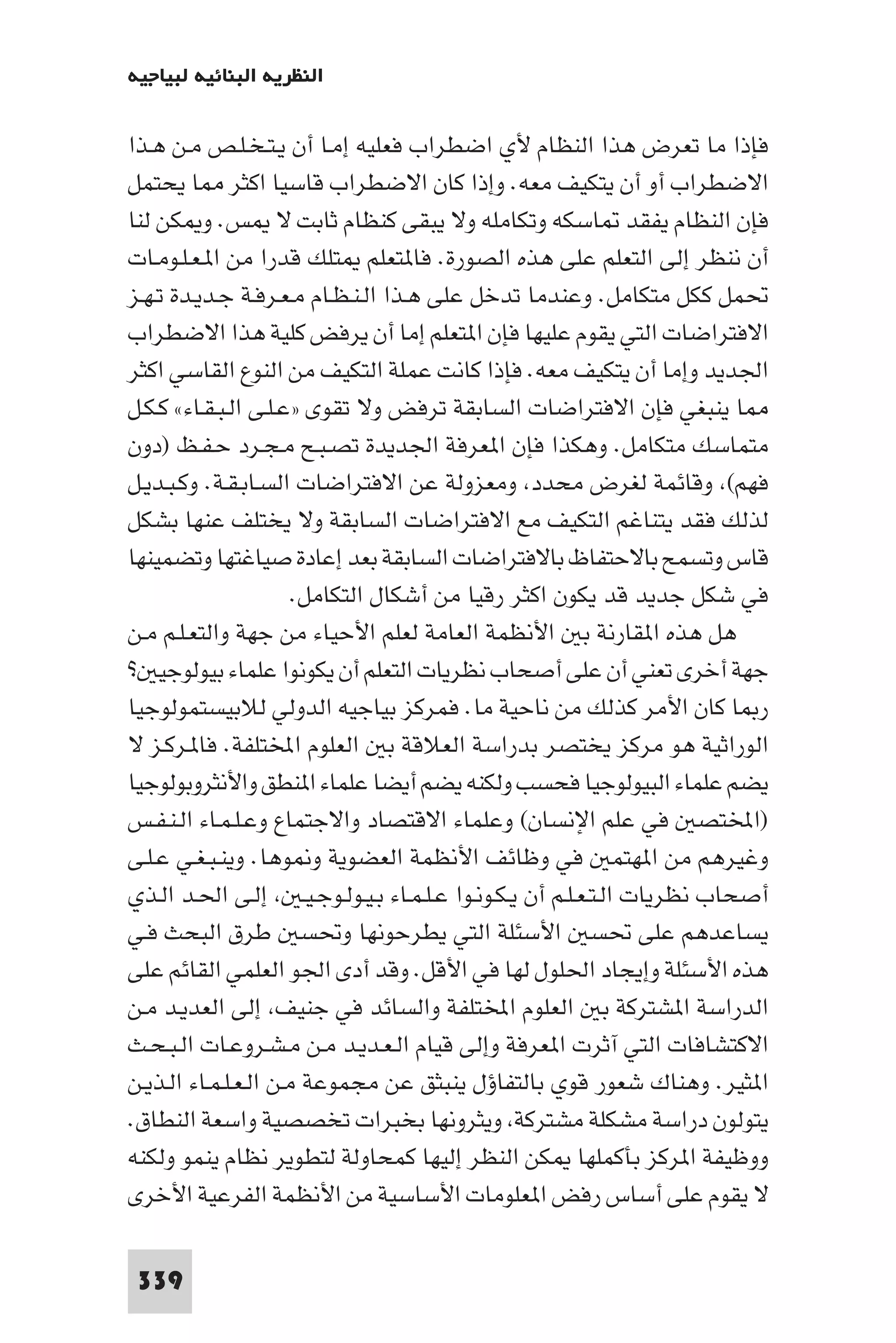 ‫اﻟﻨﻈﺮﻳﺔ اﻟﺒﻨﺎﺋﻴﺔ ﻟﺒﻴﺎﺟﻴﻪ‬

‫ﻓﺈذا ﻣﺎ ﺗﻌﺮض ﻫﺬا اﻟﻨﻈﺎم ﻷي اﺿﻄﺮاب ﻓﻌﻠﻴﻪ إﻣـﺎ أن ﻳـﺘـﺨـﻠـﺺ ﻣـﻦ ﻫـﺬا‬
‫اﻻﺿﻄﺮاب أو أن ﻳﺘﻜﻴﻒ ﻣﻌﻪ. وإذا ﻛﺎن اﻻﺿﻄﺮاب ﻗﺎﺳﻴﺎ اﻛﺜﺮ ﺎ ﻳﺤﺘﻤﻞ‬
‫ﻓﺈن اﻟﻨﻈﺎم ﻳﻔﻘﺪ ﺎﺳﻜﻪ وﺗﻜﺎﻣﻠﻪ وﻻ ﻳﺒﻘﻰ ﻛﻨﻈﺎم ﺛﺎﺑﺖ ﻻ ﺲ. و ﻜﻦ ﻟﻨﺎ‬
‫أن ﻧﻨﻈﺮ إﻟﻰ اﻟﺘﻌﻠﻢ ﻋﻠﻰ ﻫﺬه اﻟﺼﻮرة. ﻓﺎ ﺘﻌﻠﻢ ﺘﻠﻚ ﻗﺪرا ﻣﻦ ا ـﻌـﻠـﻮﻣـﺎت‬
‫ﲢﻤﻞ ﻛﻜﻞ ﻣﺘﻜﺎﻣﻞ. وﻋﻨﺪﻣﺎ ﺗﺪﺧﻞ ﻋﻠﻰ ﻫـﺬا اﻟـﻨـﻈـﺎم ﻣـﻌـﺮﻓـﺔ ﺟـﺪﻳـﺪة ﺗـﻬـﺰ‬
‫اﻻﻓﺘﺮاﺿﺎت اﻟﺘﻲ ﻳﻘﻮم ﻋﻠﻴﻬﺎ ﻓﺈن ا ﺘﻌﻠﻢ إﻣﺎ أن ﻳﺮﻓﺾ ﻛﻠﻴﺔ ﻫﺬا اﻻﺿﻄﺮاب‬
‫اﳉﺪﻳﺪ وإﻣﺎ أن ﻳﺘﻜﻴﻒ ﻣﻌﻪ. ﻓﺈذا ﻛﺎﻧﺖ ﻋﻤﻠﺔ اﻟﺘﻜﻴﻒ ﻣﻦ اﻟﻨﻮع اﻟﻘﺎﺳﻲ اﻛﺜﺮ‬
‫ﺎ ﻳﻨﺒﻐﻲ ﻓﺈن اﻻﻓﺘﺮاﺿﺎت اﻟﺴﺎﺑﻘﺔ ﺗﺮﻓﺾ وﻻ ﺗﻘﻮى »ﻋـﻠـﻰ اﻟـﺒـﻘـﺎء« ﻛـﻜـﻞ‬
‫ﻣﺘﻤﺎﺳﻚ ﻣﺘﻜﺎﻣﻞ. وﻫﻜﺬا ﻓﺈن ا ﻌﺮﻓﺔ اﳉﺪﻳﺪة ﺗﺼـﺒـﺢ ﻣـﺠـﺮد ﺣـﻔـﻆ )دون‬
‫ﻓﻬﻢ( وﻗﺎﺋﻤﺔ ﻟﻐﺮض ﻣﺤﺪد وﻣﻌﺰوﻟﺔ ﻋﻦ اﻻﻓﺘﺮاﺿﺎت اﻟﺴـﺎﺑـﻘـﺔ. وﻛـﺒـﺪﻳـﻞ‬
‫ﻟﺬﻟﻚ ﻓﻘﺪ ﻳﺘﻨﺎﻏﻢ اﻟﺘﻜﻴﻒ ﻣﻊ اﻻﻓﺘﺮاﺿﺎت اﻟﺴﺎﺑﻘﺔ وﻻ ﻳﺨﺘﻠﻒ ﻋﻨﻬﺎ ﺑﺸﻜﻞ‬
‫ﻗﺎس وﺗﺴﻤﺢ ﺑﺎﻻﺣﺘﻔﺎظ ﺑﺎﻻﻓﺘﺮاﺿﺎت اﻟﺴﺎﺑﻘﺔ ﺑﻌﺪ إﻋﺎدة ﺻﻴﺎﻏﺘﻬﺎ وﺗﻀﻤﻴﻨﻬﺎ‬
                       ‫ﻓﻲ ﺷﻜﻞ ﺟﺪﻳﺪ ﻗﺪ ﻳﻜﻮن اﻛﺜﺮ رﻗﻴﺎ ﻣﻦ أﺷﻜﺎل اﻟﺘﻜﺎﻣﻞ.‬
‫ﻫﻞ ﻫﺬه ا ﻘﺎرﻧﺔ ﺑ اﻷﻧﻈﻤﺔ اﻟﻌﺎﻣﺔ ﻟﻌﻠﻢ اﻷﺣﻴﺎء ﻣﻦ ﺟﻬﺔ واﻟﺘﻌـﻠـﻢ ﻣـﻦ‬
‫ﺟﻬﺔ أﺧﺮى ﺗﻌﻨﻲ أن ﻋﻠﻰ أﺻﺤﺎب ﻧﻈﺮﻳﺎت اﻟﺘﻌﻠﻢ أن ﻳﻜﻮﻧﻮا ﻋﻠﻤﺎء ﺑﻴﻮﻟﻮﺟﻴ ?‬
‫ر ﺎ ﻛﺎن اﻷﻣﺮ ﻛﺬﻟﻚ ﻣﻦ ﻧﺎﺣﻴﺔ ﻣﺎ. ﻓﻤﺮﻛﺰ ﺑﻴﺎﺟﻴﻪ اﻟﺪوﻟﻲ ﻟﻼﺑﻴﺴﺘﻤﻮﻟﻮﺟﻴﺎ‬
‫اﻟﻮراﺛﻴﺔ ﻫﻮ ﻣﺮﻛﺰ ﻳﺨﺘﺼﺮ ﺑﺪراﺳﺔ اﻟﻌﻼﻗﺔ ﺑ اﻟﻌﻠﻮم اﺨﻤﻟﺘﻠﻔﺔ. ﻓﺎ ـﺮﻛـﺰ ﻻ‬
‫ﻳﻀﻢ ﻋﻠﻤﺎء اﻟﺒﻴﻮﻟﻮﺟﻴﺎ ﻓﺤﺴﺐ وﻟﻜﻨﻪ ﻳﻀﻢ أﻳﻀﺎ ﻋﻠﻤﺎء ا ﻨﻄﻖ واﻷﻧﺜﺮوﺑﻮﻟﻮﺟﻴﺎ‬
‫)اﺨﻤﻟﺘﺼ ﻓﻲ ﻋﻠﻢ اﻹﻧﺴﺎن( وﻋﻠﻤﺎء اﻻﻗﺘﺼﺎد واﻻﺟﺘﻤﺎع وﻋـﻠـﻤـﺎء اﻟـﻨـﻔـﺲ‬
‫وﻏﻴﺮﻫﻢ ﻣﻦ ا ﻬﺘﻤ ﻓﻲ وﻇﺎﺋﻒ اﻷﻧﻈﻤﺔ اﻟﻌﻀﻮﻳﺔ و ﻮﻫﺎ. وﻳﻨـﺒـﻐـﻲ ﻋـﻠـﻰ‬
‫أﺻﺤﺎب ﻧﻈﺮﻳﺎت اﻟـﺘـﻌـﻠـﻢ أن ﻳـﻜـﻮﻧـﻮا ﻋـﻠـﻤـﺎء ﺑـﻴـﻮﻟـﻮﺟـﻴـ إﻟـﻰ اﳊـﺪ اﻟـﺬي‬
‫ﻳﺴﺎﻋﺪﻫﻢ ﻋﻠﻰ ﲢﺴ اﻷﺳﺌﻠﺔ اﻟﺘﻲ ﻳﻄﺮﺣﻮﻧﻬﺎ وﲢﺴ ﻃﺮق اﻟﺒﺤﺚ ﻓـﻲ‬
‫ﻫﺬه اﻷﺳﺌﻠﺔ وإﻳﺠﺎد اﳊﻠﻮل ﻟﻬﺎ ﻓﻲ اﻷﻗﻞ. وﻗﺪ أدى اﳉﻮ اﻟﻌﻠﻤﻲ اﻟﻘﺎﺋﻢ ﻋﻠﻰ‬
‫اﻟﺪراﺳﺔ ا ﺸﺘﺮﻛﺔ ﺑ اﻟﻌﻠﻮم اﺨﻤﻟﺘﻠﻔﺔ واﻟﺴﺎﺋﺪ ﻓﻲ ﺟﻨﻴﻒ إﻟﻰ اﻟﻌﺪﻳـﺪ ﻣـﻦ‬
‫اﻻﻛﺘﺸﺎﻓﺎت اﻟﺘﻲ آﺛﺮت ا ﻌﺮﻓﺔ وإﻟﻰ ﻗﻴﺎم اﻟـﻌـﺪﻳـﺪ ﻣـﻦ ﻣـﺸـﺮوﻋـﺎت اﻟـﺒـﺤـﺚ‬
‫ا ﺜﻴﺮ. وﻫﻨﺎك ﺷﻌﻮر ﻗﻮي ﺑﺎﻟﺘﻔﺎؤل ﻳﻨﺒﺜﻖ ﻋﻦ ﻣﺠﻤﻮﻋﺔ ﻣـﻦ اﻟـﻌـﻠـﻤـﺎء اﻟـﺬﻳـﻦ‬
‫ﻳﺘﻮﻟﻮن دراﺳﺔ ﻣﺸﻜﻠﺔ ﻣﺸﺘﺮﻛﺔ وﻳﺜﺮوﻧﻬﺎ ﺑﺨﺒﺮات ﺗﺨﺼﺼﻴﺔ واﺳﻌﺔ اﻟﻨﻄﺎق.‬
‫ووﻇﻴﻔﺔ ا ﺮﻛﺰ ﺑﺄﻛﻤﻠﻬﺎ ﻜﻦ اﻟﻨﻈﺮ إﻟﻴﻬﺎ ﻛﻤﺤﺎوﻟﺔ ﻟﺘﻄﻮﻳﺮ ﻧﻈﺎم ﻳﻨﻤﻮ وﻟﻜﻨﻪ‬
‫ﻻ ﻳﻘﻮم ﻋﻠﻰ أﺳﺎس رﻓﺾ ا ﻌﻠﻮﻣﺎت اﻷﺳﺎﺳﻴﺔ ﻣﻦ اﻷﻧﻈﻤﺔ اﻟﻔﺮﻋﻴﺔ اﻷﺧﺮى‬

 ‫933‬
 