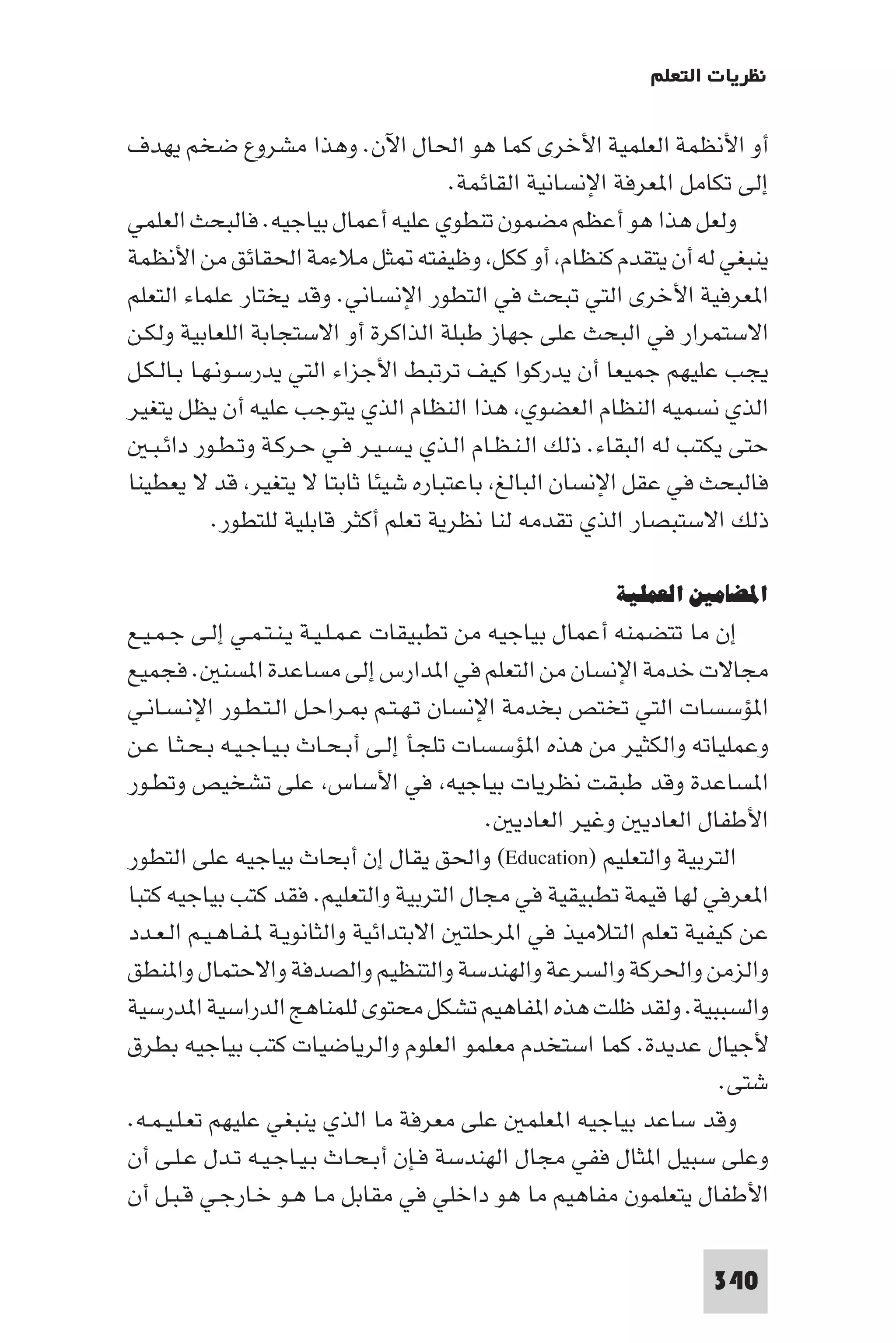 ‫ﻧﻈﺮﻳﺎت اﻟﺘﻌﻠﻢ‬

‫أو اﻷﻧﻈﻤﺔ اﻟﻌﻠﻤﻴﺔ اﻷﺧﺮى ﻛﻤﺎ ﻫﻮ اﳊﺎل اﻵن. وﻫﺬا ﻣﺸﺮوع ﺿﺨﻢ ﻳﻬﺪف‬
                                       ‫إﻟﻰ ﺗﻜﺎﻣﻞ ا ﻌﺮﻓﺔ اﻹﻧﺴﺎﻧﻴﺔ اﻟﻘﺎﺋﻤﺔ.‬
‫وﻟﻌﻞ ﻫﺬا ﻫﻮ أﻋﻈﻢ ﻣﻀﻤﻮن ﺗﻨﻄﻮي ﻋﻠﻴﻪ أﻋﻤﺎل ﺑﻴﺎﺟﻴﻪ. ﻓﺎﻟﺒﺤﺚ اﻟﻌﻠﻤﻲ‬
‫ﻳﻨﺒﻐﻲ ﻟﻪ أن ﻳﺘﻘﺪم ﻛﻨﻈﺎم أو ﻛﻜﻞ وﻇﻴﻔﺘﻪ ﺜﻞ ﻣﻼءﻣﺔ اﳊﻘﺎﺋﻖ ﻣﻦ اﻷﻧﻈﻤﺔ‬
‫ا ﻌﺮﻓﻴﺔ اﻷﺧﺮى اﻟﺘﻲ ﺗﺒﺤﺚ ﻓﻲ اﻟﺘﻄﻮر اﻹﻧﺴﺎﻧﻲ. وﻗﺪ ﻳﺨﺘﺎر ﻋﻠﻤﺎء اﻟﺘﻌﻠﻢ‬
‫اﻻﺳﺘﻤﺮار ﻓﻲ اﻟﺒﺤﺚ ﻋﻠﻰ ﺟﻬﺎز ﻃﺒﻠﺔ اﻟﺬاﻛﺮة أو اﻻﺳﺘﺠﺎﺑﺔ اﻟﻠﻌﺎﺑﻴﺔ وﻟﻜـﻦ‬
‫ﻳﺠﺐ ﻋﻠﻴﻬﻢ ﺟﻤﻴﻌﺎ أن ﻳﺪرﻛﻮا ﻛﻴﻒ ﺗﺮﺗﺒﻂ اﻷﺟﺰاء اﻟﺘﻲ ﻳﺪرﺳـﻮﻧـﻬـﺎ ﺑـﺎﻟـﻜـﻞ‬
‫اﻟﺬي ﻧﺴﻤﻴﻪ اﻟﻨﻈﺎم اﻟﻌﻀﻮي ﻫﺬا اﻟﻨﻈﺎم اﻟﺬي ﻳﺘﻮﺟﺐ ﻋﻠﻴﻪ أن ﻳﻈﻞ ﻳﺘﻐﻴﺮ‬
   ‫ﺣﺘﻰ ﻳﻜﺘﺐ ﻟﻪ اﻟﺒﻘﺎء. ذﻟﻚ اﻟـﻨـﻈـﺎم اﻟـﺬي ﻳـﺴـﻴـﺮ ﻓـﻲ ﺣـﺮﻛـﺔ وﺗـﻄـﻮر داﺋـﺒـ‬
‫ﻓﺎﻟﺒﺤﺚ ﻓﻲ ﻋﻘﻞ اﻹﻧﺴﺎن اﻟﺒﺎﻟﻎ ﺑﺎﻋﺘﺒﺎره ﺷﻴﺌﺎ ﺛﺎﺑﺘﺎ ﻻ ﻳﺘﻐﻴﺮ ﻗﺪ ﻻ ﻳﻌﻄﻴﻨﺎ‬
            ‫ذﻟﻚ اﻻﺳﺘﺒﺼﺎر اﻟﺬي ﺗﻘﺪﻣﻪ ﻟﻨﺎ ﻧﻈﺮﻳﺔ ﺗﻌﻠﻢ أﻛﺜﺮ ﻗﺎﺑﻠﻴﺔ ﻟﻠﺘﻄﻮر.‬

                                                         ‫اﳌﻀﺎﻣﲔ اﻟﻌﻤﻠﻴﺔ‬
‫إن ﻣﺎ ﺗﺘﻀﻤﻨﻪ أﻋﻤﺎل ﺑﻴﺎﺟﻴﻪ ﻣﻦ ﺗﻄﺒﻴﻘﺎت ﻋـﻤـﻠـﻴـﺔ ﻳـﻨـﺘـﻤـﻲ إﻟـﻰ ﺟـﻤـﻴـﻊ‬
‫ﻣﺠﺎﻻت ﺧﺪﻣﺔ اﻹﻧﺴﺎن ﻣﻦ اﻟﺘﻌﻠﻢ ﻓﻲ ا ﺪارس إﻟﻰ ﻣﺴﺎﻋﺪة ا ﺴﻨ . ﻓﺠﻤﻴﻊ‬
‫ا ﺆﺳﺴﺎت اﻟﺘﻲ ﺗﺨﺘﺺ ﺑﺨﺪﻣﺔ اﻹﻧﺴﺎن ﺗـﻬـﺘـﻢ ـﺮاﺣـﻞ اﻟـﺘـﻄـﻮر اﻹﻧـﺴـﺎﻧـﻲ‬
‫وﻋﻤﻠﻴﺎﺗﻪ واﻟﻜﺜﻴﺮ ﻣﻦ ﻫﺬه ا ﺆﺳﺴﺎت ﺗﻠﺠﺄ إﻟـﻰ أﺑـﺤـﺎث ﺑـﻴـﺎﺟـﻴـﻪ ﺑـﺤـﺜـﺎ ﻋـﻦ‬
‫ا ﺴﺎﻋﺪة وﻗﺪ ﻃﺒﻘﺖ ﻧﻈﺮﻳﺎت ﺑﻴﺎﺟﻴﻪ ﻓﻲ اﻷﺳﺎس ﻋﻠﻰ ﺗﺸﺨﻴﺺ وﺗﻄـﻮر‬
                                            ‫اﻷﻃﻔﺎل اﻟﻌﺎدﻳ وﻏﻴﺮ اﻟﻌﺎدﻳ .‬
‫اﻟﺘﺮﺑﻴﺔ واﻟﺘﻌﻠﻴﻢ )‪ (Education‬واﳊﻖ ﻳﻘﺎل إن أﺑﺤﺎث ﺑﻴﺎﺟﻴﻪ ﻋﻠﻰ اﻟﺘﻄﻮر‬
‫ا ﻌﺮﻓﻲ ﻟﻬﺎ ﻗﻴﻤﺔ ﺗﻄﺒﻴﻘﻴﺔ ﻓﻲ ﻣﺠﺎل اﻟﺘﺮﺑﻴﺔ واﻟﺘﻌﻠﻴﻢ. ﻓﻘﺪ ﻛﺘﺐ ﺑﻴﺎﺟﻴﻪ ﻛﺘﺒﺎ‬
‫ﻋﻦ ﻛﻴﻔﻴﺔ ﺗﻌﻠﻢ اﻟﺘﻼﻣﻴﺬ ﻓﻲ ا ﺮﺣﻠﺘ اﻻﺑﺘﺪاﺋﻴﺔ واﻟﺜﺎﻧﻮﻳـﺔ ـﻔـﺎﻫـﻴـﻢ اﻟـﻌـﺪد‬
‫واﻟﺰﻣﻦ واﳊﺮﻛﺔ واﻟﺴﺮﻋﺔ واﻟﻬﻨﺪﺳﺔ واﻟﺘﻨﻈﻴﻢ واﻟﺼﺪﻓﺔ واﻻﺣﺘﻤﺎل وا ﻨﻄﻖ‬
‫واﻟﺴﺒﺒﻴﺔ. وﻟﻘﺪ ﻇﻠﺖ ﻫﺬه ا ﻔﺎﻫﻴﻢ ﺗﺸﻜﻞ ﻣﺤﺘﻮى ﻟﻠﻤﻨﺎﻫﺞ اﻟﺪراﺳﻴﺔ ا ﺪرﺳﻴﺔ‬
‫ﻷﺟﻴﺎل ﻋﺪﻳﺪة. ﻛﻤﺎ اﺳﺘﺨﺪم ﻣﻌﻠﻤﻮ اﻟﻌﻠﻮم واﻟﺮﻳﺎﺿﻴﺎت ﻛﺘﺐ ﺑﻴﺎﺟﻴﻪ ﺑﻄﺮق‬
                                                                   ‫ﺷﺘﻰ.‬
‫وﻗﺪ ﺳﺎﻋﺪ ﺑﻴﺎﺟﻴﻪ ا ﻌﻠﻤ ﻋﻠﻰ ﻣﻌﺮﻓﺔ ﻣﺎ اﻟﺬي ﻳﻨﺒﻐﻲ ﻋﻠﻴﻬﻢ ﺗﻌـﻠـﻴـﻤـﻪ.‬
‫وﻋﻠﻰ ﺳﺒﻴﻞ ا ﺜﺎل ﻓﻔﻲ ﻣﺠﺎل اﻟﻬﻨﺪﺳﺔ ﻓـﺈن أﺑـﺤـﺎث ﺑـﻴـﺎﺟـﻴـﻪ ﺗـﺪل ﻋـﻠـﻰ أن‬
‫اﻷﻃﻔﺎل ﻳﺘﻌﻠﻤﻮن ﻣﻔﺎﻫﻴﻢ ﻣﺎ ﻫﻮ داﺧﻠﻲ ﻓﻲ ﻣﻘﺎﺑﻞ ﻣـﺎ ﻫـﻮ ﺧـﺎرﺟـﻲ ﻗـﺒـﻞ أن‬

                                                                     ‫043‬
 