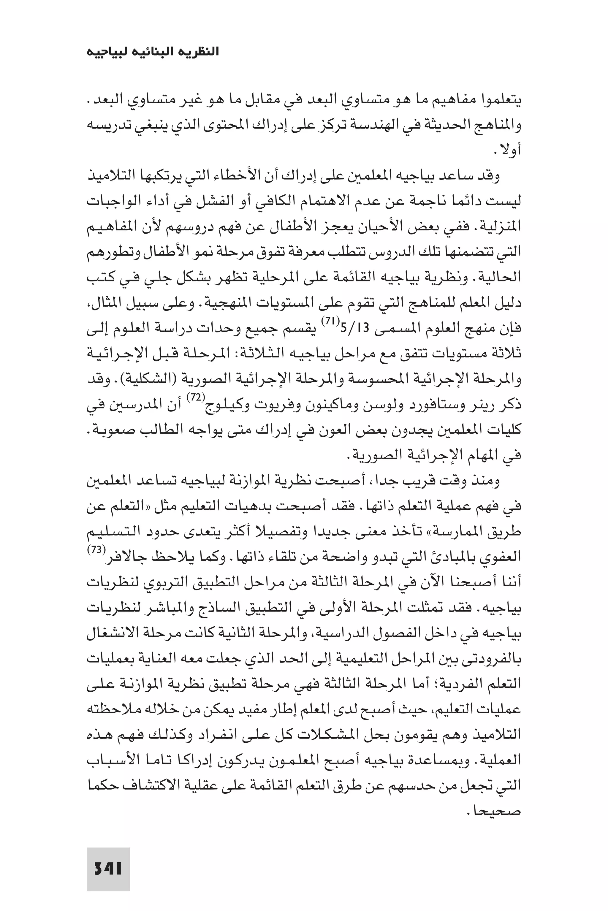 ‫اﻟﻨﻈﺮﻳﺔ اﻟﺒﻨﺎﺋﻴﺔ ﻟﺒﻴﺎﺟﻴﻪ‬

‫ﻳﺘﻌﻠﻤﻮا ﻣﻔﺎﻫﻴﻢ ﻣﺎ ﻫﻮ ﻣﺘﺴﺎوي اﻟﺒﻌﺪ ﻓﻲ ﻣﻘﺎﺑﻞ ﻣﺎ ﻫﻮ ﻏﻴﺮ ﻣﺘﺴﺎوي اﻟﺒﻌﺪ.‬
‫وا ﻨﺎﻫﺞ اﳊﺪﻳﺜﺔ ﻓﻲ اﻟﻬﻨﺪﺳﺔ ﺗﺮﻛﺰ ﻋﻠﻰ إدراك اﶈﺘﻮى اﻟﺬي ﻳﻨﺒﻐﻲ ﺗﺪرﻳﺴﻪ‬
                                                                      ‫أوﻻ.‬
‫وﻗﺪ ﺳﺎﻋﺪ ﺑﻴﺎﺟﻴﻪ ا ﻌﻠﻤ ﻋﻠﻰ إدراك أن اﻷﺧﻄﺎء اﻟﺘﻲ ﻳﺮﺗﻜﺒﻬﺎ اﻟﺘﻼﻣﻴﺬ‬
‫ﻟﻴﺴﺖ داﺋﻤﺎ ﻧﺎﺟﻤﺔ ﻋﻦ ﻋﺪم اﻻﻫﺘﻤﺎم اﻟﻜﺎﻓﻲ أو اﻟﻔﺸﻞ ﻓﻲ أداء اﻟﻮاﺟﺒﺎت‬
‫ا ﻨﺰﻟﻴﺔ. ﻓﻔﻲ ﺑﻌﺾ اﻷﺣﻴﺎن ﻳﻌﺠﺰ اﻷﻃﻔﺎل ﻋﻦ ﻓﻬﻢ دروﺳﻬﻢ ﻷن ا ﻔﺎﻫـﻴـﻢ‬
‫اﻟﺘﻲ ﺗﺘﻀﻤﻨﻬﺎ ﺗﻠﻚ اﻟﺪروس ﺗﺘﻄﻠﺐ ﻣﻌﺮﻓﺔ ﺗﻔﻮق ﻣﺮﺣﻠﺔ ﻮ اﻷﻃﻔﺎل وﺗﻄﻮرﻫﻢ‬
‫اﳊﺎﻟﻴﺔ. وﻧﻈﺮﻳﺔ ﺑﻴﺎﺟﻴﻪ اﻟﻘﺎﺋﻤﺔ ﻋﻠﻰ ا ﺮﺣﻠﻴﺔ ﺗﻈﻬﺮ ﺑﺸﻜﻞ ﺟﻠـﻲ ﻓـﻲ ﻛـﺘـﺐ‬
 ‫دﻟﻴﻞ ا ﻌﻠﻢ ﻟﻠﻤﻨﺎﻫﺞ اﻟﺘﻲ ﺗﻘﻮم ﻋﻠﻰ ا ﺴﺘﻮﻳﺎت ا ﻨﻬﺠﻴﺔ. وﻋﻠﻰ ﺳﺒﻴﻞ ا ﺜﺎل‬
‫ﻓﺈن ﻣﻨﻬﺞ اﻟﻌﻠﻮم ا ﺴـﻤـﻰ ٣١/٥)١٧( ﻳﻘﺴﻢ ﺟﻤﻴﻊ وﺣﺪات دراﺳﺔ اﻟﻌﻠـﻮم إﻟـﻰ‬
‫ﺛﻼﺛﺔ ﻣﺴﺘﻮﻳﺎت ﺗﺘﻔﻖ ﻣﻊ ﻣﺮاﺣﻞ ﺑﻴﺎﺟﻴـﻪ اﻟـﺜـﻼﺛـﺔ: ا ـﺮﺣـﻠـﺔ ﻗـﺒـﻞ اﻹﺟـﺮاﺋـﻴـﺔ‬
‫وا ﺮﺣﻠﺔ اﻹﺟﺮاﺋﻴﺔ اﶈﺴﻮﺳﺔ وا ﺮﺣﻠﺔ اﻹﺟﺮاﺋﻴﺔ اﻟﺼﻮرﻳﺔ )اﻟﺸﻜﻠﻴﺔ(. وﻗﺪ‬
‫ذﻛﺮ رﻳﻨﺮ وﺳﺘﺎﻓﻮرد وﻟﻮﺳﻦ وﻣﺎﻛﻴﻨﻮن وﻓﺮﻳﻮت وﻛـﻴـﻠـﻮج)٢٧( أن ا ﺪرﺳ ﻓﻲ‬
‫ﻛﻠﻴﺎت ا ﻌﻠﻤ ﻳﺠﺪون ﺑﻌﺾ اﻟﻌﻮن ﻓﻲ إدراك ﻣﺘﻰ ﻳﻮاﺟﻪ اﻟﻄﺎﻟﺐ ﺻﻌﻮﺑـﺔ.‬
                                                ‫ﻓﻲ ا ﻬﺎم اﻹﺟﺮاﺋﻴﺔ اﻟﺼﻮرﻳﺔ.‬
   ‫وﻣﻨﺬ وﻗﺖ ﻗﺮﻳﺐ ﺟﺪا أﺻﺒﺤﺖ ﻧﻈﺮﻳﺔ ا ﻮازﻧﺔ ﻟﺒﻴﺎﺟﻴﻪ ﺗﺴﺎﻋﺪ ا ﻌﻠﻤ‬
‫ﻓﻲ ﻓﻬﻢ ﻋﻤﻠﻴﺔ اﻟﺘﻌﻠﻢ ذاﺗﻬﺎ. ﻓﻘﺪ أﺻﺒﺤﺖ ﺑﺪﻫﻴﺎت اﻟﺘﻌﻠﻴﻢ ﻣﺜﻞ »اﻟﺘﻌﻠﻢ ﻋﻦ‬
‫ﻃﺮﻳﻖ ا ﻤﺎرﺳﺔ« ﺗﺄﺧﺬ ﻣﻌﻨﻰ ﺟﺪﻳﺪا وﺗﻔﺼﻴﻼ أﻛﺜﺮ ﻳﺘﻌﺪى ﺣﺪود اﻟـﺘـﺴـﻠـﻴـﻢ‬
‫اﻟﻌﻔﻮي ﺑﺎ ﺒﺎد اﻟﺘﻲ ﺗﺒﺪو واﺿﺤﺔ ﻣﻦ ﺗﻠﻘﺎء ذاﺗﻬﺎ. وﻛﻤﺎ ﻳﻼﺣﻆ ﺟﺎﻻﻓﺮ)٣٧(‬

‫أﻧﻨﺎ أﺻﺒﺤﻨﺎ اﻵن ﻓﻲ ا ﺮﺣﻠﺔ اﻟﺜﺎﻟﺜﺔ ﻣﻦ ﻣﺮاﺣﻞ اﻟﺘﻄﺒﻴﻖ اﻟﺘﺮﺑﻮي ﻟﻨﻈﺮﻳﺎت‬
‫ﺑﻴﺎﺟﻴﻪ. ﻓﻘﺪ ﺜﻠﺖ ا ﺮﺣﻠﺔ اﻷوﻟﻰ ﻓﻲ اﻟﺘﻄﺒﻴﻖ اﻟﺴﺎذج وا ﺒﺎﺷﺮ ﻟﻨﻈﺮﻳـﺎت‬
‫ﺑﻴﺎﺟﻴﻪ ﻓﻲ داﺧﻞ اﻟﻔﺼﻮل اﻟﺪراﺳﻴﺔ وا ﺮﺣﻠﺔ اﻟﺜﺎﻧﻴﺔ ﻛﺎﻧﺖ ﻣﺮﺣﻠﺔ اﻻﻧﺸﻐﺎل‬
‫ﺑﺎﻟﻔﺮودﺗﻰ ﺑ ا ﺮاﺣﻞ اﻟﺘﻌﻠﻴﻤﻴﺔ إﻟﻰ اﳊﺪ اﻟﺬي ﺟﻌﻠﺖ ﻣﻌﻪ اﻟﻌﻨﺎﻳﺔ ﺑﻌﻤﻠﻴﺎت‬
‫اﻟﺘﻌﻠﻢ اﻟﻔﺮدﻳﺔ; أﻣﺎ ا ﺮﺣﻠﺔ اﻟﺜﺎﻟﺜﺔ ﻓﻬﻲ ﻣﺮﺣﻠﺔ ﺗﻄﺒﻴﻖ ﻧﻈﺮﻳﺔ ا ﻮازﻧـﺔ ﻋـﻠـﻰ‬
‫ﻋﻤﻠﻴﺎت اﻟﺘﻌﻠﻴﻢ ﺣﻴﺚ أﺻﺒﺢ ﻟﺪى ا ﻌﻠﻢ إﻃﺎر ﻣﻔﻴﺪ ﻜﻦ ﻣﻦ ﺧﻼﻟﻪ ﻣﻼﺣﻈﺘﻪ‬
‫اﻟﺘﻼﻣﻴﺬ وﻫﻢ ﻳﻘﻮﻣﻮن ﺑﺤﻞ ا ـﺸـﻜـﻼت ﻛـﻞ ﻋـﻠـﻰ اﻧـﻔـﺮاد وﻛـﺬﻟـﻚ ﻓـﻬـﻢ ﻫـﺬه‬
‫اﻟﻌﻤﻠﻴﺔ. و ﺴﺎﻋﺪة ﺑﻴﺎﺟﻴﻪ أﺻﺒﺢ ا ﻌﻠـﻤـﻮن ﻳـﺪرﻛـﻮن إدراﻛـﺎ ﺗـﺎﻣـﺎ اﻷﺳـﺒـﺎب‬
‫اﻟﺘﻲ ﲡﻌﻞ ﻣﻦ ﺣﺪﺳﻬﻢ ﻋﻦ ﻃﺮق اﻟﺘﻌﻠﻢ اﻟﻘﺎﺋﻤﺔ ﻋﻠﻰ ﻋﻘﻠﻴﺔ اﻻﻛﺘﺸﺎف ﺣﻜﻤﺎ‬
                                                                  ‫ﺻﺤﻴﺤﺎ.‬

 ‫143‬
 