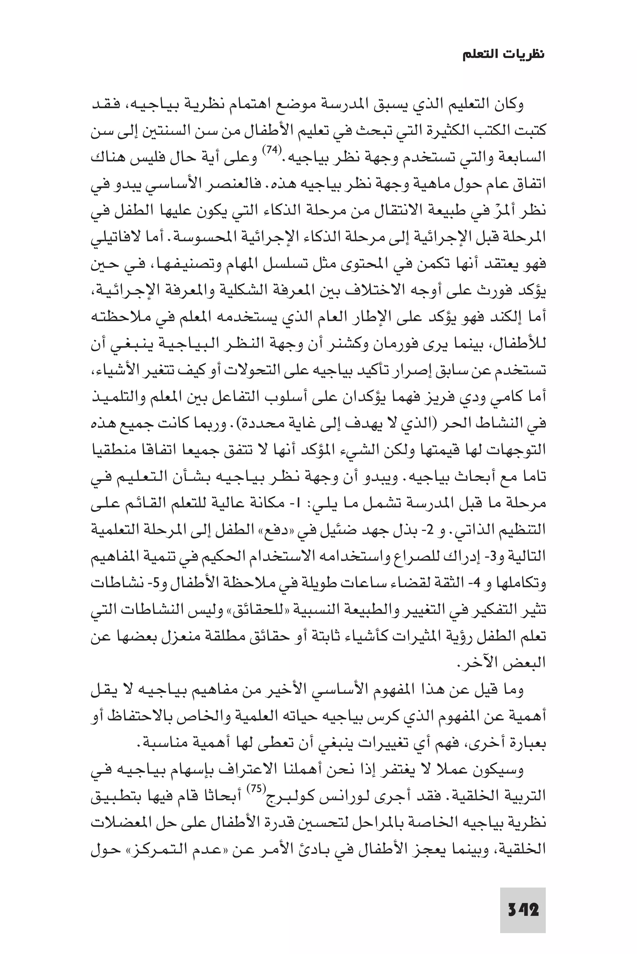 ‫ﻧﻈﺮﻳﺎت اﻟﺘﻌﻠﻢ‬

‫وﻛﺎن اﻟﺘﻌﻠﻴﻢ اﻟﺬي ﻳﺴﺒﻖ ا ﺪرﺳﺔ ﻣﻮﺿﻊ اﻫﺘﻤﺎم ﻧﻈﺮﻳـﺔ ﺑـﻴـﺎﺟـﻴـﻪ ﻓـﻘـﺪ‬
‫ﻛﺘﺒﺖ اﻟﻜﺘﺐ اﻟﻜﺜﻴﺮة اﻟﺘﻲ ﺗﺒﺤﺚ ﻓﻲ ﺗﻌﻠﻴﻢ اﻷﻃﻔﺎل ﻣﻦ ﺳﻦ اﻟﺴﻨﺘ إﻟﻰ ﺳﻦ‬
‫اﻟﺴﺎﺑﻌﺔ واﻟﺘﻲ ﺗﺴﺘﺨﺪم وﺟﻬﺔ ﻧﻈﺮ ﺑﻴﺎﺟﻴﻪ.)٤٧( وﻋﻠﻰ أﻳﺔ ﺣﺎل ﻓﻠﻴﺲ ﻫﻨﺎك‬
‫اﺗﻔﺎق ﻋﺎم ﺣﻮل ﻣﺎﻫﻴﺔ وﺟﻬﺔ ﻧﻈﺮ ﺑﻴﺎﺟﻴﻪ ﻫﺬه. ﻓﺎﻟﻌﻨﺼﺮ اﻷﺳﺎﺳﻲ ﻳﺒﺪو ﻓﻲ‬
‫ﻧﻈﺮ أ ﺮ ﻓﻲ ﻃﺒﻴﻌﺔ اﻻﻧﺘﻘﺎل ﻣﻦ ﻣﺮﺣﻠﺔ اﻟﺬﻛﺎء اﻟﺘﻲ ﻳﻜﻮن ﻋﻠﻴﻬﺎ اﻟﻄﻔﻞ ﻓﻲ‬   ‫ْ‬
‫ا ﺮﺣﻠﺔ ﻗﺒﻞ اﻹﺟﺮاﺋﻴﺔ إﻟﻰ ﻣﺮﺣﻠﺔ اﻟﺬﻛﺎء اﻹﺟﺮاﺋﻴﺔ اﶈﺴﻮﺳﺔ. أﻣﺎ ﻻﻓﺎﺗﻴﻠﻲ‬
   ‫ﻓﻬﻮ ﻳﻌﺘﻘﺪ أﻧﻬﺎ ﺗﻜﻤﻦ ﻓﻲ اﶈﺘﻮى ﻣﺜﻞ ﺗﺴﻠﺴﻞ ا ﻬﺎم وﺗﺼﻨﻴـﻔـﻬـﺎ ﻓـﻲ ﺣـ‬
 ‫ﻳﺆﻛﺪ ﻓﻮرث ﻋﻠﻰ أوﺟﻪ اﻻﺧﺘﻼف ﺑ ا ﻌﺮﻓﺔ اﻟﺸﻜﻠﻴﺔ وا ﻌﺮﻓﺔ اﻹﺟـﺮاﺋـﻴـﺔ‬
‫أﻣﺎ إﻟﻜﻨﺪ ﻓﻬﻮ ﻳﺆﻛﺪ ﻋﻠﻰ اﻹﻃﺎر اﻟﻌﺎم اﻟﺬي ﻳﺴﺘﺨﺪﻣﻪ ا ﻌﻠﻢ ﻓﻲ ﻣﻼﺣﻈﺘـﻪ‬
‫ﻟﻸﻃﻔﺎل ﺑﻴﻨﻤﺎ ﻳﺮى ﻓﻮرﻣﺎن وﻛﺸﻨﺮ أن وﺟﻬﺔ اﻟﻨـﻈـﺮ اﻟـﺒـﻴـﺎﺟـﻴـﺔ ﻳـﻨـﺒـﻐـﻲ أن‬
 ‫ﺗﺴﺘﺨﺪم ﻋﻦ ﺳﺎﺑﻖ إﺻﺮار ﺗﺄﻛﻴﺪ ﺑﻴﺎﺟﻴﻪ ﻋﻠﻰ اﻟﺘﺤﻮﻻت أو ﻛﻴﻒ ﺗﺘﻐﻴﺮ اﻷﺷﻴﺎء‬
‫أﻣﺎ ﻛﺎﻣﻲ ودي ﻓﺮﻳﺰ ﻓﻬﻤﺎ ﻳﺆﻛﺪان ﻋﻠﻰ أﺳﻠﻮب اﻟﺘﻔﺎﻋﻞ ﺑ ا ﻌﻠﻢ واﻟﺘﻠﻤـﻴـﺬ‬
‫ﻓﻲ اﻟﻨﺸﺎط اﳊﺮ )اﻟﺬي ﻻ ﻳﻬﺪف إﻟﻰ ﻏﺎﻳﺔ ﻣﺤﺪدة(. ور ﺎ ﻛﺎﻧﺖ ﺟﻤﻴﻊ ﻫﺬه‬
‫اﻟﺘﻮﺟﻬﺎت ﻟﻬﺎ ﻗﻴﻤﺘﻬﺎ وﻟﻜﻦ اﻟﺸﻲء ا ﺆﻛﺪ أﻧﻬﺎ ﻻ ﺗﺘﻔﻖ ﺟﻤﻴﻌﺎ اﺗﻔﺎﻗﺎ ﻣﻨﻄﻘﻴﺎ‬
‫ﺗﺎﻣﺎ ﻣﻊ أﺑﺤﺎث ﺑﻴﺎﺟﻴﻪ. وﻳﺒﺪو أن وﺟﻬﺔ ﻧـﻈـﺮ ﺑـﻴـﺎﺟـﻴـﻪ ﺑـﺸـﺄن اﻟـﺘـﻌـﻠـﻴـﻢ ﻓـﻲ‬
‫ﻣﺮﺣﻠﺔ ﻣﺎ ﻗﺒﻞ ا ﺪرﺳﺔ ﺗﺸﻤـﻞ ﻣـﺎ ﻳـﻠـﻲ: ١- ﻣﻜﺎﻧﺔ ﻋﺎﻟﻴﺔ ﻟﻠﺘﻌﻠﻢ اﻟﻘـﺎﺋـﻢ ﻋـﻠـﻰ‬
‫اﻟﺘﻨﻈﻴﻢ اﻟﺬاﺗﻲ. و ٢- ﺑﺬل ﺟﻬﺪ ﺿﺌﻴﻞ ﻓﻲ »دﻓﻊ« اﻟﻄﻔﻞ إﻟﻰ ا ﺮﺣﻠﺔ اﻟﺘﻌﻠﻤﻴﺔ‬
‫اﻟﺘﺎﻟﻴﺔ و٣- إدراك ﻟﻠﺼﺮاع واﺳﺘﺨﺪاﻣﻪ اﻻﺳﺘﺨﺪام اﳊﻜﻴﻢ ﻓﻲ ﺗﻨﻤﻴﺔ ا ﻔﺎﻫﻴﻢ‬
‫وﺗﻜﺎﻣﻠﻬﺎ و ٤- اﻟﺜﻘﺔ ﻟﻘﻀﺎء ﺳﺎﻋﺎت ﻃﻮﻳﻠﺔ ﻓﻲ ﻣﻼﺣﻈﺔ اﻷﻃﻔﺎل و٥- ﻧﺸﺎﻃﺎت‬
‫ﺗﺜﻴﺮ اﻟﺘﻔﻜﻴﺮ ﻓﻲ اﻟﺘﻐﻴﻴﺮ واﻟﻄﺒﻴﻌﺔ اﻟﻨﺴﺒﻴﺔ »ﻟﻠﺤﻘﺎﺋﻖ« وﻟﻴﺲ اﻟﻨﺸﺎﻃﺎت اﻟﺘﻲ‬
‫ﺗﻌﻠﻢ اﻟﻄﻔﻞ رؤﻳﺔ ا ﺜﻴﺮات ﻛﺄﺷﻴﺎء ﺛﺎﺑﺘﺔ أو ﺣﻘﺎﺋﻖ ﻣﻄﻠﻘﺔ ﻣﻨﻌﺰل ﺑﻌﻀﻬﺎ ﻋﻦ‬
                                                               ‫اﻟﺒﻌﺾ اﻵﺧﺮ.‬
‫وﻣﺎ ﻗﻴﻞ ﻋﻦ ﻫﺬا ا ﻔﻬﻮم اﻷﺳﺎﺳﻲ اﻷﺧﻴﺮ ﻣﻦ ﻣﻔﺎﻫﻴﻢ ﺑـﻴـﺎﺟـﻴـﻪ ﻻ ﻳـﻘـﻞ‬
‫أﻫﻤﻴﺔ ﻋﻦ ا ﻔﻬﻮم اﻟﺬي ﻛﺮس ﺑﻴﺎﺟﻴﻪ ﺣﻴﺎﺗﻪ اﻟﻌﻠﻤﻴﺔ واﳋﺎص ﺑﺎﻻﺣﺘﻔﺎظ أو‬
         ‫ﺑﻌﺒﺎرة أﺧﺮى ﻓﻬﻢ أي ﺗﻐﻴﻴﺮات ﻳﻨﺒﻐﻲ أن ﺗﻌﻄﻰ ﻟﻬﺎ أﻫﻤﻴﺔ ﻣﻨﺎﺳﺒﺔ.‬
‫وﺳﻴﻜﻮن ﻋﻤﻼ ﻻ ﻳﻐﺘﻔﺮ إذا ﻧﺤﻦ أﻫﻤﻠﻨﺎ اﻻﻋﺘﺮاف ﺑﺈﺳﻬﺎم ﺑـﻴـﺎﺟـﻴـﻪ ﻓـﻲ‬
‫اﻟﺘﺮﺑﻴﺔ اﳋﻠﻘﻴﺔ. ﻓﻘﺪ أﺟﺮى ﻟـﻮراﻧـﺲ ﻛـﻮﻟـﺒـﺮج)٥٧( أﺑﺤﺎﺛﺎ ﻗﺎم ﻓﻴﻬﺎ ﺑﺘﻄـﺒـﻴـﻖ‬
‫ﻧﻈﺮﻳﺔ ﺑﻴﺎﺟﻴﻪ اﳋﺎﺻﺔ ﺑﺎ ﺮاﺣﻞ ﻟﺘﺤﺴ ﻗﺪرة اﻷﻃﻔﺎل ﻋﻠﻰ ﺣﻞ ا ﻌﻀﻼت‬
‫اﳋﻠﻘﻴﺔ وﺑﻴﻨﻤﺎ ﻳﻌﺠﺰ اﻷﻃﻔﺎل ﻓﻲ ﺑـﺎد اﻷﻣـﺮ ﻋـﻦ »ﻋـﺪم اﻟـﺘـﻤـﺮﻛـﺰ« ﺣـﻮل‬

                                                                     ‫243‬
 