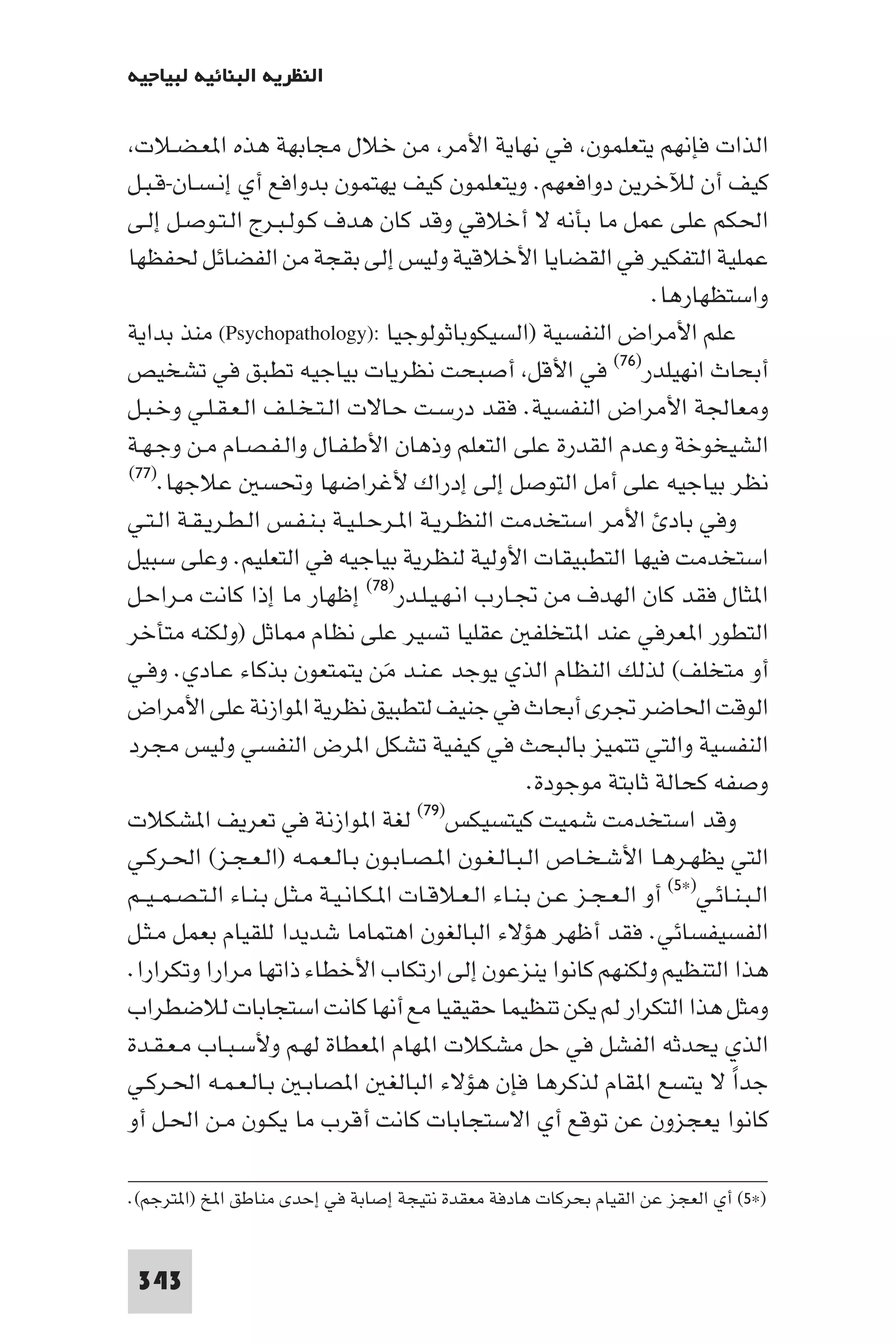 ‫اﻟﻨﻈﺮﻳﺔ اﻟﺒﻨﺎﺋﻴﺔ ﻟﺒﻴﺎﺟﻴﻪ‬

 ‫اﻟﺬات ﻓﺈﻧﻬﻢ ﻳﺘﻌﻠﻤﻮن ﻓﻲ ﻧﻬﺎﻳﺔ اﻷﻣﺮ ﻣﻦ ﺧﻼل ﻣﺠﺎﺑﻬﺔ ﻫﺬه ا ﻌـﻀـﻼت‬
‫ﻛﻴﻒ أن ﻟﻶﺧﺮﻳﻦ دواﻓﻌﻬﻢ. وﻳﺘﻌﻠﻤﻮن ﻛﻴﻒ ﻳﻬﺘﻤﻮن ﺑﺪواﻓﻊ أي إﻧـﺴـﺎن-ﻗـﺒـﻞ‬
‫اﳊﻜﻢ ﻋﻠﻰ ﻋﻤﻞ ﻣﺎ ﺑﺄﻧﻪ ﻻ أﺧﻼﻗﻲ وﻗﺪ ﻛﺎن ﻫﺪف ﻛـﻮﻟـﺒـﺮج اﻟـﺘـﻮﺻـﻞ إﻟـﻰ‬
‫ﻋﻤﻠﻴﺔ اﻟﺘﻔﻜﻴﺮ ﻓﻲ اﻟﻘﻀﺎﻳﺎ اﻷﺧﻼﻗﻴﺔ وﻟﻴﺲ إﻟﻰ ﺑﻘﺠﺔ ﻣﻦ اﻟﻔﻀﺎﺋﻞ ﳊﻔﻈﻬﺎ‬
                                                                        ‫واﺳﺘﻈﻬﺎرﻫﺎ.‬
‫ﻋﻠﻢ اﻷﻣﺮاض اﻟﻨﻔﺴﻴﺔ )اﻟﺴﻴﻜﻮﺑﺎﺛﻮﻟﻮﺟﻴﺎ :)‪ (Psychopathology‬ﻣﻨﺬ ﺑﺪاﻳﺔ‬
‫أﺑﺤﺎث اﻧﻬﻴﻠﺪر)٦٧( ﻓﻲ اﻷﻗﻞ أﺻﺒﺤﺖ ﻧﻈﺮﻳﺎت ﺑﻴﺎﺟﻴﻪ ﺗﻄﺒﻖ ﻓﻲ ﺗﺸﺨﻴﺺ‬
‫وﻣﻌﺎﳉﺔ اﻷﻣﺮاض اﻟﻨﻔﺴﻴﺔ. ﻓﻘﺪ درﺳـﺖ ﺣـﺎﻻت اﻟـﺘـﺨـﻠـﻒ اﻟـﻌـﻘـﻠـﻲ وﺧـﺒـﻞ‬
‫اﻟﺸﻴﺨﻮﺧﺔ وﻋﺪم اﻟﻘﺪرة ﻋﻠﻰ اﻟﺘﻌﻠﻢ وذﻫﺎن اﻷﻃـﻔـﺎل واﻟـﻔـﺼـﺎم ﻣـﻦ وﺟـﻬـﺔ‬
‫ﻧﻈﺮ ﺑﻴﺎﺟﻴﻪ ﻋﻠﻰ أﻣﻞ اﻟﺘﻮﺻﻞ إﻟﻰ إدراك ﻷﻏﺮاﺿﻬﺎ وﲢﺴ ﻋﻼﺟﻬﺎ.)٧٧(‬

‫وﻓﻲ ﺑﺎد اﻷﻣﺮ اﺳﺘﺨﺪﻣﺖ اﻟﻨﻈـﺮﻳـﺔ ا ـﺮﺣـﻠـﻴـﺔ ﺑـﻨـﻔـﺲ اﻟـﻄـﺮﻳـﻘـﺔ اﻟـﺘـﻲ‬
‫اﺳﺘﺨﺪﻣﺖ ﻓﻴﻬﺎ اﻟﺘﻄﺒﻴﻘﺎت اﻷوﻟﻴﺔ ﻟﻨﻈﺮﻳﺔ ﺑﻴﺎﺟﻴﻪ ﻓﻲ اﻟﺘﻌﻠﻴﻢ. وﻋﻠﻰ ﺳﺒﻴﻞ‬
‫ا ﺜﺎل ﻓﻘﺪ ﻛﺎن اﻟﻬﺪف ﻣﻦ ﲡـﺎرب اﻧـﻬـﻴـﻠـﺪر)٨٧( إﻇﻬﺎر ﻣﺎ إذا ﻛﺎﻧﺖ ﻣـﺮاﺣـﻞ‬
‫اﻟﺘﻄﻮر ا ﻌﺮﻓﻲ ﻋﻨﺪ ا ﺘﺨﻠﻔ ﻋﻘﻠﻴﺎ ﺗﺴﻴﺮ ﻋﻠﻰ ﻧﻈﺎم ﺎﺛﻞ )وﻟﻜﻨﻪ ﻣﺘﺄﺧﺮ‬
‫أو ﻣﺘﺨﻠﻒ( ﻟﺬﻟﻚ اﻟﻨﻈﺎم اﻟﺬي ﻳﻮﺟﺪ ﻋـﻨـﺪ ﻣﻦ ﻳﺘﻤﺘﻌﻮن ﺑﺬﻛﺎء ﻋـﺎدي. وﻓـﻲ‬
                                      ‫َ‬
‫اﻟﻮﻗﺖ اﳊﺎﺿﺮ ﲡﺮى أﺑﺤﺎث ﻓﻲ ﺟﻨﻴﻒ ﻟﺘﻄﺒﻴﻖ ﻧﻈﺮﻳﺔ ا ﻮازﻧﺔ ﻋﻠﻰ اﻷﻣﺮاض‬
‫اﻟﻨﻔﺴﻴﺔ واﻟﺘﻲ ﺗﺘﻤﻴﺰ ﺑﺎﻟﺒﺤﺚ ﻓﻲ ﻛﻴﻔﻴﺔ ﺗﺸﻜﻞ ا ﺮض اﻟﻨﻔﺴﻲ وﻟﻴﺲ ﻣﺠﺮد‬
                                                         ‫وﺻﻔﻪ ﻛﺤﺎﻟﺔ ﺛﺎﺑﺘﺔ ﻣﻮﺟﻮدة.‬
‫ﻟﻐﺔ ا ﻮازﻧﺔ ﻓﻲ ﺗﻌﺮﻳﻒ ا ﺸﻜﻼت‬              ‫وﻗﺪ اﺳﺘﺨﺪﻣﺖ ﺷﻤﻴﺖ ﻛﻴﺘﺴﻴﻜﺲ)٩٧(‬

‫اﻟﺘﻲ ﻳﻈﻬـﺮﻫـﺎ اﻷﺷـﺨـﺎص اﻟـﺒـﺎﻟـﻐـﻮن ا ـﺼـﺎﺑـﻮن ﺑـﺎﻟـﻌـﻤـﻪ )اﻟـﻌـﺠـﺰ( اﳊـﺮﻛـﻲ‬
‫اﻟـﺒـﻨـﺎﺋـﻲ)×٥( أو اﻟـﻌـﺠـﺰ ﻋـﻦ ﺑـﻨـﺎء اﻟـﻌـﻼﻗـﺎت ا ـﻜـﺎﻧـﻴـﺔ ﻣـﺜـﻞ ﺑـﻨـﺎء اﻟـﺘـﺼـﻤ ـﻴــﻢ‬
‫اﻟﻔﺴﻴﻔﺴﺎﺋﻲ. ﻓﻘﺪ أﻇﻬﺮ ﻫﺆﻻء اﻟﺒﺎﻟﻐﻮن اﻫﺘﻤﺎﻣﺎ ﺷﺪﻳﺪا ﻟﻠﻘﻴﺎم ﺑﻌﻤﻞ ﻣـﺜـﻞ‬
‫ﻫﺬا اﻟﺘﻨﻈﻴﻢ وﻟﻜﻨﻬﻢ ﻛﺎﻧﻮا ﻳﻨﺰﻋﻮن إﻟﻰ ارﺗﻜﺎب اﻷﺧﻄﺎء ذاﺗﻬﺎ ﻣﺮارا وﺗﻜﺮارا.‬
‫وﻣﺜﻞ ﻫﺬا اﻟﺘﻜﺮار ﻟﻢ ﻳﻜﻦ ﺗﻨﻈﻴﻤﺎ ﺣﻘﻴﻘﻴﺎ ﻣﻊ أﻧﻬﺎ ﻛﺎﻧﺖ اﺳﺘﺠﺎﺑﺎت ﻟﻼﺿﻄﺮاب‬
‫اﻟﺬي ﻳﺤﺪﺛﻪ اﻟﻔﺸﻞ ﻓﻲ ﺣﻞ ﻣﺸﻜﻼت ا ﻬﺎم ا ﻌﻄﺎة ﻟﻬـﻢ وﻷﺳـﺒـﺎب ﻣـﻌـﻘـﺪة‬
‫ﺟﺪا ﻻ ﻳﺘﺴﻊ ا ﻘﺎم ﻟﺬﻛﺮﻫﺎ ﻓﺈن ﻫﺆﻻء اﻟﺒﺎﻟﻐ ا ﺼﺎﺑـ ﺑـﺎﻟـﻌـﻤـﻪ اﳊـﺮﻛـﻲ‬                  ‫ً‬
‫ﻛﺎﻧﻮا ﻳﻌﺠﺰون ﻋﻦ ﺗﻮﻗﻊ أي اﻻﺳﺘﺠﺎﺑﺎت ﻛﺎﻧﺖ أﻗﺮب ﻣﺎ ﻳﻜـﻮن ﻣـﻦ اﳊـﻞ أو‬

‫)×٥( أي اﻟﻌﺠﺰ ﻋﻦ اﻟﻘﻴﺎم ﺑﺤﺮﻛﺎت ﻫﺎدﻓﺔ ﻣﻌﻘﺪة ﻧﺘﻴﺠﺔ إﺻﺎﺑﺔ ﻓﻲ إﺣﺪى ﻣﻨﺎﻃﻖ ا ﺦ )ا ﺘﺮﺟﻢ(.‬


 ‫343‬
 