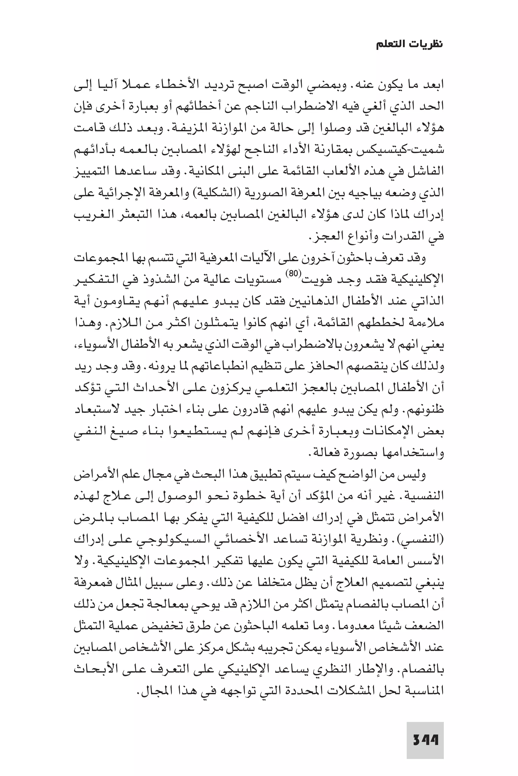 ‫ﻧﻈﺮﻳﺎت اﻟﺘﻌﻠﻢ‬

‫اﺑﻌﺪ ﻣﺎ ﻳﻜﻮن ﻋﻨﻪ. و ﻀﻲ اﻟﻮﻗﺖ اﺻﺒﺢ ﺗﺮدﻳـﺪ اﻷﺧـﻄـﺎء ﻋـﻤـﻼ آﻟـﻴـﺎ إﻟـﻰ‬
‫اﳊﺪ اﻟﺬي أﻟﻐﻲ ﻓﻴﻪ اﻻﺿﻄﺮاب اﻟﻨﺎﺟﻢ ﻋﻦ أﺧﻄﺎﺋﻬﻢ أو ﺑﻌﺒﺎرة أﺧﺮى ﻓﺈن‬
‫ﻫﺆﻻء اﻟﺒﺎﻟﻐ ﻗﺪ وﺻﻠﻮا إﻟﻰ ﺣﺎﻟﺔ ﻣﻦ ا ﻮازﻧﺔ ا ﺰﻳـﻔـﺔ. وﺑـﻌـﺪ ذﻟـﻚ ﻗـﺎﻣـﺖ‬
‫ﺷﻤﻴﺖ-ﻛﻴﺘﺴﻴﻜﺲ ﻘﺎرﻧﺔ اﻷداء اﻟﻨﺎﺟﺢ ﻟﻬﺆﻻء ا ﺼﺎﺑـ ﺑـﺎﻟـﻌـﻤـﻪ ﺑـﺄداﺋـﻬـﻢ‬
‫اﻟﻔﺎﺷﻞ ﻓﻲ ﻫﺬه اﻷﻟﻌﺎب اﻟﻘﺎﺋﻤﺔ ﻋﻠﻰ اﻟﺒﻨﻰ ا ﻜﺎﻧﻴﺔ. وﻗﺪ ﺳﺎﻋﺪﻫﺎ اﻟﺘﻤﻴﻴﺰ‬
‫اﻟﺬي وﺿﻌﻪ ﺑﻴﺎﺟﻴﻪ ﺑ ا ﻌﺮﻓﺔ اﻟﺼﻮرﻳﺔ )اﻟﺸﻜﻠﻴﺔ( وا ﻌﺮﻓﺔ اﻹﺟﺮاﺋﻴﺔ ﻋﻠﻰ‬
‫إدراك ﺎذا ﻛﺎن ﻟﺪى ﻫﺆﻻء اﻟﺒﺎﻟﻐ ا ﺼﺎﺑ ﺑﺎﻟﻌﻤﻪ ﻫﺬا اﻟﺘﺒﻌﺜﺮ اﻟـﻐـﺮﻳـﺐ‬
                                                      ‫ﻓﻲ اﻟﻘﺪرات وأﻧﻮاع اﻟﻌﺠﺰ.‬
‫وﻗﺪ ﺗﻌﺮف ﺑﺎﺣﺜﻮن آﺧﺮون ﻋﻠﻰ اﻵﻟﻴﺎت ا ﻌﺮﻓﻴﺔ اﻟﺘﻲ ﺗﺘﺴﻢ ﺑﻬﺎ اﺠﻤﻟﻤﻮﻋﺎت‬
‫اﻹﻛﻠﻴﻨﻴﻜﻴﺔ ﻓﻘـﺪ وﺟـﺪ ﻓـﻮﻳـﺖ)٠٨( ﻣﺴﺘﻮﻳﺎت ﻋﺎﻟﻴﺔ ﻣﻦ اﻟﺸﺬوذ ﻓﻲ اﻟـﺘـﻔـﻜـﻴـﺮ‬
‫اﻟﺬاﺗﻲ ﻋﻨﺪ اﻷﻃﻔﺎل اﻟﺬﻫﺎﻧﻴ ﻓﻘﺪ ﻛﺎن ﻳـﺒـﺪو ﻋـﻠـﻴـﻬـﻢ أﻧـﻬـﻢ ﻳـﻘـﺎوﻣـﻮن أﻳـﺔ‬
‫ﻣﻼءﻣﺔ ﳋﻄﻄﻬﻢ اﻟﻘﺎﺋﻤﺔ أي اﻧﻬﻢ ﻛﺎﻧﻮا ﻳﺘـﻤـﺜـﻠـﻮن اﻛـﺜـﺮ ﻣـﻦ اﻟـﻼزم. وﻫـﺬا‬
 ‫ﻳﻌﻨﻲ اﻧﻬﻢ ﻻ ﻳﺸﻌﺮون ﺑﺎﻻﺿﻄﺮاب ﻓﻲ اﻟﻮﻗﺖ اﻟﺬي ﻳﺸﻌﺮ ﺑﻪ اﻷﻃﻔﺎل اﻷﺳﻮﻳﺎء‬
‫وﻟﺬﻟﻚ ﻛﺎن ﻳﻨﻘﺼﻬﻢ اﳊﺎﻓﺰ ﻋﻠﻰ ﺗﻨﻈﻴﻢ اﻧﻄﺒﺎﻋﺎﺗﻬﻢ ﺎ ﻳﺮوﻧﻪ. وﻗﺪ وﺟﺪ رﻳﺪ‬
‫أن اﻷﻃﻔﺎل ا ﺼﺎﺑ ﺑﺎﻟﻌﺠﺰ اﻟﺘﻌـﻠـﻤـﻲ ﻳـﺮﻛـﺰون ﻋـﻠـﻰ اﻷﺣـﺪاث اﻟـﺘـﻲ ﺗـﺆﻛـﺪ‬
‫ﻇﻨﻮﻧﻬﻢ. وﻟﻢ ﻳﻜﻦ ﻳﺒﺪو ﻋﻠﻴﻬﻢ اﻧﻬﻢ ﻗﺎدرون ﻋﻠﻰ ﺑﻨﺎء اﺧﺘﺒﺎر ﺟﻴﺪ ﻻﺳﺘﺒﻌـﺎد‬
‫ﺑﻌﺾ اﻹﻣﻜﺎﻧـﺎت وﺑـﻌـﺒـﺎرة أﺧـﺮى ﻓـﺈﻧـﻬـﻢ ﻟـﻢ ﻳـﺴـﺘـﻄـﻴـﻌـﻮا ﺑـﻨـﺎء ﺻـﻴـﻎ اﻟـﻨـﻔـﻲ‬
                                                      ‫واﺳﺘﺨﺪاﻣﻬﺎ ﺑﺼﻮرة ﻓﻌﺎﻟﺔ.‬
‫وﻟﻴﺲ ﻣﻦ اﻟﻮاﺿﺢ ﻛﻴﻒ ﺳﻴﺘﻢ ﺗﻄﺒﻴﻖ ﻫﺬا اﻟﺒﺤﺚ ﻓﻲ ﻣﺠﺎل ﻋﻠﻢ اﻷﻣﺮاض‬
‫اﻟﻨﻔﺴﻴﺔ. ﻏﻴﺮ أﻧﻪ ﻣﻦ ا ﺆﻛﺪ أن أﻳﺔ ﺧـﻄـﻮة ﻧـﺤـﻮ اﻟـﻮﺻـﻮل إﻟـﻰ ﻋـﻼج ﻟـﻬـﺬه‬
‫اﻷﻣﺮاض ﺗﺘﻤﺜﻞ ﻓﻲ إدراك اﻓﻀﻞ ﻟﻠﻜﻴﻔﻴﺔ اﻟﺘﻲ ﻳﻔﻜﺮ ﺑﻬـﺎ ا ـﺼـﺎب ﺑـﺎ ـﺮض‬
‫)اﻟﻨﻔﺴﻲ(. وﻧﻈﺮﻳﺔ ا ﻮازﻧﺔ ﺗﺴﺎﻋﺪ اﻷﺧﺼﺎﺋـﻲ اﻟـﺴـﻴـﻜـﻮﻟـﻮﺟـﻲ ﻋـﻠـﻰ إدراك‬
‫اﻷﺳﺲ اﻟﻌﺎﻣﺔ ﻟﻠﻜﻴﻔﻴﺔ اﻟﺘﻲ ﻳﻜﻮن ﻋﻠﻴﻬﺎ ﺗﻔﻜﻴﺮ اﺠﻤﻟﻤﻮﻋﺎت اﻹﻛﻠﻴﻨﻴﻜﻴﺔ. وﻻ‬
‫ﻳﻨﺒﻐﻲ ﻟﺘﺼﻤﻴﻢ اﻟﻌﻼج أن ﻳﻈﻞ ﻣﺘﺨﻠﻔﺎ ﻋﻦ ذﻟﻚ. وﻋﻠﻰ ﺳﺒﻴﻞ ا ﺜﺎل ﻓﻤﻌﺮﻓﺔ‬
‫أن ا ﺼﺎب ﺑﺎﻟﻔﺼﺎم ﻳﺘﻤﺜﻞ اﻛﺜﺮ ﻣﻦ اﻟﻼزم ﻗﺪ ﻳﻮﺣﻲ ﻌﺎﳉﺔ ﲡﻌﻞ ﻣﻦ ذﻟﻚ‬
‫اﻟﻀﻌﻒ ﺷﻴﺌﺎ ﻣﻌﺪوﻣﺎ. وﻣﺎ ﺗﻌﻠﻤﻪ اﻟﺒﺎﺣﺜﻮن ﻋﻦ ﻃﺮق ﺗﺨﻔﻴﺾ ﻋﻤﻠﻴﺔ اﻟﺘﻤﺜﻞ‬
   ‫ﻋﻨﺪ اﻷﺷﺨﺎص اﻷﺳﻮﻳﺎء ﻜﻦ ﲡﺮﻳﺒﻪ ﺑﺸﻜﻞ ﻣﺮﻛﺰ ﻋﻠﻰ اﻷﺷﺨﺎص ا ﺼﺎﺑ‬
‫ﺑﺎﻟﻔﺼﺎم. واﻹﻃﺎر اﻟﻨﻈﺮي ﻳﺴﺎﻋﺪ اﻹﻛﻠﻴﻨﻴﻜﻲ ﻋﻠﻰ اﻟﺘﻌـﺮف ﻋـﻠـﻰ اﻷﺑـﺤـﺎث‬
               ‫ا ﻨﺎﺳﺒﺔ ﳊﻞ ا ﺸﻜﻼت اﶈﺪدة اﻟﺘﻲ ﺗﻮاﺟﻬﻪ ﻓﻲ ﻫﺬا اﺠﻤﻟﺎل.‬

                                                                         ‫443‬
 