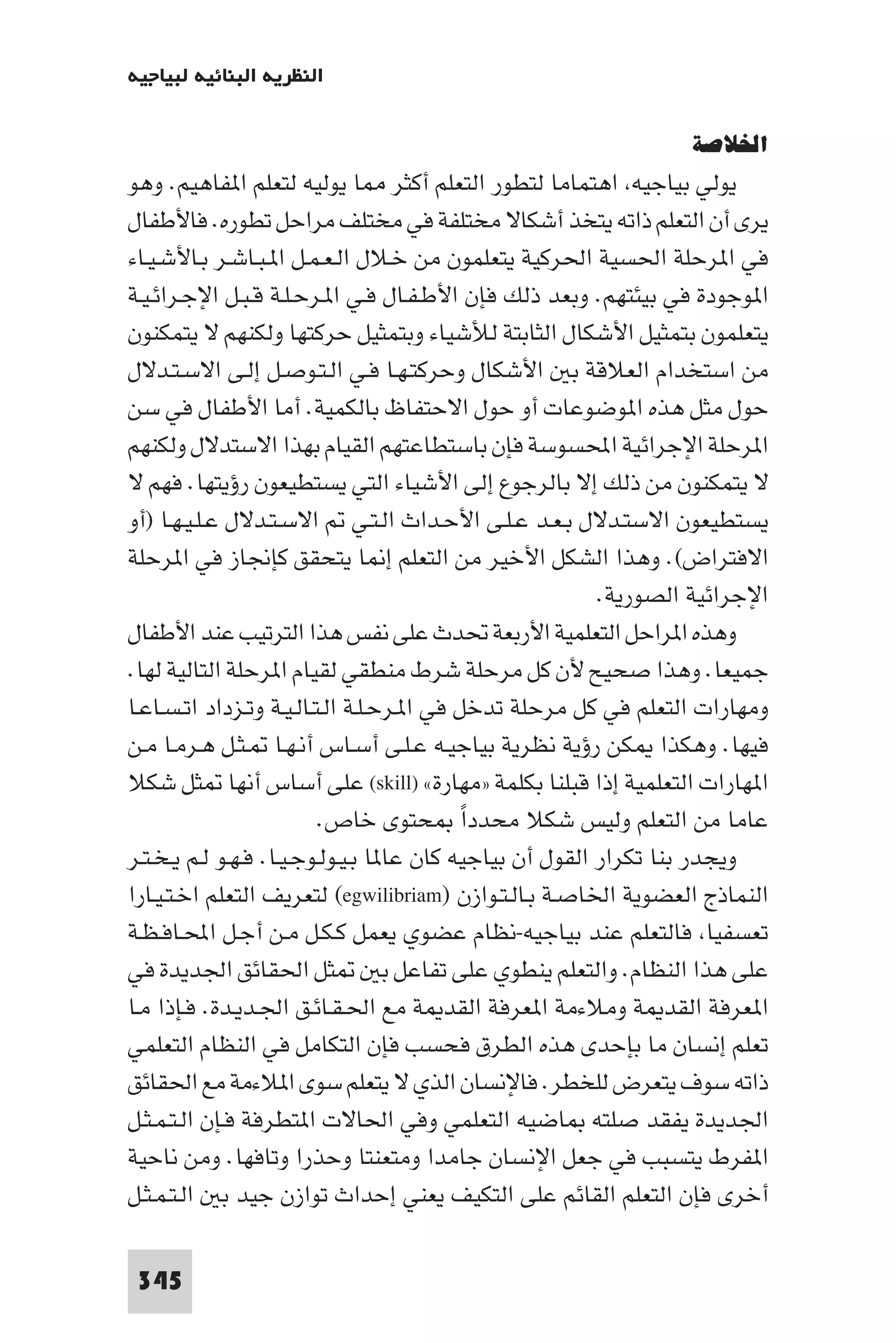 ‫اﻟﻨﻈﺮﻳﺔ اﻟﺒﻨﺎﺋﻴﺔ ﻟﺒﻴﺎﺟﻴﻪ‬

                                                                  ‫اﳋﻼﺻﺔ‬
‫ﻳﻮﻟﻲ ﺑﻴﺎﺟﻴﻪ اﻫﺘﻤﺎﻣﺎ ﻟﺘﻄﻮر اﻟﺘﻌﻠﻢ أﻛﺜﺮ ﺎ ﻳﻮﻟﻴﻪ ﻟﺘﻌﻠﻢ ا ﻔﺎﻫﻴﻢ. وﻫﻮ‬
‫ﻳﺮى أن اﻟﺘﻌﻠﻢ ذاﺗﻪ ﻳﺘﺨﺬ أﺷﻜﺎﻻ ﻣﺨﺘﻠﻔﺔ ﻓﻲ ﻣﺨﺘﻠﻒ ﻣﺮاﺣﻞ ﺗﻄﻮره. ﻓﺎﻷﻃﻔﺎل‬
‫ﻓﻲ ا ﺮﺣﻠﺔ اﳊﺴﻴﺔ اﳊﺮﻛﻴﺔ ﻳﺘﻌﻠﻤﻮن ﻣﻦ ﺧـﻼل اﻟـﻌـﻤـﻞ ا ـﺒـﺎﺷـﺮ ﺑـﺎﻷﺷـﻴـﺎء‬
‫ا ﻮﺟﻮدة ﻓﻲ ﺑﻴﺌﺘﻬﻢ. وﺑﻌﺪ ذﻟﻚ ﻓﺈن اﻷﻃـﻔـﺎل ﻓـﻲ ا ـﺮﺣـﻠـﺔ ﻗـﺒـﻞ اﻹﺟـﺮاﺋـﻴـﺔ‬
‫ﻳﺘﻌﻠﻤﻮن ﺑﺘﻤﺜﻴﻞ اﻷﺷﻜﺎل اﻟﺜﺎﺑﺘﺔ ﻟﻸﺷﻴﺎء وﺑﺘﻤﺜﻴﻞ ﺣﺮﻛﺘﻬﺎ وﻟﻜﻨﻬﻢ ﻻ ﻳﺘﻤﻜﻨﻮن‬
‫ﻣﻦ اﺳﺘﺨﺪام اﻟﻌﻼﻗﺔ ﺑ اﻷﺷﻜﺎل وﺣﺮﻛﺘـﻬـﺎ ﻓـﻲ اﻟـﺘـﻮﺻـﻞ إﻟـﻰ اﻻﺳـﺘـﺪﻻل‬
‫ﺣﻮل ﻣﺜﻞ ﻫﺬه ا ﻮﺿﻮﻋﺎت أو ﺣﻮل اﻻﺣﺘﻔﺎظ ﺑﺎﻟﻜﻤﻴﺔ. أﻣﺎ اﻷﻃﻔﺎل ﻓﻲ ﺳﻦ‬
‫ا ﺮﺣﻠﺔ اﻹﺟﺮاﺋﻴﺔ اﶈﺴﻮﺳﺔ ﻓﺈن ﺑﺎﺳﺘﻄﺎﻋﺘﻬﻢ اﻟﻘﻴﺎم ﺑﻬﺬا اﻻﺳﺘﺪﻻل وﻟﻜﻨﻬﻢ‬
‫ﻻ ﻳﺘﻤﻜﻨﻮن ﻣﻦ ذﻟﻚ إﻻ ﺑﺎﻟﺮﺟﻮع إﻟﻰ اﻷﺷﻴﺎء اﻟﺘﻲ ﻳﺴﺘﻄﻴﻌﻮن رؤﻳﺘﻬﺎ. ﻓﻬﻢ ﻻ‬
‫ﻳﺴﺘﻄﻴﻌﻮن اﻻﺳﺘـﺪﻻل ﺑـﻌـﺪ ﻋـﻠـﻰ اﻷﺣـﺪاث اﻟـﺘـﻲ اﻻﺳـﺘـﺪﻻل ﻋـﻠـﻴـﻬـﺎ )أو‬
‫اﻻﻓﺘﺮاض(. وﻫﺬا اﻟﺸﻜﻞ اﻷﺧﻴﺮ ﻣﻦ اﻟﺘﻌﻠﻢ إ ﺎ ﻳﺘﺤﻘﻖ ﻛﺈﳒﺎز ﻓﻲ ا ﺮﺣﻠﺔ‬
                                                          ‫اﻹﺟﺮاﺋﻴﺔ اﻟﺼﻮرﻳﺔ.‬
‫وﻫﺬه ا ﺮاﺣﻞ اﻟﺘﻌﻠﻤﻴﺔ اﻷرﺑﻌﺔ ﲢﺪث ﻋﻠﻰ ﻧﻔﺲ ﻫﺬا اﻟﺘﺮﺗﻴﺐ ﻋﻨﺪ اﻷﻃﻔﺎل‬
‫ﺟﻤﻴﻌﺎ. وﻫﺬا ﺻﺤﻴﺢ ﻷن ﻛﻞ ﻣﺮﺣﻠﺔ ﺷﺮط ﻣﻨﻄﻘﻲ ﻟﻘﻴﺎم ا ﺮﺣﻠﺔ اﻟﺘﺎﻟﻴﺔ ﻟﻬﺎ.‬
‫وﻣﻬﺎرات اﻟﺘﻌﻠﻢ ﻓﻲ ﻛﻞ ﻣﺮﺣﻠﺔ ﺗﺪﺧﻞ ﻓﻲ ا ـﺮﺣـﻠـﺔ اﻟـﺘـﺎﻟـﻴـﺔ وﺗـﺰداد اﺗـﺴـﺎﻋـﺎ‬
‫ﻓﻴﻬﺎ. وﻫﻜﺬا ﻜﻦ رؤﻳﺔ ﻧﻈﺮﻳﺔ ﺑﻴﺎﺟﻴـﻪ ﻋـﻠـﻰ أﺳـﺎس أﻧـﻬـﺎ ـﺜـﻞ ﻫـﺮﻣـﺎ ﻣـﻦ‬
‫ا ﻬﺎرات اﻟﺘﻌﻠﻤﻴﺔ إذا ﻗﺒﻠﻨﺎ ﺑﻜﻠﻤﺔ »ﻣﻬﺎرة« )‪ (skill‬ﻋﻠﻰ أﺳﺎس أﻧﻬﺎ ﺜﻞ ﺷﻜﻼ‬
                          ‫ﻋﺎﻣﺎ ﻣﻦ اﻟﺘﻌﻠﻢ وﻟﻴﺲ ﺷﻜﻼ ﻣﺤﺪدا ﺤﺘﻮى ﺧﺎص.‬
                                            ‫ً‬
‫وﻳﺠﺪر ﺑﻨﺎ ﺗﻜﺮار اﻟﻘﻮل أن ﺑﻴﺎﺟﻴﻪ ﻛﺎن ﻋﺎ ﺎ ﺑـﻴـﻮﻟـﻮﺟـﻴـﺎ. ﻓـﻬـﻮ ﻟـﻢ ﻳـﺨـﺘـﺮ‬
‫اﻟﻨﻤﺎذج اﻟﻌﻀﻮﻳﺔ اﳋﺎﺻـﺔ ﺑـﺎﻟـﺘـﻮازن )‪ (egwilibriam‬ﻟﺘﻌﺮﻳﻒ اﻟﺘﻌﻠﻢ اﺧـﺘـﻴـﺎرا‬
‫ﺗﻌﺴﻔﻴﺎ ﻓﺎﻟﺘﻌﻠﻢ ﻋﻨﺪ ﺑﻴﺎﺟﻴﻪ-ﻧﻈﺎم ﻋﻀﻮي ﻳﻌﻤﻞ ﻛـﻜـﻞ ﻣـﻦ أﺟـﻞ اﶈـﺎﻓـﻈـﺔ‬
‫ﺜﻞ اﳊﻘﺎﺋﻖ اﳉﺪﻳﺪة ﻓﻲ‬                ‫ﻋﻠﻰ ﻫﺬا اﻟﻨﻈﺎم. واﻟﺘﻌﻠﻢ ﻳﻨﻄﻮي ﻋﻠﻰ ﺗﻔﺎﻋﻞ ﺑ‬
‫ا ﻌﺮﻓﺔ اﻟﻘﺪ ﺔ وﻣﻼءﻣﺔ ا ﻌﺮﻓﺔ اﻟﻘﺪ ﺔ ﻣﻊ اﳊـﻘـﺎﺋـﻖ اﳉـﺪﻳـﺪة. ﻓـﺈذا ﻣـﺎ‬
‫ﺗﻌﻠﻢ إﻧﺴﺎن ﻣﺎ ﺑﺈﺣﺪى ﻫﺬه اﻟﻄﺮق ﻓﺤﺴﺐ ﻓﺈن اﻟﺘﻜﺎﻣﻞ ﻓﻲ اﻟﻨﻈﺎم اﻟﺘﻌﻠﻤﻲ‬
‫ذاﺗﻪ ﺳﻮف ﻳﺘﻌﺮض ﻟﻠﺨﻄﺮ. ﻓﺎﻹﻧﺴﺎن اﻟﺬي ﻻ ﻳﺘﻌﻠﻢ ﺳﻮى ا ﻼءﻣﺔ ﻣﻊ اﳊﻘﺎﺋﻖ‬
‫اﳉﺪﻳﺪة ﻳﻔﻘﺪ ﺻﻠﺘﻪ ﺎﺿﻴﻪ اﻟﺘﻌﻠﻤﻲ وﻓﻲ اﳊﺎﻻت ا ﺘﻄﺮﻓﺔ ﻓـﺈن اﻟـﺘـﻤـﺜـﻞ‬
‫ا ﻔﺮط ﻳﺘﺴﺒﺐ ﻓﻲ ﺟﻌﻞ اﻹﻧﺴﺎن ﺟﺎﻣﺪا وﻣﺘﻌﻨﺘﺎ وﺣﺬرا وﺗﺎﻓﻬﺎ. وﻣﻦ ﻧﺎﺣﻴﺔ‬
‫أﺧﺮى ﻓﺈن اﻟﺘﻌﻠﻢ اﻟﻘﺎﺋﻢ ﻋﻠﻰ اﻟﺘﻜﻴﻒ ﻳﻌﻨﻲ إﺣﺪاث ﺗﻮازن ﺟﻴﺪ ﺑ اﻟـﺘـﻤـﺜـﻞ‬

 ‫543‬
 