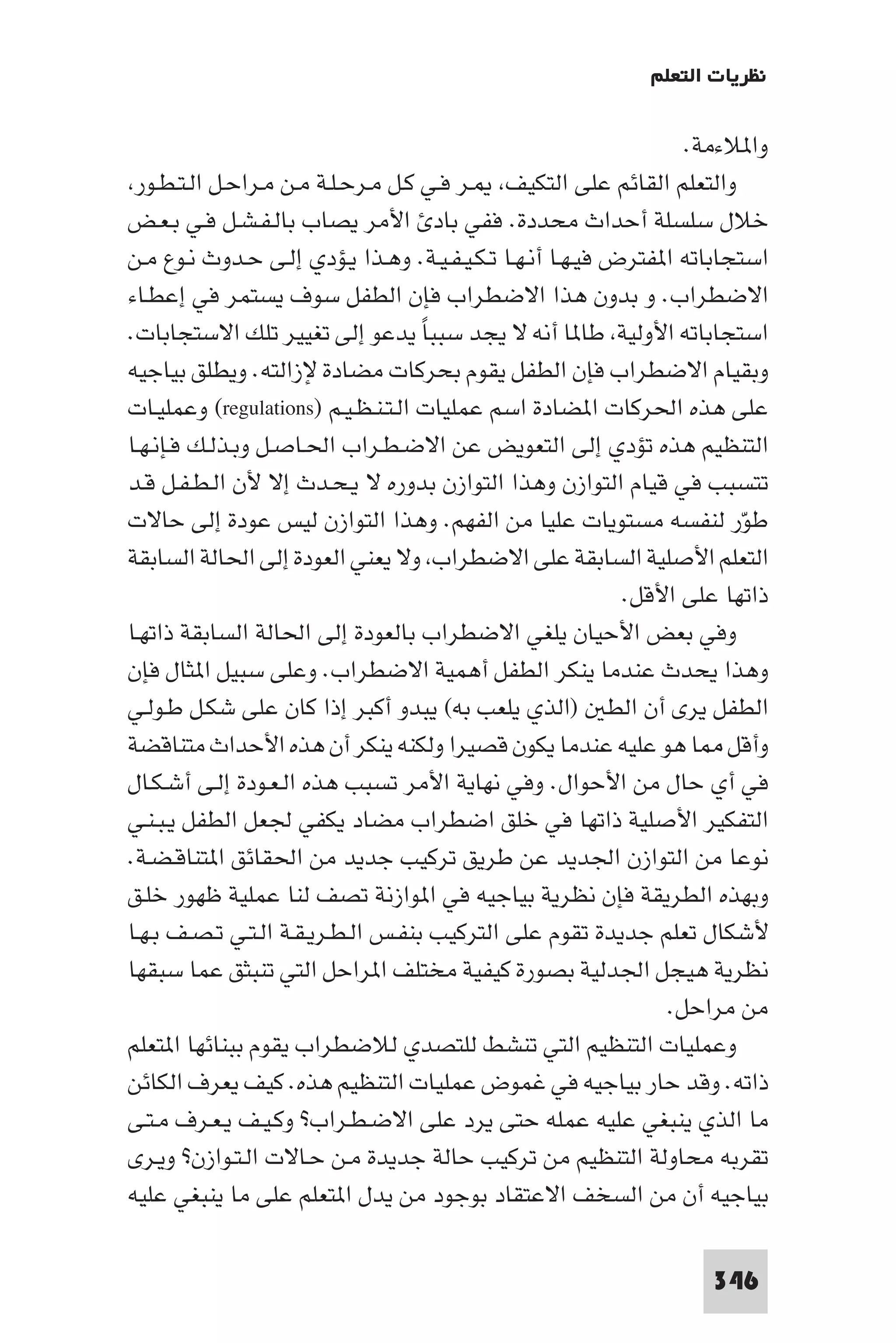 ‫ﻧﻈﺮﻳﺎت اﻟﺘﻌﻠﻢ‬

                                                                  ‫وا ﻼءﻣﺔ.‬
 ‫واﻟﺘﻌﻠﻢ اﻟﻘﺎﺋﻢ ﻋﻠﻰ اﻟﺘﻜﻴﻒ ـﺮ ﻓـﻲ ﻛـﻞ ﻣـﺮﺣـﻠـﺔ ﻣـﻦ ﻣـﺮاﺣـﻞ اﻟـﺘـﻄـﻮر‬
‫ﺧﻼل ﺳﻠﺴﻠﺔ أﺣﺪاث ﻣﺤﺪدة. ﻓﻔﻲ ﺑﺎد اﻷﻣﺮ ﻳﺼﺎب ﺑﺎﻟـﻔـﺸـﻞ ﻓـﻲ ﺑـﻌـﺾ‬
‫اﺳﺘﺠﺎﺑﺎﺗﻪ ا ﻔﺘﺮض ﻓﻴـﻬـﺎ أﻧـﻬـﺎ ﺗـﻜـﻴـﻔـﻴـﺔ. وﻫـﺬا ﻳـﺆدي إﻟـﻰ ﺣـﺪوث ﻧـﻮع ﻣـﻦ‬
‫اﻻﺿﻄﺮاب. و ﺑﺪون ﻫﺬا اﻻﺿﻄﺮاب ﻓﺈن اﻟﻄﻔﻞ ﺳﻮف ﻳﺴﺘﻤﺮ ﻓﻲ إﻋﻄـﺎء‬
‫اﺳﺘﺠﺎﺑﺎﺗﻪ اﻷوﻟﻴﺔ ﻃﺎ ﺎ أﻧﻪ ﻻ ﻳﺠﺪ ﺳﺒﺒﺎ ﻳﺪﻋﻮ إﻟﻰ ﺗﻐﻴﻴﺮ ﺗﻠﻚ اﻻﺳﺘﺠﺎﺑﺎت.‬
                                    ‫ً‬
‫وﺑﻘﻴﺎم اﻻﺿﻄﺮاب ﻓﺈن اﻟﻄﻔﻞ ﻳﻘﻮم ﺑﺤﺮﻛﺎت ﻣﻀﺎدة ﻹزاﻟﺘﻪ. وﻳﻄﻠﻖ ﺑﻴﺎﺟﻴﻪ‬
‫ﻋﻠﻰ ﻫﺬه اﳊﺮﻛﺎت ا ﻀﺎدة اﺳﻢ ﻋﻤﻠﻴﺎت اﻟـﺘـﻨـﻈـﻴـﻢ )‪ (regulations‬وﻋﻤﻠﻴـﺎت‬
‫اﻟﺘﻨﻈﻴﻢ ﻫﺬه ﺗﺆدي إﻟﻰ اﻟﺘﻌﻮﻳﺾ ﻋﻦ اﻻﺿـﻄـﺮاب اﳊـﺎﺻـﻞ وﺑـﺬﻟـﻚ ﻓـﺈﻧـﻬـﺎ‬
‫ﺗﺘﺴﺒﺐ ﻓﻲ ﻗﻴﺎم اﻟﺘﻮازن وﻫﺬا اﻟﺘﻮازن ﺑﺪوره ﻻ ﻳـﺤـﺪث إﻻ ﻷن اﻟـﻄـﻔـﻞ ﻗـﺪ‬
‫ﻃﻮر ﻟﻨﻔﺴﻪ ﻣﺴﺘﻮﻳﺎت ﻋﻠﻴﺎ ﻣﻦ اﻟﻔﻬﻢ. وﻫﺬا اﻟﺘﻮازن ﻟﻴﺲ ﻋﻮدة إﻟﻰ ﺣﺎﻻت‬          ‫ّ‬
‫اﻟﺘﻌﻠﻢ اﻷﺻﻠﻴﺔ اﻟﺴﺎﺑﻘﺔ ﻋﻠﻰ اﻻﺿﻄﺮاب وﻻ ﻳﻌﻨﻲ اﻟﻌﻮدة إﻟﻰ اﳊﺎﻟﺔ اﻟﺴﺎﺑﻘﺔ‬
                                                            ‫ذاﺗﻬﺎ ﻋﻠﻰ اﻷﻗﻞ.‬
‫وﻓﻲ ﺑﻌﺾ اﻷﺣﻴﺎن ﻳﻠﻐﻲ اﻻﺿﻄﺮاب ﺑﺎﻟﻌﻮدة إﻟﻰ اﳊﺎﻟﺔ اﻟﺴﺎﺑﻘﺔ ذاﺗﻬـﺎ‬
‫وﻫﺬا ﻳﺤﺪث ﻋﻨﺪﻣﺎ ﻳﻨﻜﺮ اﻟﻄﻔﻞ أﻫﻤﻴﺔ اﻻﺿﻄﺮاب. وﻋﻠﻰ ﺳﺒﻴﻞ ا ﺜﺎل ﻓﺈن‬
‫اﻟﻄﻔﻞ ﻳﺮى أن اﻟﻄ )اﻟﺬي ﻳﻠﻌﺐ ﺑﻪ( ﻳﺒﺪو أﻛﺒﺮ إذا ﻛﺎن ﻋﻠﻰ ﺷﻜـﻞ ﻃـﻮﻟـﻲ‬
‫وأﻗﻞ ﺎ ﻫﻮ ﻋﻠﻴﻪ ﻋﻨﺪﻣﺎ ﻳﻜﻮن ﻗﺼﻴﺮا وﻟﻜﻨﻪ ﻳﻨﻜﺮ أن ﻫﺬه اﻷﺣﺪاث ﻣﺘﻨﺎﻗﻀﺔ‬
‫ﻓﻲ أي ﺣﺎل ﻣﻦ اﻷﺣﻮال. وﻓﻲ ﻧﻬﺎﻳﺔ اﻷﻣﺮ ﺗﺴﺒﺐ ﻫﺬه اﻟـﻌـﻮدة إﻟـﻰ أﺷـﻜـﺎل‬
‫اﻟﺘﻔﻜﻴﺮ اﻷﺻﻠﻴﺔ ذاﺗﻬﺎ ﻓﻲ ﺧﻠﻖ اﺿﻄﺮاب ﻣﻀﺎد ﻳﻜﻔﻲ ﳉﻌﻞ اﻟﻄﻔﻞ ﻳـﺒـﻨـﻲ‬
‫ﻧﻮﻋﺎ ﻣﻦ اﻟﺘﻮازن اﳉﺪﻳﺪ ﻋﻦ ﻃﺮﻳﻖ ﺗﺮﻛﻴﺐ ﺟﺪﻳﺪ ﻣﻦ اﳊﻘﺎﺋﻖ ا ﺘﻨﺎﻗـﻀـﺔ.‬
‫وﺑﻬﺬه اﻟﻄﺮﻳﻘﺔ ﻓﺈن ﻧﻈﺮﻳﺔ ﺑﻴﺎﺟﻴﻪ ﻓﻲ ا ﻮازﻧﺔ ﺗﺼﻒ ﻟﻨﺎ ﻋﻤﻠﻴﺔ ﻇﻬﻮر ﺧﻠـﻖ‬
‫ﻷﺷﻜﺎل ﺗﻌﻠﻢ ﺟﺪﻳﺪة ﺗﻘﻮم ﻋﻠﻰ اﻟﺘﺮﻛﻴﺐ ﺑﻨﻔـﺲ اﻟـﻄـﺮﻳـﻘـﺔ اﻟـﺘـﻲ ﺗـﺼـﻒ ﺑـﻬـﺎ‬
‫ﻧﻈﺮﻳﺔ ﻫﻴﺠﻞ اﳉﺪﻟﻴﺔ ﺑﺼﻮرة ﻛﻴﻔﻴﺔ ﻣﺨﺘﻠﻒ ا ﺮاﺣﻞ اﻟﺘﻲ ﺗﻨﺒﺜﻖ ﻋﻤﺎ ﺳﺒﻘﻬﺎ‬
                                                                ‫ﻣﻦ ﻣﺮاﺣﻞ.‬
‫وﻋﻤﻠﻴﺎت اﻟﺘﻨﻈﻴﻢ اﻟﺘﻲ ﺗﻨﺸﻂ ﻟﻠﺘﺼﺪي ﻟﻼﺿﻄﺮاب ﻳﻘﻮم ﺑﺒﻨﺎﺋﻬﺎ ا ﺘﻌﻠﻢ‬
‫ذاﺗﻪ. وﻗﺪ ﺣﺎر ﺑﻴﺎﺟﻴﻪ ﻓﻲ ﻏﻤﻮض ﻋﻤﻠﻴﺎت اﻟﺘﻨﻈﻴﻢ ﻫﺬه. ﻛﻴﻒ ﻳﻌﺮف اﻟﻜﺎﺋﻦ‬
‫ﻣﺎ اﻟﺬي ﻳﻨﺒﻐﻲ ﻋﻠﻴﻪ ﻋﻤﻠﻪ ﺣﺘﻰ ﻳﺮد ﻋﻠﻰ اﻻﺿـﻄـﺮاب? وﻛـﻴـﻒ ﻳـﻌـﺮف ﻣـﺘـﻰ‬
‫ﺗﻘﺮﺑﻪ ﻣﺤﺎوﻟﺔ اﻟﺘﻨﻈﻴﻢ ﻣﻦ ﺗﺮﻛﻴﺐ ﺣﺎﻟﺔ ﺟﺪﻳﺪة ﻣـﻦ ﺣـﺎﻻت اﻟـﺘـﻮازن? وﻳـﺮى‬
‫ﺑﻴﺎﺟﻴﻪ أن ﻣﻦ اﻟﺴﺨﻒ اﻻﻋﺘﻘﺎد ﺑﻮﺟﻮد ﻣﻦ ﻳﺪل ا ﺘﻌﻠﻢ ﻋﻠﻰ ﻣﺎ ﻳﻨﺒﻐﻲ ﻋﻠﻴﻪ‬

                                                                    ‫643‬
 