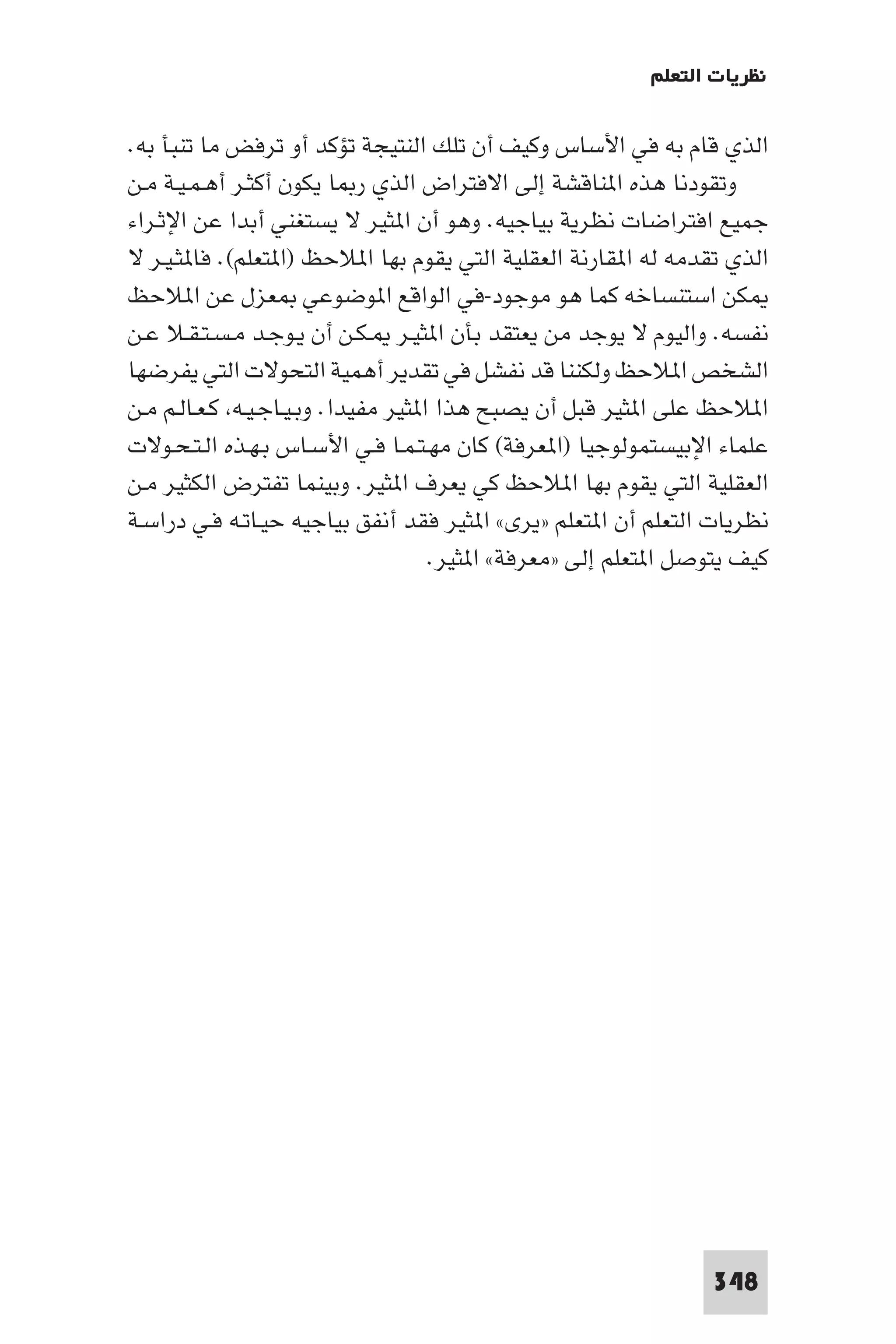 ‫ﻧﻈﺮﻳﺎت اﻟﺘﻌﻠﻢ‬

‫اﻟﺬي ﻗﺎم ﺑﻪ ﻓﻲ اﻷﺳﺎس وﻛﻴﻒ أن ﺗﻠﻚ اﻟﻨﺘﻴﺠﺔ ﺗﺆﻛﺪ أو ﺗﺮﻓﺾ ﻣﺎ ﺗﻨﺒﺄ ﺑﻪ.‬
‫وﺗﻘﻮدﻧﺎ ﻫﺬه ا ﻨﺎﻗﺸﺔ إﻟﻰ اﻻﻓﺘﺮاض اﻟﺬي ر ﺎ ﻳﻜﻮن أﻛﺜـﺮ أﻫـﻤـﻴـﺔ ﻣـﻦ‬
‫ﺟﻤﻴﻊ اﻓﺘﺮاﺿﺎت ﻧﻈﺮﻳﺔ ﺑﻴﺎﺟﻴﻪ. وﻫﻮ أن ا ﺜﻴﺮ ﻻ ﻳﺴﺘﻐﻨﻲ أﺑﺪا ﻋﻦ اﻹﺛـﺮاء‬
‫اﻟﺬي ﺗﻘﺪﻣﻪ ﻟﻪ ا ﻘﺎرﻧﺔ اﻟﻌﻘﻠﻴﺔ اﻟﺘﻲ ﻳﻘﻮم ﺑﻬﺎ ا ﻼﺣﻆ )ا ﺘﻌﻠﻢ(. ﻓﺎ ﺜـﻴـﺮ ﻻ‬
‫ﻜﻦ اﺳﺘﻨﺴﺎﺧﻪ ﻛﻤﺎ ﻫﻮ ﻣﻮﺟﻮد-ﻓﻲ اﻟﻮاﻗﻊ ا ﻮﺿﻮﻋﻲ ﻌﺰل ﻋﻦ ا ﻼﺣﻆ‬
‫ﻧﻔﺴﻪ. واﻟﻴﻮم ﻻ ﻳﻮﺟﺪ ﻣﻦ ﻳﻌﺘﻘﺪ ﺑﺄن ا ﺜﻴـﺮ ـﻜـﻦ أن ﻳـﻮﺟـﺪ ﻣـﺴـﺘـﻘـﻼ ﻋـﻦ‬
‫اﻟﺸﺨﺺ ا ﻼﺣﻆ وﻟﻜﻨﻨﺎ ﻗﺪ ﻧﻔﺸﻞ ﻓﻲ ﺗﻘﺪﻳﺮ أﻫﻤﻴﺔ اﻟﺘﺤﻮﻻت اﻟﺘﻲ ﻳﻔﺮﺿﻬﺎ‬
‫ا ﻼﺣﻆ ﻋﻠﻰ ا ﺜﻴﺮ ﻗﺒﻞ أن ﻳﺼﺒﺢ ﻫﺬا ا ﺜﻴﺮ ﻣﻔﻴﺪا. وﺑـﻴـﺎﺟـﻴـﻪ ﻛـﻌـﺎﻟـﻢ ﻣـﻦ‬
‫ﻋﻠﻤﺎء اﻹﺑﻴﺴﺘﻤﻮﻟﻮﺟﻴﺎ )ا ﻌﺮﻓﺔ( ﻛﺎن ﻣﻬـﺘـﻤـﺎ ﻓـﻲ اﻷﺳـﺎس ﺑـﻬـﺬه اﻟـﺘـﺤـﻮﻻت‬
‫اﻟﻌﻘﻠﻴﺔ اﻟﺘﻲ ﻳﻘﻮم ﺑﻬﺎ ا ﻼﺣﻆ ﻛﻲ ﻳﻌﺮف ا ﺜﻴﺮ. وﺑﻴﻨﻤﺎ ﺗﻔﺘﺮض اﻟﻜﺜﻴﺮ ﻣـﻦ‬
‫ﻧﻈﺮﻳﺎت اﻟﺘﻌﻠﻢ أن ا ﺘﻌﻠﻢ »ﻳﺮى« ا ﺜﻴﺮ ﻓﻘﺪ أﻧﻔﻖ ﺑﻴﺎﺟﻴﻪ ﺣﻴـﺎﺗـﻪ ﻓـﻲ دراﺳـﺔ‬
                                     ‫ﻛﻴﻒ ﻳﺘﻮﺻﻞ ا ﺘﻌﻠﻢ إﻟﻰ »ﻣﻌﺮﻓﺔ« ا ﺜﻴﺮ.‬




                                                                 ‫843‬
 