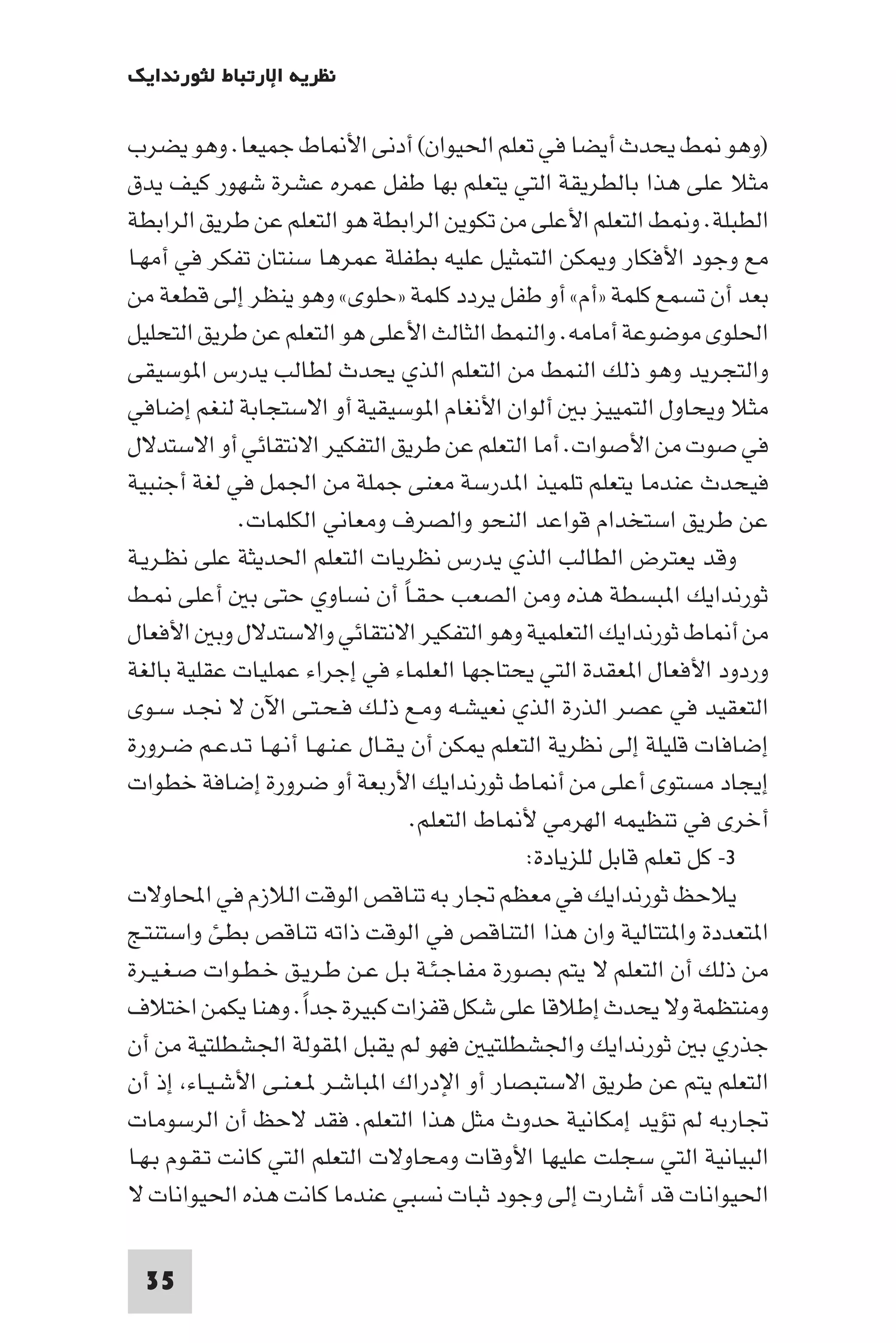 ‫ﻧﻈﺮﻳﺔ اﻹرﺗﺒﺎط ﻟﺜﻮرﻧﺪاﻳﻚ‬

‫)وﻫﻮ ﻂ ﻳﺤﺪث أﻳﻀﺎ ﻓﻲ ﺗﻌﻠﻢ اﳊﻴﻮان( أدﻧﻰ اﻷ ﺎط ﺟﻤﻴﻌﺎ. وﻫﻮ ﻳﻀﺮب‬
‫ﻣﺜﻼ ﻋﻠﻰ ﻫﺬا ﺑﺎﻟﻄﺮﻳﻘﺔ اﻟﺘﻲ ﻳﺘﻌﻠﻢ ﺑﻬﺎ ﻃﻔﻞ ﻋﻤﺮه ﻋﺸﺮة ﺷﻬﻮر ﻛﻴﻒ ﻳﺪق‬
‫اﻟﻄﺒﻠﺔ. و ﻂ اﻟﺘﻌﻠﻢ اﻷﻋﻠﻰ ﻣﻦ ﺗﻜﻮﻳﻦ اﻟﺮاﺑﻄﺔ ﻫﻮ اﻟﺘﻌﻠﻢ ﻋﻦ ﻃﺮﻳﻖ اﻟﺮاﺑﻄﺔ‬
‫ﻣﻊ وﺟﻮد اﻷﻓﻜﺎر و ﻜﻦ اﻟﺘﻤﺜﻴﻞ ﻋﻠﻴﻪ ﺑﻄﻔﻠﺔ ﻋﻤﺮﻫﺎ ﺳﻨﺘﺎن ﺗﻔﻜﺮ ﻓﻲ أﻣﻬـﺎ‬
‫ﺑﻌﺪ أن ﺗﺴﻤﻊ ﻛﻠﻤﺔ »أم« أو ﻃﻔﻞ ﻳﺮدد ﻛﻠﻤﺔ »ﺣﻠﻮى« وﻫﻮ ﻳﻨﻈﺮ إﻟﻰ ﻗﻄﻌﺔ ﻣﻦ‬
‫اﳊﻠﻮى ﻣﻮﺿﻮﻋﺔ أﻣﺎﻣﻪ. واﻟﻨﻤﻂ اﻟﺜﺎﻟﺚ اﻷﻋﻠﻰ ﻫﻮ اﻟﺘﻌﻠﻢ ﻋﻦ ﻃﺮﻳﻖ اﻟﺘﺤﻠﻴﻞ‬
‫واﻟﺘﺠﺮﻳﺪ وﻫﻮ ذﻟﻚ اﻟﻨﻤﻂ ﻣﻦ اﻟﺘﻌﻠﻢ اﻟﺬي ﻳﺤﺪث ﻟﻄﺎﻟﺐ ﻳﺪرس ا ﻮﺳﻴﻘﻰ‬
‫ﻣﺜﻼ وﻳﺤﺎول اﻟﺘﻤﻴﻴﺰ ﺑ أﻟﻮان اﻷﻧﻐﺎم ا ﻮﺳﻴﻘﻴﺔ أو اﻻﺳﺘﺠﺎﺑﺔ ﻟﻨﻐﻢ إﺿﺎﻓﻲ‬
‫ﻓﻲ ﺻﻮت ﻣﻦ اﻷﺻﻮات. أﻣﺎ اﻟﺘﻌﻠﻢ ﻋﻦ ﻃﺮﻳﻖ اﻟﺘﻔﻜﻴﺮ اﻻﻧﺘﻘﺎﺋﻲ أو اﻻﺳﺘﺪﻻل‬
‫ﻓﻴﺤﺪث ﻋﻨﺪﻣﺎ ﻳﺘﻌﻠﻢ ﺗﻠﻤﻴﺬ ا ﺪرﺳﺔ ﻣﻌﻨﻰ ﺟﻤﻠﺔ ﻣﻦ اﳉﻤﻞ ﻓﻲ ﻟﻐﺔ أﺟﻨﺒﻴﺔ‬
              ‫ﻋﻦ ﻃﺮﻳﻖ اﺳﺘﺨﺪام ﻗﻮاﻋﺪ اﻟﻨﺤﻮ واﻟﺼﺮف وﻣﻌﺎﻧﻲ اﻟﻜﻠﻤﺎت.‬
‫وﻗﺪ ﻳﻌﺘﺮض اﻟﻄﺎﻟﺐ اﻟﺬي ﻳﺪرس ﻧﻈﺮﻳﺎت اﻟﺘﻌﻠﻢ اﳊﺪﻳﺜﺔ ﻋﻠﻰ ﻧﻈـﺮﻳـﺔ‬
‫ﺛﻮرﻧﺪاﻳﻚ ا ﺒﺴﻄﺔ ﻫﺬه وﻣﻦ اﻟﺼﻌﺐ ﺣـﻘـﺎ أن ﻧﺴﺎوي ﺣﺘﻰ ﺑ أﻋﻠﻰ ـﻂ‬
                                   ‫ً‬
‫ﻣﻦ أ ﺎط ﺛﻮرﻧﺪاﻳﻚ اﻟﺘﻌﻠﻤﻴﺔ وﻫﻮ اﻟﺘﻔﻜﻴﺮ اﻻﻧﺘﻘﺎﺋﻲ واﻻﺳﺘﺪﻻل وﺑ اﻷﻓﻌﺎل‬
‫وردود اﻷﻓﻌﺎل ا ﻌﻘﺪة اﻟﺘﻲ ﻳﺤﺘﺎﺟﻬﺎ اﻟﻌﻠﻤﺎء ﻓﻲ إﺟﺮاء ﻋﻤﻠﻴﺎت ﻋﻘﻠﻴﺔ ﺑﺎﻟﻐﺔ‬
‫اﻟﺘﻌﻘﻴﺪ ﻓﻲ ﻋﺼﺮ اﻟﺬرة اﻟﺬي ﻧﻌﻴﺸـﻪ وﻣـﻊ ذﻟـﻚ ﻓـﺤـﺘـﻰ اﻵن ﻻ ﳒـﺪ ﺳـﻮى‬
‫إﺿﺎﻓﺎت ﻗﻠﻴﻠﺔ إﻟﻰ ﻧﻈﺮﻳﺔ اﻟﺘﻌﻠﻢ ﻜﻦ أن ﻳـﻘـﺎل ﻋـﻨـﻬـﺎ أﻧـﻬـﺎ ﺗـﺪﻋـﻢ ﺿـﺮورة‬
‫إﻳﺠﺎد ﻣﺴﺘﻮى أﻋﻠﻰ ﻣﻦ أ ﺎط ﺛﻮرﻧﺪاﻳﻚ اﻷرﺑﻌﺔ أو ﺿﺮورة إﺿﺎﻓﺔ ﺧﻄﻮات‬
                                     ‫أﺧﺮى ﻓﻲ ﺗﻨﻈﻴﻤﻪ اﻟﻬﺮﻣﻲ ﻷ ﺎط اﻟﺘﻌﻠﻢ.‬
                                                ‫٣- ﻛﻞ ﺗﻌﻠﻢ ﻗﺎﺑﻞ ﻟﻠﺰﻳﺎدة:‬
‫ﻳﻼﺣﻆ ﺛﻮرﻧﺪاﻳﻚ ﻓﻲ ﻣﻌﻈﻢ ﲡﺎر ﺑﻪ ﺗﻨﺎﻗﺺ اﻟﻮﻗﺖ اﻟﻼزم ﻓﻲ اﶈﺎوﻻت‬
‫ا ﺘﻌﺪدة وا ﺘﺘﺎﻟﻴﺔ وان ﻫﺬا اﻟﺘﻨﺎﻗﺺ ﻓﻲ اﻟﻮﻗﺖ ذاﺗﻪ ﺗﻨﺎﻗﺺ ﺑﻄﺊ واﺳﺘﻨﺘـﺞ‬
‫ﻣﻦ ذﻟﻚ أن اﻟﺘﻌﻠﻢ ﻻ ﻳﺘﻢ ﺑﺼﻮرة ﻣﻔﺎﺟـﺌـﺔ ﺑـﻞ ﻋـﻦ ﻃـﺮﻳـﻖ ﺧـﻄـﻮات ﺻـﻐـﻴـﺮة‬
‫وﻣﻨﺘﻈﻤﺔ وﻻ ﻳﺤﺪث إﻃﻼﻗﺎ ﻋﻠﻰ ﺷﻜﻞ ﻗﻔﺰات ﻛﺒﻴﺮة ﺟﺪا. وﻫﻨﺎ ﻳﻜﻤﻦ اﺧﺘﻼف‬
                      ‫ً‬
‫ﺟﺬري ﺑ ﺛﻮرﻧﺪاﻳﻚ واﳉﺸﻄﻠﺘﻴ ﻓﻬﻮ ﻟﻢ ﻳﻘﺒﻞ ا ﻘﻮﻟﺔ اﳉﺸﻄﻠﺘﻴﺔ ﻣﻦ أن‬
‫اﻟﺘﻌﻠﻢ ﻳﺘﻢ ﻋﻦ ﻃﺮﻳﻖ اﻻﺳﺘﺒﺼﺎر أو اﻹدراك ا ﺒﺎﺷـﺮ ـﻌـﻨـﻰ اﻷﺷـﻴـﺎء إذ أن‬
‫ﲡﺎرﺑﻪ ﻟﻢ ﺗﺆﻳﺪ إﻣﻜﺎﻧﻴﺔ ﺣﺪوث ﻣﺜﻞ ﻫﺬا اﻟﺘﻌﻠﻢ. ﻓﻘﺪ ﻻﺣﻆ أن اﻟﺮﺳﻮﻣﺎت‬
‫اﻟﺒﻴﺎﻧﻴﺔ اﻟﺘﻲ ﺳﺠﻠﺖ ﻋﻠﻴﻬﺎ اﻷوﻗﺎت وﻣﺤﺎوﻻت اﻟﺘﻌﻠﻢ اﻟﺘﻲ ﻛﺎﻧﺖ ﺗـﻘـﻮم ﺑـﻬـﺎ‬
‫اﳊﻴﻮاﻧﺎت ﻗﺪ أﺷﺎرت إﻟﻰ وﺟﻮد ﺛﺒﺎت ﻧﺴﺒﻲ ﻋﻨﺪﻣﺎ ﻛﺎﻧﺖ ﻫﺬه اﳊﻴﻮاﻧﺎت ﻻ‬

 ‫53‬
 