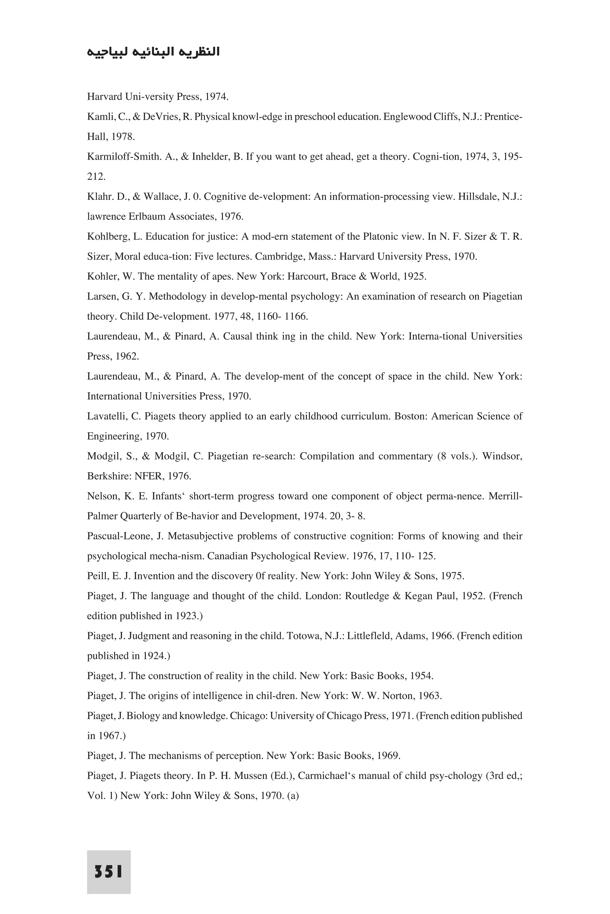 ‫اﻟﻨﻈﺮﻳﺔ اﻟﺒﻨﺎﺋﻴﺔ ﻟﺒﻴﺎﺟﻴﻪ‬

Harvard Uni-versity Press, 1974.
Kamli, C., & DeVries, R. Physical knowl-edge in preschool education. Englewood Cliffs, N.J.: Prentice-
Hall, 1978.
Karmiloff-Smith. A., & Inhelder, B. If you want to get ahead, get a theory. Cogni-tion, 1974, 3, 195-
212.
Klahr. D., & Wallace, J. 0. Cognitive de-velopment: An information-processing view. Hillsdale, N.J.:
lawrence Erlbaum Associates, 1976.
Kohlberg, L. Education for justice: A mod-ern statement of the Platonic view. In N. F. Sizer & T. R.
Sizer, Moral educa-tion: Five lectures. Cambridge, Mass.: Harvard University Press, 1970.
Kohler, W. The mentality of apes. New York: Harcourt, Brace & World, 1925.
Larsen, G. Y. Methodology in develop-mental psychology: An examination of research on Piagetian
theory. Child De-velopment. 1977, 48, 1160- 1166.
Laurendeau, M., & Pinard, A. Causal think ing in the child. New York: Interna-tional Universities
Press, 1962.
Laurendeau, M., & Pinard, A. The develop-ment of the concept of space in the child. New York:
International Universities Press, 1970.
Lavatelli, C. Piagets theory applied to an early childhood curriculum. Boston: American Science of
Engineering, 1970.
Modgil, S., & Modgil, C. Piagetian re-search: Compilation and commentary (8 vols.). Windsor,
Berkshire: NFER, 1976.
Nelson, K. E. Infants‘ short-term progress toward one component of object perma-nence. Merrill-
Palmer Quarterly of Be-havior and Development, 1974. 20, 3- 8.
Pascual-Leone, J. Metasubjective problems of constructive cognition: Forms of knowing and their
psychological mecha-nism. Canadian Psychological Review. 1976, 17, 110- 125.
Peill, E. J. Invention and the discovery 0f reality. New York: John Wiley & Sons, 1975.
Piaget, J. The language and thought of the child. London: Routledge & Kegan Paul, 1952. (French
edition published in 1923.)
Piaget, J. Judgment and reasoning in the child. Totowa, N.J.: Littlefleld, Adams, 1966. (French edition
published in 1924.)
Piaget, J. The construction of reality in the child. New York: Basic Books, 1954.
Piaget, J. The origins of intelligence in chil-dren. New York: W. W. Norton, 1963.
Piaget, J. Biology and knowledge. Chicago: University of Chicago Press, 1971. (French edition published
in 1967.)
Piaget, J. The mechanisms of perception. New York: Basic Books, 1969.
Piaget, J. Piagets theory. In P. H. Mussen (Ed.), Carmichael‘s manual of child psy-chology (3rd ed,;
Vol. 1) New York: John Wiley & Sons, 1970. (a)




 351
 